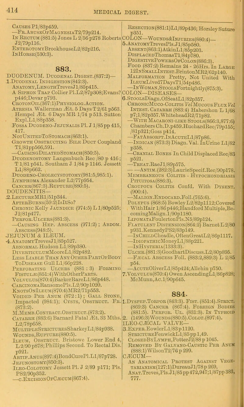 Causes Pl/83p459. ■—Fr.AbuseOfMagnesiaT2/79p214. In Rectum (881:5) Jones L 2/56 p278 Roberts J2/79pll6. ENTEKOTOMYBrookhouseL2/'82p21G. InHorse(530:3). 883. DUODENUM. Duodenal Digest. (837:2)— 1.Duodenal Indigestion(842:3). Anatomy, LENGTHTrevesJ 1 / 85p415. A Siphon Trap Collier Pl.L2/87p308;Evans? p446;Devar p793. CrotonOil(367:1)Physiolog. Action. Atresia Wallerman Jilt. 5 Days T 2/61 p563. Hempel Jit. 6 Days MR 1/74 p 513. Sutton Expl.Ll/88p358. Fossa Duodeno-Jejunalis PI. J1/85 pp 415, 417. NotUnitedToStomach(863:1). ■Growth Obstructing Bile Duct Coupland Tl/81pp566,591. —CausingDilatedStomach(850:5). Duodenostomy Langenbuch Rec /80 p 416; Tl/81p541. Southam J 1/84 p 1146. Jessett Ll/88p662. Duodeno-Cholecystotomy(981:5,985:1). Lymphoma Alexander L2/77p954. Cancer(867:3) .Rupture (880:5). DOUDENITIS— ,2.LectureMR1/51p344. AFTERBuRNs(59:2)IsItSo? Chronic Kelly Jaundice (974:5) L 1/S0p525; J2/81p477. Perpor.Ulcers(881:3) . —Causing Hep. Abscess (971:2); Abdom. Abscess(948:5). JEJUNUM & ILEUM. ■4.ANATOMYTrevesJl/85p527. Abnormal Hudson Ll/89p380. DiVERTicuLUMMooreLl/82p482. Less Liable Than Any Other PartOfBody ToDisease GullLl/66p228. Perforating Ulcers (881 : 3) Forming FiSTULA5(851:4)WithOtlierPARTS. Y olvulus (870:4)BarkerRareLl / 86p448. CARCiNOMARansomePls.L2/90pl020. KnotsOnIleum(870:4)MR2/71p553. Voided Per Anum (872:1); Gall Stone, Impacted (984:1); Cysts, Obstruct. Fr. (873:2). M.Memb.Contbact.Obstruct. (873:2). Catarrh (883:6) Barnard Fatal Jit. 33 Mtbs. L2/78p658. MuLTiPLESTRiCTUREsSharkeyLl/84p938. Wounds, Rupture(880:5). Ileum, Obstruct. Bristowo Lower End 4, L 2/90 p878; Phillips Second. To Rectal Dis. p921. Artie. ANUs(897:4)BondCurePl.Ll/87p728. Jejunostomy(850:3). Ileo-Colotomy Jessett PI. J 2/89 pl71; Pis. PS2/90p352. —c.ExcisionOfC/Ecum(867:4). Resection(881:1)L1/89p436; Horsley Suture p351. COLON—Wounds&Injcries(880:4) 5. Anatomy TrevesPls.Jl/85p580. ABSENT(863:l)AtkinLl/85p203. DisPLACEDThomasTl/84p780. DigestivePowersOfColon (886:3). Food (837:2) Remains 24 - 26Hrs. In Large 12lNSMALLlNTEST.BrintonMR2/62pl40. Malformation Pretty, Not United With lLEUMLived7DaysTl/54p486. —In Woman, STOOLsFortnightly (875:31. COLON—DISEASES- 6.STOOLsDiagn.OfSeatLl/82p357. ChronicMuco-Colitis Vel Mucous Flux Vcl Intest. Catarrh (883:4) Habershon L 1/68 p7;l/82p357.WhiteheadR2/71p82. —With Macaroni-like Stools(866:3,877:6) Chambers Ch.D.p459.HuchardRec/79pl55; /81p321;Goss p414. —FatAbsorpt.InAcuteL1/87p86. —Indican (873:3) Diagn. Val. InUrine Ll/82 p358. —Cranial Bones In Child Displaced Ree/83 p521. —TREAT.RaeJl/89p575. ANTiM.(282:3)LaurieSpecif.Rec/90pl78. Membraneous Colitis - Hypochondriasis Pituitosa(886:3). Croupous Colitis Confd. With Dysent. (900:4). —Malign.Endocard.Fo11. (765:6). Polypus (868:5) BowleyL2/82plll2;Covered WithHair l/86p446;Handford Multiple,Be- comingMalign.l/90pll80. LiPOMATAFoulertonPls.N5/89pl24. Flatulent Distension(864:2) Barnet L 2/80 p931.KennedyPS2/83pl49. —lNCHiLDCheadle,OftenGreatL2/S6plll7. —lDioPATHicMoneyLl/88p221. •—InHysteria(1333:3). Ulcer. (881:3)GoodhartDiscuss.L2/80p895. —F.ecal Abscess Foil. (SS3:2,SS9:3) L 2/S5 p54. —AcuTE01iverLl/85p424; Allchin p750. 7-Volvulus(870:4) Owen AscendiugLl/S6pS28; McMunn,Ac.l/90p645. 884. 1. Dyspep.Torpor (843:3). Fist. (S51:4).Strict. (869:3) Cancer (867:4). Foreign Bodies (881:5). Perfor. Ul. (831:3). In Typhoid 2. (1496:3)Wounds(880:5).Colot.(897:4). ILEO-CJICAL VALVE— 3. ExPER.EowlerLl/83pll20. STRiCTUREFcnwiekLl/85 pp 1,49. ClosedByLympii, Potter J2/88 p 1045. Removed By Galvano-Caustic Per Anum (888:l)WilsonT2/76p 299. CJLOUM— An Anatomical Protest Against Vege- TARLVNiSM(127:l)Dureau Jl/78 p 269, ANAT.Treves,Pls.Jl/85pp472,947;l/87pp3S3, 777.