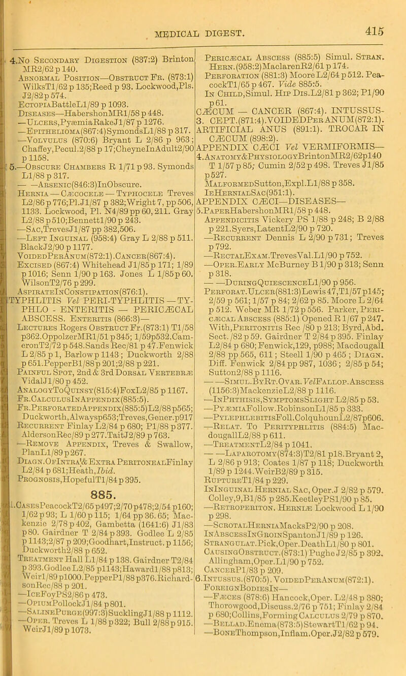 j 4.No Secondary Digestion (837:2) Brinton MR2/62p 140. Abnormal Position—Obstruct Fr. (873:1) IWilksTl/62p 135;Reed p 93. Lockwood,Pis. J2/82p 574. EcTOPiABattleLl/89 p 1093. Diseases—HabershonMRl/58 p 448. | —Ulcers,P3'femiaRakeJl/87p 1276. —EpiTHELiOMA(S67:4)SymondsLl/8S p 317. —Volvulus (870:6) Bryant L 2/86 p 963; Chaff ey,Pecul. 2/88 p 17;CheyneInAdult2/90 p 1158. 5.—Obscure Chambers R 1/71 p 93. Symonds Ll/88 p 317. ARSENic(846:3)InObscure. Hernia — Cecocele — Typhocele Treves L2/86 p 776;P1. Jl/87 p 382; Wright 7, pp 506, 1133. Lockwood, PI. N4/89pp60,211. Gray L2/88 p510;Bennettl/90 p 243. —SAC,TrevesJl/87 pp 382,506. —Left Inguinal (958:4) Gray L 2/8S p 511. BlackJ2/90 p 1177. VoidedPerAnum(872:1) .Cancer(867:4). Excised (867:4) Whitehead Jl/85p 171; 1/89 p 1016; Senn 1/90 p 163. Jones L 1/85p 60. WilsonT2/76 p 299. AspirateInConstipation(876:1). TYPHLITIS Vel PERI-TYPHLITIS — TY- PHLO - ENTERITIS — PERICECAL ABSCESS. Enteritis (866:3)— Lectures Rogers Obstruct Pr.(873:1) Tl/58 p362.0ppolzerMRl/51 p345; l/59p532.Cam eronT2/72 p 548.Sands Rec/81 p 47-Penwick L 2/85 pi, Barlowpll43; Duclcworth 2/88 p 651.PepperBl/88p 201;2/88 p 221. Painful Spot, 2nd & 3rd Dorsal Vertebrae VidalJl/80p452. AnalogyToQuinsy(815:4)FoxL2/85 p 1167. Er.CalculusInAppendix(885:5). Fr.Perforated Appendix(885:5)L2/88p565; Duclcworth, Alwaysp653;Treves,Gener.p917 Recurrent Finlay L2/84 p 680; Pl/88p377. AldersonRec/89 p 277.TaitJ2/89 p 763. ■—Remove Appendix, Treves & Swallow, PlanLl/89p267. Diagn.OfIntra|& Extra PERiTONEALFinlay L2/84 p 681;Heath,I6irZ. Prognosis, HopefulTl/84 p 395. 885. u CASEsPeacockT2/65p497;2/70p478;2/54pl60; 1/62p93; L 1/60p 115; l/64pp36.65; Mac- kenzie 2/78 p 402, Gambetta (1641:6) Jl/83 p80. Gairdnor T 2/84 p 393. Godleo L 2/85 p 1143;2/87 p 209;Goodhart,Instruct, p 1156; Duckworth2/88 p 652. Treatment Hall Ll/84 p 138. Gairdner T2/84 p 393.Godleo L2/85 pll43;Hawardl/88 p813; Weirl/89pl000.PepperPl/88p376.Richard- sonRcc/88 p 201. —IcEFoyPS2/8Gp 473. —OnuMPollockJl/84 p801. —SALiNEPunGE(997:3)SucklingJl/88 p 1112. —Oper. Treves L 1/88 p322; Bull 2/88p 915. WeirJl/89p 1073. Pericecal Abscess (885:5) Simul. Stran. HERN.(958:2)MaclarenR2/61 p 174. Perforation (881:3) Moore L2/64 p 512. Pea- cockTl/65p467. Vide 885:5. In Child,Simul. Hip Dis.L2/81 p 362; Pl/90 p61. CiECUM — CANCER (867:4). INTUSSUS- 3. CEPT.(871:4).VOIDEDPerANUM(872:1). ARTIFICIAL ANUS (891:1). TROCAR IN CiECUM (898:2). APPENDIX CiECI Vel VERMIFORMIS— 4. ANATOMY&PHYSiOLOGYBrintonMR2/62pl40 T 1/57 p 85; Cumin 2/52 p 498. Treves Jl/85 p527. MALFORMEDSutton,Expl. Ll/88 p 358. IeHernialSac(951:1). APPENDIX C^ECI—DISEASES— o.PAPERHabershonMRl/58 p 448. Appendicitis Vickery PS 1/88 p 248; B 2/88 p 221.Syers,LatentL2/90 p 720. —Recurrent Dennis L 2/90 p 731; Treves p 792. —RECTALExAM.TrevesVal.Ll/90 p 752. —Oper.Early McBurney B1/90 p 313; Senn p 318. DurlngQuiescenceLI/90 p 956. Perforat.Ulcer(881:3) Lewis 47,Tl/57pl45; 2/59 p 561; 1/57 p 84; 2/62 p 85. Moore L 2/64 p 512. Weber MR 1/72 p 556. Parker, Peri- cecal Abscess (885:1) OpenedRl/67p247. With,Peritonitis Rec /80 p 213; Byrd, Abd. Sect. /82 p 59. Gairduer T 2/84 p 395. Finlay L2/84 p 680; Fenwick,129, p988; Macdougall 2/88 pp 565, 611; Steell 1/90 p 465 ; Diagn. Diff. Fenwick 2/84 pp 987, 1036; 2/85 p 54; Sutton2/88 p 1116. Simul. ByRt.Ovar.FcZF allop. Abscess (1156:3)MackenzieL2/88 p 1116. —InPhthisis, Symptoms Slight L2/85 p 53. —PYEMiAFollow.RobinsonLl/85 p 333. —PYLEPHLEBiTisFoll.ColquhounL2/87p606. —Relat. To Perityphlitis (884:5) Mac- dougallL2/88 p 611. —TreatmentL2/84 p 1041. Laparotomy(874:3)T2/81 plS.Bryant 2, L 2/86 p 913; Coates 1/87 p 118; Duckworth 1/89 p 1244.WeirB2/S9 p 315. RupturbT1/84 p 229. InInguinal Hernial Sac, Oper. J 2/82 p 579. Colley,9,Bl/85 p285.KeetleyPSl/90 pS5. —Retroperiton. Hernie Lockwood L1/90 p 298. —ScROTALliERNiAMacksP2/90 p 208. lNABSCESslNGROiNSpantonJl/89 p 126. STRANGULAT.Pick,Oper.DeathLl/80 p 801. CaosingObstruct.(873:1) Pughc J2/85 p 392. Allingham,Opcr.Ll/90 p 752. CancerP1/83 p 209. 6.Intussus.(870:5). VoidedPerAnum(872:1). ForeignBodiesIn— —Feces (878:6) Hancock,Oper. L2/48p 380; Thorowgood, Discuss. 2/76 p 751; Finlay 2/84 p 680;Collins,Forming Calculus 2/79 p 870. —BELLAD.Enema(873:5)StewartTl/62 p 94. —BoNEThompson, Inflam. Oper. J2/82 p 579.