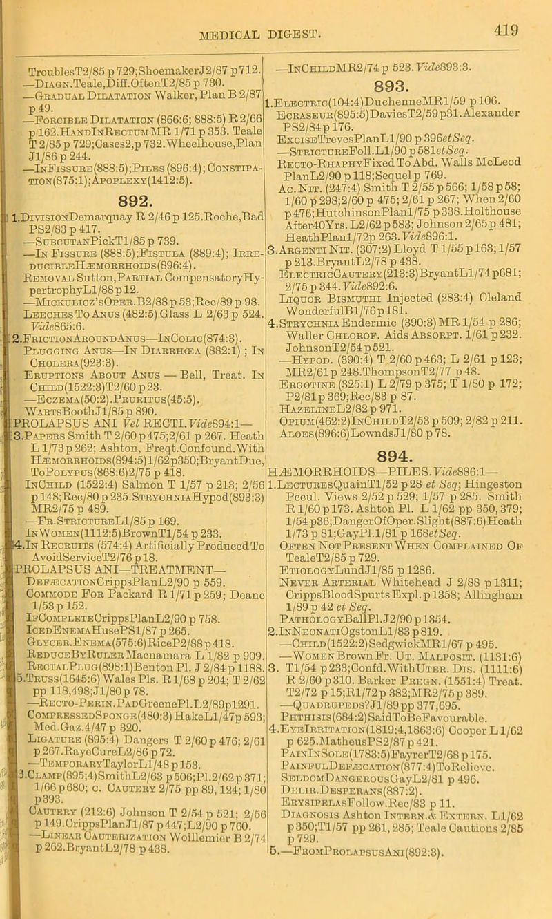 TroublesT2/85 p 729;ShoemakerJ2/87 p712. —DiAGN.Teale,Diff.OftenT2/85 p 730. —Gradual Dilatation Walker, Plan B 2/87 p 49. —Forcible Dilatation (866:6; 888:5) R2/66 p 162.HandInRectumMR 1/71 p 353. Teale T 2/85 p 729;Cases2,p 732. Wlieelhouse,Plan J1/S6 p 244. —InFissure(S88:5);Piles (896:4); Constipa tion(S75:1);Apoplexy(1412:5). 892. 1. DivisiONDemarquay R 2/46 p 125.Roche,Bad PS2/83 p 417. —SuBCUTANPickTl/85p 739. —In Fissure (888:5);Fistula (889:4); Irre- ducibleHaemorrhoids(896:4) . Removal Sutton,Partial Compensatory Hy- pertrophyLl/88p 12. —Micxulicz’sOper.B2/88 p 53;Rec/89 p 98. Leeches To Anus (482:5) Glass L 2/63 p 524. Vide865:6. 2. FrictionAround Anus—InColic (874:3). Plugging Anus—In Diarrhcea (882:1) ; In Cholera(923:3). Eruptions About Anus —■ Bell, Treat. In Child(1522:3)T2/60 p23. —Eczema(50:2) .Pruritus(45:5) . WARTsBootkJl/85 p 890. PROLAPSUS ANI Vel RECTI.7fiZe894:l— 3. Papers SmithT2/60p475;2/61 p 267. Heath L 1/73 p 262; Ashton, Freqt.Confound.With H^MORRHoiDs(894:5)l/62p350;BryantDue,' ToPolypus(868:6)2/75 p 418. InChild (1522:4) Salmon T 1/57 p 213; 2/56 p 148;Rec/80 p 235.STRYCHNiAHypod(893:3) MR2/75 p 489. —Fr.StrictureL1/S5p 169. lNWoMEN(1112:5)BrownTl/54 p 233. ;4.In Recruits (574:4) Artificially Produced To AvoidServiceT2/76 p 18. PROLAPSUS ANI—TREATMENT— DEP^:cATioNCrippsPlanL2/90 p 559. Commode For Packard R1/71 p 259; Deane 1/53 p 152. lFCoMPLETECrippsPlanL2/90 p 758. IcEDENEMAHusePSl/87 p 265. Glycer. Enema (575:6) RiceP2/88 p 418. REDUCEBYRuLERMacnamara L 1/82 p 909. RECTALPLUG(898:l)Benton PI. J 2/84 p 1188. o.Truss(1645:6) Wales Pis. R1/68 p 204; T 2/62 pp 118,498;Jl/80p 78. —Recto-Perin. PADGreenePl. L2/89pl291. CompressedSponge(480:3) ITakeLl/47p 593; Med.Gaz.4/47 p 320. Ligature (895:4) Dangers T 2/60 p 476; 2/61 p 267.RayeCureL2/86 p 72. —Tempor ARYTaylorLl/48 p 153. 1 3.Clamp(895;4) SmithL2/63 p 506;P1.2/62 p 371; 1/66 p 680; c. Cautery 2/75 pp 89,124; 1/80 p 393. Cautery (212:6) Johnson T 2/54 p 521; 2/56 p 149. CrippsPlan J1/87 p447;L2/90 p 760. —Linear Cauterization Woillemicr B 2/74 p 2G2.BryantL2/78 p 438. InChildMR2/74 p 523.7ifZc893:3. 893. l.ELECTRic(104:4)DuchenneMRl/59 p 106. EcRASEUR(895:5)DaviesT2/59p31. Alexander PS2/84p 176. ExcisETrevesPlanLl/90 p 396ctScq. —StrictureFoII.Ll/90 p581etSe2- RECTO-RHAPHYFixed To Abd. Walls McLeod PlanL2/90pllS;Sequelp 769. Ac.Nit. (247:4) Smith T 2/55p566; l/58p58; 1/60 p 298;2/60 p 475; 2/61 p 267; When 2/60 p476;HntchinsonPlanl/75 p338.Holthouse After40Yrs.L2/62p583; Johnson 2/65p 481; HeathPlanl/72p 263.7ifZe896:l. 3. ArgentiNit. (307:2) Lloyd T1/55 p 163; 1/57 p 213.BryantL2/78 p 438. ElectricCautery (213:3) BryantLl/7 4 p681; 2/75 p 344.7icZe892:6. Liquor Bismuthi Injected (283:4) Cleland W onderfulBl/76 p 181. 4. Strychnia Endermic (390:3) MR 1/54 p 286; Waller Chlorof. Aids Absorpt. 1/61 p232. J ohnsonT2/54 p 521. —Hypod. (390:4) T 2/60 p 463; L 2/61 p 123; MR2/61p 248.ThompsonT2/77 p48. Ergotine (325:1) L 2/79 p 375; T 1/80 p 172; P2/81p369;Rec/83p 87. HazelineL2/82 p 971. Opium(462:2)InChildT2/53 p 509; 2/S2 p 211. ALOEs(896:6)LowndsJl/80 p 78. 894. HAEMORRHOIDS—PILES. 7fiZe8S6:l— l.LECTUREsQuainTl/52 p28 ct Seq; Hingeston Pecul. Views 2/52 p 529; 1/57 p 285. Smith R1/60 p 173. Ashton PI. L 1/62 pp 350,379; 1/54 p36;DangerOfOper.Slight(887:6) Heath 1/73 p 81;GayPl.l/81 p 168eZJSeg'. Often Not Present When Complained Of TealeT2/85p729. ETiOLOGYLundJl/85 pl286. Never Arterial Whitehead J 2/88 pl311; CrippsBloodSpurts Expl. p 1358; Allingham 1/89 p 42 et Seq. PATHOLOGYBallPl. J2/90 p 1354. 2.lNNEONATiOgstonLl/83p819. —CHiLD(1522:2)SedgwickMRl/67 p 495. —Women BrownFr. Ut. Malposit. (1131:6) 3. Tl/54 p233;Confd.WithUTER.Dis. (1111:6) R 2/60 p310. Barker Pregn. (1551:4) Treat. T2/72 p 15;Rl/72p 382;MR2/75p 389. —Quadrupeds? J1/89 pp 377,695. PHTHisis(684:2)SaidToBeFavourable. 4. EyeIrritation(1819:4,1863:6) Cooper L1/62 p 625.MatheusPS2/87p421. PAiNlNSoLE(1783:5)FayrerT2/68 p 175. PAiNFULDEFAECATiON(877:4)ToRelieve. SELD0MDANGER0usGayL2/81 p 496. Delir.Desperans(887:2). ERYSiPELAsFollow.Rec/83 p 11. Diagnosis Ashton Intern.* Extern. Ll/62 p350;Tl/57 pp 261,285; Teale Cautions 2/85 p 729. 5. —FromProlapsus Ani (892:3).