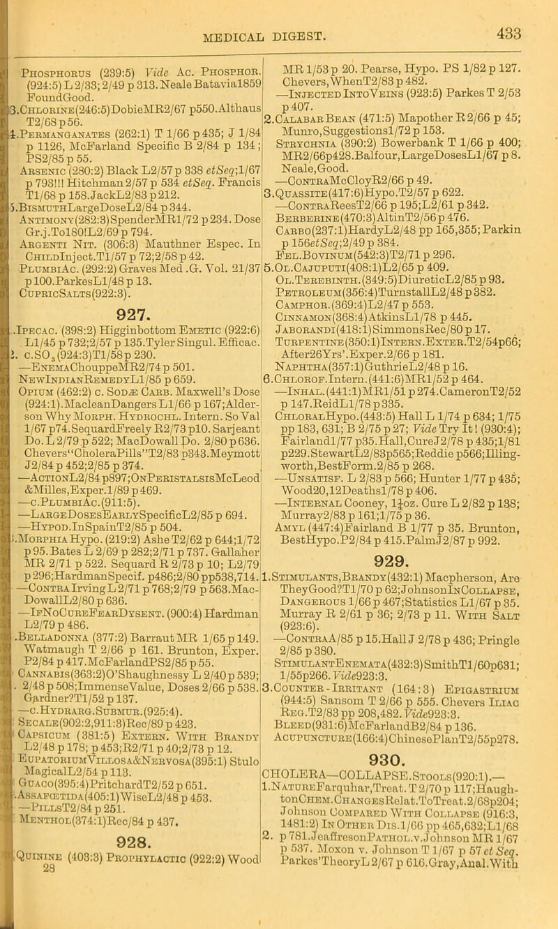 Phosphorus (239:5) Vide Ac. Phosphor (924:5) L 2/33; 2/49 p 313. Neale Batavial859 FoundGood. 3.CHLORiNE(246:5)DobieMR2/67 p550.Altliaus T2/68p5G. 1.Permanganates (262:1) T 1/66 p435; J 1/84 p 1126, McFarland Specific B 2/84 p 134; PS2/85 p 55. Arsenic (280:2) Black L2/57p 338 etSeq; 1/67 p 793!!! Hitchman2/57 p 534 etSeq. Francis T1/6S p 158. JackL2/83 p 212. 5.BiSMUTHLargeDoseL2/84 p344. ANTiMONY(282:3)SpenderMRl/72 p234. Dose Gr.j.Tol80!L2/69p 794. Argenti Nit. (306:3) Mauthner Espec. In' CHiLDlnject.Tl/57 p 72;2/58p42. PlumbiAc. (292:2) Graves Med .G. Yol. 21/37 p 100.ParkesLl/48 p 13. CupricSalts(922:3). 927. .Ipecac. (398:2) Higginbottom Emetic (922:6) Ll/45 p 732;2/57 p 135.Tyler Singul.Efficac. !. c.SOa(924:3)Tl/58p 230. —ENEMAChouppeMR2/74p 501. NewIndianRemedyL1/85 p 659. Opium (462:2) c. Sod.e Carb. Maxwell’s Dose (924:1).MacleanDangersLl/66 p 167;Alder- son Why Morph. Hydrochl. Intern. So Val 1/67 p74.SequardFreely R2/73 plO. Sarjeant Do. L 2/79 p 522; MacDowalipo. 2/80 p 636. Ckevers‘‘CholeraPills”T2/83 p343.Meymott J2/84 p 452;2/85 p 374. —ActionL2/84 p897;ONPERiSTALSisMcLeod &Milles,Exper.l/89p469. —c. PlumbiAc. (911:5). —LARGEDosEsEARLYSpecificL2/85 p 694 —HYPOD.InSpainT2/85 p 504. i.Morphia Hypo. (219:2) AsheT2/62 p 644;l/72 p 95. Bates L 2/69 p 282;2/71 p 737. Gallaher MR 2/71 p 522. Sequard R 2/73 p 10; L2/79 p 296;HardmanSpecif. p486;2/80 pp538,714. —ContraIrving L 2/71 p 768;2/79 p 563.Mac- DowallL2/80 p 636. —IfNoCup.eFearDysent. (900:4) Hardman L2/79p 486. .Belladonna (377:2) Barraut MR 1/65 p 149. Watmaugh T 2/66 p 161. Brunton, Exper. P2/84 p 417.McFarlandPS2/85 p 55. CANNABis(363:2)0’Shaughnessy L 2/40p 539; 2/48 p 508;ImmenseValue, Doses 2/66 p 538. Gardner?Tl/52 p 137. —c.Hydrarg. Submur. (925:4). SECALE(902:2,911:3)Rec/89 p 423. Capsicum (381:5) Extern. With Brandy L2/48 p 178; p 453;R2/71 p 40;2/73 p 12. EupatoriumYillosa&Nervosa(395:1) Stulo Magical L2/54 p 113. GuAC0(395:4)PritchardT2/52 p 651. Assafcetida(405:1) WiseL2/48 p 453. —PiLLsT2/84p251. Menthol(374:1)Roc/84 p 437. 928. • Quinine (403:3) Prophylactic (922:2) Wood 28 MR 1/53 p 20. Poarse, Hypo. PS 1/82 p 127. Chevers, WhenT2/83 p 482. —Injected IntoYeins (923:5) Parkes T 2/53 p407. 2. CalabarBean (471:5) Mapother R2/66 p 45; Munro,Suggestionsl/72p 153. Strychnia (390:2) Bowerbank T 1/66 p 400; MR2/66p428.Balfour,LargeDosesLl/67 p 8. Neale,Good. ■—CoNTRAMcCloyR2/66 p 49. 3. QuASSiTE(417:6)Hypo.T2/57p 622. —CoNTRAReesT2/66 p 195;L2/61 p 342. BERBERiNE(470:3)AltinT2/56p 476. CARBo(237:l)HardyL2/48 pp 165,355;Parkin p 156efScg;2/49p 384. Fel.Bovinum(542:3)T2/71 p 296. 5.0l.Cajuputi(408:1)L2/65 p 409. Ol. Terebinth. (349:5)DiureticL2/85 p 93. PETR0LEUM(356:4)TurnstallL2/48 p 382. Camphor.(369:4)L2/47 p 553. CiNNAMON(368:4)AtkinsLl/78 p 445. Jaborandi (418:1) SimmonsRec/80p 17. Turpentine (350: 1)Intern.Enter.T2/54p66; After26Yrs’.Exper.2/66 p 181. NAPHTHA(357:l)GuthrieL2/48 p 16. 6.CHLOROF.Intern.(441:6)MRl/52p 464. —lNHAL.(441:l)MRl/51p274.CameronT2/52 p 147.ReidLl/78p335. CHLORALHypo. (443:5) Hall L 1/74 p 634; 1/75 pp 183, 631; B 2/75 p 27; Vide Try It! (930:4); Fairlandl/77 p35. Hall, Cure J2/78 p 435;1/81 p229.StewartL2/83p565;Reddiep566;Illing- worth,BestForm.2/85 p 268. —Unsatisf. L 2/83 p 566; Hunter 1/77 p 435; Wood20,12Deathsl/78 p 406. —Internal Cooney, ljoz. Cure L 2/82 p 138; Murray2/83 p 161;l/75 p 36. Amyl (447:4)Fairland B 1/77 p 35. Brunton, BestHypo.P2/84 p 415.PalmJ2/87 p 992. 929. 1.Stimulants,Brandy(432:1) Macpherson, Are TheyGood?Tl/70p62;JohnsonlNCoLLAPSE, Dangerous 1/66 p 467;Statistics Ll/67 p 35. Murray R 2/61 p 36; 2/73 p 11. With Salt (923:6). —ContraA/85 p 15.Hall J 2/78 p 436; Pringle 2/85 p 380. STiMULANTENEMATA(432:3)SmitkTl/60pG31; l/55p266. FtfZc923:3. 3.Counter-Irritant (164:3) Epigastrium (944:5) Sansoru T 2/66 p 555. Chevers Iliac Reg.T2/83 pp 208,482. Vide923:3. BLEED(931:6)McFarlandB2/84 p 136. AcuPUNCTURE(166:4)ChinosePlanT2/55p27S. 930. CHOLERA—COLLAPSE. Stools (920:1).— 1. NATUREFarquhar,Treat. T 2/70 p 117;Haugh- tonCiiEM. Ch ang EsRelat.ToTreat. 2/68p204; Johnson Compared With Collapse (916:3, 1481:2) In Other Dis.1/G6 pp 465,632;Ll/68 2. p 781. JeaffresonPATHOL.v. Johnson MR 1/67 p 537. Moxon v. Johnson T 1/67 p 57 ct Seq. Parkes’TkeoryL 2/67 p GIG.Gray, Anal. With