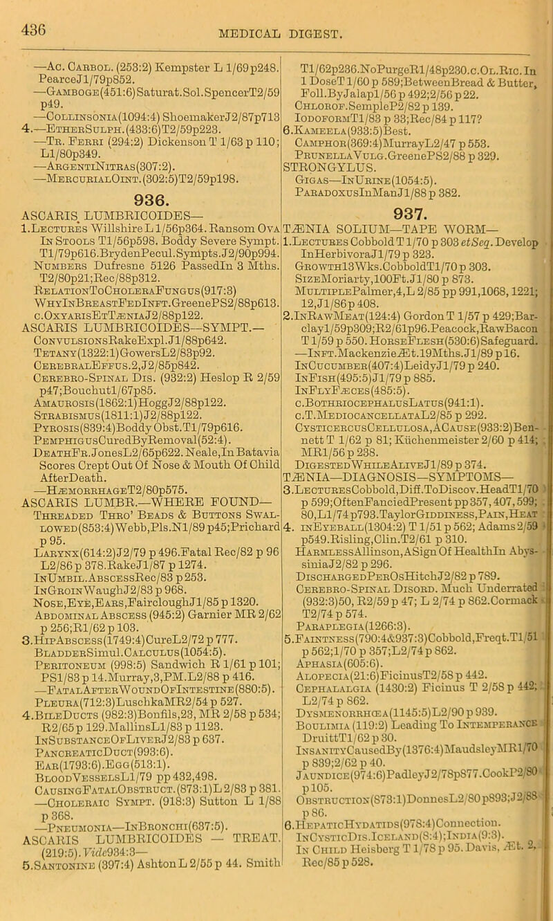 —Ac. Caebol. (253:2) Kempster L 1/69p248. Pearce Jl/79p852. —GAMBOGE(451:6)Saturat.Sol.SpencerT2/59 p49. —Collinsonia(1094:4) Shoemaker J2/87p713 4.—EtheeSulph.(433:6)T2/59p223. —Tb. Febbi 1294:2) Dickenson T 1/63 p 110; Ll/80p349. —AegentiNiteas (307:2). —Meecu;rialOint.(302:5)T2/59p198. 936. ASCAEIS. LUMBEICOIDES— I.Lectuees WillsliireLl/56p364.Eansom Ova In Stools Tl/56p598. Boddy Severe Synipt. Tl/79p616.BrydenPecul.Syihpts.J2/90p994. Numbees Dufresne 5126 Passedln 3 Mths. T2/80p21;Eec/88p312. EelationToCholeeaFungus(917:3) W hyInBee astFedInet. Gr eeneP S2 / 88p613. c.OxyabisEtTteniaJ2/88p122. ASCAEIS LUMBEICOIDES—SYMPT.— CoNVULSiONsEakeExpl.Jl/88p642. TETANY(1322:l)GowersL2/83p92. CeeebealEffus.2,J2/85p842. Ceeebeo-Spinal Dxs. (932:2) Heslop E 2/59 p47 ;Bouchutl/67p85. AMAUBOSis(1862:l)HoggJ2/88pl22. STBABisM0s(1811:l)J2/88pl22. PYEOSis(839:4)BoddyObst.Tl/79p616. PEMPHiGUsCuredByEemoval(52:4). DEATHFB.JonesL2/65p622. Neale,In Batavia Scores Crept Out Of Nose & Mouth Of Child AfterDeath. —ELemobehageT2 / 80p575. ASCAEIS LUMBE.—WHEEE FOUND— Theeaded Theo’ Beads & Buttons Swal- lo wed(853:4) Webb,Pis.Nl/89 p45;Prichard p 95. Laeynx(614:2) J2/79 p 496.Fatal Eec/82 p 96 L2/86p 378.BakeJl/87 p 1274. InUmbil. ABSCESsEec/83 p 253. InGeoin Waugh J2/83 p 968. Nose,Eye,EABS,FaircloughJl/85 p 1320. Abdominal Abscess (945:2) Gamier ME 2/62 p 256;El/62pl03. 3. HipABSCESs(1749:4)CureL2/72 p 777. BLADDEESimul.CALCULUs(1054:5). Peeitoneum (998:5) Sandwich E 1/61 p 101; PSl/83p 14.Murray,3,PM.L2/88 p 416. —FatalAetee W oundOfIntestine (8S0:5). PLEUEA(712:3)LuschkaME2/54 p 527. 4. BileDucts (982:3)Bonfils,23, ME 2/58 p 534; E2/65p 129.MallinsLl/83 p 1123. InSubstanceOfLiveeJ2/83p 637. PanceeaticDuct(993:6). Eae(1793:6).Egg(513:1). BloodVesselsL1/79 pp 432,498. CausingFatalObsteuct.(873:1)L2/83 p 381. —Choleeaic Sympt. (918:3) Sutton L 1/88 p 368. —Pneumonia—InBeonchi(637:5). ASCAEIS LUMBEICOIDES — TEEAT. (219:5). Viclc93£: 3— 5.Santonine (397:4) Ashton L 2/55 p 44. Smith Tl/62p236.NoPurgcEl/48p230.c.OL.Eic.In 1 DoseT 1/60 p 589;BetweenBread & Butter, Foll.ByJalapl/56 p 492;2/56 p 22. CHLOEOF.SempleP2/82 p 139. IodofoemT1/83 p 33;Eec/84 p 117? 6.IvAMEELA(933:5)Best. CAMPHOE(369:4)MurrayL2/47 p 553. PEUNELLAVuLG.GreenePS2/88 p 329. STEONGYLUS. Gigas—InUeine(1054:5). PAEADOXUSInManJl/88p 382. 937. TESNIA SOLIUM—TAPE WOBM— l.LECTUEEsCobboldT 1/70 p 303 etScq. Develop InHerbivoraJl/79 p 323. GBOWTHl3Wks.CobboldTl/70p 303. SiZEMoriarty,100Ft.Jl/80 p 873. MuLTiPLEPalmer,4,L 2/85 pp 991,1068,1221; 12,Jl/86p 408. 2.InEawMeat(124:4) Gordon T 1/57 p 429;Bar- clayl/59p309;E2/61p96.Peacock,EawBacon T1/59 p 550. HoeseFlesh(530:6) Safeguard. -—lNFT.MackenzieA5t.19Mths.Jl/89 p 16. lNCucuMBEE(407:4)LeidyJl/79 p 240. InFish(495:5)J1/79p 885. InFlyF.eces(485:5). c.BotheiocephalusLatus(941:1). c.T.MediocancellataL2/85 p 292. CYSTicEECusCELLULOSA,ACAuSE(933:2)Ben- nett T 1/62 p 81; Kiichenmeister 2/60 p 414; MEl/56p 238. Digested While Alive Jl/89p 374. T^INIA—DIAGNOSIS—SYMPTOMS— 3. LECTUBEsCobbold,Diff.ToDiscov.HeadTl/70 p 599;OftenFanciedPresent pp 357,407,599; 80,Ll/74p793.TaylorGiDDiNESs,Pain,Heat 4. inEyeball(1304:2) T1/51 p 562; Adams2/59 p549.Bisling,Clin.T2/61 p 310. HAEMLESsAllinson,ASignOf Healtliln Abys- sinia J2/82 p 296. DiscHAEGEDPEEOsHitchJ2/82 p 789. Ceeebeo-Spinal Disoed. Much Underrated (932:3)50, E2/59 p 47; L 2/74 p S62.Cormack T2/74p 574. Paeaplegia(1266:3) . 5. FAiNTNESs(790:4&937:3)Cobbold,Freqt.Tl 51 p 562;l/70 p 357;L2/74p S62. Aphasia(605:6). AL0PECiA(21:6)FicinusT2/5Sp 442. Cephalalgia (1430:2) Ficinus T 2/5S p 442; L2/74 p S62. DYSMENOEBHCEA(1145:5)L2/90p939. Boulimia (119:2) Leading To Intempeeance DruittTl/62 p 30. lNSANiTYCausedBy(1376:4)MaudsleyMEl/70 p 839;2/62 p 40. jAUNDiCE(974:6)PadleyJ2/7SpS77.CookP2/80' pl05. OBSTEUCTiON(S73:l)DonnesL2/S0p893;J2/88 I p 86. G.HF.PATicHYDATiDs(97S:4)Connection. InCysticDis.Iceland(S:4);India(9:3). In Child Heisberg T1/78 p 95. Davis, Alt. 1 Bec/85p528.