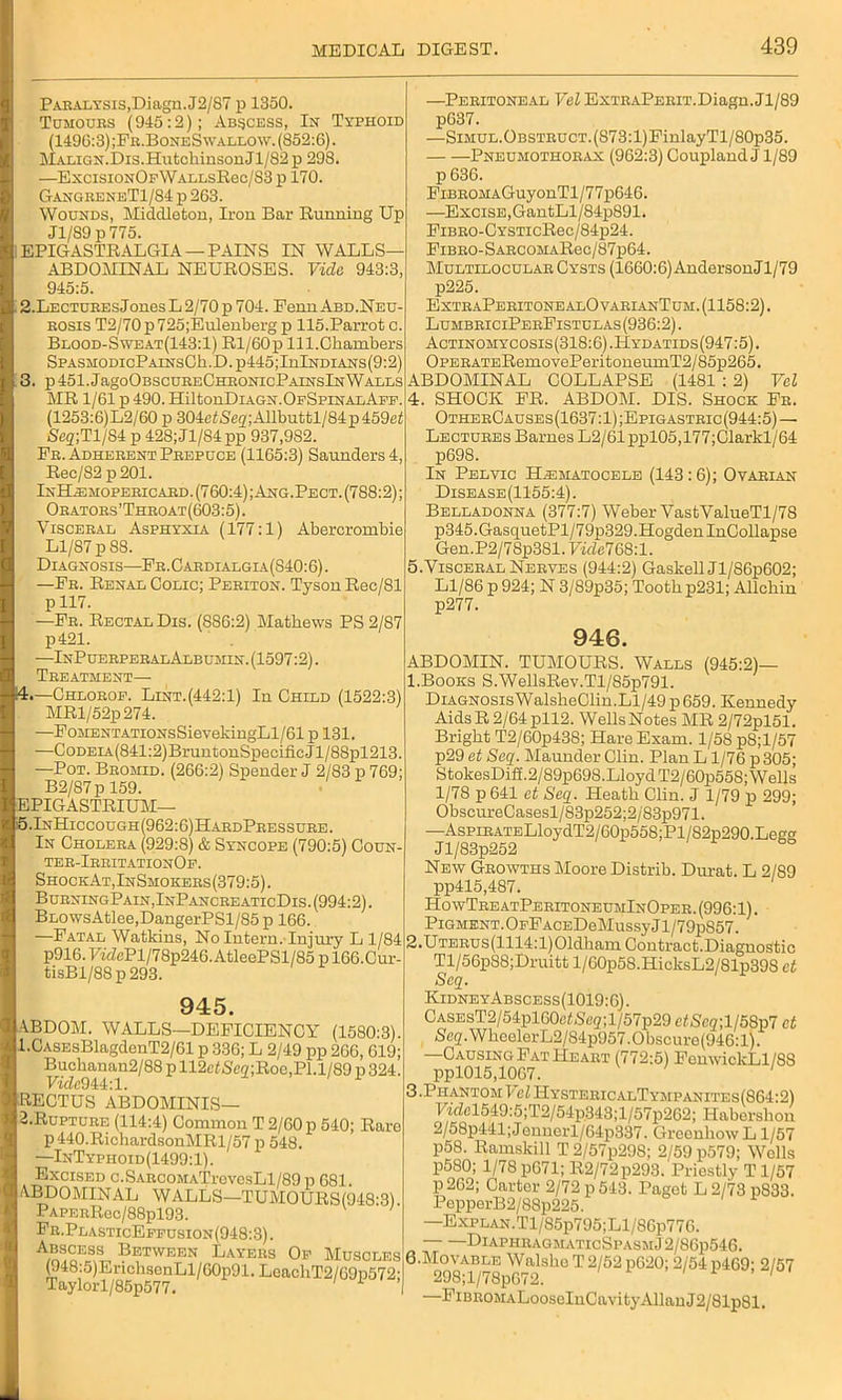 Paralysis, Diagn.J2/S7 p 1350. Tumours (945:2); Abscess, In Typhoid (1496:3) ;Fr.BoneSwallow. (852:6). Malign.Dis.HutchinsonJl/82 p 298. —ExcisiONOpWALLsRec/S3 p 170. GangreneT1/84j>263. Wounds, Middleton, Iron Bar Running Up J1/S9 p775. 1EPIGASTRALGIA — PAINS IN WALLS- ABDOMINAL NEUROSES. Vide 943:3, 945:5. ■ 2.Lectures JonesL 2/70 p 704. Penn Abd.Neu- rosis T2/70p725;Eulenberg p 115.Parrot o. Blood-Sweat(143:1) Rl/60p 111.Chambers SPASMODicPAiNsCh.D.p445;InlNDiANs(9:2) 3. p 451.JagoOBScuRECHRONicPAiNslNWalls MR 1/61 p 490. HiltonDiAGN.OpSpiNALApp. (1253:6)L2/60 p 304NSe<z;Allbuttl/84p459c!! Scg;Tl/S4 p 428;Jl/84pp 937,982. Fr. Adherent Prepuce (1165:3) Saunders!, Rec/82 p201. InH.emopericard. (760:4); Ang.Pect. (788:2); Orators’Throat(603:5). Visceral Asphyxia (177:1) Abercrombie Ll/87 p 88. Diagnosis—Fr.Cardialgia(S40:6). —Fr. Renal Colic; Periton. Tyson Rec/81 p 117. —Fr. Rectal Dis. (886:2) Mathews PS 2/87 p421. —InPuerperalAlbumin. (1597:2). Treatment— 4. —Chlorof. Lint.(442:1) In Child (1522:3) MRl/52p274. —FoMENTATioNsSievekingLl/61 p 131. —CoDELA(841:2)BruntonSpecificJl/8Spl213. —Pot. Bromid. (266:2) Spender J 2/83 p 769; B2/87 p 159. EPIGASTRIUM— i5.InHiccough(962:6)HardPressure. In Cholera (929:8) & Syncope (790:5) Coun- ter-IrritationOf. ShockAt,InSmokers(379:5). BurningPain,InPancreaticDis. (994:2). BL0wsAtlee,DangerPSl/85p 166. —Fatal Watkins, No Intern. Injury L 1/84 p916.77dePl/78p246. AtleePSl/85 p 166.Cur- tisBl/88p293. 945. ^BDOM. WALLS—DEFICIENCY (1580:3). 1. CASEsBlagdenT2/61 p 336; L 2/49 pp 266, 619; Buckanan2/88 p 112elSer7;Roc,Pl.l/89 p 324. Vide944:1. RECTUS ABDOMINIS— 2. Rupture (114:4) Common T 2/60 p 540; Rare p440.RichardsonMRl/57 p 548. —InTyphoid(1499:1). Excised c.SARC0MATrevesLl/89p 681 1 ABDOMINAL WALLS—TUMOURS(948:3). PAPEnRec/88pl93. Fr.Pla.sticEffusion(948:3) . Abscess Between Layers Of Muscles i (948j5)ErichsenLl/60p91. LeacliT2/69p572; —Peritoneal Vel ExTRAPERiT.Diagn.Jl/89 pG37. —Simul.Obstruct. (873:l)FinlayTl/80p35. Pneumothorax (962:3) Coupland J1/89 p 636. FiBROMAGuyonTl/77p646. —Excise, GantLl/84p891. FiBRO-CYSTicRec/84p24. FiBRO-SARCOMARec/87p64. Multilocular Cysts (1660:6) AndersonJl/79 p225. ExtraPeritonealOvarianTum.(1158:2). LumbriciPerFistclas(936:2) . Actinomycosis(318:6).Hydatids(947:5). OPERATERemoYePeritoneumT2/85p265. ABDOMINAL COLLAPSE (1481 : 2) Vel 4. SHOCK FR. ABDOM. DIS. Shock Fr. OtherCauses (1637:1) ;Epigastric (944:5) — Lectures Barnes L2/61ppl05,177;Clarkl/64 p698. In Pelyic Hematocele (143:6); Ovarian Disease (1155:4). Belladonna (377:7) Weber VastValueTl/78 p345.GasquetPl/79p329.HogdenInCollapse Gen.P2/78p3Sl. Vide768:1. 5. Visceral Nerves (944:2) Gaskell Jl/86p602; Ll/86 p 924; N 3/89p35; Tooth p231; Allcbin p277. 946. ABDOMIN. TUMOURS. Walls (945:2)— 1. Books S.WellsRev.Tl/85p791. DiAGNOSisWalsheClin.Ll/49p659. Kennedy AidsR 2/64pll2. WellsNotes MR 2/72pl51. Bright T2/60p438; Hare Exam. 1/58 pS;l/57 p29 et Seq. Maunder Clin. Plan L1/76 p 305; StokesDiff.2/89p698.Lloyd T2/60p558; Wells 1/78 p 641 et Seq. Heath Clin. J 1/79 p 299; ObscureCasesl/83p252;2/83p971. —AspiRATELloydT2/60p558;Pl/82p290.Legg Jl/83p252 New Growths Moore Distrib. Durat. L 2/S9 pp415,487. Ho wTreatPeritoneumInOper. (996:1). Pigment. OfF ACEDeMussy J1 /79p857. 2. UTERUs(1114:l)01dham Contract.Diagnostic Tl/56p88;Druitt l/60p58.HicksL2/81p398 et Seq. KidneyAbscess(1019:6). CASEsT2/54pl60e<Se2;l/57p29 etScq;l158p7 et Seq.WheelerL2/84p957.0bscure(946:l). —Causing Fat Heart (772:5) FenwickLl/88 ppl015,1067. 3. PhantomPel HystericalTympanites(864:2) lYdel549:5;T2/54p.343;l/57p262; Haberslion 2/58p441;Jennerl/64p337. GreenhowL 1/57 p58. Ramskill T 2/57p298; 2/59 p579; Wells P580; 1/78 p671; R2/72p293. Priestly T1/57 p 262; Carter 2/72 p 543. Paget L 2/73 pS33. PepperB2/88p226. —Explan.Tl/85p795;Ll/86p776. DlAPHUAGMATIcSPASM.J2/86p546. 6. MOVABLE Walsho T 2/52 p620; 2/54 p469; 2/57 298;l/78p672. ' —FiBROMALooscInCavity Allan J2/81p81.