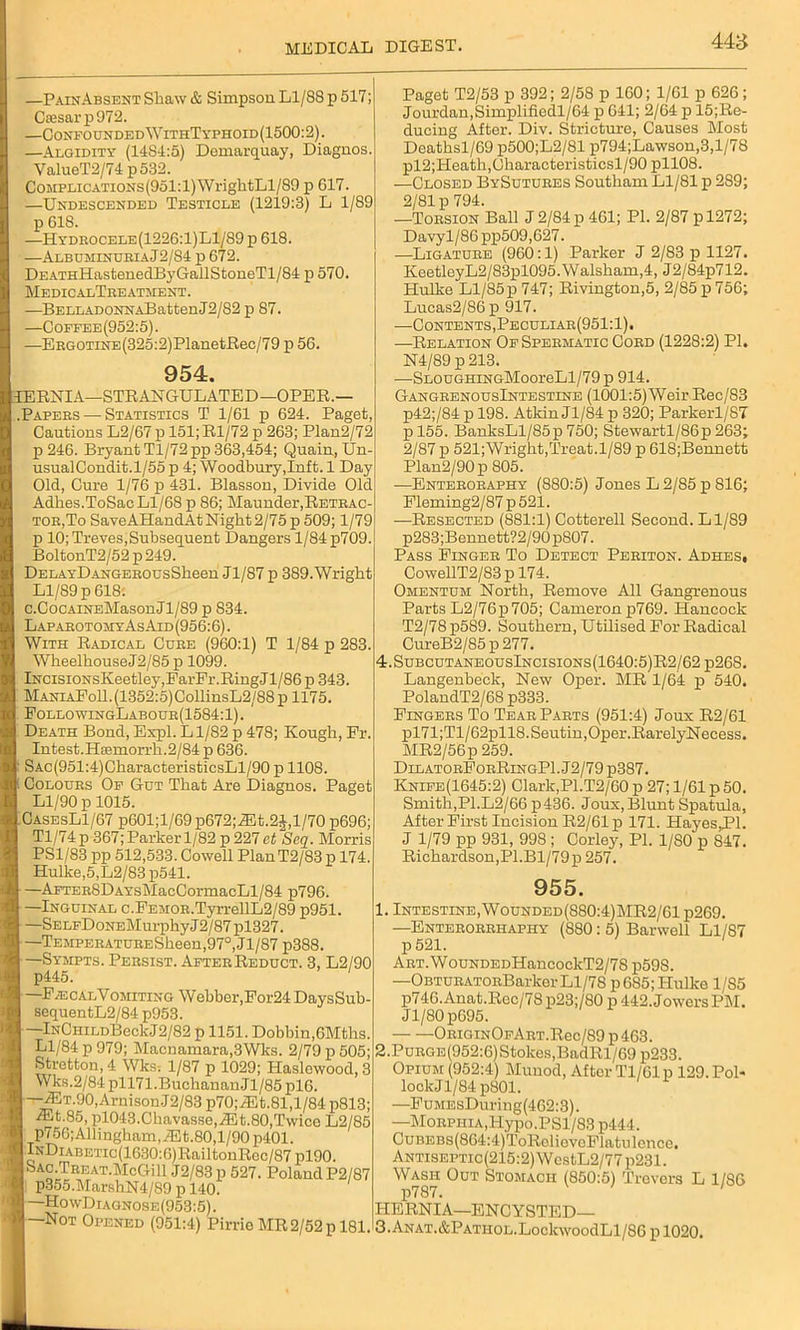 448 —PainAbsent Shaw & Simpson Ll/88 p 517; C£esarp972. —Confounded WithTypiioid(1500: 2). —Algidity (14.8-1:5) Demarquay, Diagnos. ValueT2/74p532. CoMPLiCATioNs(951:l)WrightLl/89 p G17. —Undescended Testicle (1219:3) L 1/89 p 618. —Hydrocele(1226:1)L1/S9 p 618. —Albuminuria J2/84 p 672. DEATHHastenedByGailStoneTl/84 p 570. MedicalTreatment. —BELLADONNABatfcenJ2/82 p 87. —Coffee(952:5). —ERGOTiNE(325:2)PlanetBec/79 p 56. 954. 1ERNIA—STRANGULATED— OPER.— .Papers—-Statistics T 1/61 p 624. Paget, Cautions L2/67 p 151;Rl/72 p 263; Plan2/72 p 246. Bryant Tl/72pp 363,454; Quain, Un- usualCondit.1/55 p 4; Woodbury,Inft. 1 Day Old, Cure 1/76 p 431. Blasson, Divide Old Adhes.ToSac Ll/68 p 86; Maunder,Retrac- tor,To SaveAHandAt Night 2/75 p 509; 1/79 p 10; Treves,Subsequent Dangers 1/84 p709. BoltonT2/52p249. DELAYDANGEROUsSheen Jl/87 p 389.Wright Ll/89 p 618: c.CocAiNEMasonJl/89 p 834. LaparotomyAsAid(956:6) . With Radical Cure (960:1) T 1/84 p 283. WheelbouseJ2/85 p 1099. lNCisioNsKeetley,FarFr.RingJl/86 p 343. ManiaFoII. (1.352:5) CollinsL2/88 p 1175. FollowingLabour(1584:1) . Death Bond, Espl. L1/82 p 478; Kough, Fr. Intest.Hsemorrh.2/84 p 636. ■ SAc(951:4)CharacteristicsLl/90 p 1108. Colours Of Gut That Are Diagnos. Paget Ll/90 p 1015. CasesL1/67 p601;l/69 p672;iEt.2$,l/70 p696; Tl/74 p 367; Parker 1/82 p 227 ct Seq. Morris PS1/83 pp 512,533. Cowell PlanT2/83 p 174. Hulke,5,L2/83 p541. —AFTER8DAYsMacCormacLl/84 p796. —Inguinal c.FEMOR.TyrrellL2/89 p951. —SELFDoNEMurphyJ2/87pl327. —TEMPERATURESheen,97°, Jl/87 p388. —Sympts. Persist. After Reduct. 3, L2/90 p445. —FecalVomiting Webber,For24 DaysSub- sequentL2/84 p953. —lNCHiLDBeckJ2/82 p 1151. Dobbin,6Mtbs. Ll/84 p 979; Maenamara,3Wks. 2/79 p 505; Stretton, 4 Wks. 1/87 p 1029; Haslowood, 3 Wks.2/84 pll71.Buchauan.Jl/85 pl6. —7ET.90,ArnisonJ2/83 p70;^it.81,l/84 p813; ®t.85, pl043.Chavasse,iEt.80,Twice L2/85 p756;Allingham,iEt.80,l/90p401. lNDiABETic(1630:6)RailtonRoc/87 pl90. Sac.Treat.McGill J2/83 p 527. Poland P2/87 p355.MarshN4/89 p 140. —HowDiagnose(953:5). —Not Opened (951:4) Pirrie MR 2/52 p 181. Paget T2/53 p 392; 2/58 p 160; 1/61 p 626; Jourdan,Simplifiedl/64 p 641; 2/64 p ^Re- ducing After. Div. Stricture, Causes Most Deathsl/69 p500;L2/81 p794;Lawson,3,l/78 pl2;Heath,Cbaracteristicsl/90 pll08. —Closed BySutures Southam Ll/81 p 2S9; 2/81 p 794. —Torsion Ball J2/84p 461; PI. 2/87 pl272; Davyl/86 pp509,627. —Ligature (960:1) Parker J 2/83 p 1127. KeetleyL2/83pl095.Walsbam,4, J2/84p712. Hulke Ll/85p 747; Rivington,5, 2/85 p 756; Lucas2/86p 917. —Contents, Peculiar(951:1). —Relation Of Spermatic Cord (1228:2) PI. N4/89 p 213. —SLOUGHiNGMooreLl/79 p 914. GangrenousIntestine (1001:5) Weir Rec/83 p42;/84 p 198. Atkin Jl/84 p 320; Parkerl/87 pl55. BanksLl/85p 750; Stewartl/86p 263; 2/87 p 521;Wright,Treat. 1/89 p 618;Bennetb Plan2/90p 805. —Enteroraphy (880:5) Jones L 2/85 p 816; Fleming2/87 p 521. —Resected (881:1) Cotterell Second. Ll/89 p283;Bennett?2/90p807. Pass Finger To Detect Periton. Adhes, CowellT2/83 p 174. Omentum North, Remove All Gangrenous Parts L2/76p705; Cameron p769. Hancock T2/78 p589. Southern, Utilised For Radical CureB2/85 p 277. 4.SubcutaneousIncisions(1640:5)R2/62p26S. Langenbeck, New Oper. MR 1/64 p 540. PolandT2/68 p333. Fingers To Tear Parts (951:4) Joux R2/61 pl71;Tl/62pll8.Seutin,Oper.RarelyNecess. MR2/56p 259. DilatorForRingPI. J2/79 p-387. Knife(1645:2) Clark,P1.T2/60 p 27; 1/61 p 50. Smith,PI.L2/66 p436. Joux, Blunt Spatula, After First Incision R2/61 p 171. Hayes,PI. J 1/79 pp 931, 998 ; Corley, PI. 1/80 p 847. Richardson,PI.Bl/79p 257. 955. 1. Intestine, Wounded(880:4)MR2/61 p269. —Enterorrhaphy (880: 5) Barwell Ll/87 p 521. ART.WouNDEDHancockT2/78 p598. —OBTURATonBarker Ll/78 pG85; Hulke 1/S5 p74G. Anat.Roc/78 p23;/80 p 442. Jowers PM. Jl/80p695. ORioiNOFART.Rec/89 p463. 2. PuRGE(952:6)Stolces,BadRl/69 p233. Opium (952:4) Munod, After Tl/61p 129. PoP lock Jl/84 p801. —FuMEsDuring(4G2:3). —Morphia,l-Iypo.PSl/83 p444. CuBEBs(864:4)ToRoliovoFlatulence. Antiseptic(215:2) WestL2/77 p231. Wash Out Stomach (850:5) Trovers L 1/S6 p787. HERNIA—ENCYSTED— 3. ANAT.&PATiioL.LockwoodLl/86 p 1020.