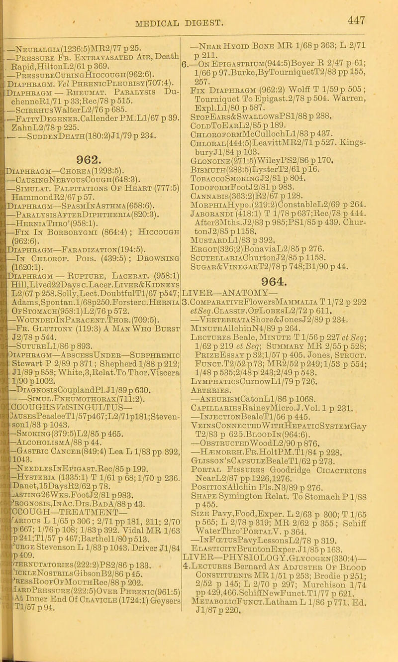 —Neuralgia(1236:5)MR2/77 p 25. —Pressure Fr. Extravasated Air, Death Rapid, HiltonL2/61 p 369. —PressureCuringHiccough(962:6). Diaphragm. Vel PhrenicPleurisy(707:4). Diaphragm — Rheumat. Paralysis Du- chenneRl/71 p 33;Rec/7S p 515. —SciRRHUsWalterL2/76p 685. —FattyDegener.Callender PM.Ll/67 p 39 ZahnL2/78 p 225. SuddenDeath(180:2) J1/79 p 234. —Near Hyoid Bone MR 1/68 p 363; L 2/71 p 211. I.—On EpiGASTRiUM(944:5)Boyer R 2/47 p 61; 1/66 p 97.Burke,ByTourniquetT2/83 pp 155, 257. Fix Diaphragm (962:2) Wolff T 1/59 p 505; Tourniquet To Epigast.2/78 p 504. Warren, Expl.Ll/80 p 587. StopEars&SwallowsPS1/88 p 288. ColdToEarL2/85p 189. ChloroeormMcCu11oc1iL1/83 p 437. CHLORAL(444:5)LeavittMR2/71p527. Ivings- 962. Diaphragm—Chorea(1293:5). —CausingNervousCough(648:3). —Simulat. Palpitations Of Heart (777:5) HammondR2/67 p 57. Diaphragm—SpasmInAsthma(658:6). -Paralysis AfterDiphtheria (820:3). -HerniaThro’(958:1). Fix In Borborygmi (864:4); Hiccough (962:6). Diaphragm—Faradization(194:5) . IMn Chlorof. Pois. (439:5); Drowning (1620:1). Diaphragm — Rupture, Lacerat. (958:1) Hill,Lived22Daysc.Lacer.LiVER&KiDNEYs L2/67 p 258.Solly,Lect.DoubtfulTl/67 p547; Adams,Spontan.l/68p250.Forsterc.Hernia OfStomach(958:1)L2/76p 572. —WoundedInParacent.Thor. (709:5). —Fr. Gluttony (119:3) A Man Who Burst J2/78 p 544. —SutureL1/86 p 893. Diaphragm—AbscessUnder—Subphremic Stewart P 2/89 p 371; Shepherd 1/88 p 212; Jl/89p858; White,3,Relat.To Thor.Viscera 1/90 p 1002. -DiAGNOSisCouplandPl.Jl/89p 630. —Simul.Pneumothorax(711:2). CCOUGHS FeZSINGULTUS— lAusEsPeasleeTl/57p467;L2/71pl81;Steven- sonl/83 p 1043. —Smoking(379:5)L2/85 p 465. -AlcoholismA/88 p 44. Gastric Cancer(849:4) Lea L 1/83 pp 392, 1043. NEEDLESlNEpiGAST.Rec/85p 199. -Hysteria (1335:1) T 1/61 p 68; 1/70 p 236. Danet,15DaysR2/62p 78. liASTiNG26WKS.FootJ2/81p983. Prognosis,InAc.Dis.BadA/88p 43. CCOUGH—1TREATMENT— 'arious L 1/65 p 306; 2/71 pp 181, 211; 2/70 P 667; 1/76p 108; l/83p392. Vidal MR 1/63 p241;Tl/57 p 467;Barthell/80p513. ’urge Stevenson L 1/83 p 1043. Driver Jl/84 p409. '.ternutatories(222:2)PS2/86 p 133. 'iCKLENosTRiLsGibsonB2/86 p45. ’REssRooFOFMouTHRec/88 p 202. IardPressure(222:5)OverPhrenic(961:5) At Inner End Of Clavicle (1724:1) Geysors Tl/57 p94. ' J bury Jl/84 p 103. Glonoine(271:5) WileyPS2/86 p 170. BiSMUTH(283:5)LysterT2/61 p 16. TobaccoSmoiongJ2/81p 804. IoDOFORMFoot J2/81 p 983. Cannabis(363:2)R2/67 p 128. MoRPHiAHypo.(219:2)ConstableL2/69 p 264. Jaborandi (418:1) T 1/78 p 637;Reo/78 p 444. After3Mths.J2/83p 9S5;PSl/85p 439. Chur- tonJ2/85pll58. MustardL1/83 p 392. ERGOT(326:,2)BonaviaL2/85 p 276. ScuTELLARiAGhurtonJ2/85 p 1158. Sugar&VinegarT2/78 p 748;Bl/90 p 44. 964. LIVER—ANATOMY— 3. CoMPARATivEFlowersMAMMALiA T1/72 p 292 efSeq.CLAssiF.OFLoBEsL2/72p 611. —VBRTEBRATAShore&JonesJ2/89 p 234. MiNUTEAllchinN4/89 p 264. Lectures Beale, Minute T 1/56 p 227 ct Scq; 1/62 p 219 ct Seq\ Summary MR 2/55 p 528; PrizeEssay p 32;l/57 p 405. Jones, Struct. Funct.T2/52 p73; MR2/52 p 249; 1/53 p 554; l/48p535;2/48p 243;2/49p 543. LYMPHATicsCurnowLl/79 p 726. Arteries. ■—ANEURiSMCatonLl/86 p 1068. GAPiLLARiEsRaineyMiero. J.Vol. 1 p 231. -—lNJECTiONBealeTl/56 p 445. VEINSCONNECTEDWlTHHEPATIcSYSTEMGay T2/83 p 625.BloodIn(964:6). -—OBSTRUCTEDWoodL2/90 p 876. —HiEMORRH.FR.HoltPM.Tl/84 p 228. GnssoN’s0APSULEBealeTl/62 p 273. Portal Fissures Goodridge Cicactrices NearL2/87 pp 1226,1276. PosiTioNAlloliin Pls.N3/89 p 276. Shape Symington Relat. To Stomach P1/88 p 455. Size Pavy,Food,Exper. L 2/63 p 300; T 1/65 p 565; L 2/78 p 319; MR 2/62 p 355 ; Scliiff WaterThro’PoRTALV. p 364. —lNF(ETUsPavyLessonsL2/78 p 319. ELASTiciTYBruntonExper. Jl/85 p 163. LIVER—PHYSIOLOGY.Glycoc.en(330:4)— 4. Lectures Bernard An Adjuster Of Blood Constituents MR 1/51 p 253; Brodie p 251; 2/52 p 145; L 2/70 p 297; Murchison 1/74 pp 429,466.SchiffNowFunct.Tl/77 p 621. METABOLicFuNCT.Latham L 1/86 p 771. Ed. I Jl/87 p 220.