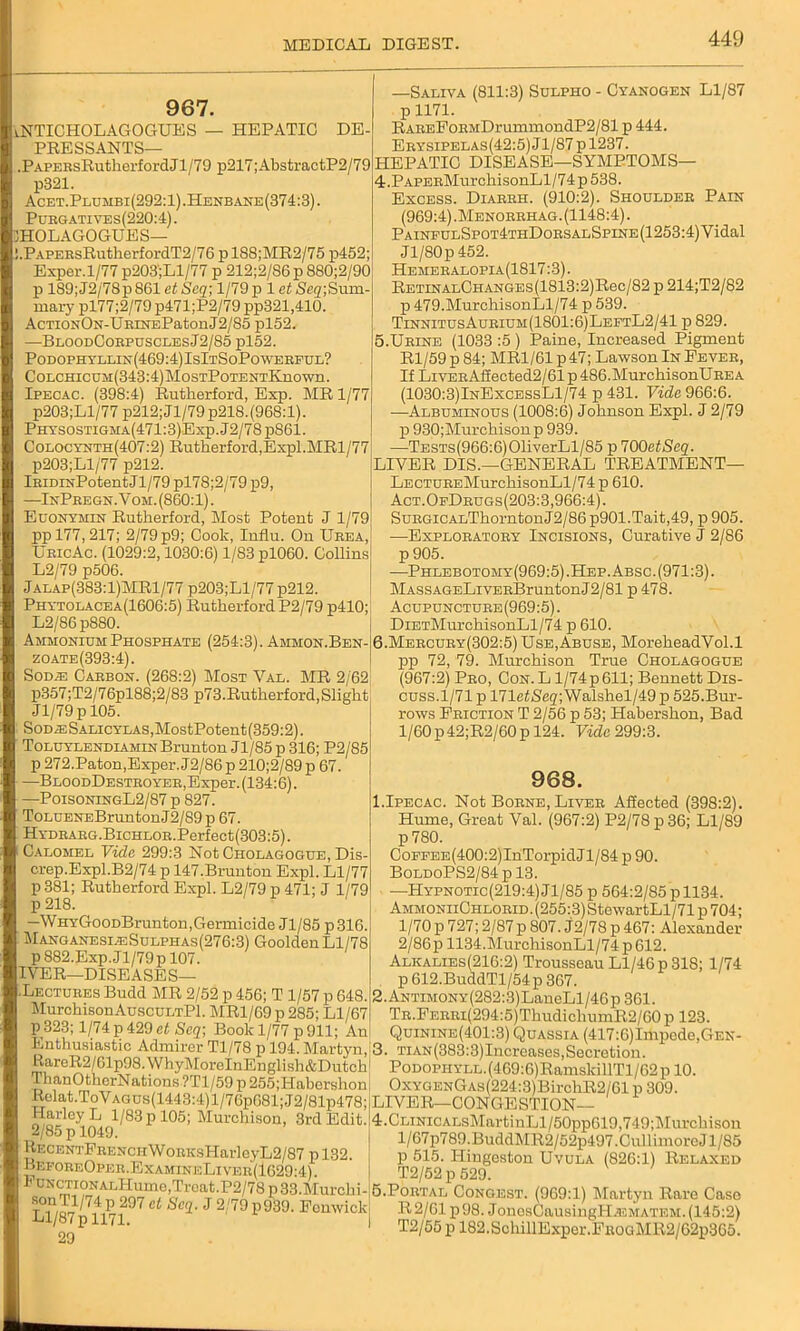 967. VNTICHOLAGOGUES — HEPATIC DE- PRESSANTS— .PAPERsRutherfordJl/79 p217;AbstractP2/79 p321. Acet.Plumbi(292:1) .Henbane(374:3) . Purgati ves(220:4) . HOLAGOGUES— .PAPEBsRutherfordT2/76 pl88;MR2/75 p452; Exper. 1/77 p203';Ll/77 p 212;2/86 p 880;2/90: p 189;J2/78p861 etScq-, l/79p 1 ctSegjSum- mary pl77;2/79 p471;P2/79 pp321,410. AcTioNON-URiNEPatonJ2/85 pl52. —BloodCorpusclesJ2/85 pl52. Podophyllin(469:4)IsItSoPowerful? CoLCHiCDM(343:4)MosTPoTENTKnown. Ipecac. (398:4) Rutherford, Exp. MR 1/77 p203;Ll/77 p212;Jl/79p218. (968:1). Phtsostigma(471:3)Exp. J2/78 p861. Colocynth(407:2) Rutherford,Expl.MRl/77 p203;Ll/77 p212. lKiDrsPotentJl/79 pl78;2/79p9, —InPregn. V om. (860:1). Euonymin Rutherford, Most Potent J l/79j pp 177,217; 2/79 p9; Cook, Influ. Ou Urea, UricAc. (1029:2,1030:6) 1/83 pl060. Collins: L2/79 p506. Jalap(383:1)MR1/77 p203;Ll/77p212. Phytolacea(1606:5) Rutherford P2/79 p410; L2/86p880. —Saliva (811:3) Suepho - Cyanogen Ll/87 p 1171. RAREFoEMDrummondP2/81 p 444. Erysipelas(42:5)J1/87p1237. HEPATIC DISEASE—SYMPTOMS— 4. PAPERMurchisonLl/74p538. Excess. Diarrh. (910:2). Shoulder Pain (969:4) .Menorrhag. (1148:4). PainfulSpot4thDorsalSpine(1253:4) Vidal Jl/80p 452. Hemeralopia(1817 :3). RETiNALCHANGEs(1813:2)Rec/82 p 214;T2/82 p 479.MurchisonLl/74 p 539. TinnitusAurium(1801:6)LeftL2/41 p 829. 5. Urine (1033 :5 ) Paine, Increased Pigment R1 /59 p 84; MR1/61 p 47; Lawson In Fever, If LivERAifected2/61 p 486.MurchisonUREA (1030:3)InExcessL1/74 p 431. Vide 966:6. —Albuminous (1008:6) Johnson Expl. J 2/79 p 930;Murchisonp 939. —TESTs(966:6)01iverLl/85 p TOOetSeq. LIVER DIS.—GENERAL TREATMENT— LECTUREMurchisonLl/74 p 610. Act. OfDrugs(203:3,966:4). SuRGiCALThorntonJ2/86 p901.Tait,49, p 905. —Exploratory Incisions, Curative J 2/86 p 905. —Phlebotomy(969:5). Hep. Absc. (971:3). MASSAGELiVERBruntonJ2/81 p 478. Acupuncture(969:5) . DiETMurchisonLl/74 p 610. Ammonium Phosphate (254:3). Ammon.Ben-]6.Mercury(302:5) Use,Abuse, MoreheadVol.l zoate(393:4) Sod® Carbon. (268:2) Most Val. MR 2/62 p357;T2/76pl88;2/83 p73.Rutherford,Slight Jl/79p 105. SoD®SALicYLAS,MostPotent(359:2). Toluylendiamin Brunton Jl/85 p 316; P2/85 p 272.Paton,Exper. J2/86p 210;2/89 p 67. —BloodDestroyer,Exper. (134:6). —PoisoningL2/87 p 827. ToLUENEBrunton J 2/89 p 67. HYDRARG.BiCHLOR.Perfect(303:5). Calomel Vide 299:3 Not Cholagogue, Dis- crep.Expl.B2/74 p 147.Brunton Expl. Ll/77 p 381; Rutherford Expl. L2/79 p 471; J 1/79 p 218. —WHYGooDBrunton .Germicide Jl/85 p 316. ManganesijeSulphas(276:3) Goolden Ll/78 p 882.Exp.J1/79 p 107. IVER—DISEASES— Lectures Budd MR 2/52 p 456; T 1/57 p 648. MurchisonAuscuLTPl. MR1/69 p 285; Ll/67 p 323; 1/74 p 429 et Seq; Book 1/77 p 911; An Enthusiastic Admirer Tl/78 p 194. Martyn, RareR2/61p98.WhyMoreInEnglish&Dutch ThanOthcrNations ?Tl/59 p 255;Habershon Relat.ToVAGUs(1443:4)l/76p681;J2/81p478; Harley L 1/83 p 105; Murchison, 3rd Edit. 2/85 p 1049. RF.CENTFRENCiiWoRKsHarleyL2/87 p 132. BkforeOper.ExamineLiver(1629:4). FuNCTioNALHumo,Trcat.P2/78p33.Murchi- Ll/87p^l 1719? Ct SC(l' J 2/79 p939‘ Fomvick 29 pp 72, 79. Murchison True Cholagogue (967:2) Pro, Con. L l/74p611; Bennett Dis- cuss.1/71 p 171e<Sh2;Walshel/49p 525.Bur- rows Friction T 2/56 p 53; Habershon, Bad 1/60 p 42;R2/60 p 124. Vide 299:3. 968. 1.Ipecac. Not Borne, Liver Affected (398:2). Hume, Great Val. (967:2) P2/78 p36; Ll/89 p780. CoFFEE(400:2)InTorpidJl/84p 90. BoldoPS2/84 p 13. —Hypnotic(219:4) Jl/85 p 564:2/85 p 1134. AMM0NiiCHL0RiD.(255:3)StewartLl/71 p 704; 1/70 p 727; 2/87 p 807. j2/78 p 467: Alexander 2/86p 1134.MurchisonLl/74p612. Alkalies(216:2) Trousseau Ll/46 p 318; 1/74 p 612.BuddTl/54p 367. 2. ANTiMONY(282:3)LaneLl/46p 361. TR.FERRi(294:5)ThudichumR2/60 p 123. Quinine(401:3) Quassia (417:6)Impcde,GEN- 3. TiAN(383:3)Increases,Secretion. PoDopiiYLL.(469:6)RamskillTl/62p 10. Ox y genGas (224:3) BirchR2/61 p 309. LIVER—CONGESTION— 4. CLiNicALsMartinLl/50pp619,749;Murchison l/67p789. BuddMR2 / 52p497. Cull imore Jl/85 p 515. Hingeston Uvula (826:1) Relaxed T2/52 p 529. 5. Portal Congest. (969:1) Martyn Rare Case R2/61 p98. JonosCausingH.EMATEM. (145:2) T2/55 p 182.SchillExper.FROGMR2/62p365.