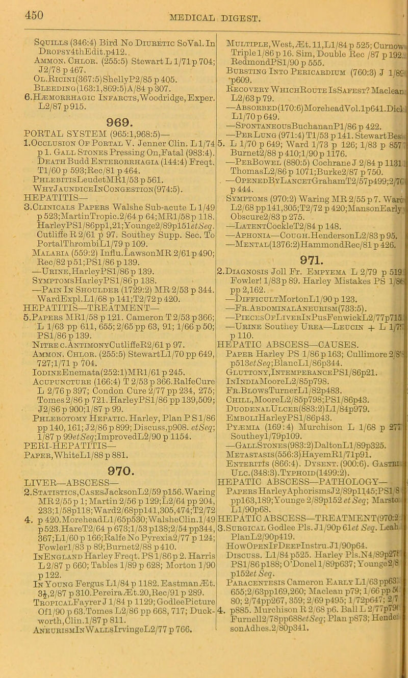 Squills (34G:4) Bird No Diuretic SoVal. In E>ROPS\T4thEdit.p412.. Ammon. Chlor. (255:5) Stewart L1/71 p 704; J2/78 p 467. OL.RiciNi(367:5)ShellyP2/85 p 405. Bleeding(163:1,869:5) A/84 p 307. 6.Hemorrhagic Infarcts,Woodridge, Exper. L2/87p915. 969. PORTAL SYSTEM (965:1,968:5)— 1.Occlusion Of Portal Y. Jenner Clin. L1/74 p 1. Gall Stones Pressing On,Fatal (983:4). Death BuddENTERORRHAGiA (144:4) Freqt. Tl/60 p 593;Rec/81 p 464. PHLEBiTisLeudetMRl/53 p 561. WhyJaundiceInCongestion(974:5). HEPATITIS— 3. Clinicals Papers Walshe Sub-acute L1/49 p 523;MartinTropic.2/64p 64;MRl/58p 118. HarleyPSl/86ppl,21;Younge2/89pl51etS,eg. Cutliffe R 2/61 p 97. Southey Supp. Sec. To PortalThrombiLl/79p 109. Malaria (559:2) Inilu.LawsonMR 2/61p490; Rec/82 p 51;PSl/86 p 139. —Urine, HarleyPSl/86 p 139. SYMPTOMsHarleyPSl/86p 138. —Pain In Shoulder (1729:2) MR 2/53 p 344. WardExpl.Ll/68 p 141;T2/72p 420. HEPATITIS—TREATMENT— 5.Papers MR1/58 p 121. Cameron T 2/53 p 366; L 1/63 pp 611, 655; 2/65 pp 63, 91; 1/66 p 50; PS1/86 p 139. Nitre c.ANTiM0NYCutlifieR2/61 p 97. Ammon. Chlor. (255:5) StewartLl/70 pp 649, 727;1/71 p 704. IODiNEEnemata(252:l)MRl/61 p 245. Acupuncture (166:4) T 2/53 p 366.RalfeCure L 2/76 p 397; Condon Cure 2/77 pp 234, 275; Tomes2/86 p 721. HarleyPSl/86 pp 139,509; J2/86 p 900;l/87 p 99. Phlebotomy Hepatic. Harley, Plan P S1/86 pp 140,161; J2/86 p 899; Discuss,p908. ctScq; 1/87 p 99et<S'eg;ImprovedL2/90 p 1154. PERI-HEPATITIS— Paper, WhiteLl/88 p 881. 970. LIVER—ABSCESS— 2. Statistics, Cases JacksonL2/59pl56. Waring MR 2/55 p 1; Martin 2/56 p 129;L2/64 pp 204, 233;l/58pll8;Ward2/68ppl41,305,474;T2/72 4. p 420.MoreheadLl/65p530;WalsbeClin.1/49 p 523.HareT2/64 p G73;l/53 pl38;2/54 pp344 367;Ll/60p 166;RalfeNoPyrexia2/77 p 124 Fowlerl/83 p 89;Burnet2/88 p410. InEngland Harley Freqt. PS 1/86 p 2. Harris L2/87 p 660; Tables 1/89 p 628; Morton 1/90 p 122. In Young Fergus Ll/84 p 1182.EastmanRLt, 3J,2/87 p 310.PereiraA5t.20,Rec/91 p 289. TROPicALFayrer J1/84 p 1129; GodleePicture Of 1/90 p 63.Tomes L2/86 pp 668, 717; Duck- worth, Clin. l/87p 811. ANEURiSMlNWALLsIrvingeL2/77 p 766. Multiple, West,TEt. 11,Ll/84p 525; Curnow. Triple 1/86 p 16. Sim, Double Rec /87 p 192.. RedmondPSl/90 p 555. Bursting Into Pericardium (760:3) J 1/89 ■p609. Recovery WhichRoute IsSafest? Macleac L2/63p 79. •—Absorbed (170:G)MoreheadVol.lpG41. Did Ll/70 p 649. —SpoNTANEOusBuchananPl/86 p 422. —PerLung (971:4) Tl/53 p 141. Stewart Besi- 5. L 1/70 p 649; Ward 1/73 p 126; 1/83 p 857 ~ Burnet2/88 p 410; 1/90 p 1176. —PerBowel (880:5) Cochrane J 2/84 p 1131 ThomasL2/86p 1071;Burke2/87 p 750. —OPENEDBYLANCETGrakamT2/57p499;2/7r p444. Symptoms (970:2) Waring MR 2/55 p 7. Ware L2/68 pp 141,305;T2/72 p 420;MansonEarly Obscure2/83 p 275. —LATENTCockIeT2/84 p 148. —Aphonia—Cough.HendersonL2/83 p 95 —MENTAL(1376:2)HammondRec/81 p 426. 971. 2.Diagnosis Joll Fr. Empyema L 2/79 p 519 Fowler! l/83p89. Harley Mistakes PS 1/86 pp 2,162. —DiFFicuLTMortonLl/90p 123. —Fr.AbdominalAneurism (733:5). —PiECEsOFLivERlNPusFenwickL2/77p715 —Urine Southey Urea—Leucin + L 1/7! pllO. HEPATIC ABSCESS—CAUSES. Paper Harley PS 1/86 p 163; Cullimore 2 S’ p513d<Seg;BlancLl/86p344. Gluttony,IntemperancePS1/86p21. lNlNDiAMooreL2/85p798. FR.BLOWsTurnerLl/82p483. Chill,MooreL2/85p798;PSl/86p43. DuodenalUlcer(883:2)L1/84p979. EMBOLiHarley P SI/S6p43. Pyemia (169:4) Murchison L 1/68 p 277 Southeyl/79pl09. —GallStones (983:2)DaltonLl /89p325. METASTASis(556:3)HayemRl/71p91. EnteritIs (866:4). Dysent. (900:6). Gastbi Ulc. (348:3).Typhoid(1499:2). HEPATIC ABSCESS—PATHOLOGY- PAPERS Harley AphorismsJ2/89pll45;PSli S ppl63,189;Younge 2/S9pl52 et Scq; Marsto: Ll/90p68. HEPATIC ABSCESS—TREATMENT(970:2 3.Surgical Godlce Pis. Jl/90p 61 et Scq. Leah PlanL2/90p419. HowOPENlFDi:EPlnstru.Jl/90p64. Discuss. Ll/84 p525. Harlej'Pls.N4/89p27f PSl/86pl88; O’Donel l/89p637; Youngo2,8 pl52c<Scg. Paracentesis Cameron Early Ll/63 pp63. 655;2/63ppl69,260; Maclean p79; 1/66 pp 5< SO; 2/74pp267,359; 2/69 p495; l/72p647; 2 7 4. p885. Murchison R 2/6S p6. Ball L 2,/77p79( Furnel^/ISppGSSrf Scq\Plan pS73; Hende: sonAdhes.2/80p341.