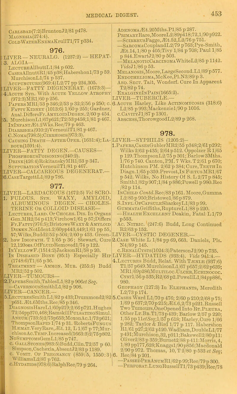 CARLSBAD(7:2)BruntonJ2/81p478. Magnesia(274:4). COLDWATERENEMAKrullTl/77 p334. 976. LIVER — NEURALG. (1237:2) — HEPAT- 3. ALGIA— LECTUREAllbuttLl/S4 p G02. CASEsAllniittRl/45p38;Haberslionl/73 p 59. MurchisonLl/74 p 537. Acupuncture(969:4)L2/77 pp 234,305. LIVER—PATTY DEGENERAT. (1673:3)— 4. Acote Syn. With. Acute Yellow Atrophy (972:3)MRl/60 p 256. Papers MR1/53 p 346;2/53 p 32;2/56 p 250; c. Fatty Kidney (1013:6) l/60p 255; Gardner, Anal.DifEersFr. AmyloidDegen . 2/60 p 454. 5. MurchisonLl/67p621;T2/53p458;l/81 p 467. lNlNFANTiEt.2Wks.Rec/79 p 463. Diarrhce A(910:2)VerneuilTl/81 p 467. C.Noma(798:5);Cirrhosis(973:3). Causing Death—After Oper. (1631:4); La- bour(1591:4). LIVER—FATTY DEGEN.—CAUSES— PhosphorusPoisoning(240:2) . DRiNK(426:4)RoldtanskyMRl/53 p 347. SuppuRATioNVerneuilTl/81 p 467. LIVER—CALCAREOUS DEGENERAT.— 6. CASETargettLl/89 p 786. 977. EIVER—LARDACEOUS (1672:5) Vel SCRO- 1. FULOUS. Syn. WAXY, AMYLOID, ALBUMINOUS DEGEN. — CHOLES- TERINE Or COLLOID DISEASE— Lectures, Lard. Or Chores. Dis. In Organs Gen.MR2/54p413;Virchowl/61p 57;Di££ers Fr.Fatty(976:5) ;Bristowe Waxy & Amyloid DENEN.NotIdent.2/60pp443,449;l/61 pp 55, 57; Wilks,Budd2/52 p 504; 2/60 p 453. Green- 2. how Idiopath. T 1/65 p 36; Stewart, Cure 12,120ozs.OfFLUiDRemovedl/74 p 122. InYellowF.(1514:2) JacksonRl/58 p 20. In Diseased Bone (95:1) Especially Hip (1748:6)Tl/65 p36. Treatment — Ammon. Mur. (255:5) Budd MR2/52p502. LIVER—TUMOURS— 2,PAPERsSmith,TablesLl/82 p 906ct Seq. —CAVERNOusSmithLl/82p 908. LIVER—CANCER.— D.LECTUREsSmith Ll/82 p 433;Drummond2/82 p651.iEt.6Mths.Rec/85 p 346. DiAGNOsisHareLl/60p219;2/66 p721 .Hughes T2/54pp370,468;RamskillPuLSATiNGSiraul. ANEUR.(733:5)2/75p653;MoxonAc.l/73p621; ThompsonRAPiD 1/74 p 31. RobertsFuNGUs I-I.emat. Vcry Rare, iE t. 12, L 1/67 p 77;Mur- chisonAc.TEMP.Increascd(1663:3)2/75p802. NoSYMPTOMsGemLl/85 p747. c. GALLSTONEs(983:5)Budd,Clin.T2/57 p GO. Simpson, Cachexia, Absent J2/83 p 1189. c. Vomit. Of Pregnancy (859:5, 1550:3) WilliamsL2/87 p762. c.Hydatids(978:6)RalphRec/79 p 264. ADENOMAiEt.20Mths.Pl/85 p 287. PRiMARYRare,MooreL2/89p418;72,l/90p922. —SciRRHUsFagge,iEt.52,L2/76p751. —SARCOMACouplandL2/79 p763;Pye-Smith, jEt.14, 1/80 p 405;Tivy 1/84 p 708; Paul 1/85 p 844.EwartJ2/80 p 503. ■—MELANOTicCARCiNOMAWhiteL2/85 p 1142. FfdeJl/86p53. Melanosis, Moore, LargeSecond. Ll/89 p 577. Endothelioma,McKee,PI.N3/89 p 3. Abd. Sect. Tait, Wonderf. Cure In Apparent T2/82p 74. ExalgineInPain(1665:2) . LIVER—TUBERCLE.— 6.Acute Harley, Like Actinomycosis (318:6) L2/85 p 993;Mackenziel/90 p 1016. c.CavityJ1/87 p 1301. Abscess,ThorowgoodL2/89 p 268. 978. LIVER—SYPHILIS (1205:2)- 1. Papers,CASEsGublerMR2/55 p348;2/61p292; Wilks 2/62 p435; 2/64p512. Oppolzer R1/65 p 129.ThompsonL2/75 p 301; Barlow 3Mths. l/76p 740. Canton,PM. 7 Wks.T2/61 p 670; Hutchinson PM. 2/62 p 384; Cure, Teeth In Diagn.1/65 p 359.Prevost,lN Foetus MR1/67 p 542. Wilks, No History Of S. L 2/77p 845; Smithl/82p907;l/84 p886;Powell p 980.Rec /82p 114. InCiiild ConltZ.Rcc/83 plGl. Moore,Gumma L2/85 p 950;Bristowel/86p 879. S.lNFL.OFCAPsuLESharkeyLl/83 p 99. Gummata Griffiths,RuptureLl/88 p 220. —HealthExcellentDeakin, Fatal Ll/79 p553. Ac. Nitric. (247:6) Budd, Long Continued R2/63p 152. LIVER—CYSTIC DEGENER.— 2. Case White L 1/84 pp 69,663. Daniels, Pis. N4/89p 145. c.RENALCYSTs(1024:3)PatersonJ2/90 p 735. LIVER—HYDATIDS (933:4). Vide 941:4.— 4. Lectures Budd, Relat. With T.eni.e (937:6) Tl/57 p649.MurchisonLl/67 p657;2/62p639; MR1/69p286;Multiloc.Ulcer,Echinococ. Cyst1/56 p 535;R2/68 p2.PowellLl/84ppS86, 980. Geophagy (127:3) In Elephants, Meredith L2/73p 174. 5. Cases Ward Ll/70 p 476; 2/60 p 210;2/68 p 75; 1/69 p 637;2/70p215;iEt.6,2/73 p221.Russell Two Tumours,OneOpened Into Rt.Pleura, OtherLT.BR.Tl/73p439; Barlow 2/57p 220; 1/55 pp lleZScg;l/57p 618; Harley,Cure 1/66 p 282; Taylor & Bird 1/77 p 117. Habershon Rl/61 p27;2/62 pl20. Wadham,DoubleLl/77 p491;Murchison,32,p911;Bakewell2/80pll: 01iver2/83 p 359;Burnot2/88 p411:Morris,4, l/89ppl77,628;Knaggsl/90p856;Macdonald 2/90p 972. Thomas, 10, T 2/80 p533 ct Sen: 6. Rec/84p201. —PassedPerAnumR1/62p 99;Roc/79p 300. 1 —PERFORAT.LuNGRussellTl/73 p439;Rec/78