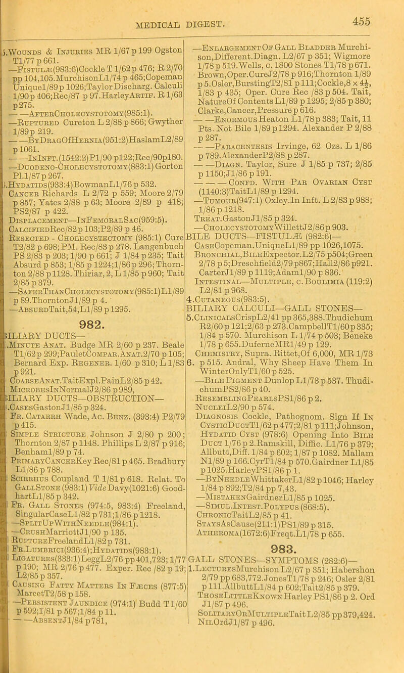 Wounds & Injuries MR 1/67 p 199 Ogston Tl/77 p 661. —FisTULiE(983:6)Coclde T l/62p 476; R 2/70 pp 104,105.MurckisonLl/74 p 465;Copeman Uniquel/89 p 1026;TaylorDischarg. Calculi 1/90p 406;Rec/87 p 97.HarleyArtif. R1/63 p275. AfterCholecystotomy(985:1). —Ruptured Cureton L 2/88 p 866; Gwytker 1/89 p 219. BYDBAGOfHERNiA(951:2)HaslamL2/89 p 1061. InInft.(1542:2)P1/90 pl22;Rec/90pl80 —Duodeno-Cholecystotomy(883:1) Gorton Pl.1/87 p 2p7. .HYDATiDs(933:4)Bo\vmanLl/76 p 632. Cancer Rickards L 2/72 p 559; Moore 2/79 p 857; Yates 2/88 p 63; Moore 2/89 p 418; PS2/87 p 422. Displacement—InFemoralSac (959:5). CALCiFiEDRec/82p 103;P2/89 p 46. Resected - Cholecystectomy (985:1) Cure T2/82 p 698; PM. Rec/83p 278. Langenbuck PS 2/83 p 203; 1/90 p 661; J 1/84 p 235; Tait Absurd p 853; 1/85 p 1224;l/86p 296; Tliorn- ton 2/S8 p 1128. Tkiriar, 2, L 1/85 p 960; Tait 2/85 p 379. -SaferThanCholecystotomy(985:1)L1/89 p 89.ThorntonJl/89 p 4. —ABSURDTait,54,Ll/89 p 1295. 982. iILIARY DUCTS— Minute Anat. Budge MR 2/60 p 237. Beale Tl/62p 299;PauletCoMPAR. Anat.2/70 p 105; Bernard Exp. Regener. 1/60 p 310; L1/83 p921. CoARSEANAT.TaitExpl.PainL2/85 p42. MicROBESlNNormalJ2/86 p989, ILIARY DUCTS—OBSTRUCTION— CASEsGaston J1 /85 p 324. Fr. Catarrh Wade, Ac. Benz. (393:4) P2/79 p415. Simple Stricture Joknsou J 2/80 p 200 Tkomton 2/87 p 1148. Pkillips L 2/87 p 916 Benkaml/89 p 74. PRiMARYCANCERKey Rec/81 p 465. Bradbury Ll/86 p 788. Scirrhus Coupland T 1/81 p 618. Relat. To GallStone (983:1) Vide Davy(1021:6) Good- hartLl/85p 342. Fr. Gall Stones (974:5, 983:4) Freeland SingularCaseLl/82 p 731;l/86 p 1218. —SplitUp W ithNeedle (984:1). —CRusHMarriottJl/90 p 135. RuPTUREFreelandLl/82p 731. Fr.Lumbrici(936:4);Hydatids(983:1). LiGATUREs(333:l)LeggL2/76 pp401,723; 1/77 p 190; MR 2/76 p 477. Exper. Rec /82 p 19 L2/85p 357. Causing Fatty Matters In Fasces (877:5) MarcetT2/58 p 158. —Persistent Jaundice (974:1) Budd Tl/60 p 592;1'/81 p 567;l/84 p 11. AbsentJ1/84 p781, —Enlargement Of Gall Bladder Murchi- son,Difierent.Diagn. L2/67 p 351; Wigmore 1/78 p 519. Wells, c. 1800 Stones Tl/78 p 671. Brown,Oper. Cure J2/78 p 916;Tkornton 1/89 p 5.0sler,BurstingT2/81 p lll;Cockle,8 x 4£, 1/83 p 435; Oper. Cure Rec /83 p 504. Tait, NatureOf Contents Ll/89 p 1295; 2/85 p 380; Clarke, Cancer, Pressure p 616. Enormous Heaton Ll/78 p 383; Tait, 11 Pts. Not Bile 1/89 p 1294. Alexander P 2/88 p 287. Paracentesis Irvinge, 62 Ozs. L 1/86 p 789.AlexanderP2/88 p 287. — —Diagn. Taylor, Sure J 1/85 p 737; 2/85 p 1150;Jl/86pl91. ■ Confd. With Par Ovarian Cyst (1140:3)TaitLl/89 p 1294. —Tumour(947:1) Oxley.In Inft. L 2/83 p 988; 1/86 p 1218. Treat.GastonJl/85 p 324. —Cholecystotomy W illett J 2/86 p 903. BILE DUCTS—FISTULiE (982:6)— CASECopeman.UniqueLl/89 pp 1026,1075. Bronchial,BiLEExpector.L2/75p504;Green 2/78 p5;Dresckfield2/79p867;Hall2/86p921. CarterJl/89 p 1119;Adaml/90 p 836. Intestinal—Multiple, c. Boulimia (119:2) L2/81 p 968. 4. Cutaneous (983:5). BILIARY CALCULI—GALL STONES— 5. CLiNiCALsCrispL2/41 pp 365,388.Thudichum R2/60p 121;2/63 p 273.CampbellTl/60p335; 1/84 p 570. Murchison L1/74 p 503; Beneke 1/78 p 655.DuferneMRl/49 p 129. Chemistry, Supra. Rittet,Of 6,000, MR 1/73 6. p 515. Andral, Why Sheep Have Them In WinterOnIyTl/60 p 525. —Bile Pigment Dunlop Ll/73 p 537. Tkudi- chumPS2/86p40. ResemblingPeablsPS1/86 p 2. NucleiL2/90 p 574. Diagnosis Cockle, Patkognom. Sign If In CysticDuctT1/62p 477;2/81 pill; Johnson, Hydatid Cyst (978:6) Opening Into Bile Duct l/76p 2.Ramskill, Diffic. Ll/76 p 379; Allbutt,Dili. 1/84 p 602; 1/87 p 1082. Mallam Nl/89 p 166.CyrTl/84 p 570.Gairdner Ll/85 p 1025.HarleyPSl/86 p 1. —ByNeedle WkittakerLl/82 p 1046; Harley 1/84 p892;T2/84pp 7,43. •—MisTAKENGairdnerLl/85 p 1025. —Simul.Intest.Polypus (868:5). CHRONicTaitL2/85 p 41. STAYsAsCause(211:l)PSl/89 p 315. ATHEROMA(1672:6)Freqt.Ll/78 p 655. 983. GALL STONES—SYMPTOMS (282:6)— l.LECTUREsMurchisonL2/67 p 351; Haberskou 2/79 pp 683,772. JonesTl/78 p 246; Osier 2/81 p 111.AllbuttLl/84 p 602;Tait2/85 p 379. TiioseLittleKnown Harley PSl/86p 2. Ord J1/87 p 496. SoLiTARYORMuLTiPLETait L2/85 pp 379,424. NiLOrdJl/87 p 496.