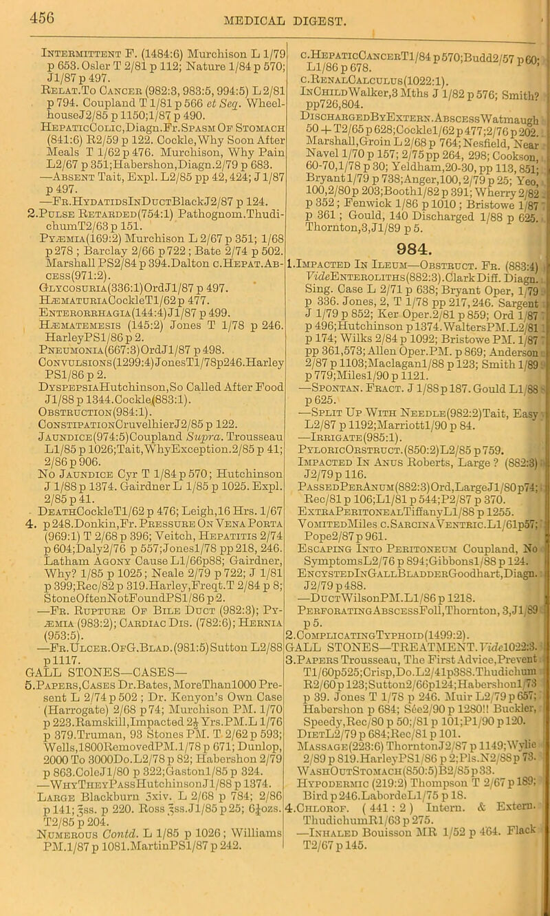 Intermittent F. (1484:6) Murchison L1/79 p 653. Osier T 2/81 p 112; Nature 1/84 p 570; Jl/87 p 497. Relat.To Cancer (982:3, 983:5,994:5) L2/81 p 794. Coupland T1/81 p 566 at Saq. Wheel houseJ2/85 p 1150;l/87 p 490. HepaticColic,Diagn.Fi-.Spasm Of Stomach (841:6) R2/59 p 122. Coclde, Why Soon After Meals T 1/62 p 476. Murchison, Why Pain L2/67 p 351;Habershon,Diagn.2/79 p 683. —Absent Tait, Expl. L2/85 pp 42,424; J1/87 p 497. —FR.HYDATiDslNDucTBlackJ2/87 p 124. 2.Pulse Retarded(754:1) Pathognom.Thudi- chumT2/63p 151. Pyssmia(169:2) Murchison L 2/67 p 351; 1/68 p27S ; Barclay 2/66 p722 ; Bate 2/74 p 502. Marshall PS2/84 p 394.Dalton c.Hepat.Ab- cess(971:2). GLYCOSURiA(336:l)OrdJl/87p 497. ELEMATURiACockleTl/62p 477. Enterorrhagia(144:4) Jl/87 p 499. HAsmatemesis (145:2) Jones T 1/78 p 246. HarleyPSl/86 p 2. PNEUMONiA(667:3)OrdJl/87 p498. CoNVULSiONs(1299:4)JonesTl/78p246.Harley PS1/86 p 2. DYSPEPSiAHutchinson,So Called After Pood Jl/88p 1344.Cockle(883:l). Obstruction(9S4:1). CoNSTiPATiON0ruyelhierJ2/85 p 122. jAUNDiCE(974:5)Coupland Supra. Trousseau Ll/85 p 1026;Tait,WhyException.2/85 p 41; 2/86 p 906. No Jaundice Cyr T 1/84 p 570; Hutchinson J 1/88 p 1374. Gairdner L 1/85 p 1025. Expl. 2/85 p 41. DEATHCockleTl/62 p 476; Leigh,16 Hrs. 1/67 4. p 248.Donkin,Pr. Pressure On Vena Porta (969:1) T 2/68 p 396; Veitch, Hepatitis 2/74 p 604;Daly2/76 p 557;Jonesl/78 pp218, 246. Latham Agony Cause Ll/66p88; Gairdner, Why? 1/85 p 1025; Neale 2/79 p 722; J 1/81 p 399;Rec/82 p 319.Harley,Freqt.T 2/84 p 8; StoneOftenNotFoundPSl/86p2. —Fr. Rupture Op Bile Duct (982:3); Py- jemia (983:2); Cardiac Dis. (782:6); Hernia (953:5). —Fr.Ulcer.OfG.Blad. (981:5) Sutton L2/88 p 1117. GALL STONES—CASES— 5. Papers,Cases Dr.Bates, MoreThanlOOO Pre- sent L 2/74 p 502 ; Dr. Kenyon’s Own Case (Harrogate) 2/68 p74; Murchison PM. 1/70 p 223.Ramskill,Impacted 2J Yrs.PM.L 1/76 p 379.Truman, 93 Stones PM. T 2/62 p 593; Wells,1800RomovedPM.1/78 p 671; Dunlop, 2000 To 3000Do.L2/78 p 82; Iiabershon 2/79 p 863.ColeJl/80 p 322;Gastonl/85 p 324. -—WHYTiiEYPASsHutcliinson J1/88 p 1374. Large Blackburn 3xiv. L 2/68 p 784; 2/86 p 141; 5SS. p 220. Ross 5SS.JI/85 p25; 6|ozs. T2/85p 204. Numerous Contd. L 1/85 p 1026; Williams PM.1/87 p 1081.MartinPSl/87 p 242. c^EPATicCANCERTi/Sl p570;Budd2/57 p60; c.RenalCalculus(1022:1). InChildWalker,3 Mths J 1/82 p 576; Smith’ pp726,804. Di sciiargedB yExtern. Abscess Watmaugb 50 -f T2/65 p 628;Cocklel/62 p 477;2/76 p 202 Marshall,Groin L2/68 p 764;Nesfield, Near Navel 1/70 p 157; 2/75pp 264, 298; Cookson 60-70,1/78 p 30; Yeldham,20-30, pp 113,851- Bryantl/79 p 738;Anger,100,2/79 p 25; Yeo! 100,2/80p 203;Boothl/82 p 391; Wherry 2 '82 p 352; Fenwick 1/86 p 1010 ; Bristowe 1/87 p 361; Gould, 140 Discharged 1/88 p 625. Thornton,3,Jl/89 p 5. 984. 1.Impacted In Ileum—Obstruct. Fr. (883:4) ITcZcEnteroliths(882:3) .Clark Difi. Diagn. Sing. Case L 2/71 p 638; Bryant Oper, T79 p 336. Jones, 2, T 1/78 pp 217,246. Sargent J 1/79 p 852; Ker Oper.2/81 p859; Ord 1/87 p 496;Hutchinson pl374.WaltersPM.L2/81 p 174; Wilks 2/84 p 1092; Bristowe PM. 1/87 pp 361,573; Allen Oper.PM. p 869; Anderson 2/87 p 1103;Maclaganl/88 p 123; Smith 1/89 p 779;Milesl/90 p 1121. —Spontan. Fract. J l/88p 187. Gould LI 88 p 625. —Split Up With NEEDLE(982:2)Tait, Easy L2/87 p 1192;Marriottl/90 p 84. —Irrigate (985:1). PyloricOrstruct. (850:2)L2/85 p 759. Impacted In Anus Roberts, Large ? (882:3) I J2/79p 116. PASSEDPERANUM(882:3)Ord,LargeJl/80p74; Rec/81 p 106;L1/81 p 544;P2/S7 p 370. ExTRAPERiTONEALTiffanyLl/88 p 1255. VoMiTEDMiles c.SarcinaVentric.L1/61p57; ■ Pope2/S7 p 961. Escaping Into Peritoneum Coupland, No SymptomsL2/76 p 894;Gibbonsl/S8 p 124. ENCYSTEDlNGALLBLADDERGoodliart,Diagn. J2/79p488. —DuctWHsouPM. Ll/86 p 121S. PerforatingAbscessFoII,Thornton, 3, J1/89 p5. 2. ComplicatingTyphoid(1499:2). GALL STONES—TREATMENT. 7wM022s8. 3. Papers Trousseau, The First Advice,Prevent Tl/60p525;Crisp,Do.L2/41p3S8.Thudichum R2/60pl23;Suttou2/66pl24;Habershonl 73 p 39. Jones T 1/78 p 246. Muir L2/79p 657; Habershon p 684; Sue2/90 p 12S0!! Buckler, Speedy,Rec/80 p 50;/Sl p 101;Pl/90 p 120. DietL2/79 p 684;Rec/81 p 101. Massage(223:6) Thorn tonJ2/S7 p 1149;Wylie 2/89 p S19.HarleyPSl/S6 p 2;Pls.N2/SSp 73. WashOutStomach(S50:5)B2/S5 p 33. Hypodermic (219:2) Thompson T 2/67 p 189; Bird p 246.LabordeLl/75 p 18. 4. Chlorof. ( 441 : 2) Intern. & Extern. ThudichumRl/63 p 275. —Inhaled Bouisson MR 1/52 p 464. Flack T2/67 p 145.