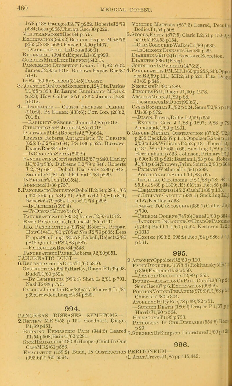 1/78 pl38.GamgeeT2/77 p222. RobertsJ2/79 p684;Lees p965.Therap.Rec/80 p229. Minute ANAT0M#Rec/84 pl79. Extirpation(995:2) Beaunis,Exper. MR2/76 p363;J2/88 p636.Exper.L2/90pl407. —DiabetesFoll.InDogs(336:1). Regeneeat. (994:5)Exper.Ll/89 p999. CurdlesMilkLikeRennet(542:1). Pancreatic Digestion Contcl. L 1/82 p702. James J2/85pl012. Burrows,Exper. Rec/87 pl81. InEat(89:5);Staech(314:5)Digest. 3. QuantityOfJuiceSecbeted,12J Pts.Parkes Tl/55p 333. In Larger Ruminants MR1/55 p 550; How Collect 2/76 p 362. James J 2/85 pl012. s 4. —Increased — Causes Profuse Diareh. (910:2). By Ether (433:6); Pot. Iod. (263:2, 701:5). —RAPiDiTYOFSECRET.JamesJ2/85 pl012. ChemistryOfP. JuiceJ2/85 pl012. DL\STASE(314:2)RobertsJ2/79p684. Trypsin Roberts, Antagonistic To Pepsine (825:3) J2/79p 684; PS l/86p525. Burrows, Exper.Rec/87 pl81. —InCroupAsSpray(620:2). PANCEEATiNECorvisartMR2/57 p 240.Harley Rl/59p333. Dufresne L2/79 p 846. Roberts J2/79p684; Dobell, Use Only 2/80p842; Saundby?l/81p712;Ed.Val.l/84p229. InBright’sDis.(1015:4). Adenine Jl/86p757. 5. PANCREATicEMULSiONDobellL2/64p288;l/65 p620;2/65 pp 534,561; 2/66 p 542;J2/80p 841; Roberts2/79p684.LeubeTl/74 p292. —InPhthisis(696:4). —ToDigestMilk(540: 3). PANCREATicSALT(835:3)JamesJ2/85pl012. ExTE.PANCREATis,InTubes J1/85 plllO. Liq. Pancreaticus (837:4) Roberts, Prepar. HowGiveLl/80 p705et 5'eg,;J2/79p685; Lees Prep.p965;Longl/80p78; Dobell,Rejects2/80 p842.QuinlanPS2/83 p287. —PAiRCHiLDsRec/84 p548. Pancre ATiSEDPAPERRober ts, J2 / 80p851. PANCREATIC DUCT— 6. RegeneratedInDogsT1/60 p310. Obstruction (994:5)Harley,Diagn.Rl/62p98. BuddTl/60 p594. —By Lumbeicus (936:4) Shea L 2/81 p 791. NashJ2/83 p770. CALCULiJolmstonRec/83p517.Moore,3,Ll/84 p69;Crowden,Large2/84 p829. 994. PANCREAS—DISEASES—SYMPTOMS— 2.Review MR 2/53 p 154. Goodliart, Diagn. Pl/89 p451. Burning Epigastric Pain (944:5) Beared Tl/54 p508;Bainsl/62 p281. SicKHEADACHE(1430:3)Hooper,Chief In One CaseMR2/61p526. Emaciation (158:2) Budd, In Obstruction (993:6)Tl/60 p594. Vomited Matters (857:3) Leared, Peculii BodiesTl/54 p508. 3.Stools,Fatty (877:5) Clark L2/51p 152;2/f p510;MR2/53 pl54. —ClayColoured WalkerLl/89 p630. —InCheonicDiseasesRcc/85 p 29. DiARRiicEA(910:2)InExcessive Secretion. DiABETEs(336:l)Freqt. ConditionInP yrexi a(1476:2) . 4. Pancreatitis PM.MR1/60 pp 255,543.0ppc zer R2/59p 111; MR2/61p526. Fitz, Diag. Jl/89 p848. NecrosisP1/90 p 289. TuMOURsPitt,Diagn. Jl/90p 1278. ABSCESsMooreJl/82p 88. —LumbeicusInDuct(993:6). CYSTsBozeman Jl/82 p 524. SennT2/85 p 11. Pl/88 p 372. —DiAGN.Treves,Difiic.L2/99 p 655. —Excised, Cure J 1/88 p 1297; 2/88 p 72. Annandalel/89 p 1291. 5. Cancer Nathan, Obstruction (873:2) T2y. p 238.BeckL2/87 p 113.0ppolzerR2/59 p 11 2/58 p 128. WilliamsT2/52 p 131.ThornL2/. p 437; Ward 2/63 p 66; Suckling 1/89 p li Herringham p 533. Johnson,Primary Tl/. p 590; 1/81 p 221; Bastian 1/83 p 64. Robe> J1/83 p 664;Trower,Prim.Scirrli.2/88 p 661 —PRiMARYWetheredLl/90 p 299. —AoRTicANEUE.Simul.Tl/83 p 65. —In Child, Carcinoma PSl/88pl8;/Et.- 251bs.J2/88 p 1309; JHt.6Mths.Rec/85 p34ii —H.EMATEMESis(145:2)CashJl/8S p 133. —c.Billary Calculi (983:1) Suckling LI/, p 127;Keetley p 533. -—Relat.ToGlycosuria (336:1) Collier J2r p 790. —Phlegm.DoLENs(747:6)CaneJl/83p 354, —Jaundice,InCanceeOfHeadOfPancre. (974:2) Budd T 1/60 p 592. Ivesteven L 2 p 1019. —Excise (993:2,995:2) Rec /S4 p 286; J 1 p 561. 995. 2.ATROPHYOppolzerR2/59p 110. FattyDegener. (1673:3) RokitanskyMRl p 350;Extremel/52p550. —AmyloidDegener.J2/S9p 255. Injury—ABLATioxOFPART,CureR2/6Sp2 SennRec/87 p 6.Extikpation (993:2). PortionVoidedPerAnum(S7S:3)T1/63 p 5 ChiarisLl/SO p 304. AroPLEXYHiltyRec/7S p 69;/S2 p51. —Sudden Death (1S0:2) Draper P1/87 P Harris Jl/90 p 564. H/EMAtomaTI/83 p 733. Pathology In Chr.Diseases (554:6) Rec p 29. 3.SuRGERYOi'Simpson,Literatm-e J1/89 p 1- 996. PERITONEUM— 1. ANAT.TrevesJl/85 pp 415,449.