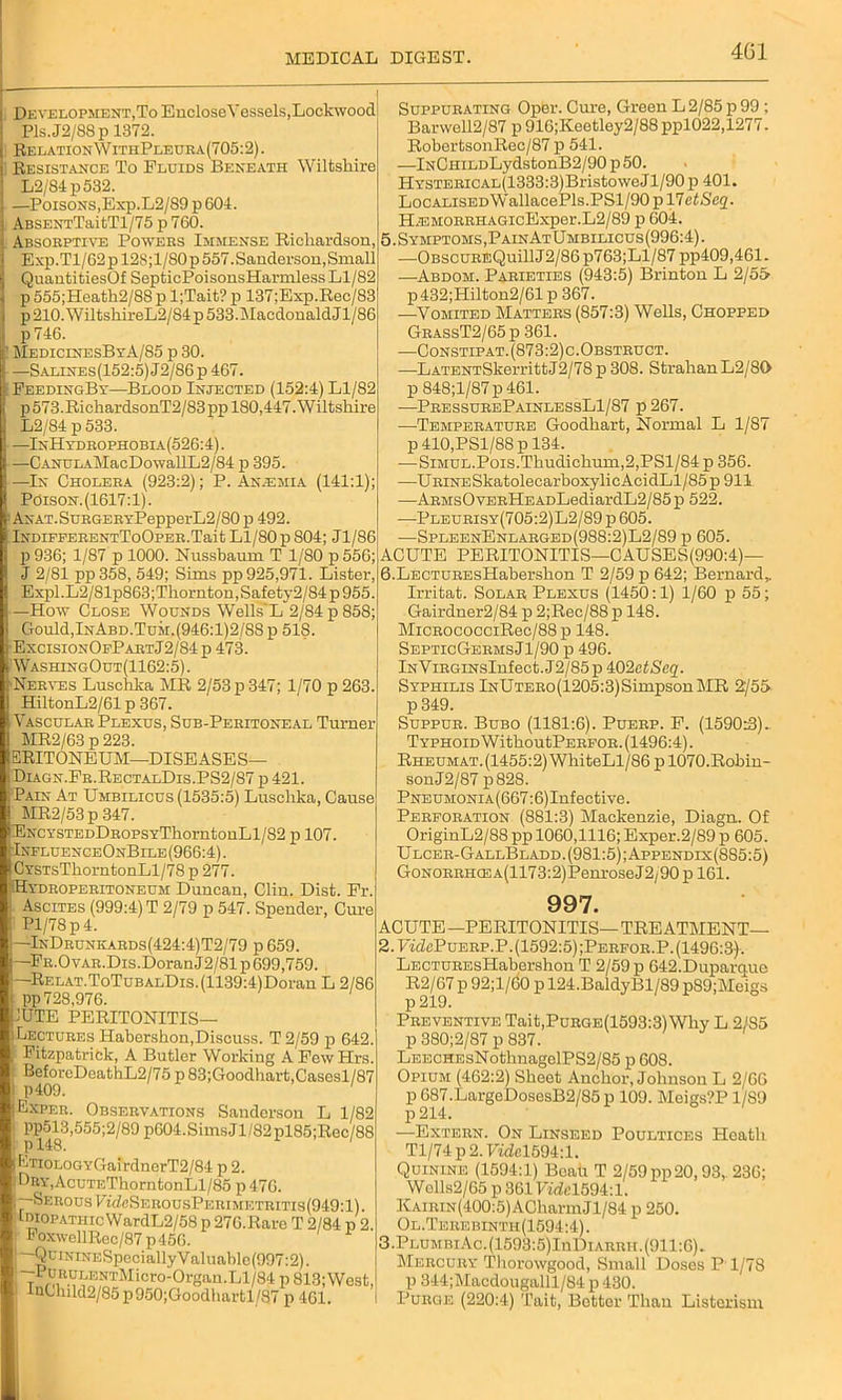 Development.To EncloseVessels, Lockwood Pls.J2/S8p 1372. RelationWithPleura(705:2) . Resistance To Fluids Beneath Wiltshire L2/84p532. —Poisons,Exp.L2/89 p 604. ABSENTTaitTl/75 p 760. Absorptive Powers Immense Richardson, Exp.Tl/62pl2S;l/80p 557. Sanderson, Small QuantitiesOf SepticPoisonsHarmless Ll/82 p 555;Heath2/88 p l;Tait? p 137;Exp.Rec/83 p 210. WiltshireL2/84 p 533. Macdonald Jl/86 p 746. ’ MedicinesByA/85 p 30. —Salines(152:5) J2/86 p 467. : FeedingBy—Blood Injected (152:4) Ll/82 p573.RichardsonT2/83pp 180,447. Wiltshire L2/84 p533. —InHydrophobia(526:4). —C ANULAMac Do wallL 2/84 p 395. —In Cholera (923:2); P. An.emia (141:1); tPdiS0N.(1617:l). ANAT.SuRGERYPepperL2/80 p 492. iNDiFEERENTToOpER.Tait Ll/80 p 804; Jl/86 p 936; 1/87 p 1000. Nussbaum T 1/S0 p 556; J 2/81 pp358, 549; Sims pp 925,971. Lister, Expl.L2/81p863;Tliornton,Safety2/84p955. —How Close Wounds Wells'L 2/84 p 858; Gould,InAbd.Tum.(946:1)2/8Sp 518. ExcisionOePartJ2/84 p 473. WashingOut(1162:5) . Nerves Luschka MR 2/53 p 347; 1/70 p 263. HiltonL2/61 p 367. Vascular Plexus, Sub-Peritoneal Turner MR2/63 p 223. ERITONEUM—DISEASES— Diagn.Fr.RectalDis.PS2/87 p421. Pain At Umbilicus (1535:5) Luschka, Cause MR2/53p 347. ENCYSTEDDROPSYThorntonLl/82 p 107. 1 IxfluenceOnBile (966:4). CYSTsThorntonLl/78 p 277. Hydroperitoneum Duncan, Clin. Dist. Fr. Ascites (999:4) T 2/79 p 547. Spender, Cure Pl/78p4. —InDrunkards(424:4)T2/79 p 659. FR.OvAR.Dis.DoranJ2/81 p 699,759. —RELAT.ToTuBALDis.(1139:4)Doran L 2/86 pp 728,976. 1UTE PERITONITIS— (Lectures Habershon,Discuss. T 2/59 p 642. Fitzpatrick, A Butler Working A FewHrs. BeforeDeathL2/75p83;Goodhart,Casesl/87 p409. Exper. Observations Sanderson L 1/82 pp513,555;2/89 p604.SimsJl/82pl85;Rec/88 pl48. ETiOLOGYGairdnerT2/84 p 2. : LnY,AcuTF,ThorntonLl/85 p 476. ‘--Serous VTfZeSERousPEiUMi.:TRiTis(949-l). Idiopathic WardL2/58 p 270.Rare T 2/84 p 2. FoxwcllRec/87p456. —QuiKiNESpeciallyValuable(997:2). i ~r L10NT^1 icro-Org:ui.T, 1 /84 p 813;West, InCluld2/85 p950;Goodlmrtl/87 p 461. Suppurating Opbr. Cure, Green L 2/85 p 99 ; Banvell2/87 p 916;Keetley2/88 ppl022,1277. RobertsonRec/87 p 541. —lNCHiLDLydstonB2/90p50. HYSTERiCAL(1333:3)BristoweJl/90p 401. LocALiSEDWallacePls.PSl/90pl7eiSc2. HiEMORRHAGicExper.L2/89 p 604. 5. Symptoms, PainAtUmbilicus(996:4). —OBScuREQuill J2/86 p763;Ll/87 pp409,461. —Abdom. Parieties (943:5) Brinton L 2/55> p432;Hilton2/61p 367. —Vomited Matters (857:3) Wells, Chopped GrassT2/65 p 361. —Constipat. (873:2) c. Obstruct. —LATENTSkerrittJ2/78p 308. StrahanL2/80 p 848;l/87p461. —-PressurePainlessLI/87 p 267. -—Temperature Goodhart, Normal L 1/87 p 410,PSl/88 p 134. —SiMUL.Pois.Thudichum,2,PSl/84 p 356. —URiNESkatolecarboxylic AcidLl/85 p 911 —ARMsOvERHEADLediardL2/85p 522. -—Pleurisy(705:2)L2/89 p 605. —SpleenEnlarged(988:2)L2/89 p 605. ACUTE PERITONITIS—CAUSES(990:4)— 6. LECTUREsHaberslion T 2/59 p 642; Bernard,. Irritat. Solar Plexus (1450:1) 1/60 p 55; Gairdner2/84 p 2;Rec/88 p 148. MiCROCOCCiRec/88p 148. SepticGermsJ1/90 p 496. lNViRGiNSInfect.J2/85p *k02ctSeq. Syphilis lNUTERo(1205:3)SimpsonMR 2/55 p 349. Suppur. Bubo (1181:6). Puerp. F. (1590:3). T yphoid W ithoutPERFOR. (1496:4). Rheumat.(1455:2) WhiteLl/86p 1070.Robin- sonJ2/87 p828. Pneumonia (667:6) Inf ective. Perforation (881:3) Mackenzie, Diagn. Of OriginL2/88 pp 1060,1116; Exper.2/89 p 605. Ulcer-GallBladd. (981:5); Appendix(885:5) GoNORRHCEA(1173:2)PenroseJ2/90 p 161. 997. ACUTE —PERITONITIS— TREATMENT— 2. TVcZcPuerp.P.(1592:5);Perfor.P. (1496:3)-. LECTUREsPIabershon T 2/59 p 642.Duparq.ue R2/67 p 92;l/60 p 124.BaldyBl/89 p89;Meigs p 219. Preventive Tait,Purge (1593:3) Why L 2/S5 p 380;2/87 p 837. LEECHEsNothnagelPS2/85 p 608. Opium (462:2) Sheet Anchor, Johnson L 2/60 p 687.LargeDosesB2/85 p 109. Meigs?P 1/89 p 214. —Extern. On Linseed Poultices Heath Tl/74 p 2. FmZc1694:1. Quinine (1594:1) Boah T 2/59 pp20,93, 236; Wolls2/65 p 361 Fm7>1594:1. KAiRiN(400:5)ACharmJl/84 p 250. Ol.Terebinth(1594:4). 3. PLUMBiAc.(1593:5)InDiARRH.(911:6). Mercury Tliorowgood, Small Doses P 1/78 p 344;Macdougalll/84 p 430. Purge (220:4) Tait, Bottor Than Listcrism