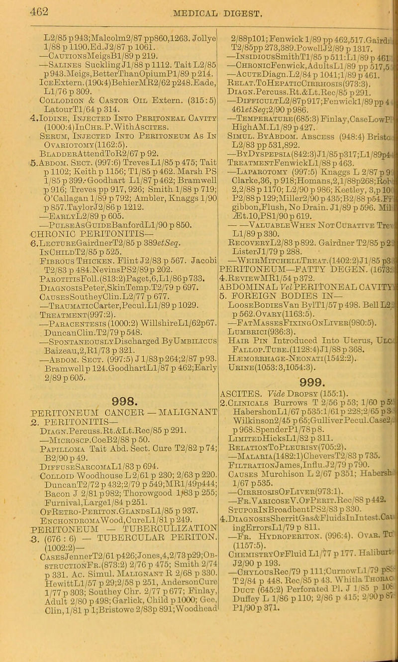 L2/85 p943;Malcolm2/87 pp860,1263. Jollye 1/88 p 1190.Ed. J2/87 p 1061. —CAUTiONsMeigsBl/89 p 219. —Salines Suckling Jl/88p 1112. TaitL2/85 p 943.Meigs,BetterThanOpiumPl/89 p 214. IcEExtern.(190:4)BehierMR2/62 p248.Eade, Ll/76 p 309. Collodion & Castor Oil Extern. (315:5) LatourTl/64 p 314. 4.Iodine, Injected Into Peritoneal Cavity (1000:4)InGHR.P.WithAsciTES. Serum, Injected Into Peritoneum As In Ovariotomy(1162:5). BLADDERAttendToR2/67 p 92. 5.Abdom. Sect. (997:6) Treves Ll/85 p 475; Tait p 1102; Keith, p 1156; Tl/85 p 462. Marsh PS 1/85p 399.-Goodhart Ll/87p462; Bramwell p 916; Treves pp 917,926; Smith 1/88 p 719; O’Callagan 1/89 p 792; Ambler, Knaggs 1/90 p 857.TaylorJ2/86p 1212. —EarlyL2/89 p 605. —PuLSEAsGuiDEBanfordLl/90 p 850. CHRONIC PERITONITIS— 8.LECTUREGairdnerT2/85 p 389etSeq. InChildT2/85 p 525. Eibrous Thicken. Flint J2/83 p 567. Jacobi T2/83 p 484.NevinsPS2/89p 202. PAROTiTisEoll.(813:2)Paget,6,Ll/86p733. DiAGN0sisPeter,SkinTemp.T2/79 p 697. CAUSEsSoutkeyClin.L2/77 p 677. —TRAUMATicCarter,Pecul.Ll/89 p 1029. Treatment(997:2). —Paracentesis (1000:2) WillskireLl/62p67. DuncanClin.T2/79p548. —SpoNTANEOUSLYDischarged ByUMBiLicus Baizeau,2,Rl/73 p 321. —Abdom. Sect. (997:5) Jl/83p264;2/87 p93. Bramwellp 124.GoodkartLl/87 p 462;Early 2/89 p 605. 998. PERITONEUM CANCER — MALIGNANT .2. PERITONITIS— DiAGN.Percuss.Rt.&Lt.Rec/85 p 291. —MiCROSCP.0oeB2/88 p 50. Papilloma Tait Abd. Sect. Cure T2/82p74; B2/90 p 49. Diffuse SarcomaL1/83p 694. Colloid Woodhouse L 2/61 p 230; 2/63 p 220. DuncanT2/72 p 432;2/79 p 549;MRl/49p444; Bacon J 2/81 p 982; Thorowgood 1/83 p 255; Furnival,Largel/84 p251. OfRetro-Periton.GlandsL1/85 p 937. ENCHONDROMAWood,CureLl/81 p 249. PERITONEUM — TUBERCULIZATION 3. (676 : 6) — TUBERCULAR PERITON. 1002:2)— Cases JennerT2/61 p426; Jones,4,2/73 p29;OB- STRUCTIOnFr.(873:2) 2/76 p 475; Smith 2/74 p 331. Ac. Simul. Malignant R 2/68 p 330. HewittLl/57 p 29;2/58 p 251, AndersonCure 1/77 p 303; Southey Chr. 2/77 p677; Finlay, Adult 2/80 p498;Garlick, Child p 1000; Gee, Clin, 1/81 p l;Bristowe 2/83p 891;Woodhead 2/88pl01; Fenwick 1/89 pp 462,517.Gairdi T2/85pp 273,389.PowellJ2/89 p 1317. —lNSiDiousSmithTl/85 p 511:Ll/89 p 461 —CHRONicFenwick,AduitsLl/89 pp 517,5 —AcuTEDiagn.L2/84 p 1041;l/89 p 461. Relat.ToHepaticCirrhosis(973:3). Diagn.Percuss.Rt.&Lt.Rec/85 p 291. —DifficultL2/87p 917 ;Fenwickl/89 pp 4 461eiSe2;2/90 p986. —Temperature (685:3) Finlay, CaseLowP HighAM.Ll/89 p 427. Simul. ByAbdom. Abscess (948:4) Bristo L2/83 pp 531,892. —BYDYSPEPSiA(842:3)Jl/'85p317;Ll/89p44 TREATMENTFemvickLl/88 p 463. —Laparotomy (997:5) Knaggs L 2/87 p 9 Clarke,36, p 918;Homans,2,l/88p268;Rob 2,2/88 p 1170; L2/90 p 986; Keetley, 3,p 10 P2/88 p 129;Miller2/90 p 435;B2/88 p54.Fi gibbon,Flush, No Drain. Jl/89 p 596. Mil ZEt.l0,PSl/90p619. Valuable When NotCueative Tre\ Ll/89 p 330. RecoveryL2/83 p 892. Gairdner T2/85 p 2: Lister Jl/79p 288. ■—WeirMitchellTreat. (1402:2) Jl/85p3 PERITONEUM—FATTY DEGEN. (1673: 4. ReviewMR1/54 p 372. ABDOMINAL Vel PERITONEAL CAVITY 5. FOREIGN BODIES IN— LoossBoDiEsVan BylTl/57 p 49S. Bell L2 - p 562.0vary(1163:5). —FatMassesFixingOxLiver(9S0:5). Lumbrici(936:3). Hair Pin Introduced Into Uterus, Ulc Fallop.Tube.(112S:4) Jl/88 p 368. Hahmorrhage-Neonati(1542:2). Urine(1053: 3,1054:3). 999. ASCITES. Vide Dropsy (155:1). 2.Clinicals Burrows T 2/56 p53; 1/60 p5! HabershonLl/67 p535:l/61p 22S;2 65 p3 Wilkinson2/45 p 65;GulliverPecul.Case2;. p968.SpenderPl/7Sp8. LiMiTEDHicksLl/82 p 311. RelationToPleurisy(705:2) . —MALARiA(1482:l)CheversT2/83 p 735. FiLTRATiONJames,Influ.J2/79 p790. Causes Murchison L2/67 p351; Habersh | 1/67 p 535. —CirrhosisOfLiver(973:1). —Fr.VaricoseV.OfPerit.Rcc/8Sp 442. STUPORlNBroadbentPS2/83 p 330. 4.DiAGNOSisSherritGas&FluidsInIutest.Cai1 ingErrorsLl/79 p 811. —Fr. Hydroperiton. (996:4). Ovar. Td (1157:5). CHEMiSTRYOFFluid Ll/77 pl77. Hahburt J2/90 p 193. —CiiYLOUsRec/79 p lll;CurnowLl/79 pSv T2/84 p 44S. Rec/85 p 43. Wliitla Thorac Duct (645:2) Perforated PI. J 1/85 p 10^ Dulfoy L 1/86 pllO; 2/86 p 415; 2/90pSr Pl/90p 371.