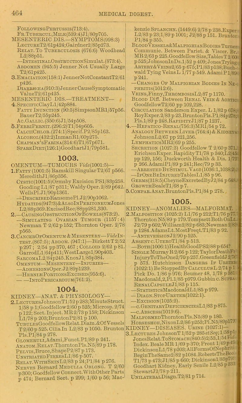 FollowingPertussis(713:4). Fr.Tubercul,Milk(539:4)J1/80p705. MESENTERIC DIS.—SYMPTOMS(998:3) LECTURET2/61p424;Gairdner2/85p273. Relat. To Tuberculosis (G76:6) Woodbead L2/88p51. —lNTESTINALOBSTRUCTIONSimulat.(873:4). Abdomen (945:5) Jenner Not Usually Large T2/61p425. 3.Emaciation(158:1) JenuerNotConstantT2/61 p426. DiARBHCEA(910:3)JenuerCauseSymptomatic ValueT2/61p425. MESENTERIC DIS.—TREATMENT— 4.SPECiFicClayLl/42p884. Patty Inunction (90:5)SimpsonMRl/57p56. BauerT2/55p245. Ac.Gallic. (350:6) Jl/54p508. 5.PerbiPebnit.(296:2)T1/54p605. CALCiiCHL0R.(274:l)Specif.P2/85pl63. ALCOHOL(432:2)InxnanRl/60p275. Chapman’sFarina(314:6)T1/67p671. SPAEEDiET(126:l)GoodhartJl/79p581. 1003. OMENTUM—TUMOURS 7«7e(1001:5)— 1. Fatty (1001:5) Ramskill Singular T2/67 p566. MeredithJ l/86p356. CYSTic(1001:5)Ormsby Excision PSl/83p258. Gooding Ll/87 p311; Waldy Oper. 2/89 p642.i WellsPl.Jl/90pl361. —DESCBiBEDRansomePl.J2/90pl062. HYDATIDS(947:3)&ALSOlNPERITONEUMjones L2/88p369.ExcisedRec/88pp281,330. 2. —CausingObstructionOfBowels(873:2). —Simulating Ovarian Tumour (1157:4) Newman T 2/62 p 152; Thornton Oper. 2/78 p565. 3. C ancerOfOmentum & Mesentery— VideIn- test.(867:5); Abdom. (947:1)—BirkettT2/52 p297; 2/54 pp 370,467; Colloid 2/62 p 81. GarrodLl/64p411;WestLargel/90p403. SARCOMAL2/84p245.KnoxJl/85p384. Omentum—Mesentery—Injuries— —Ad he siONsOper. J2/89pl239. —HerniasPortionsExcised(955:6). IntoPeeicardium(761:2). 1004. KIDNEY—ANAT. & PHYSIOLOGY— 2.LECTUREsJohnsonTl/52p283;MinuteStruct. 1/58 p l;Goodfellow2/60 p 525; Microsp. 2/74 p 122; Sect. In j ect. MR 2/73 p 158; Dickinson Ll/78 p 203;BruntonP2/81 p 100. TuBULEsGoodfellowRelat.Diam.&Of Vessels •T 2/60 p 525-. Cilia In L2/83 p 1050. Bruuton Pls.Pl/84p 278. Glomeruli,Adami,Funct.Pl/89 p 241. ANATOM.RELAT.ThorntonPls.N5/89 p 178. Pelvis,Bruce,ShapeP2/87 p 173. UnstriatedFibresL1/86 p 507. Relat.WithSkinL2/83 p 24;Pl/84 p 276. Nerves Bernard Medulla Oblong. T 2/60 p 800; Goodfellow Connect. WithOther Parts p 474; Bernard Sect, p 299; 1/60 p 56; Mac-1 kenzie Splanciin. (1449:6) 2/78 p 238.Exper I L2/83 p 23;l/89 p 1001; J2/88 p 151. Bruntor Pl/84 p 355. BloodVessels&MalpighianBodies Turner 1 Communic. Between Pariet. & Viscer. Br. 1 MR 2/63p 225.GoodfellowSize,TablesT2/G0 I p 525;JohnsonInDs.l/52 p 409; Jones Trying 1 Artery&Veins2/65 p 675;Pl/83 pl38;Buch-1 wald Tying Veins L 1/77 p 549. Adami P1/89-1 p 241. —Changes Of Malpighian Bodies In Ne- phritis(1012:6). Veins,Finny,ThrombosisL2/87 p 1170. Blood Did. Between Renal Vein & Aortic: I GoodfellovvT2/60 pp 102,228. Circulation Sanderson Exper. L 1/82 p 678;- RoyExper.2/83 p 23.BruntonPls.Pl/84p278;-} Pis.1/89 p 248.RapidityJ1/87 p 1237. 4. —Hepatico-Renal(756:3)MR1/54 p 72. Analogy Between. Liver (764:4) & Kidneys, i JohnsonL2/67 pp 221,256. LymphaticsMR2/69 p 255. Secretion (1027:3) Goodfellow T 2/60p371.: EriehsenExper. Rapidity Tl/78 p 340;L2/4od pp 129,156; Duckworth Health & Dis. 1/79 { p 266.AdamiPl/89 p 241;Rec/79 p 33. -—Arrested ByStimul. Vagi (1036:1,1038:2). I —lFONEBElNjUREDTablesLl/85 p 96. GERMs(318:5)CheyneExcretedByJ2/84 p 648.-j GROWTHBealeTl/68 p 7. 5. CompAR.ANAT.BruntonPls.Pl/84 p 27S., 1005. KIDNEY—ANOMALIES—MALFORMAT. t 2. Malposition (1025:2) Ll/76 p 212;Tl/76 p 77.' ThorntonN5/89 p 179.TompsettBothOnLt. J2/79 p602;William2/82p 683;Newman2/8:r p 1284.AdamsLt.MostFreqt.Tl/83 p 92. j —AnteversionJ2/90 p 525. Absent c.UteroT1/S4 p 513. —BoTH(1006:l)HealthGoodPS2/88 p 654? Single Murray R 2/66 p 122; TaylorDeathFr InjuryToTheOne2/70p257.GreeniieldJ 2;7( p 573. Hutchinson Dangers If Uretef (1022:1) Be StoppedBy CalculusL 2/74 p 1 - Pick Do. 1/86 p 976; BeumerlS, 1/78 p581-. Macdonald,2,Pl.1/85 p979.Gubbinc. Supra RenalCapsuleJ1/S3 p 115. —STATiSTicsMacdonaldLl/S5 p 979. —Diagn. StopU reter(1022:1) . —Excision(1025:2) . —c.GenitaryDeficienciesL1/S3 p 875. —c.Abscess(1019:6). MALFORMEDThorntonPls.N5/S9 p ISO. Horseshoe, NixonL2/86 p253;Pl.N5/89plV9 KIDNEY—DISEASES. Urine (1027:1)- 3. Lectures JohnsonT 1/52p 2S5 ctScq\l/58pl JoncsRelat.ToSTOMACH(S40:5)2/53,1 54l jrf ; Index. Beale MR 1/69 p 370; Prout 1/49 p 49 i DickinsonLl/7Sp203:AllFonusOfNephnti BeginTheSamc2/82 plOSI.RobcrtsTltoBoo Tl/73 p 473;Jl/85 p 660; Dickinsonl/85p<9- Goodbart Kidney, Early Senile L2/85 p 331 Stewart J2/78p 211. UNiLATERALDiagu.T2/81 p 714.