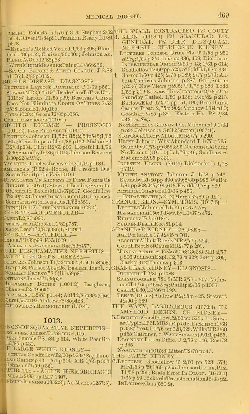 metric Roberts L1/76 p 313; Stephen 2/82 p614.01iverPl/S4p91.Franklin Beady Ll/84 pS7S. —Esbach’s Method Vcale Ll/84 pS98; Blom field l/86pl53; Cruisel/86p305; Johnson Ac PiCRicAsGood2/86p63. —WiTHMiNiMMEASDREPaingLl/86p236. —Sp. Gr. Before & After Goagul. J 2/88 pll76;L2/8Spl032. RIGHT’S DISEASE—DIAGNOSIS- LECTURES Laycock Diathetic T 1/62 p551 StewartMR2/66pl97.Beale CarelnPAT.KiD (1013:6) Errors Tl/65 p29; Beauvais Urine Does Not Eliminate Odour Of Turps 2/58 p53S.BondBl/90pl65. UREA(1029:4)GreenJ2/85pl056. Ophthalmoscope(1010:1). RIGHT’S DISEASE — PROGNOSIS (1011:2). Vide Recovery(1014:4)— Lectures Johnson Tl/52p315; 2/53p545;l/62 p215;Meigs Impossible 1/83 pl62. Mahomed B2/84p234. Flint R2/69p66; Hopeful Ll/86 p360;SaundbyJ2/86pl012; Johnson Resume l/80p228fifiS,eg. VAGARiEsHopelessRecoveringJl/90pll84. Amaurosis (1862:4) Roche, If Present Dis. SevereR2/61pl05.7wZel010:l. Diff. States Of Kidneys InDiff. FormsOf Bright’s(1007:1). Stewart LeadingSympts. OfOomplic. TablesMRl/67p217. Goodfellow T2/60p523;JonesCausesl/66ppl,31;Laycoek ComparedWithLuNGDis.l/62p551. Jrine(1011:2).LifeInsurance(1622:4). PHRITIS—GLOMERULAR— ?APERL2/87p920. NTERSTiTiALCrookeLl/89p787. 9iAGN.LeechJ2/80p386;l/81p994. CPHRITIS—ARTIFICIAL— 5xper. Tl/83p98. 7i<2el009:1. r-AsCENDINGBACTERIALRec/83p477. UTE DESQUAMATIVE NEPHRITIS- ACUTE BRIGHT’S DISEASE— iEctures Johnson Tl/52pp335,409;l/58p53; l/77p468; Parker 2/54p26. Basham Ident. c. ■Scarlat,Dropsy(78:3)R1/59p80. lNtimony J onesTl / 66p32. Ialpighiaii Bodies (1004:2) Langhans, ChangesJ2/79p695. 'reatment L2/83pll44; Auld2/86p395;Carr Curel/90pl92. AndrewP2 / 85p423. ’ollowedByHemoglobin (150:4). 1013. NON-DESQUAMATIVE NEPHRITIS— ecturesJohnsonTl/58 pp 54,105. ases Semple PS1/84 p 514. White Peculiar Ll/85 p 430. E LARGE WHITE KIDNEY— 'ECTUREsGoodfellowT2/60p523etSc<7;TuBU- ear Originp 43; 1/61 p 614; MR 1/68 p 333. JohnsouTl/59 p 351. PHRITIS - - ACUTE HEMORRHAGIC •ases L 2/89 pp 1217,1307. mSupp.Mening.(1352:3); Ac.Myel.(1257:5). THE SMALL CONTRACTED Vcl GOUTY y. KIDN. (1468:4) Vel GRANULAR DE- GENERAT. Vel CHR. DESQUAM. NEPIIRIT.—CIRRHOSED KIDNEY— Lectures Johnson Urine Pis. T 1/58 p 259 ctSeq; 1/59 p 351;l/55 pp 336, 409; Dickinson Intertgbular Origin 2/60 p 43; 1/Glp 614; GoodfellowT2/60pp 523,573; MRl/68p334; 4. Garrodl/60 p 425; 2/75 p 189; 2/77 p 279; All- butt Confirms Johnson p 287; Gull,Sutton (720:6) New Views p 285; T 1/72 p 628; Todd 1/58 p 312;StewartClin.CiRRH0sis2/73p247; Saundby Pathol. 1/80 p 136; Rec/82 p 213. BarlowiEt.6, L2/74 pp 151,190; Broadhurst Causes Treat. 2/75 p 902; Virchow 1/84 p80; Goodhart 2/85 p 329. Ebstein Pis. PS 2/84 p431et Scq. NotEnterely Kidney Dis. Mahomed J1/83 p 593. Johnson v. Gull&Sutton(1007:l). STOPCocKTheoryAllbuttMR2/77 p 290. Urine Johnson Why Abundant T 1/77 p 535. SaundbyJl/78 pp 858,886.MahomedAlbum; NotEssent. (1011:5) L1/79 p 46; Goodhart v. Mahomed2/85 p 331. Intestin. Ulcer. (881:3) Dickinson L 1/78 p 719. Minute Anatomy Johnson J 1/78 p 746. SaundbyLl/80pp 490,499;2/80 p 985;Waller 1/81 pp 208,247,405,613-Ewald J2/78 p 869. ArterialChangesP1/86 p456. —ENDARTERiTis(721:2)MergsB2/89 p 157. GRANUL. KIDN.—SYMPTOMS. (1017:5)— LECTUREMahomedLl/79 p 46 et Seq. HiEMATURiA(150:3)BowlbyLl/87 p 472. Epilepsy ViclelOl&A. SuDDENDEATHRec/81 p 14. GRANULAR KIDNEY—CAUSES— AGEPorterASt.l7,J2/85p 701. ALCOHOLAllbuttRarelyMR2/77 p 294. GouTEfiectNotCauseMR2/77p 295. Mental Anxiety Vide 550:6;1363:3 MR 2/77 p 296.JohnsonExpl. J2/79 p 929; 2/84 p 309; Clark p 312;Thomas p 313. GRANULAR KIDNEY—DIAGNOSIS— DifficultL2/85 p 1088. Spiiygmograph(754:3) MR 2/77p 297. Malio- medLl/79 p 46c<Seg,;Phillips2/85 p 1088. CASEAHt.30,Ll/86 p 199. Treat.(1015:2) Andrew P 2/85 p 425. Stewart J2/90 p 389. THE WAXY, LARDACEOUS (1672:4) Vcl AMYLOID DEGEN. OF KIDNEY— 5. LECTUREsGoodfellowT2/60pp 523,574. Stew- artTypicalPM.MR2/64p512;Dickinsonl/68 p 338;Treat.Ll/76 pp 628,629.WilksMR2/60 p455;Gairdner, c.WaxySpleen(991:1)p455. Diagnosis LittenDiffic. J 2/78 p 146; Rec/78 p 325. NoALBUMEN(1015:3)LittenT2/78 p 547. THE FATTY KIDNEY— 6. Lectures Goodfellow T 2/60 pp 523, 574; MR1/53 p 59;l/60 p255. JohnsonURiNE.PLS. Tl/58 p 209; Beale Error In Diagn. (1012:1) 1/65 p 29.RickardsTransformationJ2/83p2. InLondonCats(520:2).