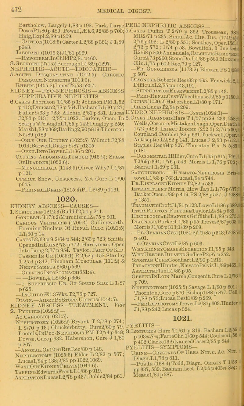 Bartholow, Largely 1/83 p 192. Park, Large DosesPl/BOp 429. Powell, jEt. 6, J2/85 p 700; Haig,Expl.2/89 pl209. —Caution(1018:5) Carter L2/88 p 361; J1/89 p943. Jaborandi(1016:3)J1/81 p969. —HYPODEBM.InChildP2/81 p460. 3.GiiONOiNE(271:5)BurrougkLl/89 pl297. NEPHRITIS—ACUTE—IDIOPATHIC— 5. Acute Desquamative (1012:5). Chronic Desquam.Nepiiritis(1013:3). Rheum. (1455:2) JonesT2/53 p257. KIDNEY —PYO-NEPHROSIS —ABSCESS SUPPURATIVE NEPHRITIS— 6. Cases Thornton Tl/85 p 1; Johnson PM.1/52 p 413;Duncan2/78 p 564.BashamLl/60 p27; Puller 2/63 p 723; Allchin 2/81 p 831. Lucas J2/83 p 613 ; 2/85 p 1022. Barker, Open. In Scarpa’sTriangleLl/85 p 142;Dingley p 250; Marshl/88p369;Barling2/90p819.Thornton N5/89 pl83. —Only One Kidney (1025:5) Wilmot J2/83 1014;Barwell,Diagn.2/87 pl305. —Open.IntoBowelL1/86 p 201. Causing Abdominal Tumour (946:2); Spasm OfBladder(1052:6). —Menorrhagia (1148:5) Oliver,Why? Ll/87 p 121. Operat. Snow, Unsuccess. Yet Cure L 1/90 p645. •—PerinealDrain(1215:4)P1.L2/89 p 1161. 1020. PERI-NEPHRITIC ABSCESS— 5. Cases Duffin T 2/70 p 362. Trousseau, 28 MR2/71 p235; Simul.Ac. Hip. Dis. (1749:4) 2/76p492; L 2/80p551; Southey, Oper.^l' 2/73 p 772 ; 1/74 p 53. Bowditch, 3 Incised R2/68 p 200;Annandale,CALCULUsREMo\ED Cure2/73p260;StoneDo.Ll/86p589;Moxom.' Clin.1/75 p 602;Rec/79 p 127. —Nil Gonorrhcea (1173:2) BloxamPS l/88>- DiAGNOSisRoberts Rec/83p 465. Fenwick, 2 _] DifficultL2/85 pp 143,191. —SuppurationElsewhereL2/85 p 143. —PERi-RENALCYSTWheelhouseJ2/85 p 1150., lNCiSE(1020:2)HabershonLl/80 p 171. DRAmLucasT2/84p 209. HYDRO-NEPHROSIS—Cysts(1024:1)— 6. CASES,DiAGNOSisIiare T 1/57pp29, 233, 258;- Wells,Obscure,MistakenDiagn.Oper.Deatk : 1/72 p 483; Inject Iodine (252:3) 2/76 p 30; Coupland,Doublel/82 p 661.Tuckwell,Oper. Antiseptic L2/82p 141. Lucas J 2/83 p 612..; Staples Rec/84p 327. Thornton Pis. N 5/89- p 181. —Congenital Hillier,Cure Ll/65 p 317; PMJ T2/69p 394; 1/76p 546. Morris L 1/76 p 708 BarrsPl.1/89 p 981. Sanguineous — Hjsmato-Nephrosis Bris-I toweLl/83p 763;Lucasl/84p744. Fr.DisplacedKidneyT2/S2 p 533. Intermittent Morris, How Tap L l/76p 637;'i BarkerOper.l/89p 419;PS 2/88 p527; J 2/88- p 1351. KIDNEY ABSCESS—CAUSES— 1. STRiCTURE(1212:3)BuddT2/54p 241. GoNORRH.(1173:2)MurchisonL2/75 p 801 Carious Vertebra (1709:4) Cullingworth, Forming Nucleus Of Renal Calc. (1021:5) Ll/80 p 14. CasesL2/63 p 9;2/64 p 544; 2/63p 723; Smith OpenedInLoiN2/73 p772; Hardyman, Open Into Lung 2/77p 954. Taylor, Part OfKid. Passed In Ur.(1055:1) R2/62p 152.Stanley T2/54 p 342; Fincham Muscular (111:2) & NerveSympts.2/60 p 569. ■—OpeningIntoStomach(851:4). — —Bowel,4,L2/86 p366. —c. Suppressio Ur. On Sound Side L 1/87 p 625. —InChild JHt.3Wks.T2/78 p 727. Diagn.—AidedByStopp.Uretus(1044:5). KIDNEY ABSCESS—TREATMENT. Vide 2. Pyelitis(1022:2)— Ac.Carbolic(1021:5). Nephrotomy (1026:2) Bryant T 2/78 p 274 ; L 2/70 p 13 ; Chuckerbutty, Cure2/60p 79. Loomis, InPyo-Nepiirosis PM.T2/74 p 348 Dowse, Curep 632. ITabershon, Cure J 1/80 p 207. .—ANOMAL.OFl2THRiBRec/80 p 148. Nephrectomy (1025:5) Elder L 2/82 p 567; Lucasl/84 p 138;2/85 pp 1022,10G9. WashOutKidneyPelvis(1044:6). TAPPiNGEdwardsFreqt.Ll/86 p919. AspiRATiONLucasL2/78 p 437;l)obie2/84 p61. TRAUMATicCroftJl/81 p 123.LoweLl/86 pG89.t lNTRAPERiTON.RuPTURETaylorL2/84 p 589. HistologicalChanges GriffithsLl/89 p 275. DiAGNOsisBarkerLl/85 p 95;Treves2/87p603. Morris Jl/85 p 313;l/89 p 269. —Fr.OvarianCyst(1024:2)T1/85p343;L2/85 p 401. —c.OvarianCystL2/87 p 603. WhyKidneyCeasesSecretionT1/85 p 343. WHYURETERDiLATEDGodleeP2/87 p252. SPONTAN.CuREGoodhartL2/90 p 1219. TREATMENTHunter,ElevatePelvisJl/S9p469. AspiRATEPlanLl/85p95. OpenedInLoin Marsh,Congenit.Cure L1/76 p 709. Nephrectomy (1025:5) Savage L 1/80 p 601; Thornton,Cure p870;Bishopl/88 p S77. Fell J1/S8 p 73;Lucas,Bestl/S9 p269. —PERLAPAROTOMYTrevesL2/87p603.Hunter Jl/88p 242;Lucas p 324. 1021. PYELITIS— 3.Lectures Hare Tl/Gl p 319. Basham L2 55 p403e<Se(/;FarreChr. 1/60 p 544; Coulsonl56 p 402;Clarkel3AdvancedCases2/85 p S44. PYELITIS—SYMPTOMS— Urine—Crystals Of Urea Nit. c. Ac. Nit. Diagn. Ll/73p 811. —Pus In (168:4) Todd, Diagn. Origin T 1/53 pp 337, 539. Basham Lect. L2/55 p 403c< Scq\ Meadel/S4p287.