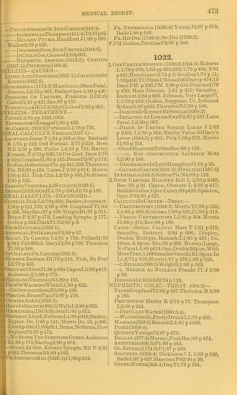 —PelvicAbscessOp.IntoUreter(949:4). ALCHEMiLLATliompson(411:4)T2/67p92. Miliary Pyuria Handford Jl/89 p 995; Walker2/S9 p 130. DiagnoseSide,StopUreter(1044:6). IuCHiLDGee, Causes J2/83p961. , Nephritic Abscess (1019:5); Cystitis (1067:1);Phymosis(1166:2). YELITIS—CAUSES— LithicAcidDiathesis(1031:1);CalculusOf Iyidney(1021:5). .Gonorrhcea (1173:3) Murchison,OftenFatal, Discuss.L2/75p SOI; BarkerOper.1/89 p 420. Pressure On Ureters, Fibroids (1121:6) CabotJ2/87 p 421;Rec/87 p 157. TuBERCULARffillL2/82p312.GeeJ2/83 p 961. .YELITIS—TREATMENT— PaperL2/85 pp 1022,1069. ; NEPHROTOMYKnaggsJ 1/85 p 432. Ac.CARBOL.(353:2)PorteousLl/78p 776. ENAL GALCULUS.Yesical(1057:1)—- Lectures Jones T1/54 p 283 etSeq. Basham B 1/75 p 213; Ord Format. 2/77 p 219. Rees MR 2/56 p 390. Fuller L2/63 p 723. Harley ' Format. T2/73p 393; 75 Per Cent. Iron 2/76 p 216;Couplandi/82 p 165.BruceP2/87 p 172; Godlee,RellectionsPls. pp 241,329.Thornton Pis. N5/89 p 184. Lucas J 2/83 p 614; Morris 1/85 p 311. Pick Clin.L2/79 p 566;Dickinson 1/85 p 526. Carious V ertebraAsN ucleus (1020:1). ;iNDiGO(1033:5)OrdLl/78 p 350;J2/78 p 133. ENAL CALCULUS—DIAGNOSIS- CLINICAL Pick L2/79 p 566; Barker, Acupunct. l/80p p 621,703; 2/80 p 699. Coupland Tl/82 p 166. MayRec/87 p 100. WrightBl/87 p 311. Bruce P 2/87 p 173; Leading Sympts. p 177; Godlee p 242.ClarkPl.N2/88 p 3. FromPIysteria(1334:1) . Artieical,ByOxamideP2/89 p 57. Relat. To Cancer L2/81 p 794; Pollardl/85 p342.FifZe982:3. DavyJ2/84 p758. Thornton Tl/85p 348. OfOxalateFr.Cancer(1023:3). Number Basham Bl/75p 216. Pick, By Feel L2/79 p 565. Obscure 01iverJl/56p690.CaponL2/88p417; Anderson,2,1/89 p 775. NEEDLiNGThorntouN5/89p 185. PainOn Walking WhiteLl/89 p 632. —OnOppositeSideN5/89p 185. Percuss.BrucePlanP2/87p 178. CocaineAsAid(1023:3) . HandInRectum(886:6) WellsL2/84 p 955. •H^EMATURiA(150:3)MorrisJl/85 p 312. Nephrot. Lloyd,NoStoneLl/83p948;Barker, Explor. Do. 1/85 p 141; Morris Do. 16, p296; Lloydp G30;J l/85p311.Bruce,NoStono,How ExploreP2/87 p 172. —No Stone Yet Symptoms Cured Anderson Ll/89 p 775;Barling2/90 p 873. —Stone In Opp. Kidney Sympts. Nil P 2/87 p 242.ThorntonN5/89 pl85. Pr.StrumousKid. (1025:1) Jl/85p 312. Fr. Nephralgia (1026:4) Young J2/87 p G75; Ralfel/88pl82. Fr.HipDis. (1749:4) ;Sp.Dis. (1709:3). 7.PM.Godlee,PeculiarP2/87 p 244. 1022. 1 OneUreter Stopped (1036:3,1044:5) Roberts L 1/70p 870; 1/68 pp 653,682; 1/75 p 404; 2/81 p831;Hutchinson2/74 p 1; Southeyl/74 p 11; l/76p458;Tl/79p441;Russell20Daysp 474;15 Days PM. p 326;PM. 2/80 p 616;Duncan2/79 p 439; Hare Discuss. 1/61 p 319; Saundby, Instruct.2/84 p 606. Johnson, Very LargePl. Ll/70 p 918; Godlee, Suppress. Ur. InSound Kidneyl/87 p625.ThorntonN5/89 p 186. —D angerIfKidneyBe Single (1005:2). —Impacted At Lower EndP2/87 p 251.Lane Pecul.L2/90p 967. —Diagn. Ip Ureter Single Lucas J 2/83 p 1095; Ll/85 p 304; Manby,Value OfDavy’s Lever (1044:5) p 661; Pick l/86p976. Morris Jl/85p 314. —OpenBladderToSeeR6c/88 p 186. c. Non-Obstructive Jaundice Mott L2/90 p 166. ■—DiscHARGEDlNLiONHumphryJl/85 p 25. —CausingCancer(1021:6);Myelitis(1257:6) lNANiMALS(516:5)SuttonPls.N4/89p 122. 2.Both Ureters Blocked Bell L 2/83 p 1040; Rec /85 p91. Capon, Obscure L 2/88 p 417; Ralfe&Godlee,Oper.Curel/89p428.Spanton, Oper.PS2/89 p 521. CalculusInUreter—Treat.— —Ureterotomy (1044:5) Morris Tl/85p 125; Ll/85 p 296;Kirkman 1/89p525;Jl/85p 313. —Vesico-Ureterotomy Ll/85 p 304. Morris Jl/85 p 312;Rec/88 p 186. Cases—Renal Calculi Hare T 1/61 p 319; Saundby, Instruct. 2/84 p 606; Dingley, Double Multiple, Remark.Ll/85 p 251; Do. 13ozs. & 8Jozs. Rec/85 p 292. Murray,Large, NoPainL2/85p614;Gee,Double36Jozs.Witb MoreThan l,000Smaller OnesInRt.9Jozs.In Lt.2/73 p 810;Morrisl/87 p 270;l/89 p 525. —c.Biliary(983:5) WrightLl/85 p 563. —c. Needle As Nucleus Franks PI. J 2/90 p 18. lNDreo(414:3)OrdJ2/78 p 133. NEPHRITIC COLIC—TREAT. (984:2)— PAPERCouplandTl/82 p 167.Thornton N 5/89 p 185. Prevention Harley R 2/73 p 77. Thompson L2/G8p242. —DistilledWater(1058:3,4). —WATERSmith,FreelyDrunkLl/73 p 221. MASSAGE(223:6)BennettLl/87 p 1026. Piche (1058:4). QuinineYoungeJ2/87 p 675. BELLAD.(377:4)Murray,PushRec/89 p 474. Antipyrin(400:5)P1/89 p 292. Ol.Sandal(1174:2)P1/87 p 289. Solvents (1058:4) Dickinson? L 1/85 p 526; Ralfel/87 p627.PIarrisonPS2/90p 29. OzoNicETiiER(224:4)DayTl/73 p 554.