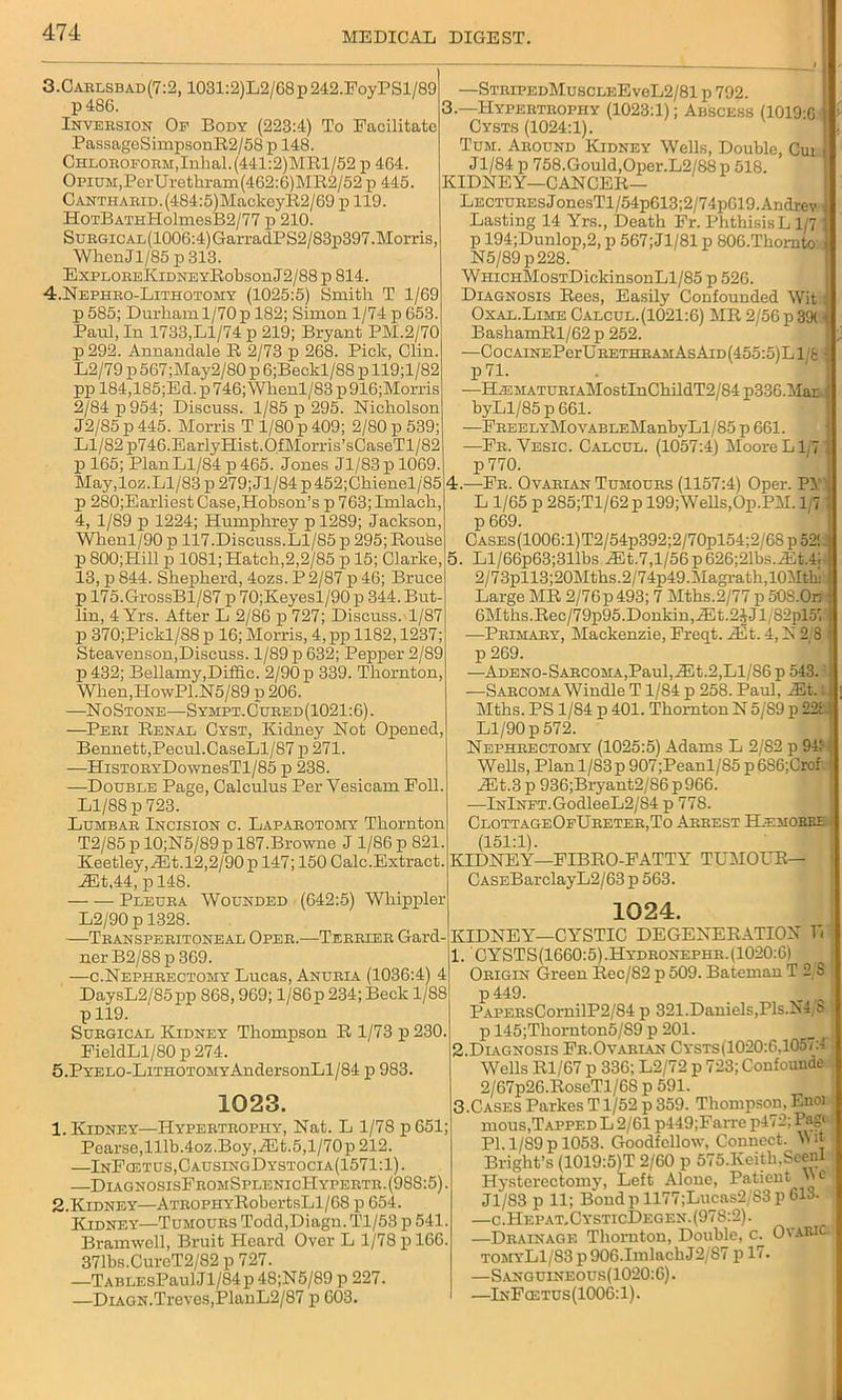 3. Carlsbad (7:2, 1031:2)L2/68p242.FoyPSl/89 p486. Inversion Of Body (223:4) To Facilitate PassageSimpsonR2/58 p 148. Chloroform,Inhal.(441:2)MRl/52 p 464. Opium,PerUrethram(462:6)MR2/52 p 445. CANTHARiD.(484:5)MackeyR2/69 p 119. HoTBATHHolmesB2/77 p 210. SuRGicAL(1006:4)GarradPS2/83p397.Morris, WbenJl/85p313. ExploreKidne yRobson J 2/88 p 814. 4. Nephro-Lithotomy (1025:5) Smith. T 1/69 p 585; Durham 1/70 p 182; Simon 1/74 p 653. Paul, In 1733,Ll/74 p 219; Bryant PM.2/70 p292. Annandale R 2/73 p 268. Pick, Clin. L2/79 p 567;May2/80 p 6;Beckl/88 p 119;l/82 pp 184,185;Ed. p 746; Wlienl/83 p 916;Morris 2/84 p 954; Discuss. 1/85 p 295. Nicholson J2/S5 p 445. Morris T 1/80 p 409; 2/80 p 539; Ll/82 2i746.EarlyHist.QfMorris’sCaseTl/82 p 165; Plan Ll/84 p 465. Jones Jl/83pl069. May, loz. Ll/83 p 279; Jl/84 p 452;Chienel/85 p 280;Earliest Case,Hobson’s p 763;Imlach, 4, 1/89 p 1224; Humphrey pl289; Jackson, Whenl/90 p 117.Discuss.Ll/85 p 295; Rouse p 800;Hill p 1081; Hatch,2,2/85 p 15; Clarke, 13, p 844. Shepherd, 4ozs. P 2/87 p 46; Bruce p 175.GrossBl/87 p 70;Keyesl/90p 344. But- lin, 4 Yrs. After L 2/86 p 727; Discuss.1/87 p 370;Pickl/88p 16; Morris, 4,pp 1182,1237; Steavenson,Discuss. 1/89 p 632; Pepper 2/89 p432; Bellamy,Diffic. 2/90 p 339. Thornton, When,PIowPl.N5/89 p 206. —NoStone—Sympt.Cured(1021:6). —Peri Renal Cyst, Kidney Not Opened, Bennett,Pecul.CaseLl/87 p 271. —HisTORYDownesTl/85 p 238. —Double Page, Calculus Per Vesicam Foil. Ll/88 p 723. Lumbar Incision c. Laparotomy Thornton T2/85 p 10;N5/89p 187.Browne J 1/86 p 821. Keetley,JEt. 12,2/90 p 147; 150 Calc.Extract. iEt.44, p 148. Pleura Wounded (642:5) Whippier L2/90 p 1328. —Transperitoneal Oper.—Terrier Gard- ner B2/88 p 369. —c.Nephrectomy Lucas, Anuria (1036:4) 4 DaysL2/85pp 868,969; l/86p 234; Beck 1/88 p 119. Surgical Kidney Thompson R 1/73 p 230. FieldLl/80 p 274. 5.PYELO-LiTHOTOMYAndersonLl/84 p 983. 1023. 1. Kidney—Hypertrophy, Nat. L 1/78 p 651; Pearse,lllb.4oz.Boy,JEt.5,l/70p212. —InFcetus,CausingDystocia(1571:1). —DiagnosisFromSplenicPIypertr. (988:5). 2. Kidney—ATROPHYRobertsLl/68 p 654. Kidney—Tumours Todd,Diagn. Tl/53 p 541. Bramwoll, Bruit Heard Over L 1/78 p 166. 371bs.CurcT2/82 p 727. —TABLEsPaulJl/84p48;N5/89 p 227. —Diagn.Troves,PlanL2/87 p 603. —StripedMuscleEvcL2/81 p 792. 3. —Hypertrophy (1023:1); Abscess (1019:0 i : Cysts (1024:1). Tum. Around Kidney Wells, Double, Cur J1/84 p 758.Gould,Oper.L2/88 p 518. KIDNEY—CANCER— LecturesJonesTl/54p613;2/74p619.Andrev | Lasting 14 Yrs., Death Fr. PhthisisL 1/71 p 194;Dunlop,2, p 567;J1/81 p 806.Thornto * N5/89p228. WmcHMosTDickinsonLl/85 p 526. Diagnosis Rees, Easily Confounded Wit I Oxal.Lime Calcul.(1021:6) MR 2/56 p 391 4 BashamRl/62 p 252. —CocAiNEPerURETHRAMAsAiD(455:5)Ll/8 j p71. •—HiEMATURiAMostInChildT2/84 p336.Mar.J byLl/85 p 661. —FREELYMovABLEManbyLl/85 p 661. —Fr. Vesic. Calcul. (1057:4) Moore L1/7 j p 770. 4. —Fr. Ovarian Tumours (1157:4) Oper. PY L 1/65 p 285;Tl/62p 199;Wells,Op.PM. 1,7 p 669. CASEs(1006:l)T2/54p392;2/70pl54;2/68 p 52! I 5. Ll/66p63;311bs iEt.7,l/56p626;21bs.^t.4; 2/73pll3;20Mths.2/74p49.Magrath,10Mth Large MR 2/76p493; 7 Mths.2/77 p oOS.On 6Mths.Rec/79p95. Donkin, JEt.2JJl/82pl57: -—Primary, Mackenzie, Freqt. JEt. 4, N 2/8 I p 269. —Adeno-Sarcoma, Paul, iEt.2, Ll/86 p 543. ■—Sarcoma Windle T1/84 p 258. Paul, Jit.:, Mths. PS 1/84 p 401. Thornton N 5/89 p 226! Ll/90 p 572. Nephrectomy (1025:5) Adams L 2/82 p 94; Wells, Plan 1/83 p 907;Peanl/85 p686;Crof iEt.3p 936;Bryant2/S6p966. —lNlNFT.GodleeL2/84 p 77S. ClottageOfUreter.To Arrest BAmorre (151:1). KIDNEY—FIBRO-FATTY TUMOUR— CASEBarclayL2/63 p 563. 1024. KIDNEY—CYSTIC DEGENERATION ft 1. CYSTS(1660:5).Hydronephr.(1020:6) Origin Green Rec/82 p 509. Bateman T 2 S P 449. „ I PAPERsCornilP2/84 p 321. Daniels,Pis.NJs p 145;Tliornton5/S9 p 201. j 2-Diagnosis Fr.Ovarian Cysts(1020:6.1057:1 Wells Rl/67 p 336; L2/72 p 723; Confounde 2/67p26.RoscTl/6S p 591. 3.Cases ParkesT1/52 p359. Thompson,Lnoi mous,Tapped L 2/61 p449;Farre p472; Pag* PI. 1/89 p 1053. Goodfcllow, Connect. Bright’s (1019:5)T 2/60 p 575.Keitb,Seenl Hysterectomy, Left Alone, Patient >'e Jl/83 p 11; Bond pll77;Lucas2/83p 613. —c.Hepat.CysticDegen. (978:2). I —Drainage Thornton, Double, c. OvaRIC tomyL1/83 p 906.ImlackJ2/S7 p 17. —S;VNGUINEOUs(1020:6). —InFq:tus(1006:1).