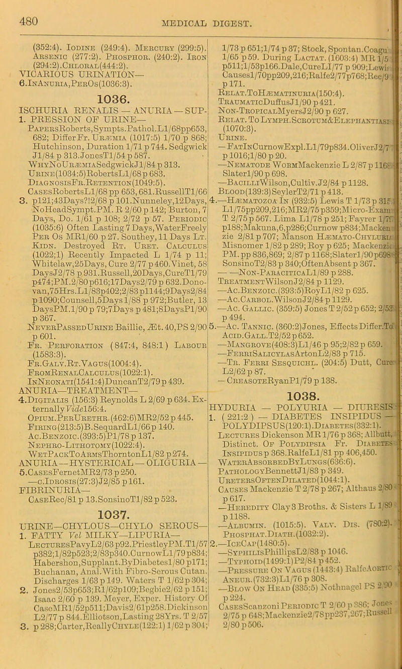 (352:4). Iodine (249:4). Mercury (299:5). Arsenic (277:2). Phosphor. (240:2). Iron (294:2) .Chloral(444:2) . VICARIOUS URINATION— 6.InAnuria,PerOs(103G:3). 1036. ISCHURIA RENALIS — ANURIA— SUP- 1. PRESSION OE URINE— PAPERsRobortSjSympts. Pathol. Ll/68pp053, 682; Differ Fr. Ur.emia (1017:5) 1/70 p 8G8; Hutchinson, Duration 1/71 p 744. Sedgwick Jl/84 p 313. JonesTl/54 p 587. WHYNoURiEMiASedgwickJl/84p 313. URiNE(1034:5)RobertsLl/68p 683. DiagnosisFr.Retention(1049:5) . CASEsRobertsLl/68 pp 653,681.RussellTl/66 3. pl21;43Days?!2/68 p 101.Nunneley,12Days, NoHeadSympt.PM. R 2/60 p 142; Burton, 7 Days, Do. 1/61 p 108; 2/72 p 57. Periodic (1035:6) Often Lasting 7 Days,WaterFreely Per Os MR1/60 p 27. Southey, 11 Days Lt. Kidn. Destroyed Rt. Uret. Calculus (1022;1) Recently Impacted L 1/74 p 11; Whitelaw,25Days, Cure 2/77 p460.Vinet, 58 DaysJ2/78 p 931.Russell,20Days,CureTl/79 p474;PM.2/80p616;17Days2/79p 632.Dono- van,75Hrs.Ll/83p402;2/83pll44;9Days2/84 pl090;Counsell,5Daysl/S8 p 972;Butler, 13 DaysPM.1/90 p 79;7Days p 481;8DaysPl/90l p 367. NeverPassedUrine Baillie, iEt. 40,PS 2/90 p 601. Er. Perforation (847:4, 848:1) Labour (1583:3). Fr.Galv.Rt.Vagus(1004:4). FromRenalCalculus(1022: 1). lNNEONATi(1541:4)DuncanT2/79p439. ANURIA—TREATMENT— 4. Digitalis (156:3) Reynolds L 2/69 p 634. Ex- ternallyUidel56:4. Opium. PerUrethr.(462:6)MR2/52 p 445. EiRiNG(213:5)B.SequardLl/66pl40. Ac.Benzoic.(393:5)Pl/78p 137. Nephro-Lithotomy(1022:4). W etPackTo ARMsThorntonLl/82 p 274. ANURIA —HYSTERICAL — OLIGURIA — 5. CASEsFeruetMR2/73 p 250. —c.Idrosis(27:3)J2/85 pl61. FIBRINURIA— 1/73 p 651;l/74 p 37; Stock, Spontan.Coagu 1/65 p59. During Lactat. (1603:4) MR 1/5 p511;l/53pl66.Dale,CureLI/77 p 909;Lewii Causesl/70pp209,216;Ralfe2/77p768;Rec/9 p 171. Relat.ToI-Ia£matinuria(150:4). TRAUMATIcDulfusJl/90 p421. NoN-TROPiCALMyersJ2/90 p 627. Relat. To Lymph. Scrotum&Elephantiasi (1070:3). Urine. — EATlNCurnowExpl.Ll/79p834.01iverJ2/7' p 1016;l/80 p 20. —Nematode WoRMMackenzic L 2/87 p llGf Slaterl/90p 698. —BACiLLiWilson,Cultiv.J2/84 p 1128. BLOOD(139:3)SeylerT2/71p413. 4. —Haimatozoa In (932:5) Lewis T 1/73 p 31c. Ll/75pp209,216;MR2/75p359;Micro-Exam T 2/75 p 567. Lima Ll/78 p 251; Fayrer l/7f pl88;Makuna,6,p286;Curnow p834;Macken zie 2/81 p 707; Manson Hjemato-Chyluria Misnomer 1/82 p 289; Roy p 625; Mackenzie PM.pp 836,869; 2/87p 1168;Slaterl/90p698 SonsinoT2/83 p 340;OftenAbsent p 367. Non-ParaciticaL1/89 p 2S8. TREATMENTWilsonJ2/84 p 1129. —Ac.Benzoic.(393:5)RoyLl/82 p 625. —Ac.Carbol. Wilson J2/84 p 1129. —Ac. Gallic. (359:5) Jones T 2/52p 652; 2/53 p 494. 5. —Ac. Tannic. (360:2)Jones, Effects DifEer.Td Acid.Gall.T2/52p 652. —Mangrove(408:3)L1/46 p 95;2/S2p 659. —FERRiSALiCYLAsArtonL2/83 p 715. -—Tr. Ferri Sesquichl. (204:5) Dutt, Cure. L2/62p 87. — CREASOTERyanPl/79 p 138. 1038. HYDURIA — POLYURIA — DIURESIS' 1. ( 221:2 ) — DIABETES INSIPIDUS — POLYDIPSUS(120:1).Diabetes(332:1). Lectures Dickenson MR 1/76 p 368; Allbutt, Distinct. Of Polydipsia Fr. Diabetes Insipidus p 368.RalfeLl/Sl pp 406,450. WaterAbsorbedByLungs(636:6). PATHOLOGYBennettJl/83 p 349. UretersOftenDilated(1044:1). Causes Mackenzie T 2/7S p 267; Althaus 2 SO ■ CASERec/81p 13.SonsinoTl/82p523. 1037. URINE—CHYLOUS—CIIYLO SEROUS— 1. FATTY Vel MILKY—LIP URIA— LECTUREsPavyL2/63 p92.PriostloyPlM.Tl/57 p382;l/82p523;2/83p340.CurnowLl/79p834; Habershon,Supplant.ByDiabetesl/80 pl71; Buchanan, Anal.With Fibro-Serous Cutan. Discharges 1/63p 149. Waters T l/62p304; 2. Joncs2/53p653;Rl/62pl09;Begbic2/62 p 151; Isaac 2/60 p 139. Meyer, Exper. History Of CasoMRl/52p511;Davis2/Glp258.Dickinson L2/77 p 844.Elliotson,Lasting 28Yrs. T 2/57 3. p 288;Carter,RcallyCHYLE(122:l) 1/62 p 304; 2 p 617. —Heredity Clay 3 Broths. & Sisters L 1/S9 P118S- —Albumin. (1015:5). Valy. Dis. (7S0:2). Phosphat.Diatii. (1032:2). —IobCap(1480:5). —SYPHiLisPhillipsL2/83 p 1046. —Typhoid(1499:1)P2/84 p 452. —Pressure On Vagus (1443:4) RalfcAoBTic Aneur.(732:3)L1/76 p 308. —Blow On Head (335:5) Nothnagcl PS 2 w p 224. _ . CASEsScauzoni Periodic T 2 60 p 386; Jone> 2/75 p 648;Mackenzie2/78pp287,267;Russel 2/80 p 506. ' ) !