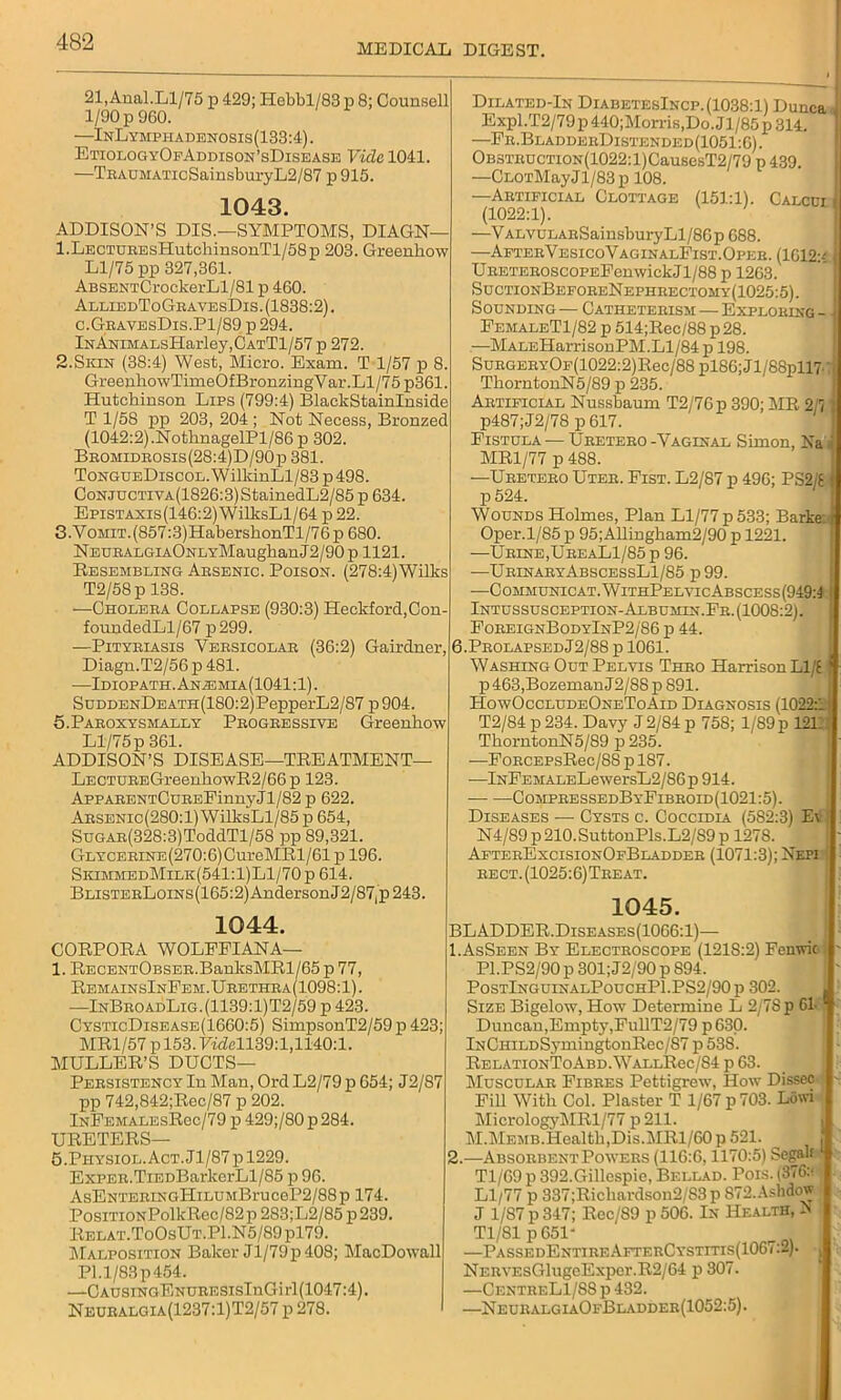 MEDICAL DIGEST. 21, Anal.Ll/75 p 429; Hebbl/83 p 8; Counsell 1/90 p9G0. —InLymphadenosis(133:4). EtiologyOfAddison’sDisease Vide 1041. —TRAUMATicSainsburyL2/87 p 915. 1043. ADDISON’S DIS.—SYMPTOMS, DIAGN— l.LECTUREsHutchinsonTl/58p 203. Greenhow Ll/75 pp 327,361. ABSENTCrockerLl/81 p 460. AlliedToGravesDis. (1838:2). c.GravesDis.P1/89 p 294. lKANiMALsHarley,CATTl/57 p 272. 2.Skin (38:4) West, Micro. Exam. T 1/57 p 8. GreeuhowTimeOfBronzingV ar.Ll/75 p361. Hutchinson Lips (799:4) BlaclcStainlnside T 1/58 pp 203, 204 ; Not Necess, Bronzed (1042:2).NothnagelPl/86 p 302. Bromidrosis(28:4)D/90p 381. ToNGUEDiscoL.WilkinLl/83 p498. GoNJUCTiVA(1826:3)StainedL2/85 p 634. Epistaxis(146:2) WilksLl/64 p 22. 3.Vomit. (857:3)HabershonTl/76 p 680. NEURALGiAONLYMaugbanJ2/90 p 1121. Resembling Arsenic. Poison. (278:4)Wilks T2/58 p 138. —Cholera Collapse (930:3) Heckford,Con- foundedLl/67 p299. —Pityriasis Versicolar (36:2) Gairdner, Diagn.T2/56p 481. •—Idiopath . Anie mia (1041:1). SuddenDe ath (180:2) PepperL2/87 p 904. 5.Paroxysmally Progressive Greenhow Ll/75 p 361. ADDISON’S DISEASE—TREATMENT— LECTUREGreenhowR2/66p 123. AppARENTCuREFinnyJl/82 p 622. Arsenic(280:1) WilksLl/85 p 654, SuGAR(328:3)ToddTl/58 pp 89,321. GLYCERiNE(270:6)CureMRl/61 p 196. SkimmedMilk(541:1)L1/70p 614. BLiSTERLoiNS(165:2)AndersonJ2/87jp243. 1044. CORPORA WOLFFIAN A— 1. RECENTOBSER.BanksMRl/65 p 77, RemainsInFem.Urethra(1098:1). —InBroadLig.(1139:1)T2/59 p 423. CysticDisease(1660:5) SimpsonT2/59 p 423; MR1/57 p 153. FhM139:l,1140:1. MULLER’S DUCTS— Persistency In Man, Ord L2/79 p 654; J2/87 pp 742,842;Rec/87 p 202. InFemalesRcc/79 p 429;/80 p 284. URETERS— 5.Physiol.Act .11/87 pl229. ExPER.TiEDBarkerLl/85 p 96. AsENTERiNGHiLUMBruceP2/88p 174. PosiTiONPolkRec/82p 283;L2/85 p 239. Relat.ToOsUt.P1.N5/89 pl79. Malposition Baker Jl/79p 408; MacDowall Pl.l/83p454. —CAUSiNGENURESisInGirl(1047:4). Neuralgia(1237:1)T2/57 p 278. Dilated-In DiabetesIncp. (1038:1) Dunca J Expl.T2/79p440;Morris,Do.Jl/85p314. —Fr.BladderDistended(1051:6). OBSTRDCTioN(1022:l)CausesT2/79 p 439. —CL0TMayJl/83p 108. —Artificial Clottage (151:1). Calcui (1022:1). —V ALVULARSainsburyLl/86 p 688. —AfterVesicoVaginalFist.Oper. (1C12:< U RETEROscoPEFenwick J1/88 p 1263. SuctionBeforeNephrecxomy(1025:5). Sounding — Catheterism — Exploring - FemaleT1/82 p 514;Rec/88 p28. —MALEHarrisouPM. Ll/84 p 198. SuRGERYOp(1022:2)Rec/88 pl86;Jl/88pll7. ThorntonN5/89 p 235. Artificial Nussbaum T2/76p 390; MR 211 p487;J2/78 p 617. Fistula ■— Uretero -Vaginal Simon, Na MR1/77 p 488. —Uretero Uter. Fist. L2/87 p 496; PS2/E j p 524. Wounds Holmes, Plan Ll/77 p 533; Barke Oper.1/85 p 95;Allingkam2/90 p 1221. —Urine,UreaL1/85p 96. —UrinaryAbscessL1/85 p99. —Communicat.WithPelvicAbscess(949:1 Intussusception-Albumen.Fr. (1008:2). ForeignBodyInP2/86 p 44. 6.ProlapsedJ2/88 p 1061. Washing Out Pelvis Thro Harrison Ll/E p 463,Bozeman 12/88 p 891. HowOccludeOneToAid Diagnosis (1022:1 T2/84 p 234. Davy J 2/84 p 758; 1/89 p 1211 ThorntonN5/89 p235. —FoRCEPsRec/88 p 1S7. —lNFEMALELewersL2/86p 914. CompressedByFibroid(1021:5). Diseases — Cysts c. Coccidia (582:3) E\ N4/89 p 210. SuttonPls.L2/S9 p 1278. AfterExcisionOfBladder (1071:3); Nepi rect.(1025:6)Treat. 1045. BLADDER.Diseases(1066:1)— 1. AsSeen By Electroscope (121S:2) Fenwic P1.PS2/90 p 301; J2/90 p 894. PostIng uinalPouchP1.PS2/90 p 302. Size Bigelow, How Determine L 2/7S p 61 * Duncan,Empty,FullT2/79 p 630. lNCHiLDSymingtonRec/87 p 53S. RelationToAbd.WallRcc/84 p 63. Muscular Fibres Pettigrew, How Dissec FiH With Col. Plaster T 1/67 p 703. Lowi MicrologyMRl/77 p211. M.Memb.Health,Dis.MRl/60 p 521. 2. —Absorbent Powers (116:6,1170:5) Segate Tl/69 p 392.Gillespie, Bellad. Pois. (376:* Ll/77 p 337;Ricliardson2/83p 872.Ashdow J 1/87 p 347; Rec/89 p 506. In Health, N Tl/Sl p 651' —PassedEntireAfterCystitis(1067:2). NERVEsGlugeExpcr.R2/64 p 307. —CentreL1/S8 p 432. —NeuralgiaOfBladder(1052:5).