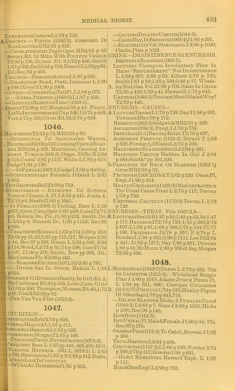 LvMPH.\TicsCumowLl/79p 725. I.Uraciius — Fostus (1536:3). Composit. In MAxLuschkaMR2/62 p 522. —Unobliterated Paget Oper.MR2/G2 p 86 ' Savory A5t. 13 Mths.Witli Polypus Vesicle T2/52p 106; Bryant iEt. 8,1/62p 456; Smith 1/63 p 320;Ball2/83 p 759.FrenchLl/82ppG0, 115;Rec/83 p 253. Urachus—DisEASEsSuttonLl/87 p256. —Dilatation Bond, Pratt, Immense L1/90 p S9S.Oliver? Jl/90 p 1068. —Cysts—CoNGENiT.ALTaitPl.L2/88p 675. Extra.Periton.(1660:5)L1/S7 p 256. —CalculusRemovedThro’ (1058:3). ).AbsentT2/60p 167;Morgan2/85 p 44; Fleury, YetNolNCONTiNENCE2/74p 536;L2/74 p 893; Vost.2/75 p 265;01iveriEt.53,2/79 p 829. 1046. !.MalformedT2/52 p 72;MR2/62 p 92. —Diverticula Vel Sacculated Warren, . EnormousR2/62pl53.CausingTRiPLEBLAD- der MR2/64 p 328. Murchison, Causing Ab- domen. Tumour (948:3) Diagn. Diffic.R2/64 p 116.CoatsJ 2/82 p 1157.White Ll/83 p 410; Cadge?l/84 p 138. lNFEMALE(1063:l)CadgeLl/84p QetScq. —Supplementary Foreskin Dilated L 2/81 p862. .NEwGROWTHsBallT2/83p 759. Extroversion—Extrophy Vel Ectopia Vesic.e Chance, 2, P1.L2/52 p 541. Jones, 4, T2/72 p 6.HeathJl/85 p 1041. —In Females (1098:1) Curling, Rare L 1/58 p627;Ayres,Cure,Oper.l/60 p59.JonesT2/72 p6. Robson Do. 3?ls. Jl/85p222. Smith Do. L2/85p8; Bennett Do. 1/86 p 1163; Rec/86 p340. —TREATMENTHolmes Ll/63 p714;l/69 p 259; T2/64 pp 21,22;l/65pp 115,117; Morgan 2/85 p 44; Rec/87p238. Simon L 2/52 p568; 2/62 p 114;Wood,3,2/73 p 9;l/74 p 198; CureTl/74 p 197; Jl/SOp 278; Smith, New pp 202, 321. MacCormacPls.N2/88p 246. BladderExcised(1071:3)J2/86 p 787. — —Divide Sac. II. Synch. Makins L 1/88 p624. Inversion FcZEvERSiONBeatty,In GirliEt. 2, PerUrethram Rl/63p 195.Lowe,Cure, Girls Ll/62p 250; Thompson, WomaniEt.40,1/75 .81 p46.VossMR2/62p 82. ■ —Per.Ves. Vag.Fist. (1612:4). 1047. BTURITION— NNERVATioNErbJ2/78p 923. ^ORMALHancockLl/52 p 211. VBNORMALHancockLl/52 p 323. Stammering MorganT2/85 p 10G. —PrecedesProst.Hypertrophy(1073:.c Frequent Rees L 1/57 pp 445, 469,495; 1 Bladder Hypertr. (331:1, 1070:1) L i p 701.SteavensonJ 1/83 p 9;l/85 p 312.Ne AlwaysLookToCoNSTlPAT. -TnUricAc.DiathesisJ1/85 p 312. —CausingDilatedUreter(1044:5). —CASEsDay,lNBRiGHTs(1009:4)Jl/86p291. —ELECTRiciTYVal.Steavenson J 2/86 p 1020; Clarke,Plan p 1022. URINE—INCONTINENCE FeZ ENURE SIS. IrritableBladder(1068:1). Lectures Thompson Involuntary Flow In Males “Regurgement” Not Incontinence L l/68p 307; 2/68 p69; Allbutt 2/70 p 733; Smithl/61 p 54;l/48 p 584;2/48 p 13. Whate- 3. leyMed.Gaz.Vol.22/38 p 702.Slade In Child T2/55 p 450;l/59 p41.HawardLl/72p 645. URETERs(1044:5)DuncanOftenDilatedWhy? T2/79 p 440. ENURESIS—CAUSES— 4. LECTURETeevanLl/79 p 729.Day Jl/86p291. TownsendRec/88p 172. HEREDiTY(562:5)SedgwickMR2/61 p 209. AscARiDEs(934:3).Freqt. Ll/70 p 758. lMPETiGo(51:l)BarclayRelat.T2/70 p 697. Adherent Prepuce (1165:3) Bryant T 1/68 p 528.Forstey^jOfCasesL2/72 p 593. MALFORMEDBLADDERSmitllJ2/84 p 561. Malposed Ureter Madden In Girl J 2/84 p 464;Smith?pp 561,595. 5. Paralysis Of Neck Of Bladder (1052:1) GrossMR2/52 p 82. PHYMOsis(1166:2)DickT 2/62 p 220. OwenPl. Expl.Jl/80p 314. Me atusUrinarius (1169:3) Otis Contraction The Usual Cause Treat L 2/75 p 117; Teevan 1/79 p 729. Urethral Calculus (1170:3) Teevan L 1/79 p 729. ENURESIS—TREAT. Vide 1047:2,3— 6. LECTUREsSmithRl/67p92;l/45pp53,54;l/47 p 176.HammondT2/76p 710; 1/55 p 289;2/70 p 697;Ll/65 p 81;l/69 p 390;l/75 p 184;Tl/77 pl90. Farquarson J2/78 p 957; P 2/79 p 7. BowdenLl/84 p 831;2/90 p llll.Lee PS2/84 p 541; Jl/85p 1277; Day 1/86 p 291; Duncan 1/88 p 55;McMunn 2/90 p 936et Seq.Morgan T2/85 p 106. 1048. 1. MECHANiCAL(1049:7)Dowse L2/73p 332. Tie In Catheter (1215:3). Whitehead Bougie Plan J 2/80p 1019. Adams Jugum Penis PI. L 1/64 pp 621, 680; Corrigan Collodion 2. (315:6)ToPREPUCEl/70p329;Huxley Figure Of 8Bandagel/78pp 443,778. —Dilate Bladder Hicks, 2 Females Cured (1049:2) L2/68p 7. Sims J 2/89p 1052; Hicks p 1091;Rec/90 pl40. IronRing(1164:5) . BedURiNALPl.Male&Female Jl/80 p 94; Pis. Rec/87pl78. GermanPeat(161:2) To Catch,Browne J1/87 p 204. ' TRUssHan*isonL2/84 p483. Circumcise(11G7:2)L1/G0 p 336; Forster 2/72 p593;2/75pll7;Bowdenl/84 p831. —Habit Remaining Haward Expl. L 1/87 p 111. BirchRodExp1.L2/90 p 752.