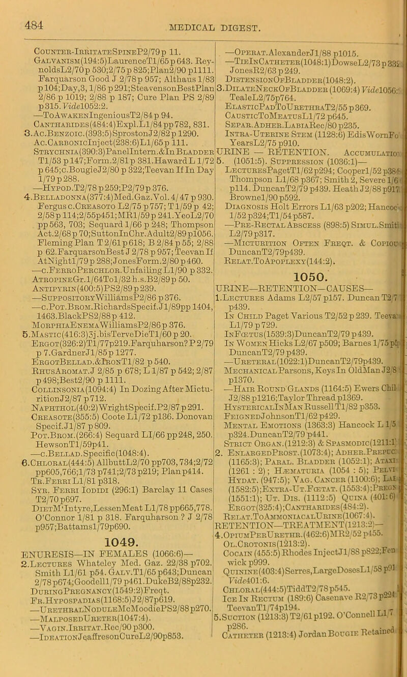 Counter-IrritateSpineP2/79p 11. GALVANisM(194:5)LauronceTl/65p643. Hey- noldsL2/70p 530;2/75 p 825;Plan2/90 pllll Farquarson Good J 2/78p 957; Althaus 1/83 pl04;Day,3, l/86p291;SteavensonBestPlan 2/86 p 1019; 2/88 p 187; Cure Plan PS 2/89 p315.Fidel052:2. —ToAwAKENlngeniousT2/84p 94. CANTHARiDEs(484:4)Expl.Ll/84pp782, 831. 3. Ac.BENzoic.(393:5)SprostonJ2/82p 1290. Ac.CARBONicInject(238:6)Ll/65p 111. STRYCHNiA(390:3)PanelIntern.&In Bladder Tl/53 pl47;Form.2/81p 381.HawardL 1/72 p 645;c.BougieJ2/80 p 322;Teevan If In Day 1/79 p 288. —HYPOD.T2/78p259;P2/79p 376. 4. BELLADONNA(377:4)Med.Gaz.Vol.4/47 p930. Fergus c.Creasoto L2/75 p757; T1/59 p 42; 2/58 p 114;2/55p451; MR1/59 p 241.YeoL2/70 pp563, 703; Sequard 1/66 p 248; Thompson Act.2/68 p70;SuttonInChr.Adult2/89pl056. FlemingPlan T2/61p618; B2/84p55; 2/88 p 62.Farquarso‘nBest J 2/78 p 957; TeevanIf AtNightl/79p 288; JonesForm.2/80 p 460. —c.FERRoPERCHLOR.UnfailingLl/90 p 332. AtropineGi\1/64To1/32 h.s.B2/89p 50. Antipyrin (400:5)PS2/89 p 239. —SupposiTORYWilliamsP2/86 p376. —c.P0T.BR0M.RichardsSpecif.Jl/89pp 1404, 1463.BlackPS2/88p 412. MoRPHiAENEMAWilliamsP2/86p 376. 5. MASTic(416:3)5j.bisTerveDieTl/60p 20. ERGOT(326:2)Tl/77p219.Farquharson?P2/79 p 7.GardnerJl/85p 1277. ErgotBellad.&IronT1/82 p 540. RhusArohat.J 2/85 p 678; L1/87 p 542; 2/87 p498;Best2/90 pllll. Collinsonia(1094:4) In Dozing After Mictu- ritionJ2/87 p712. NAPHTHOL(40:2)WrightSpecif.P2/87p291. Creasote(355:5) Coote Ll/72 pl36. Donovan Specif. Jl/87 p809. Pot.Brom. (266:4) Sequard LI/66 pp248,250, HewsonTl/59p41. —c.BELLAD.Specific(1048:4). 6. Chloral(444:5) AllhuttL2/70 pp703,734;2/72 pp605,766;l/73 p741;2/73 p219; Planp414. Tr.Ferri Ll/81 p318. Syr. Ferri Iodidi (296:1) Barclay 11 Cases T2/70p697. DiETM‘Intyre,LessenMeat Ll/78 pp665,778. O’Connor 1/81 p 318. Farquharson ? J 2/78 p957;Battamsl/79p690. 1049. ENURESIS—IN FEMALES (1066:6)— 2.Lectures Whateley Med. Gaz. 22/38 p702. Smith Ll/61 p54. GALV.Tl/65p643;Duncan 2/78 pG74;Goodell 1/79 p461. DukeB2/88p232. DuBiNGPREGNANCY(1549:2)Freqt. Fr.Hypospadias(1168:5)J2/87p619. —URETHRALNoDULEMcMoodiePS2/88p270,1 —MalposedUreter(1047:4). —V a g i n. Irrit at. Rec/90 p.300. —Ideation JeafTrcsonCuroL2/90p853. —OPERAT.AlexanderJl/88 pl015. —TiElNCATHETER(1048:l)DowseL2/73p33i . JonesR2/63 p 249. DistensionOfBladder(1048:2). 3.DilateNeckOeB ladder (1069:4) YideKMy TealeL2/75p764. ElasticPadToUrethraT2/55 p 369. CausticToMeatusL1/72 p645. Separ. ADHER.LABiARec/80 p235. Intra-Uterine Stem (1128:6) EdisWornFo YearsL2/75 p910. URINE — RETENTION. Accumulate: I 5. (1051:5). Suppression (1036:1)— LECTUREsPagetTl/62 p294; Cooperl/52 p38f Thompson Ll/68 p3G7; Smith 2, Severe 1/6 pll4. DuncanT2/79 p439. Heath J2/88p917 Brownel/90 p592. Diagnosis Holt Errors Ll/63 p202; Hancoc- 1/52 p324;Tl/54p587. •—Pre-Rectal Abscess (898:5) SiMUL.Snfiai L2/79p317. —Micturition Often Freqt. & Copiou DuncanT2/79p439. Relat.ToApoplexy(144:2). 1050. URINE—RETENTION—CAUSES— 1. Lectures Adams L2/57pl57. Duncan T2 7 p439. In Child Paget Various T2/52 p 239. Teeva: Ll/79 p 729. lNFcETUs(1539:3)DuncanT2/79p439. In Women Hicks L2/67 p509; Barnes 1/75 pi DuncanT2/79 p439. —URETERAL(1022:l)DuncanT2/79p439. Mechanical Parsons, Keys In OldMan J2 S pl370. -—Hair Round Glands (1164:5) Ewers Chil J2/S8 pl216;Taylor Thread pl369. HystericalInMan Russell Tl/82 p353. FEiGNEDJohnsonTl/62 p429. Mental Emotions (1363:3) Hancock L1/5 p324.DuncanT2/79 p441. Strict Organ.(1212:3) & Spasmodic(1211:1 2. EnlargedProst.(1073:4); Adher.Prepcc: (1165:3); Paral. Bladder (1052:1); Ataxi (1261 : 2); H.ematuria (1054 : 5); Pelvi Hydat. (947:5); Vag. Cancer (lKXkG'): Lai (1582:5) jExtra-Ut.Fcetat. (1553:4);Prec.x (1551:1); Ut. Dis. (1112:5) Quina (401:6) Ergot(325:4);Cantharides(4S4:2). Relat.To.AmmoniacalUrine(1067:4). RETENTION—TREATMENT(1213:2)— 4.0piumPerUretiir.(462:6)1\IR2 52p455. Ol.Crotonis(1213:2). Cocain (455:5) Rhodes IujectJl/SS pS22;Fcn wickp999. ( QuiNiNE(403:4)Scrrcs,LargeDosesLl 58 Vide 401:6. CiiLORAL(444:5)TiddT2/78p545. Ice In Rectum (1S9:6) Casenave R2/73p— TeevauTl/74pl94. „ T , r 5.Suction (1213:3) T2/61pl92. O’Connell LI < Catheter (1213:4) Jordan Bougie Retained