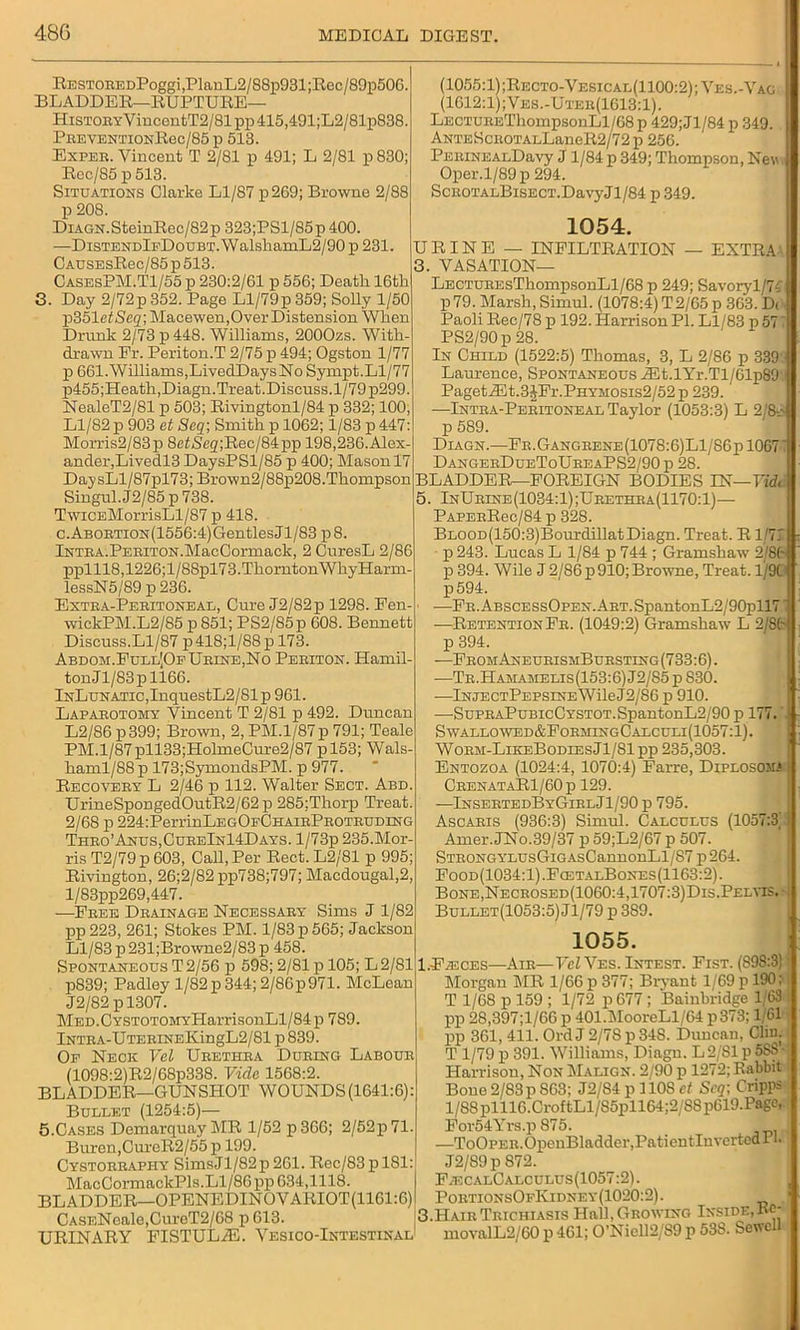 RESTOEEDPoggi,PlanL2/88p931;Rec/89p506. BLADDER—RUPTURE— HisTOEYVincontT2/81 pp 415,491;L2/81p838. PBEVENTIONRec/85 p 513. Expeb. Vincent T 2/81 p 491; L 2/81 p 830; Rec/85 p 513. Situations Clarke Ll/87 p269; Browne 2/88 p 208. DiAGN.SteinRec/82p 323;PSl/85p 400. —DiSTENDlpDouBT.WalshamL2/90 p 231. CAUSEsRec/85p513. CasesPM.T1/55 p 230:2/61 p 556; Deatli 16th 3. Day 2/72p 352. Page Ll/79p 359; Solly 1/50 p351 etSeq; Macewen,Over Distension. Wlien Drunk 2/73 p 448. Williams, 2000zs. With- drawn Fr. Periton.T 2/75 p 494; Ogston 1/77 p 661. Williams,LivedDaysNo Sympt.Ll/77 p455;Heath, Diagn. Treat. Discuss. 1/79 p299. NealeT2/81 p 503; Rivingtonl/84 p 332; 100, Ll/82 p 903 et Seq\ Smith p 1062; 1/83 p 447: Morris2/83p 8e£jS'eg;Rec/84pp 198,236.Alex- ander,Livedl3 DaysPSl/85 p 400; Mason 17 DaysLl/87pl73; Brown2/88p208.Thompson Singul. J2/85 p 738. TwiCEMorrisLl/87 p 418. c.ABOBTiON(1556:4)GentlesJl/83pS. iNTBA.PEBiTON.MacCormack, 2 CnresL 2/86 pplll8,1226;l/88pl73.ThorntonWhyHarm- lessN5/89 p 236. Extea-Pebitoneal, Cure J2/82p 1298. Fen- wickPM.L2/85 p 851; PS2/85p 608. Bennett Discuss.Ll/87 p418;l/88 p 173. Abdom.Full[OeUbine,No Pebiton. Hamil- tonJl/83pll66. lNLuNATic,InquestL2/81p 961. Lapabotomy Vincent T 2/81 p 492. Duncan L2/86 p399; Brown, 2, PM.l/87p 791; Teale PM.l/87pll33;HolmeCure2/87 pl53; Wals- haml/88p 173;SymondsPM. p 977. Recoveby L 2/46 p 112. Walter Sect. Abd. UrineSpongedOutR2/62p 285;Thorp Treat 2/68 p 224:PerrinLEGOFCHAiBPBOTBUMNG Thbo’Anus,CubeIn14Days. l/73p 235.Mor- ris T2/79 p 603, Call, Per Rect. L2/81 p 995; Rivington, 26;2/82pp738;797; Maedougal,2, l/83pp269,447. —Fbee Dbainage Necessaey Sims J 1/82 pp223, 261; Stokes PM. 1/83 p 565; Jackson Ll/83 p 231;Browne2/83 p 458 Spontaneous T 2/56 p 598; 2/81 p 105; L 2/81 p839; Padley 1/82p344;2/86p971. McLean J2/82 pl307. Med . CYSTOTOMYHarrisonLl/84 p 789. lNTEA-UTEBiNEKingL2/81 p 839. Op Neck Vel Ubethba Dubing Laboub (1098:2)R2/68p338. Vide 1568:2 BLADDER—GUNSHOT WOUNDS(1641:6): Bullet (1254:5)— 5.Cases Demarquay MR 1/52 p 366; 2/52p71 Buren,CureR2/55 p 199. Cystobbaphy SimsJl/82p 261. Rec/83pl81: MacCormackPls.Ll/86 pp 634,1118. BLADDER—OPENEDINOVARIOT(1161:6) CASENeale,CureT2/68p 613 URINARY (1055:1);Recto-Vesical(1100:2); Ves.-Vag (1612:1);Ves.-Uteb(1613:1). LECTUEEThompsonLl/68 p 429; Jl/84 p 349. ANTESciiOTALLaneR2/72 p 256. PEEiNEALDavy J1/84 p 349; Thompson, Nev Oper.l/89p 294. ScEOTALBiSECT.DavyJl/84 p 349. 1054. URINE — INFILTRATION — EXTRA 3. VASATION— LECTUEEsThompsonLl/68 p 249; Savoryl/74 p 79. Marsh, Simul. (1078:4) T 2/65 p 363. D( Paoli Rec/78 p 192. Harrison PI. Ll/83 p 57 PS2/90p 28. In Child (1522:5) Thomas, 3, L 2/86 p 339. Laurence, Spontaneous ASt.lYr.Tl/61p89 Paget JEt.3JFr.PHYMOsis2/52 p 239. —Intba-Pebitoneal Taylor (1053:3) L 2/8-- p 589. Diagn.—Fe. Gangbene (1078:6)Ll/86pl067 DangeeDueToUbeaPS2/90 p 28. BLADDER—FOREIGN BODIES IN—Fid. 5. InUbine(1034:1);Ubethba(1170:1)— PAPEERec/84 p 328. BLOOD(150:3)Bourdillat Diagn. Treat. R1/71 p243. Lucas L 1/84 p 744 ; Gramshaw 2/8(- p 394. Wile J 2/86p 910; Browne, Treat. 1/91 p 594. —FE.ABSCESsOPEN.ABT.SpantonL2/90pll7 —Retention Fe. (1049:2) Gramshaw L 2/St- p 394. —FbomAneubismBubsting (733:6). —TE.HAMAMELis(153:6)J2/S5pS30. •—lNJECTPEPSiNEWileJ2/86 p 910. —SuPEAPuBicCYSTOT.SpantonL2/90 p 177. Swallowed&FobmingCalculi(1057:1). Wobm-LikeBodeesJI/81 pp 235,303. Entozoa (1024:4, 1070:4) Farre, Diplosom.1 CeenataR1/60]i 129. —InsebtedByGibl J 1 /90 p 795. Ascabis (936:3) Simul. Calculus (1057:3' Amer.JNo.39/37 p 59;L2/67 p 507. STEONGYLUsGiGAsCannonLl/S7 j)264. Food(1034:1).FcetalBones(1163:2). Bone,Neceosed(1060:4,1707:3)Dis.Pelvis. Bullet(1053:5) Jl/79 p 389. 1055. l.FiECES—Aie—Vel Ves. Intest. Fist. (898:3) IMorgan MR 1/66 p 377; Bryant 1/69 p 190; T 1/68 p 159 ; 1/72 p 677 ; Bainbridge 1/63 pp 28,397;l/66 p 401.MoorcLl/64 p373:1 61 lip 361, 411. OrdJ 2/78 p34S. Duncan, Cliu. T 1/79 p 391. Williams, Diagn. L2/S1 p 5SS’- Harrison, Non Malign. 2/90 p 1272; Rabbit Bone 2/83p 863; J2/84 p 110S ct Scq\ Cripps l/88plll6.CroftLl/S5pll64;2/88p619.Page, For54Yrs.p 875. —ToOPEB.OpenBladder,PatientIuvcrteaPl. J2/89p S72. F.ecalCalculus(1057:2). PoetionsOfKidney(1020:2). 3.HaibTbichiasis Hall, Growing Inside, FISTUL7E. Vesico-Intestinal movalL2/60 p 461; 0’Niell2/89 p 538. Sewell