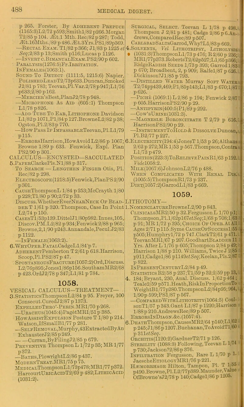 p 265. Forster, By Adherent Prepuce (1165:3)L2/72 p593;Smithl/82 p266.Morg'an T2/85 p 104. jffit.l Mth. Bec/82 p 287; Todd, -®t.l6Mths./89 p 486.iEt.3Yrs.PSl/89p369. —Bectal Exam. Tl/82p366; Jl/83p 1225 et Seq;%l 83 p 13;Smith pll6;Lucasp 1126. —Invert c.BimanualExam.PS2/90p 602. PARALYSIS(1276:5)Fr.lRRXTATION. InFemales (1063:1). Sound To Detect (1111:5, 1215:6) Napier, PolishedLeadT2/73p633.Duncan,Smoked J2/81p 783; Teevan,PI.Var.2/78p947;Ll/76 p633;2/80pl62. —MERCiER’sBest,PlanJ2/78 p 948. —Microphone As Aid (605:1) Thompson Ll/78 p 826. —Add Tube To Ear, Lithophone Davidson Ll/82p 1071,Pl/84p 127.BrowneL2/82 p38; Ogston,P1.2/83p 770. —How Pass Ip iMPASSABLETeevan,PI.Ll/79 pll5. —ERRORsHarrison,HowAvoidL2/86 p 1067; Browne 1/89 p 633. Fenwick, Expl. Plan PS2/90 p 301. CALCULUS—ENCYSTED—SACCULATED 5. PAPERClarkePls.Nl/88 p 317. To Search — Lengthen Finger Otis, PI. Bec/82 p 298. ELECTROScoPE(1218:5)Fenwiek,PlanPS2/90 p301. CAUSETkompsonL 1/84 p 253;McCrayth 1/80 p 228;Tl/80 p 90;2/72 p 33. Discuss.WhetherEverNEARNECK Op Blad- der T 1/61 p 320. Thompson, Case In Point L2/74 p 150. CASEsTl/53pl39.DittelJl/80p982.Innes,105, Discov.PM.L2/82 p934;Fenwick2/88 p 965; Browne,2,1/90 p243.Annandale,Pecul.J2/83 p 1122. —InFemale(1063:2). 6. WHYOpER.FATALCadgeLl/84‘p 7. ADHERENTPemberton T2/61p 618.Harrison, Scoop,Pl.PS2/87p 47. SPONTANEOUsFRACTURE(1057:2)Ord, Discuss. L2/76p895;Jonesl/86pl56.SouthamMB2/68 p 423.0rdJ2/78 p 347;L1/81 p 784. 1058. VESICAL CALCULUS—TBEATMENT— 3.STATisTicsThompsonL2/84 p 95. Freyer, 100 Consecut.CuredJ2/87 p 1373. ExpelledThro’-Perin.MB1/70 p 268. —URACHUS(1045:4)PagetMBl/51p 385. HowAssistExpulsion Posture T 1/80 p 214. Watson,IfSmallBl/77 p 281. —SelfBemoval, Murphy, 43ExtractedByAn Exhauster J 2/85 p 249. Curran,ByFilingJ2/85 p 679. Preventive ThompsonL l/72p 35; MB 1/77 p372. —Baths,PlowrightL2/86 p 437. ModernTreat.MB1/75 p 75. MEDiCALThompsonLl/73p478;MBl/77 p372. HarcourtURicAciDT2/69 p 482;LithicAcid (1031:2). 1 Surgical, Select. Teevan L 1/78 p 498.- Thompson J 2/81 p 481; Cadge 2/86 p 6. An- drews,ComparedBec/89 p507. CARLSBADSALTsGarrod,Why?Ll/83p609. 4. Solvents, Vcl Lithotripsy, Litholysis • (1031:3)ThompsonLl/73p476; B2/60 p 236: MBl/77p373.BobertsT2/62p527;Ll/65p366;, BidgeBADisn Seeds l/73p 393; Garrodl/83 p 670; Broadbent, 2, p 909; Balfel/87 p 626.; Dickinson?Jl/85 p 793. —Distilled Water Murray Soft Water T2/74pp439,469;Pl/85pl43;Ll/83 p 670;l.-87 p 626. —Piche (1069:1) L 2/86 p 194; Fenwick 2/87 T p 605.HarrisonPS2/90 p 29. -—Antipyrin(400:5)P1/89 p 292. —Cow’sUrine(1031:3). ■—Magnesias Boroncitrate T 2/79 p 616. 4 HarrisonPS2/90 p 29. —InstruhentToHold & Dissolve Duncan,l P1.B2/77 p 227. 6.ELECTRiciTY(194:4)JonesT 1/53 p 26;Althaus i 2/62 p 272;MB 1/53 p 567.Thompson,Contra. ( Ll/73 p479. Position (223:3) ToBelievePainB1/63 p 192.. Vide1058:2. Milk(1067:6) JohnsonL2/76 p 488. When Complicated With Benal Dis.- (1005:5)ThompsonBl/73 p 237. Diet (1057:2) GarrodLl/83 p 669. 1059. LITHOTOMY— l.NoMENCLATUREBrowneL2/90 p 843. ClinicALsMB2/50p 32.FergussonL 1/70 pi; Thompson,PI.l/62pl67et<Scg;l/68p 70S;l/63 J p 91; MB 1/72 p 395; Choice Of OPER.AtAll Ages 2/71 p 115.Syme CauseOfSuccessI/55 i p505;Humphry 1/72 p 747.ClarkT2/61 p 471.. TeevanMBl/67 p 207.GoodliartBLADDEE 11 Yrs. After L 1/76 p 605;Thompson 2/84 p 49; ■ Harrison 1/88 p 210. Williams, Twice J 2/85 p911;Cadgel/86 pll49ctSeg;Keelan,Pls.2/87 1 p 822. InPresentCenturyL2/S4 p 49. Statistics B2/58 p 237;Tl/59 p 32;2/59 pp 13, 4. 184;Bryant, 230, Anal. Discuss. l/62p464; Teale2/59 p571.Heath,BisklnProportionTo ! WeiglitBl/77p2S0.ThompsonL2/S4p95; 964,: 1/90p 599;PSl/87 p 567. —ComparedWithLithotrity(1064:5) Coul-. sonTl/57 p 343.Gant Ll/87 p 1220;Harrison 1/88p 210.AudrewsBec/89 p 507. ErrorsInDiagn.&c. (1057:4). 6.DEATnThompson,CauscsMB2/64 pl l0;Ll/62 p 245; Jl/86p 1207.Buchanan,ToAvoidTl/60 p 311cfSc<?. ORCiiiTis(1120:2)GardnerT2/71 p 126. Sterility (1088:3) Following, Teevan L 1/74 1 p 730;Jacksou?2/86p 376. Infiltration Fergusson, Bare L 1/70 p 1* JaescheETiOLOGYMBl/76 p 221. Haemorrhage Hilton, Tampon, PI. T 1/55 ^ p490.Browne,PI.L2/77p3S9.Maunder,aluc OfBrowne’sJ2/78 p 140;Cadgel/86 p 1205.