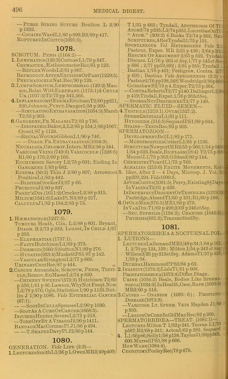 — Pubse Stbing Sdtdee Boulton L 2/90 p 1332. —Cocaine WardLl/86 p 899;B2/89p 417. RuptubedInCoitus (1091:5). 1078. SCROTUM. Penis (1164:2)— 1. LYMPHATics(128:3)CurnowLl/79 p 547. Ceemasteb, JEsthesiometerRec/81 p 122. —Reflex WoodsL2/81 p 867. Repeoduct.AftebExcisionOfPaet(1229:5). PNEUMATOCELENat.Rec/90p 129. 3.LymphSceotum,Lymphoeehag.(129:2) Man- son, Ilelat.WithE lepiiant. (1175:1)& Chyle Ue.(1037:3)T2/75 pp 542,566. 4.lNFLAMMATOEYCEDEMAErichsenT2/60pp211, 320; Johnson,PuNCT.Dangerl/58 p 209. -—SlMULATINGExTEAYASATION(1054:3)Marsh T2/65 p 363. 6.Gangbene_,Fe.MalabiaT2/83 p 736. —IraoPATHicBaker,2,L2/85 p 154;l/86pl067; Crossl/87 p 1128. —RECTALWouNDGibbonLl/90p 746. Diagn.Eb.Extea vasation(1054:3). NEUBALGiA,CHLOBOF.Intern.MR2/56 p 244. Vabicose Veins (749:3) Yaeicocele (1228:6) Rl/60p 176;2/60p 166. Ecchymosis Savory L2/75 p 691; Ending In Gangbene 1/83 p 682. Eczema (50:2) Thin J 2/80 p 807; Arrowroot PoulticeLl/82 p 442. —BLisTEBCrockerJ2/87 p 66. PeueitusJ2/80p 837. PAGET’sDis.(1611:2)CrockerL2/88p915. MiLiuM(1541:6)LakePl.N3/89 p 217. CalculusJ1/82 p 184;2/85 p 73. 1079. 1. H,ematocele(1227:5). Tumoues Heath, Clin. L2/88p801. Bryant, Diagn. R 2/73 p 232; Louvet, In Child 1/67 p 253. —Elephantias. (1757:1). —FATTYHutchisonLl/89p 379. —DEEMOiD(1660:5)SuttonNl/89p 276. —HYDATiD(933:4)MuskettPSl/87 p 142. —VASCULABRivingtonL2/77 p 608. UBiNAEYCYSTRec/87 p 444. 2. Cancee Annandale, Sceotum, Penis, Testi- cle,Remov.EnMasseL2/74 p 829. —Chimney Sweeps’(573:3) Hutchison T2/60 p 556;1/61 p 86.Lawson,WhyNotFreqt.Now L2/78 p 576; Ogle,Statistics 1/90 p 1135.But- lin J 1/90 p 1086. Vide Epithelial Cancee (67:1). SooTlNCELLsSpencerL2/90p 1030. —SootAs A CueeOfCanceb(1668:5). lNJUEiEsHunter,SevereL2/73 p 218. —ToenOffByAVieagoJ2/90p1411. BANDAGEMacCormacPl. Jl/86 p 494. T.SHAPEDDavyPl.J2/86pl44. 1080. GENERATION. Vide Life (2:3)— l.LECTUEEsSmithLl/56pl.OwenMR2/49p409; T 1/51 p 663 ; Tyndall, Apotheosis Of T1 Atom2/74 p235;L2/74p351.LucretiasOnTl “ Atom.” (309:2) 6 Books T2/74p262; Ne ScEiPTUEES,AfterTyndalll/75p 151. Spontaneous Vel Heteeogeny Vide 2:'. Pasteur, Exper. MR 2/61 p 436; 2/64 p 101 Resume Of Aegument 2/65 p 522. Tyndal Discuss. Ll/76 p 262 et Seq-, 1/77 p 145cf Set p 886 ; 2/77 ppl9,892 ; 2/81 p 955; Tyndall Bastian 1/78 p 401; Pettigrew, Contra. 2/7' p 695; Bastian Vide Abiogenesis (2:2) i Pasteur2/76 ppl98,248; Woodridge2/8Gp40L GrimshawB2/78 p 4.Exper.T2/73 p 364. —CoNTBARobertsT2/77 pl40.DallingerL2/81 p 419;Tindall,Exper.l/76p 262etSeq. —SpoeesNotDesteoyedT2/77 p 140. SPERMATIC FLUID—SEMEN— 4. Testicle(1219:1).Ovum(1527:2). SpeemGeystalsL1/81p 111. Hypodeem. (216:5) SequardPSl/89 p 644. Stains—TESTsRec/82p 205. SPERMATOZOON— DEVELOPMENTBellLl/82p 171. —MoNSTEOSiTiEsCutterLl/85 p 1136. STBucTUEENewportMR2/53 p 266;l/54p540 1/64 p 523.Beale,Bioplasm(18:4) T2/75 p 89! MenzelLl/78 p363;Gibbes2/80p 144. CHEMisTEYPicardLl/75 p769. Alkalies (215:6) Excite Movements, Kol- 5. liker, After 2 — 4 Days, Microsp. J. Yol. 3. pp293,294.7i<M090:5. AfteeCoitus(1091:5) Percy,ExistingSfDay- InVAGiNAT2/61 p 439. InImpeefectDescentOfTesticles (1219:3) Partridge,AbsentTl/60 p 101;Rl/60p 188. 6.0f0ldMen(576:5)MR1/6Sp 279. InVaeDis.T1/69 p 498;2/69 p246efScg. —Sec. Syphilis (1194:2); Chancee (1S45:5); Phthisis (681:5) ;TransmittedBy. 1081. SPERMATORRHCE A & NOCTURNAL POL- 1. LUTIONS— LECTUEEsLallemandMRl/48 p 34;l/64 p 161: L 2/70 pp 124,159 ; Milton 1/54 p 243 ct Seq: Wilson2/26 pp 215etSeq. AdamsTl/57p 453; 1/58 p 94. DiUENALHanimond?PS2/84 p 62. 2.lNSANiTY(1376:2)LisleTl/61 p 60S. PEOSTATOEEHCEA(1072:4)Differ.Diagn. Ueine (1034:2) Beale, Bodies Like Spehma- tozoa(1034:2) InHealth,Case,Rape (1092:5) MR2/G0 p 518. 3. Causes — Onanism (1083:6); Pkostatic Disease(1072:3). -( ■ —Vabicose Lt. Speem. Vein Hayden Jl SO p 839. —LEsiONOFConDln01dManRec/S2 p2S0. SPERMATORRHOEA—TREAT. (1081:1)— LectueesMilton T l/52p 241. Tcevau Ll/<0 p587;R2/68p 241; Actoul/62p2S2. Sequard 4. Ll/66p86;Sollyl/58 pl34.TayIorJl/83pp562, 600.MurrellPSl/88 p 606. HowWabn(1084:4). CYSTOTOMYPooleyRec/78 p 47S.