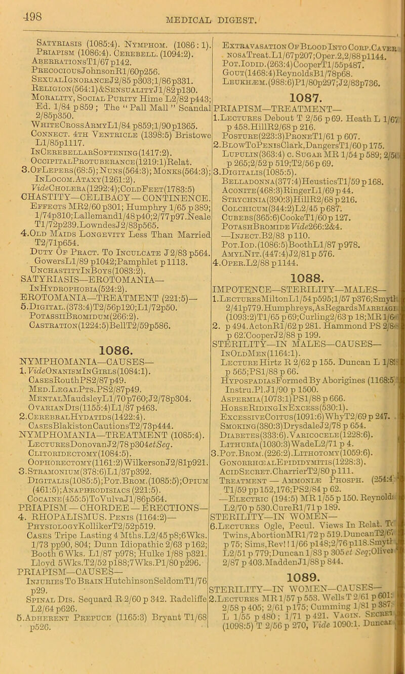 MEDICAL DIGEST. Satyriasis (1085:4). Nymphom. (1086:1). Priapism (1086:4). Cerebell. (1094:2). AberrationsT1/67 pl42. Precocious JohnsonRl/60p256. SexualIgnorance 12/85 p303; 1 /86 p331. Religion (564:1)&Sensuality J1/82 pl30. Morality, Social Purity Hime L2/82 p443; Ed. 1/84 p859 ; The “ Pall Mall ” Scandal 2/85p350. WhitbCrossArmyL1/84 p859;l/90pl365. Connect. 4th Ventricle (1398:5) Bristowe Ll/85plll7. InCerebellarSoetening(1417:2). OcCIPITALPROTUBERANCE(1219:l)Relat. 3.0fLepers(68:5); Nuns(564:3); Monks(564:3); InLocom.Ataxy(1261:2). ■F^cCholera(1292:4);ColdFeet(1783:5) CHASTITY—CELIBACY— CONTINENCE. Effects MR2/60 p301; Humphry 1/65 p 389; l/74p310;Lallemandl/48p40;2/77p97.Neale Tl/72p239.Lowndes J2/83p565. 4.Old Maids Longevity Less Than Married T2/71p654. Duty Of Pract. To Inculcate J 2/83 p564. GowersLl/89 pl042;Pamphlet plll3. UnchastityInBoys (1083:2). SATYRIASIS—EROTOMANIA— InHydrophobia(524:2) . EROTOMANIA—TREATMENT (221:5)— 5.Digital. (373:4)T2/56pl20;Ll/72p50. PotassiiBromidum(266:2). CASTRATiON(1224:5)BellT2/59p586. Extravasation Of Blood Into Corp.Ca vee NOSATreat.Ll/67p207;Oper.2,2/88pll44. PoT.IoDiD.(263:4)CooperTl/55p487. GouT(1468:4)ReynoldsBl/78p68. LBUKHA2M.(988:0)Pl/80p297;J2/83p736. 1086. NYMPHOMANIA-CAUSES— 1. UideONANisMlN Girls (1084:1). CASEsRouthPS2/87 p49. Med.LegalPts.PS2/87p49. MENTALMaudsleyLl/70 p760; J2/7 8p304. OvarianDis(1155:4) Ll/37 p463. 2. CerebralHydatids(1422:4). CASEsBlakistonCautionsT2/73p444. NYMPHOMANIA—TREATMENT (1085:4). LECTUREsDonovanJ2/78p304eiiS'e2- Clitoridectomy(1084:5). OoPHORECTOMY(1161:2)WilkersonJ2/81p921. 3.Stramonium(378:6)L1/37p392. Digitalis(1085:5) ;Pot.Brom. (1085:5) ;Opium (461:5);Anaphrodisiacs (221:5). CocAiNE(455:5)ToVulvaJl/86p564. PRIAPISM — CHORDEE — ERECTIONS— 4. RHOPALISMUS. Penis (1164:2)— PHYSiOLOGYKollilcerT2/52p519. Cases Tripe Lasting 4 Mtlis.L2/45p8;6Wks 1/73 pp90, 804; Dunn Idiopathic 2/63 pl62; Booth 6 Wks. Ll/87 p978; Ilulko 1/88 p321. Lloyd 5Wks.T2/52 pl88;7Wks.Pl/S0 p296. PRIAPISM—CAUSES— Injuries To Brain ITutchinsonSeldomTl/76 p29. Spinal Dis. Soquard R 2/00 p 342. Radeliffe L2/64 p626. 5. Adherent Prepuce (1165:3) Bryant Tl/68 • p52C. 1087. PRIAPISM—TREATMENT— 1. Lectures Debout T 2/56 p69. Heath L 1/61 p 458.HillR2/68p 216. Posture(223:3)ProneT1/61 p 607. 2. BLOwToPENisClark,DangersTl/60pl75. Lupulin(363:4) c. Sugar MR 1/54 p 589; 2/5( p 265;2/52p 519;T2/56p 69. 3. Digitalis(1085:5). BELLADONNA(377:4)HeusticsTl/59pl68. AcoNiTE(468:3)RingerLl/69 p44. STRYCHNiA(390:3)HillR2/68p216. Colchicum(344:2)L2/45 p687. CuBEBs(365:6)CookeTl/60p 127. PotashBrOmide Eide266:2&4. —Inject.B2/83 pllO. PoT.IoD.(1086:5)BoothLl/87 p978. AmylNit. (447:4) J2/81p 576. 4.0per.L2/88 p 1144. 1088. IMPOTENCE—STERILITY—MALES— 1. LECTUREsMiltonLl/54p595;l/57 p376;Smytl 2/41p779.Humphreys, AsRegardslilARRiAGi (1093:2)Tl/65 p 69;Curling2/63 p 18;MR 1/6? 2. p494.ActonRl/62p281. Hammond PS 2/8' p 62.'CooperJ2/88 p 199. STERILITY—IN MALES—CAUSES— InOldMen(1164:1). Lecture Hirtz R 2/62 p 155. Duncan L 1/8! p 565;PSl/88 p 66. HYPOSPADiAsFormed By Aborigines (1168:5 Instru.Pl.Jl/90 p 1500. Aspermia(1073:1)PS1/S8p 666. HorseRidingInExcess(530:1). ExcessiveCoitus(1091:6) WhyT2/69 p 247. SMOKiNG(3S0:3)DrysdaleJ2/78 p 654. Diabetes(333:6).Varicocele(122S:6). LiTHURiA(1030:3)WadeL2/71 p 4. 3. Pot.Brom.(226:2).Lithotomy(1059:6). GonorrhcealEpididymitis(1228:3). AciDSECRET.CharrierT2/80 p 111. Treatment — Ammoniie Phosph. (254:4 Tl/59 pp 152,176;PS2/84 p 62. —Electric (194:5) MR 1/55 p 150. Reynold! L2/70 p 530.CureRl/71p 189. STERILITY—IN WOMEN— 6.Lectures Ogle, Pecul. Views In Relat. T( Twins,AbortionMRl/72 p 519.DuucanT2/6i p 75; Sims,Rev! 11/66 pl4S;2/76pll8.Sniytr L2/51 p 779;Duncan 1/S3p 305 Scq;Olive) 2/87 p 403.1MaddenJl/8Sp 844. 1089. STERILITY—IN V7OMEN—CAUSES— 2.Lectures MR 1/57 p 553. Wells T 2/61 p 601. 2/58p405; 2/61 pl75; Cumming 1/81 p3Sr L 1/55 p 480; 1/71 p 421. Vagin. Secret (1098:5) T 2/56 p 270, Tide 1090:1. Duncar