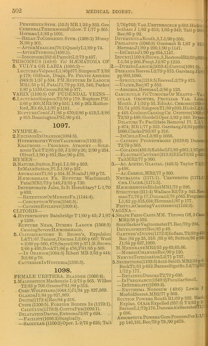 Pemphigus Syph. (52:5) MR 1/52 p 332. Gee CerebralThrombosisFoIIow. T1/77 p 365. HermanLl/83 p 1091. —Relat.ToCongenit.Syph. (1208:1) Money N/88p201. —AETEBMEASLEs(76:l)QueelyLl/89 p 74. —AeterTyphoid (1499:1). —IODOEORM(252:4)ParrottL2/73 p 457. THROMBUS (142:6) Vel HiEMATOMA OP 5. YULYA OR LABIA (1095:2)— Lectures V elpeauLl/46p377. SimpsonT 2/59 p 179; Oldham, Diagn. Pr. Pelvic Abscess (949:3) 1/57 p 594. PM.Rupture In Labour MR1/55 p 51.FatalJl/79 pp 316, 546; Parker 1/87 p 1159.CroomB2/86p 377. YARIX (1100:5) OP PUDENDAL VEINS— 6. LECTUREsSimpsonT2/59 p 179. Rupture PM. 2/66 p 205;MR2/50 p 551; 1/66 p 262.Ruther- ford,Jilt.65,Ll/87 pll81. . RuptureCobAZ.Jl/86 p 670;2/86 p 413;L2/86 p 815.BenningtonPSl/90 p 61. 1097. NYMPHJE— 2. ExcisionInOnanism(1084:5). Hypertrophy WithVaglnismus (1102:2). Kraurosis — Progress. Atrophy — Scle- rosis Tait T 2/85 p 59; J 2/89 p 26; 2/90 p 254. OliverLl/90 p 851;Rec/90 p 478. HYMEN— 3. Nature,Sutton,Expl.Ll/88 p 359. lNMALESutton,Pl.Ll/90 p 337. AnomaliesT1/85 p 554.H.NealeJl/89 p 73 Hemorrhage Fr. Rupture Waclismutk FatalMRl/73 p 146; J2/85 p 730. Imperforate Jules, Is It Hereditary? Ll/70 p 833. —RetentionOfMensesFr. (1144:4). —ConceptionWith(1546:5) . —C ausingEpilepsy (1309:4). CLITORIS— 4. Hypertrophy Bainbridge T1/60 p 45; J1/87 p 1238. Rupture Near, During Labour (1568:3) CausingSevereHAHMORRHAGE. 5. Clitoridectomy B. Brown’s, Expulsion L&T1/67.Tanner,Discuss.L2/66 p 667; West v.2/60 pp 560,678;Sayre2/83 p 371;B.Brown 2/66 p 495;BookTl/66p 476;PSl/85p 508. —In Onanism(1084:5) Riberi MR 2/52 p 444; R2/66p78. CauteriseInHysteria(1336:5). 1098. FEMALE URETHRA. Bladder (1066:4). 1.Malposition Mackenzie L 2/75 p 265. Wilkes T2/83 p 708.GreonePSl/89 p 312. Corp.Wolffiana(1044:1)J1/84 pp 827,869. GlandsJ1/84 pp 827,869. Ducts(1173:4)Rcc/84 p 316. Cysts (1100:5). Foreign Bodies In (1170:1). Calculus(1170:3) .CoitusPer(1092:1) . DiLATATiONDavies,Extreme J2/87 p 624. —FACiLlTY(1056:2)Surgically. —Saccular (1100:5) Opcr. L 2/75 p 625; Tait l/76p762; V ag.Urethrocele p 663.Hickii botham J 1/82 p 613; 1/85 p 343; Tait p 98: Rec/85 p 93. DiVEimcuLARoutk,3,Ll/90 p 350. Prolapsus (1046:3) Guersant R 1/67 p 21: HermanJl/89 p 296;l/90 p 1147. —InChild Jl/90pp 854,1147. lNJURY(1169:4)Brown,3,RestoredR2/63p29; Ll/54 p 266.Freqt. J2/87 p 1210. 2. —DuringLabour(1053:4);Coitus(1091:5), Diseases Reeves L2/79 p 875. Garstang J2/f pp 993,1080. —SPECULUM(1218:5)ReevesL2/79 p 875. —Ulcer,Rec/87 p 553. —Abscess,HermanL2/86p 123. Carunculae Vel Tumours Of Meatus—Va cular Growths, Peculiar Var. Lon< Month. J 1/52 p 53.EdisAc. Chromic(259:' Bl/74 p333.SimpsonTl/59 p333.HicksL2/( p 449. Coulson Causing Ch* Cystitis(10G8:.- T2/53 p 488; Goodell Oper.1/82 p 340. Bryai. Dilators To Facilitate Removal PI. L1/7 p 874; MR1/77p 223. Garstang J2/82pp93 1080.ClarkePS2/87 p 316. —lNCmLDEveL2/89 p 1058. —Causing Pyonephrosis (1019:6) Dune a T2/78p565. —CocAiNE(455:5)KebbellJl/85 p361;l/87p9 •—ELECTRicCAUTERY(213:3)EllisT2/61 p 65 TaitMR2/77 p 360. 3. —Ac. Acetic. Glacial. (448:5) Taylor T 2/1 p498. —Ac.Carbol.MR2/77 p360. Neuralgia (1171:1). Urethritis (1171:1 Chr.Ulcer. (1171:5). HEMORRHOiDsRieketMRl/73 p 226. Stricture (211:4) Wallace R2/73 p 345.Nev manTl/76p 17;Duncan2/78 p565.Fergussc- Ll/62 pp 515,634;Hermanl/87 p 177. FiSTULAsCausingVAGiNiSMUs(1102:2). VAGINA— 4.Shape Farre Casts MM. Thrown Off, 3 Cas. MR2/58 p 552. SiZEBarkerVaginometerPl.Rec/79 p 294. DevelopmentRcc/85 p 49. GARTNER’sDucTs(1172:3)Inflam.T2/83p45 Rec /84 pp 25,316: /85 p SS; Sutton/86 p 24 Jl/84pp 827,1009. M.MembraneMR2/55 pp 63,65,66. —MorbidChangesRcc/90p 120. NERVEsTerminationL2/71 p 757. 5.Secretions(1103:5)Acid Smith MR2/55p 0 BeckTl/51 p 652.BarnesSignific.L2/71p7C 1/72 p 177. —BETAiNEDDuncanT2/79 p 630. —lNPREGNANCY(1549:2)PeculiarSniell. —InSterility(1089:2). —Erythema Nodosum (40:6) Lcwin I MorbidSecret.MR2/77 p 505. Suction Powers Routh Rl/69 p 322. Harl Explan. Of Air Expelled (257:3) T 2/62 p lj BarnesLl/72pl76.DuncauAirSecretedTl/ p 686. , Absorptive Powers Gore PoisoxsPer L1/ pp 146,181.Rec/78p 79./90 p478.