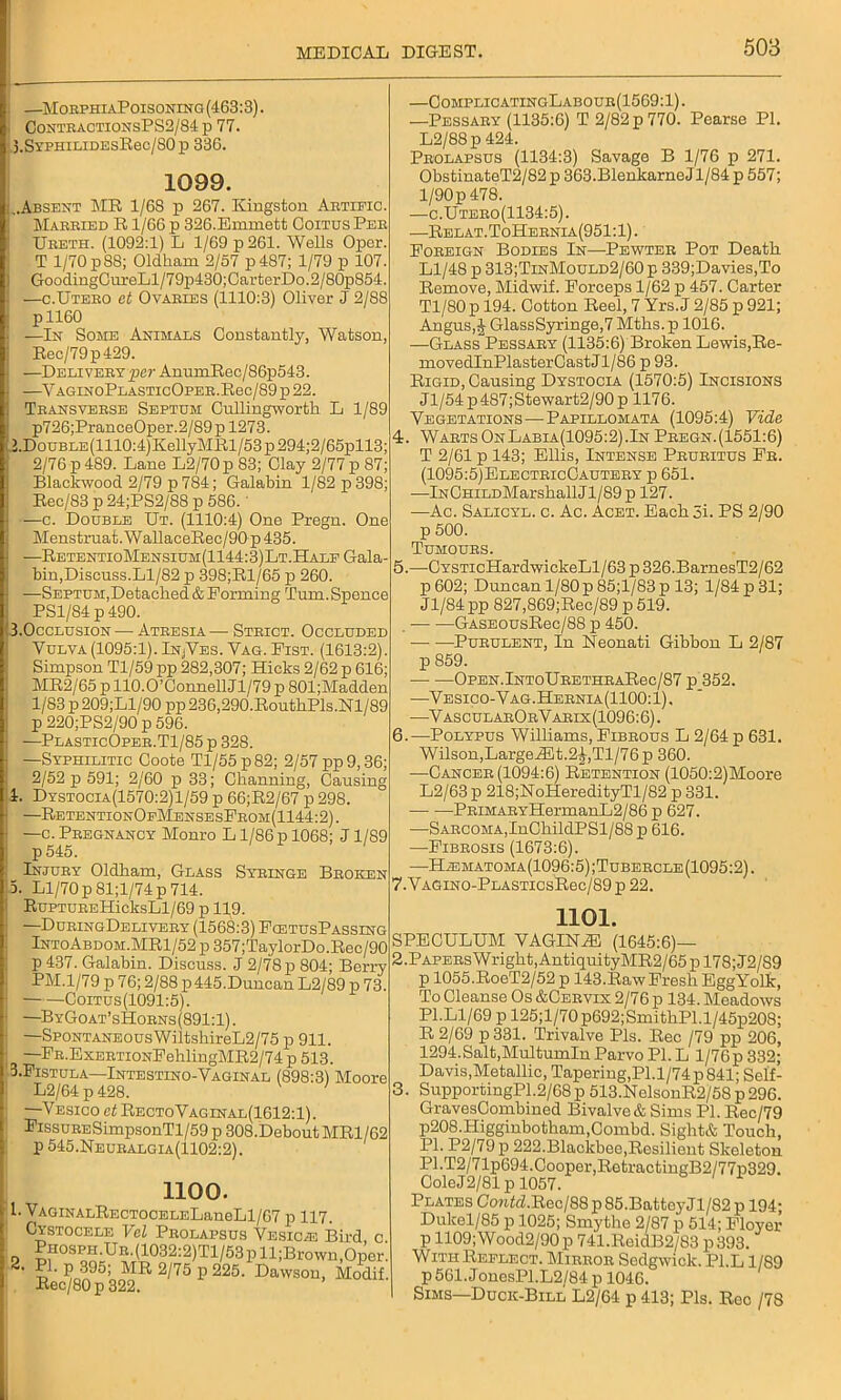 —MorpiiiaPoisoning (463:3). ContractionsPS2/84 p 77. 3.SYPHiLiDEsEec/S0p 336. 1099. ..Absent MR 1/68 p 267. Kingston Artific. Mabried R1/66 p 326.Emmett Coitus Peb Ureth. (1092:1) L 1/69 p 261. Wells Oper. T 1/70 p8S; Oldham 2/57 p487; 1/79 p 107. GoodingOureLl/79p430; CarterDo. 2/80p854. —c.Uteeo ct Ovaries (1110:3) Oliver J 2/88 pll60 —In Some Animals Constantly, Watson, Rec/79p429. —Delivery per AnumRec/86p543. YAGIN0PLASTIc0PEE.Rec/89 p 22. Transveese Septum Cullingworth L 1/89 p726;PranceOper.2/89p 1273. >.DouBLE(1110:4)KellyMRl/53p294;2/65pll3; 2/76 p 489. Lane L2/70 p 83; Olay 2/77 p 87; Blackwood 2/79 p 784; Galabin 1/82 p 398; Ree/83 p 24;PS2/88 p 586. —c. Double Ut. (1110:4) One Pregn. One Menstruat.WallaceRec/90p435. —RetentioMensium(1144:3)Lt.Half Gala- bin,Discuss.Ll/82 p 398;Rl/65 p 260. —Septum,Detached & Forming Turn. Spence PS1/S4 p 490. 1.Occlusion —• Ateesia — Strict. Occluded Vulva(1095:1).In/Yes. Vag. Fist. (1613:2). Simpson Tl/59 pp 282,307; Hicks 2/62 p 616; MR2/65 p 110.O’Connell Jl/79 p 801;Madden 1/83 p 209;Ll/90 pp 236,290.RouthPls.Nl/S9 p 220;PS2/90 p 596. —PlasticOper.T1/85 p 328. —Syphilitic Coote Tl/55p82; 2/57 pp 9,36; 2/52 p 591; 2/60 p 33; Channing, Causing l. Dystocia(1570:2)1/59 p 66;R2/67 p 298. —RetentionOpMensesFeom(1144:2). —c. Pregnancy Monro L1/86 p 1068; J1/89 p545. Injury Oldham, Glass Syringe Broken 3. Ll/70 p81;l/74p 714. EuPTUREHicksLl/69 p 119. —DuringDelivery (1563:3) FcetusPassing IntoAbdom.MR1/52 p 357;TaylorDo.Rec/90 p 437. Galabin. Discuss. J 2/78 p 804; Berry PM.1/79 p 76; 2/88 p 445.Duncan L2/89 p 73. Coitus(1091:5). —ByGoat’sHoens(891:1). —Spontaneous WiltshireL2/75 p 911. —FB.ExEETiONFehlingMR2/74 p 513. I.Fistula—Intestino-Vaginal (898:3) Moore L2/64 p 428. —Vesico ct RectoVaginal(1612:1). FissuEESimpsonTl/59 p 308.DeboutMRl/62 p 545.Neuralgia(1102:2). 1100. • l. VAGiNALRECTOCELELaneLl/67 p 117. Cystocele Vel Prolapsus Veskle Bird, c 3 PHosPH.UE.(1032:2)Tl/53pll;Brown,Oper. 2. PI. p 395; MR 2/75 p 225. Dawsou, Modif. Rec/80p 322. —ComplicatingLabour(1569:1). —Pessary (1135:6) T 2/82 p 770. Pearse PI. L2/88p 424. Prolapsus (1134:3) Savage B 1/76 p 271. ObstinateT2/82 p 363.Blenkarne J1/84 p 557; 1/90 p 478. —c.Utero(1134:5). —Relat.ToHernia(951:1). Foreign Bodies In—Pewter Pot Death Ll/48 p 313;TinMould2/60p 339;Davies,To Remove, Midwif. Forceps 1/62 p 457. Carter Tl/80 p 194. Cotton Reel, 7 Yrs. J 2/85 p 921; Angus,^ GlassSyringe,7 Mths.p 1016. —GlassPessary (1135:6) Broken Lewis,Re- movedInPlasterCastJl/86 p 93. Rigid, Causing Dystocia (1570:5) Incisions Jl/54p487;Stewart2/90p 1176. Vegetations—-Papillomata (1095:4) Vide 4. Warts On Labia(1095:2).In Pregn. (1551:6) T 2/61 p 143; Ellis, Intense Pruritus Fr. (1095:5)ElectricCautery p 651. —lNCHiLDMarskallJl/89 p 127. —Ac. Salicyl. c. Ac. Acet. Each 5i. PS 2/90 p 500. Tumours. 5. —CYSTicHardwickeLl/63 p 326.BarnesT2/62 p602; Duncan 1/80 p85;l/83p 13; 1/84 p 31; Jl/84pp 827,869;Rec/89 p 519. — —GASEOUsRec/88 p 450. — -—Purulent, In Neonati Gibbon L 2/87 p 859. OPEN.lNTOURETHRARec/87 p 352. —Vesico-Vag.Hernia(1100:1), —VascularOrVarix(1096:6). 6. —Polypus Williams, Fibrous L 2/64 p 631. Wilson,LargeiEt.2^,Tl/76p 360. —Cancer (1094:6) Retention (1050:2)Moore L2/63 p 218;NoHeredityTl/82 p 331. • PRiMARYHermanL2/86 p 627. —-Sarcoma,InChildPSl/88 p 616. —Fibrosis (1673:6). -—Haematoma(1096:5);Tubercle(1095:2). 7. VAGiNO-PLASTicsRec/89 p 22. 1101. SPECULUM VAGINAL (1645:6)— 2. PAPERsWright,AntiquityMR2/65pl78;J2/S9 p 1055.RoeT2/52 p 143.Raw Fresh EggYolk, To Cleanse Os &Cervix 2/76 p 134. Meadows PI.Ll/69 p 125;l/70 p692;SmithPl.l/45p208; R 2/69 p 331. Trivalve Pis. Rec /79 pp 206, 1294.Salt,Multumln Parvo PI. L l/76p 332; Davis,Metallic, Tapering,Pl.l/74p841; Self- 3. SupportingPl.2/68 p 513.NelsonR2/58 p 296. GravesCombined Bivalve* Sims PI. Rec/79 p208.Higginbotham,Combd. Sight* Touch, PI. P2/79p 222.Blackbee,Resilient Skeleton PI.T2/71p694.Cooper,RetractingB2/77p329. ColeJ2/81 p 1057. Plates Co»ikZ.Rec/88p85.BattoyJl/82p 194; Dukel/85 p 1025; Smythe 2/87 p 514; Floyer p 1109; Wood2/90 p 741.ReidB2/83 p 393. WithReplect. Mirror Sedgwick. Pl.L 1/89 p561.JonesPl.L2/84p 1046. Sims—Duck-Bill L2/64 p 413; Pis. Rcc /78