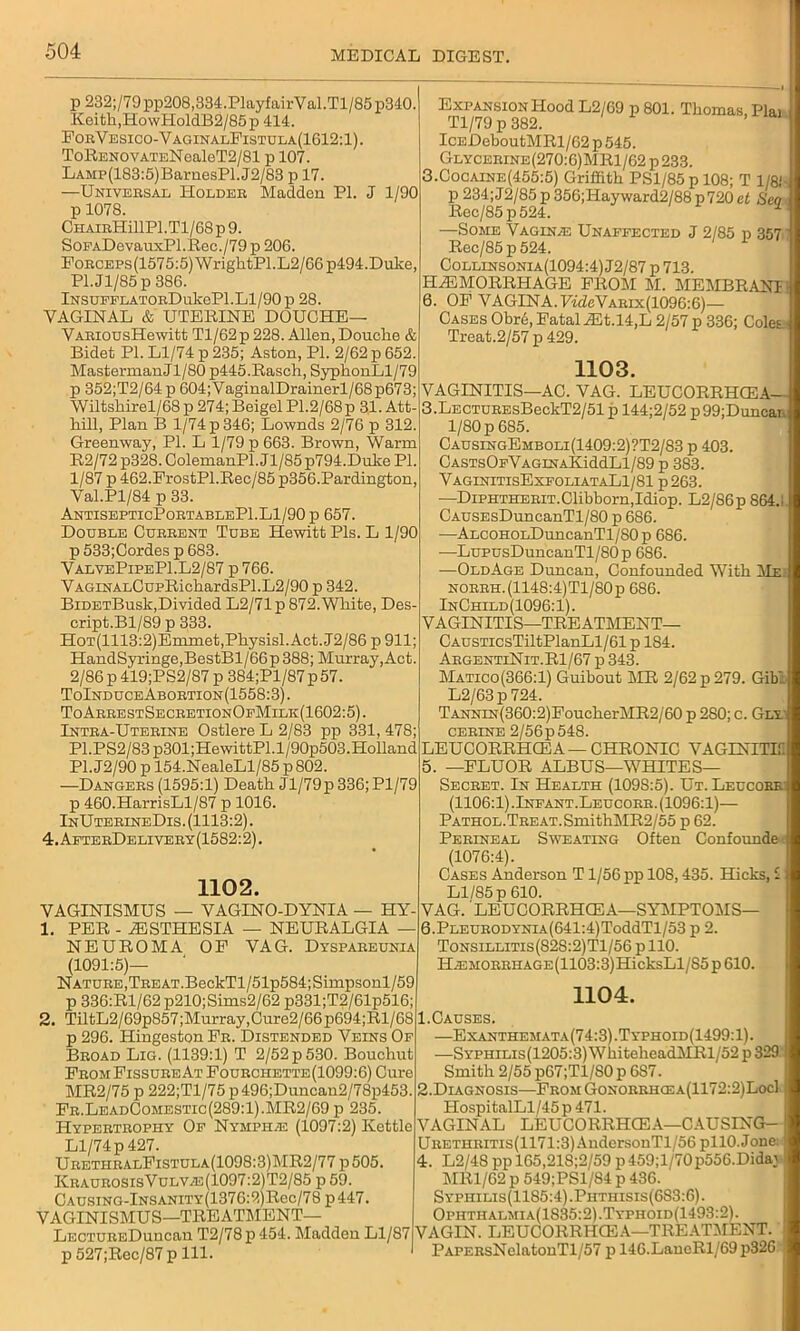 p 232;/79 pp208,334.PlayfairV al.Tl/85 p340. Keith,Ho wHoldB2/85p 414. ForVesico-VaginalFistula(1612:1). ToRENOYATENealeT2/81 p 107. LAMp(183:5)BamesPl.J2/83 p 17. —Universal Holder Madden PI. J 1/90 p 1078. CHAmHillPl.Tl/68 p 9. S0FADevauxPl.Rec./79 p 206. FoRCEPs(1575:5)WrightPl.L2/66p494.Duke, Pl.Jl/85p 386. iNSUEELATORDukePl.Ll/90 p 28. VAGINAL & UTERINE DOUCHE— VARiousHewitt Tl/62p 228. Allen, Douche & Bidet PI. Ll/74 p 235; Aston, PI. 2/62 p 652. MastermanJT/80 p445.Rasch, SyphonLl/79 p 352;T2/64p 604;VaginalDrainerl/68p673; Wiltshirel/68p 274;BeigelP1.2/68p 31. Att- hill, Plan B 1/74 p 346; Lownds 2/76 p 312. Greenway, Pl. L 1/79 p 663. Brown, Warm R2/72 p328. ColemanPl. Jl/85 p794.Duke PI. 1/87 p 462.ErostPl.Rec/85 p356.Pardington, Val.Pl/84 p 33. AntisepticPortableP1.L1/90 p 657. Double Current Tube Hewitt Pis. L 1/90 p 533;Cordes p 683. ValvePipeP1.L2/87 p766. VAGiNALCupRichardsPl.L2/90 p 342. BidetBusL,Divided L2/71p 872. White, Des cript.Bl/89 p 333. HoT(1113:2)Emmet,Physisl.Act. J2/86 p 911; HandSyringe,BestBl/66p388; Murray, Act. 2/86 p 419;PS2/87 p 384;Pl/87p 57. ToInduceAbortion(1558:3). ToArrestSecretionOeMilk(1602:5). Intra-Uterine Ostlere L 2/83 pp 331, 478 PI.PS2/83p301;HewittPl.l/90p503.Holland PI .J2/90 p 154.NealeLl/85p802. —Dangers (1595:1) Death Jl/79p 336; Pl/79 p 460.HarrisLl/87 p 1016. InUterineDis. (1113:2). 4. AfterDelivery(1582:2) . 1102. VAGINISMUS — VAGINO-DYNIA — HY- 1. PER - iESTHESIA — NEURALGIA — NEUROMA OP VAG. Dyspareunia (1091:5)— Nature,Treat.BeckTl/51p584;Simpsonl/59 p 336:Rl/62 p210;Sims2/62 p331;T2/61p516; 2. TiltL2/69p857;Murray,Cure2/66p694;Rl/68 p 296. HingestonPR. Distended Veins Of Broad Lig. (1139:1) T 2/52 p 530. Bouchut Prom Fissure At Fourchette(1099:6) Cure MR2/75 p 222;Tl/75 p496;Duncan2/78p453. Fr.LeadComestic(289:1).MR2/69 p 235. Hypertrophy Of Nympii.e (1097:2) Kettle Ll/74 p 427. UrethralFistula(1098:3)MR2/77 p505. KraurosisVulvad(1097:2)T2/85 p 59. CAusiNG-lNSANiTY(1376:2)Rec/78 p447. VAGINISMUS—TREATMENT— LECTUREDuncan T2/78 p 454. Madden Ll/87 p 527;Rec/87 p 111- Expansion Hood L2/69 p 801. Thomas, Plai Tl/79 p 382. ’ IcEDeboutMRl/62 p 545. Glycerine(270:6)MR1 /62 p 233. 3.Cocaine(455:5) Griffith PS1/85 p 108; T 1/8! p 234;J2/85 p 356;Hayward2/88 p720 et Sea Rec/85p524. “ —Some Vagina Unaffected J 2/85 p 357 Rec/85p524. Collinsonia(1094:4) J2/87 p 713. HAEMORRHAGE FROM M. MEMBRANE 6. OP VAGINA. Pi<2eVARix(1096:6)— Cases Obr6, Fatal iEt.14,L 2/57 p 336; Coles. Treat.2/57 p 429. 1103. VAGINITIS—AC. VAG. LEUCORRHCEA— 3. LECTUREsBeckT2/51 p 144;2/52 p99;Duncai 1/80 p 685. CausingEmboli(1409:2)?T2/83 p 403. CASTsOFVAGiNAKiddLl/89 p 383. VaginitisExfoliataL1/81 p263. —DiPHTHERiT.Clibborn.Idiop. L2/86p 864, CAusEsDuncanTl/80 p 686. —ALCOHOLDuncanTl/80p 686. —LupusDuncanTl/80p 686. —OldAge Duncan, Confounded With Me NORRH.(1148:4)Tl/80p 686. InChild(1096:1). VAGINITIS—TREATMENT— CAusTicsTiltPlanLl/61 p 184. ArgentiNit.R1/67 p 343. Matico(366:1) Guibout MR 2/62 p 279. Gib' L2/63p724. TANNiN(360:2)PoucherMR2/60 p 280; c. Gly cerine 2/56p548. LEUCORRHCEA—CHRONIC VAGINITK 5. —FLUOR ALBUS—WHITES— Secret. In Health (1098:5). Ut. Leucore (1106:1).Infant.Leucorr. (1096:1)— Pathol. Treat. SmithMR2/55 p 62. Perineal Sweating Often Confounde (1076:4). Cases Anderson T1/56 pp 108,435. Hicks, f Ll/85 p 610. VAG. LEUCORRHCEA—SYMPTOMS— 6. PLEURODYNiA(641:4)ToddTl/53 p 2. Tonsillitis(828:2)T1/56 pllO. H^EMORRHAGE(1103:3)HicksLl/S5p610. 1104. 1. Causes. —Exanthem at a (74:3) .Typhoid (1499:1). —Syphilis(1205:3) WhiteheadMRl/52 p 329 Smith 2/55 p67;Tl/S0 p 6S7. 2. Diagnosis—PromGonorrhcea(1172:2)Loc1 HospitalLl/45p 471. VAGINAL LEUCORRHCEA—CAUSING- URETHRiTis(1171:3)AudersonTl/56pll0.Jone: 4. L2/48 ppl65,218;2/59 p459;l/70p556.Didai MR1/62 p 549;PSl/84 p 436. Syphilis(11S5:4).Phthisis(683:6). Ophtiialmia(1835:2).Typhoid(1493:2). VAGIN. LEUCORRHCEA—TREATMENT. PAPERsNclatonTl/57 p 146.LancRl/69 p326