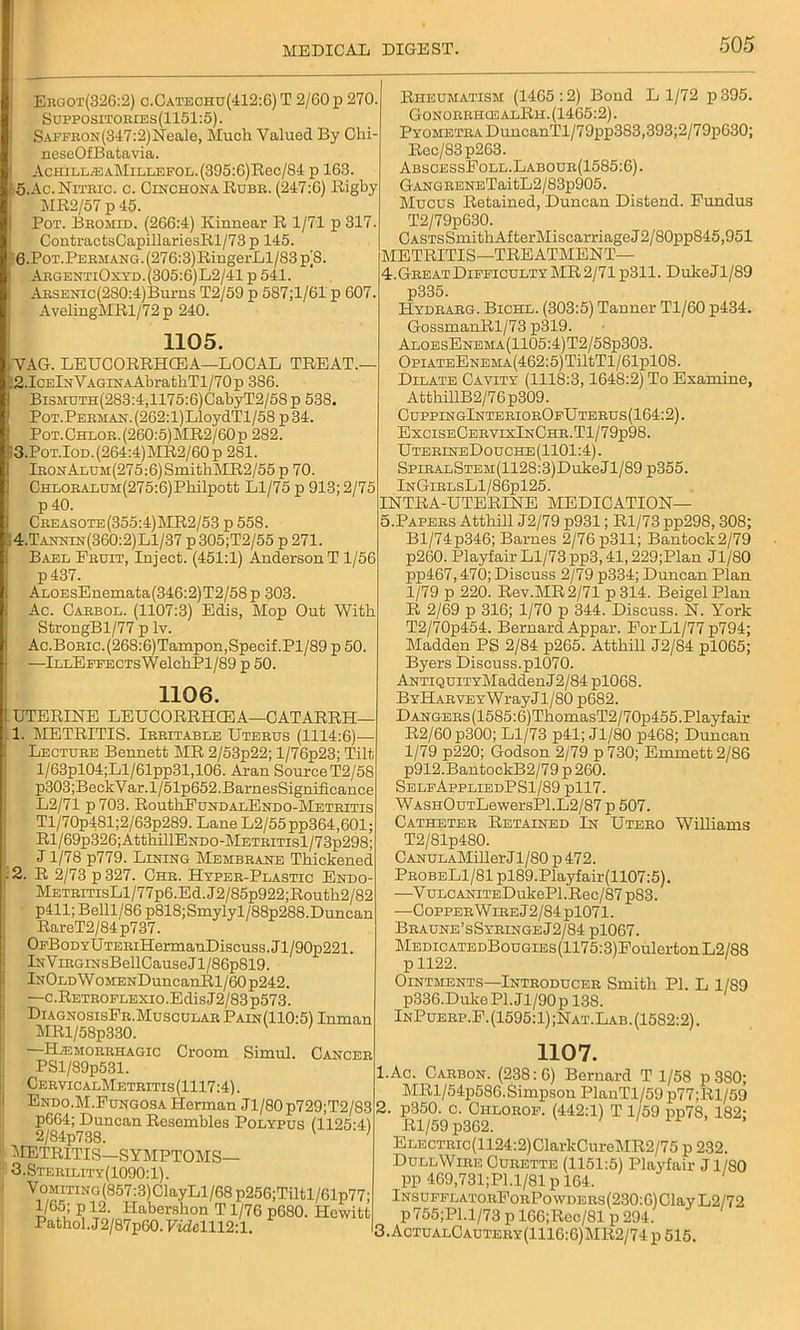 Ergot(326:2) c.Cateohu(412:6) T 2/60 p 270 Suppositories(1151:5). Saffron(347:2) Neale, Much Valued By Chi- neseOfBatavia. AchillieaMillefol.(395:G)Roc/S4 p 163. 5. Ac. Nitric, c. Cinchona Rube. (247:6) Rigby MR2/57 p 45. Pot. Bromid. (266:4) Kinnear R 1/71 p 317. ContractsCapillariesRl/73 p 145. 6. PoT.PERMANG.(276:3)RingerLl/83p|8. ArgentiOxyd.(305:6)L2/41p 541. AusENic(2S0:4)Burns T2/59 p 587;1/61 p 607. AvelingMRl/72p 240. 1105. VAG. LEUCORRHCEA—LOCAL TREAT.— :2.IcElnVAGiNAAbrathTl/70p 386. BiSMUTH(283:4,1175:6)CabyT2/58 p 538. PoT.PERMAN.(262:l)LloydTl/58 p34. Pot.Chlor.(260:5)MR2/60p 282. 3. Pot.Iod.(264:4)MR2/60p 281. lR0NALUM(275:6)SmitbMR2/55 p 70. CHLORAHUJi(275:6)Pbilpott Ll/75 p 913; 2/75 p40. Creasote(355:4)MR2/53 p 558. 4. Tannin(360:2)L1/37 p 305;T2/55 p 271. Bael Fruit, Inject. (451:1) Anderson T 1/56 p437. ALOEsEnemata(346:2)T2/58p 303. Ac. Carbol. (1107:3) Edis, Mop Out With StrongBl/77 p lv. Ac.Boric.(268:6)Tampon,Specif.Pl/89 p 50 —lLLEFFECTsWelchPl/89 p 50. 1106. t UTERINE LEUCORRHCEA—CATARRH- 1. METRITIS. Irritable Uterus (1114:6)— Lecture Bennett MR 2/53p22; l/76p23; Tilt l/63pl04;Ll/61pp31,106. Aran Source T2/58 p303;BeckVar.l/51p652.BarnesSignificance L2/71 p 703. RoutbFuNDALENDO-METRiTis Tl/70p481;2/63p289. Lane L2/55pp364,601; Rl/69p326;AttbillENDO-METRiTisl/73p298; J1/78 p779. Lining Membrane Thickened ■ 2. R 2/73 p 327. Ghr. Hyper-Plastic Endo METRiTisLl/77p6.Ed.J2/85p922;Routh2/82 p411; Belll/86 p818;Smylyl/88p288. Duncan RareT2/84p737. OFBoDYUTERiHermanDiscuss.Jl/90p221. iNViRGiNsBellCause J1 /86p819. InOld W OMENDuncanRl/60 p242. —c.RETROFLEXio.EdisJ2/83p573. DiagnosisFr.Muscular Pain(110:5) Inman MRl/58p330. H/Emorriiagic Croom Simul. Cancer PSl/89p531. Cervic alMetritis (1117:4). Endo.M.Fungosa Herman Jl/80 p729;T2/83 pG64; Duncan Resembles Polypus (1125-41 2/84p738. ' METRITIS—SYMPTOMS— 3.Sterility(1090: 1). Vomiting (857:3)ClayLl/68 P256;Tiltl/61p77; 1/65; p 12. Habershon T1/76 p680. Hewitt Pathol. J2/87p60.FwZclll2:l. Rheumatism (1465 :2) Bond L 1/72 p 395. Gonorrhos alRh. (1465:2). PYOMBTRADuncanTl/79pp383,393;2/79pG30; Rec/83p263. AbsoessFoll.Labour(1585:6). GANGRENETaitL2/83p905. Mucus Retained, Duncan Distend. Fundus T2/79p630. CASTsSmitbAfterMiscarriageJ2/80pp845,951 METRITIS—TREATMENT— 4. Great Difficulty MR 2/71 p311. DukeJl/89 p335. Hydrarg. Bichl. (303:5) Tanner Tl/60 p434. GossmanRl/73 p319. AloesEnbma(1105:4)T2/58p303. OpiATEENEMA(462:5)TiltTl/61pl08. Dilate Cavity (1118:3,1648:2) To Examine, AttbillB2/76p309. CuppingInteriorOfUterus(164:2). ExciseCervixInChr.T1/79p98. UterineDouche(1101:4). SpiRALSTEM(1128:3)DulieJl/89 p355. InGirlsLI/86pl25. INTRA-UTERINE MEDICATION— 5. Papers Atthill J2/79 p931; Rl/73 pp298,308; Bl/74p346; Barnes 2/76 p311; Bantock2/79 p260. Playfair Ll/73 pp3,41,229;Plan Jl/80 pp467,470; Discuss 2/79 p334; Duncan Plan 1/79 p 220. Rev.MR 2/71 p 314. BeigelPlan R 2/69 p 316; 1/70 p 344. Discuss. N. York T2/70p454. Bernard Appar. For Ll/77 p794; Madden PS 2/84 p265. Atthill J2/84 pl065; Byers Discuss.pl070. ANTiQuiTYMaddenJ2/84 pl068. BYHARVEYWrayJl/80 p682. DANGERs(1585:6)TbomasT2/70p455.Playfair R2/60 p300; Ll/73 p41; Jl/80 p468; Duncan 1/79 p220; Godson 2/79 p730; Emmett 2/86 p912.BantockB2/79 p 260. SelfAppliedPS1/89 pll7. WASHOuTLewersPl.L2/87 p 507. Catheter Retained In Utero Williams T2/81p4S0. CANULAMiller Jl/80 p 472. ProbeL1/81 pl89.Playfair(1107:5). —V ULCANiTEDukePl.Rec/87 p83. —Copper Wire J2/84pl071. Braune’sSyringeJ2/84 pl067. MEmcATEDBouGiEs(1175:3)FoulertonL2/S8 Ointments—Introducer Smith Pl. L 1/89 p336.DukePl.Jl/90p 138. InPuerp.F. (1595:1) ;Nat.Lab. (15S2:2). 1107. 1. Ac. Carbon. (238:6) Bernard T 1/58 p 380; MRl/54p586. Simpson PlanTl/59 p77;Rl/59 2. p350. c. Chlorof. (442:1) T 1/59 pp78, 182: Rl/59 p362. ELECTRic(1124:2)ClarkCureMR2/75 p 232. DullWire Curette (1151:5) Playfair Jl/80 pp 469,731;P1.1/81 p 164. lNsuFFLATORFoRPowDERs(230:6)ClayL2/72 p755;Pl.l/73 p 166;Rec/81 p 294. 3. ActualCautery(1116:6)MR2/74 p 515.