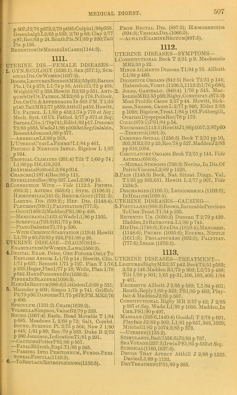 p 507; J2/78 p372;2/79 p695;Culpinl/88p955. GreenkalghL2/65 p 535; 2/70 p 83; Clay 2/77 p87;Rec/83p 24.RoutliPls.Nl/89p 220;Tait Pis. p 126. RetentionOfMensesInCases(1144:3). 1111. UTERINE. DIS.—FEMALE DISEASES— l GYNECOLOGY (1526:1). Sex (577:1); Sur- gicalDis.Op\Vomen(1637:2). Books,LECTUREsBennettMR2/53p22;Barues Pis.1/74 p 378; Ll/74 p 56; Attliilll/72 p 404; Wright2/67 p 358.Hewitt R2/63 p 351. Anti- quityOeUt.Pathol.MR2/65 p 178.Pollock, Dis.OeUt.& Appendages In 583 PM. T1/52 pl40.TaitMR2/77 p359;Atthillp452.Hewitt, Ut. Pathol. L 1/83 p 452;l/74 p 770 et Seq; Meek. Syst. Of Ut. Pathol. 2/77 p 871 et Seq; Barnes,Clin.l/78p741;Edisl/82pl7.Duncan T2/83 p583.WadeJl/86pl053etiS'e2;Galabin, Recent Advancel/89 p 577. —AmericanL2/88p 918. L’UterusG’bstLaFemme?L1/84 p 461. Psychic & Nervous Inelu. Bigelow L 1/87 . p924. Tropical Climates (201:4) Tilt T 1/60 p 74 ; Ll/60pp 316,418,519. In Animals SuttonL2/84 p 914. CHANCRE(1187:4)Rec/85p 111. SYPHiLiDEsRec/80p 337.LeeL2/90p 18. 3. Connection With — Vide 1112:5. Phthis. (682:2) ; Asthma (658:6) ; Syph. (1196:2) ; EtaMOPHiLiA(141:6); Rheum. Gout (1721:2); Laryng. Dis. (599:2); PIep. Dis. (1148:4). Pleurisy (708:1); Palpitation (777:5). -—GouT(1468:5)MaddenPSl/90 p 498. —Hemicrania(1433:4) WadeLl/86 p 1105. —Scroeula(793:3)R1/73p 304. —PiANoBalestreTl/78 p 390. —With Chronic Starvation (119:4) Hewitt Ll/79 p40; J2/83p 224;PSl/88 p 26. UTERINE DISEASE—DIAGNOSIS- ExaminationOfW omen,Laws (1560:3). 4. Digital Exam. Peter, One Finger Only To Explore Abdom. L1/75 p 14 ; Hewitt, Clin. 1/71 p 637; Bennett 1/71 p 727. Plan T 1/76 p 233;Hegar,Planl/77 p 18; Wells, Plan 1/78 p 642.HandPoisonedBy(1638:2) . FingerInBladder(1056:3). HANDlNRECTUM(886:6)LittletonL2/68 p 531; 5. Maunder p 409; Simon 1/73 p 741. Griffith P2/79 p30.DangersT1/75 p679;PM.MR2/76 p 490. Speculum. (1101:2).Chair(1629:2). VoLSELLASimpson,ValueB2/79p 233. Sound (1057:4) Earle, Head Movable T 1/64 p 685. Meadows L 2/68 p 72; Salt, Combd. Sound, Syringe PI. 2/75 p 564; New J 1/80 p445; 1/81 p 89; Rec/79p333. Duke B 2/79 p 280. Jennison,IndicationTl/81 p 291. —GAUTioNsPotterPSl/86 p 567. —FATALBillroth,Expl.Tl/85 p 345. —Passing Into Peritoneum, Fundo-Peri- , tonealFistula(1110:3) . 6. —ToReplaceRetroflexions(1133:5). From Rectal Dis. (887:5); Haemorrhoids. (894:3) ;VesicalDis. (1066:5). —AlwaysExamineRectum(887:5). 1112. UTERINE DISEASES—SYMPTOMS— 1. Constitutional Beck T 2/51 p 9. Mackenzie MR2/53 p 22. Minor Ailments Duncan Tl/84 p 70. Allbutt Ll/84 p 460. Digestive Organs (842:5) Beck T2/51 p 144; Habershon, Vomit. (1106:3,1112:2)l/76p 680; 2. Jones, Gastralg. (840:4) 1/76 p 545. Mac- kenzieMR2/53 p26;Rigby, Constipat. (875:2) Most Prolific Cause 2/57 p 44. Hewitt, Sick- ness,Nausea, Cause L 2/77 p 946; Elder 2/83- p 1038; Bigelow,Treat.1/84 p 183.Fothergill,. OvarianDyspepsiaRec/78 p 179. Colic(879:1)PS1/84 p 54. NEUROSEs(1115:l)HewittJl/86pl057;2/87p6Q: —Tinnitus (1801:5). Cerebro-Spinal (1256:5) Beck T 2/51 pp 10, 205;MR2/53 p 25;Rec/78 p 527.MaddenJ2/83- pp 816,1054. Circulatory Organs Beck T2/51 p 144. Vide Asthma(658:6). —Mitral Stenosis (766:2) Nevins,In Dis.Of PelvicVisceraL2/89 p 1226. 3. Pain (1145:3) Beck, Nat. Situat. Diagn. VaL T1/51 pp 582,651. Hewitt L 2/77 p 907. Vide 1234:5. Discharges (1106:1); Leucorrhosa (1103:5); InHealth(1098:5). UTERINE DISEASES—CAUSING— 5.FisTULAANi(888:3)Brown,IncurablePrevious ToUter.Treat.Tl/54 p 235. Retentio Ur. (1050:2) Duncan T 2/79 p 439.. Hadden,InRetrover.Ll/80 p 744. HipDis. (1748:6);EyeDis. (1819:4) ;Menorrh. (1148:6); Prurit. (1095:6); Eczema, Nipple (1611:3); ProlapsusAni (892:3); Palpitat. (777:6) ;Insan. (1376:1). 1113. UTERINE DISEASES—TREATMENT— l.LEQTUREsRigbyMR2/57 p42.BeckT2/51 p583; 2/52 p 146.MaddenRl/73 p 303;L2/75p 488; Tilt 1/58 p 501; 1/61 pp 31,106,183,409; 1/84 p 461. Excessive Allbutt J 2/85 p 589; Ll/84 p 461; Routh,Reply 1/85 p 523; PS1/85 p 483; Play- fair & Madden J2/85 p 587. Constitutional Rigby MR 2/57 p 42; J 2/85 p 587 et Seq. Wade Ll/86 p 1056. Madden,In Chr.PS1/90 p 497. Massage (223:6,1440:4) Goodell T 2/78 p 691. Playfair J2/82 p 309; Ll/81 pp 857,949,1029; Mitchelll/82 p 1074;2/83 p 373. —Uterine(1135:2). Stimulants, Bad(1556:5) J2/83 p 787. SeaVoyage (257:3) Irw i nPSl/85 p 533 et Seq. Surgical(1160,1637:5). Drugs That Affect Atthill J 2/88 p 1223. DaviesLl/89 p 1132. DryTreatmentPS1/89 p 385.