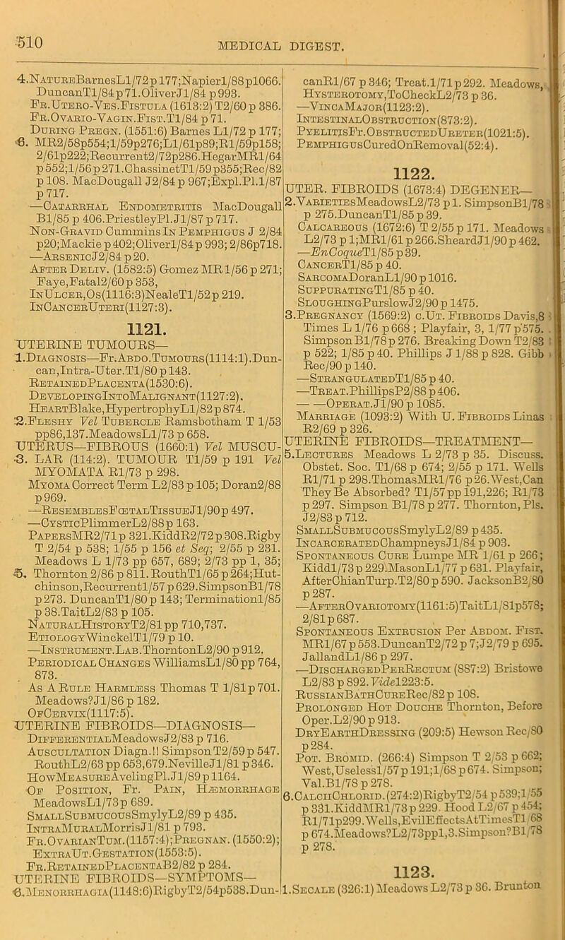 4. NATURsBarnesLl/72pl77;Napierl/88pl066. DuncanTl/84p71.01iverJl/84p993. Fr.Utero-Ves.Fistula (1613:2) T2/60 p 386. Fr.Ovario-Vagin.Fist.T1/84 p 71. During Pregn. (1551:6) Barnes Ll/72 p 177; •6. MR2/58p554;l/59p276;Ll/61p89;Rl/59pl58; 2/61p222;Recurrent2/72p286.HegarMRl/64 p552;l/56p271.ChassinetTl/59p355;Rec/82 p 108. MacDougall J2/84p 967;Expl.Pl.l/87 p 717. •—Catarrhal Endometritis MacDougall Bl/85 p 406.PriesfcleyPl.Jl/87 p 717. Non-Gravid Cummins In Pemphigus J 2/84 p20;Mackie p402;01iverl/84p 993; 2/86p718. -—Arsenic J2/84 p 20. AeterDeliv. (1582:5) Gomez MR 1/56 p 271; Faye,Fatal2/60p 353, InUlcer,Os(1116:3)NealeTl/52p 219. InCan cerUteri(1127:3) . 1121. UTERINE TUMOURS— I.Diagnosis—Fi'.Abdo.Tumours(1114:1). Dun- can, Intra-Uter.Tl/80p 143. RetainedPlacenta(1530:6). DevelopingIntoMalignant(1127:2). HEARTBlake,HypertrophyLl/82p874. '-2-Fleshy Vel Tubercle Ramsbotliam T 1/53 pp86,137.MeadowsLl/73 p 658. UTERUS—FIBROUS (1660:1) Vel MUSCU- ■3. LAR (114:2). TUMOUR Tl/59 p 191 Vel MYOMATA Rl/73 p 298. Myoma Correct Term L2/83 p 105; Doran2/88 p969. •—ResemblesFcetalTissueJ1/90p 497. —CYSTicPlimmerL2/88p 163. PapersMR2/71p 321.KiddR2/72p308.Rigby T 2/54 p 538; 1/55 p 156 et Seq\ 2/55 p 231. Meadows L 1/73 pp 657, 689; 2/73 pp 1, 35; 5. Thornton 2/86 p 811. RouthTl/65 p 264;Hut- chinson,Recurrentl/57p629.SimpsonBl/78 p273. DuucanTl/80p 143; Terminationl/85 p38.TaitL2/83p 105. NaturalHistoryT2/81pp 710,737. ETiOLOGYWinckelTl/79 p 10. —Instrument. Lab. ThorutonL2/90 p 912. Periodical Changes WilliamsLl/80 pp 764, 873. As A Rule Harmless Thomas T l/81p701. Meadows?Jl/86p 182. OfCervix(1117:5) . UTERINE FIBROIDS—DIAGNOSIS— DiEFERENTiALMeadowsJ2/83p 716. Auscultation Diagn.!! Simpson T2/59 p 547. RouthL2/63pp 653,679.NevilleJl/81 p346. HowMeasure AveliugPl. Jl/89 p 1164. Of Position, Fr. Pain, Haemorrhage MeadowsLl/73p 689. SMALLSuBMUCOUsSmylyL2/89 p 435. IntraMuralMootsJ1/81 p 793. Fr.O varianTum. (1157:4) ;Pregnan. (1550:2); ExtraUt.Gestation(1553:5). Fr.RetainedPlacentaB2/82 p 284. UTERINE FIBROIDS—SYMPTOMS— €.MENORRHAGiA(U48:6)RigbyT2/54p538.Duu-: canRl/67 p 346; Treat.l/71p292. Meadows, Hysterotomy,ToCheckL2/73 p 36. —VincaMajor(1123:2). IntestinalObstruction(873:2). PYELITIsFr.OBSTRUCTEDURETER(1021:5). PEMPHiGUsCuredOnRemoval (52:4). 1122. UTER. FIBROIDS (1673:4) DEGENER— 2. VARiETiEsMeadowsL2/73 pi. SimpsonBl/78 p 275.DuncanTl/85p39. Calcareous (1672:6) T 2/55 p 171. Meadows L2/73 p 1;MR1/61 p 266.SheardJl/90 p 462. —EnCoqueTll85 p 39. CancerT1/85 p 40. SARcoMADoranLl/90 p 1016. SuppuratingTI/85 p 40. SLOUGHiNGPurslowJ2/90 p 1475. 3. Pregnancy (1569:2) c.Ut. Fibroids Davis,8 Times L 1/76 p668 ; Playfair, 3, 1/77 p'57o. Simpson Bl/78p 276. Breaking Down T2/83 p 522; 1/85 p 40. Phillips J1/88 p 828. Gibb Rec/90pl40. •—StrangulatedT1/85 p 40. —TBEAT.PhillipsP2/8S p 406. Operat.J1/90 p 1085. Marriage (1093:2) With U. Fibroids Linas R2/69 p 326. UTERINE FIBROIDS—TREATMENT— 5. Lectures Meadows L 2/73 p 35. Discuss. Obstet. Soc. Tl/68 p 674; 2/55 p 171. Wells Rl/71 p 298.ThomasMRl/76 p26.West,Can They Be Absorbed? Tl/57pp 191,226; Rl/73 p 297. Simpson Bl/78 p 277. Thornton, Pis. J2/83p 712. SMALLSuBMUcousSmylyL2/89 p 435. lNCARCERATEDChampneysJl/84 p 903. Spontaneous Cure Lumpe MR 1/61 p 266; Kiddl/73p 229.MasonLl/77 p 631. Playfair, AfterChianTnrp.T2/80 p 590. JacksonB2/S0 p 287. —AFTEROvARiOTOMY(1161:5)TaitLl/81p578; 2/81 p 687. Spontaneous Extrusion Per Abdom. Fist. MR1/67p 553.DuncanT2/72 p 7; J2/79 p 695. JallandLl/86p 297. —DischargedPerRectum (SS7:2) Bristowe L2/S3p892.FwM223:5. RussiANBATHCuRERec/82p 10S. Prolonged Hot Douche Thornton, Before Oper.L2/90p913. DryEarthDressing (209:5) Hewson Rcc,S0 p284. Pot. Bromid. (266:4) Simpson T 2/53 p 662; West,Uselessl/57 p 191;l/68 p 674. Simpson; Yal.Bl/78 p 278. 6. CALCiiCHLORiD.(274:2)RigbyT2/54 p539;l 55 p 331.IviddMRl/73p 229. Hood L2/67 p 454; Rl/71p299. Wells,EvilElfectsAtTimesTl, 68 p 674.Meadows?L2/73ppl,3.Simpson?Bl(78 p 278. 1123. I.Secale (326:1) Meadows L2/73 p 36. Brunton