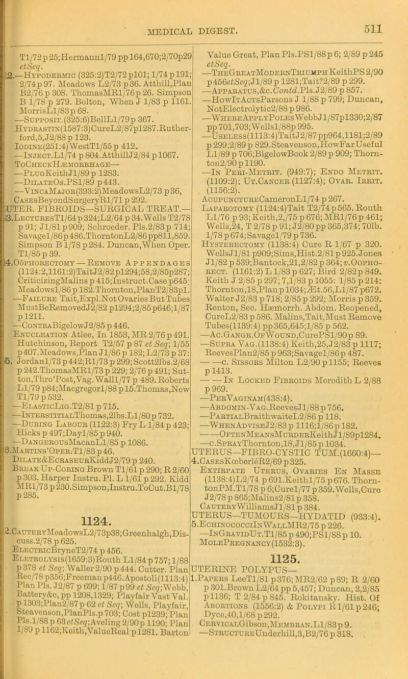 Tl/72p25;Hermannl/79 pp 164,G70;2/70p29 etSeq. .2.—Hypodeemic (325:2)T2/72pl01; 1/74 p 191; 2/74p 97. Meadows L2/73 p36. Attliill,Plan B2/76p308. ThomasMRl/76p26. Simpson B 1/78 p 279. Bolton, When J 1/83 p 1161. MorrisLl/83 p 68. —SupposiT.(325:6)BellLl/79p 367. HYDEASTiN(1587:3)CureL2/87pl287.Ituther- ford,5, J2/88 p 123. IomNE(251:4)WestTl/55p 412. —Inject.L1/74 p 804. AtthillJ2/84 p 1067. ToCheckHasmobbhage— —PLUGKeithJl/89p 1283. —DilateOs.PS1/89 p443. —ViNCAMAJOB(393:2)MeadowsL2/73 p36, CASEsBeyondSurgeryRl/71 p 292. IUTER. FIBROIDS—SURGICAL TREAT, 1 3.LectubesT1/64p 324;L2/64 p 34. Wells T2/78 p91; Jl/Slp909; Schroeder. Pis.2/83p 714; Savagel/86p486.ThorntonL2/86pp811,859. Simpson B 1/7S p284. Duncan,When Oper. Tl/85p 39. 4.0ophobectomy — Remove Appendages (1124:2,1161:2)TaitJ2/82pl294;58,2/85p287; CriticizingMalins p 415;Instruct.Case p645; Meadowsl/86 p 182.Thornton,PlanT2/83pl. —Failuee Tait,Expl.Not Ovaries But Tubes MustBeRemovedJ2/82 pl294;2/85p646;l/87 p 1211. —Conte ABigelowJ2/85 p 446. Enucleation Atlee, In 1853, MR 2/76 p 491. Hutchinson, Report T2/57 p 87 at Seq] 1/55 p407.Meadows,Plan Jl/86p 182;L2/73p 37: 5. Jordanl/73 p 442;Rl/73 p 299; Scott21bs.2/68 p 242.ThomasMRl/73 p 229; 2/76 p 491; Sut- ton, Thro’Post,Vag.Walll/77 p 489. Roberts Ll/79 p84;Maegregorl/88 p 15.Thomas,Hew Tl/79 p 532. —ElasticLig.T2/81 p 715. -—lNTEESTiTiALThomas,21bs.Ll/80p 732. —Dubing Laboue (1122:3) Fry L 1/84 p 423; Hicks p 497;Dayl/85 p 940. —DANGEBOusMacanLl/85 p 1086. ! 3.Mabtins’Opee.-T1/83 p 46. DiLATE&EcBASEUEKiddJ2/79p 240. BeeakUp-Cobing Brown Tl/61 p 290; R 2/60 p 303. Harper Instru. PI. L 1/61 p 292. Kidd MRl/73p 230. Simpson,Instru.ToCut.Bl/78 p285. 1124. 2.0AUTEBYrMeadowsL2/73p38; Greenhalgh,Dis- cuss.2/78 p 625. ELECTEicBryneT2/74 p 456. ELETBOLYSis(1659:3)Routh Ll/84 p 757; 1/88 p378 at Seq; Waller 2/90 p 444. Cutter. Plan Rec/78 p356;Frecmanp446.Apostoli (1113:4) Plan Pis. J2/87 p 699; 1/87 p99 et Seq] Webb, Battery&c, pp 1208,1329; Playfair Vast Val. p 1303;Plan2/87p 62 et Seq] Weils, Playfair, E ' Steavenson,PlanPls.p 703; Cost pl239; Plan Pis.1/88 p 63ePSeg;Aveling 2/90p 1190; Plan 1/89 p 1162;Keith,ValueReal pl281. Barton Value Great, Plan Pis.PSl/88p 6; 2/89 p 245 etSeq. —TheGeeatModebnTbiumph KeithPS 2/90 p 456e£iSeg; J1/89 p 1281;Tait?2/89 p 299. —Appabatus,&c.CowAZ.Pis. J2/89 p 857. —HowlTAci'sParsons J 1/88 p 799; Duncan, NotElectrolytic2/88 p 986. —WHEBEAppLYPoLEsWebbJl/87pl330;2/87 pp 701,703;Wellsl/88p 995. •—UsELESs(1113:4)TaitJ2/87pp964,1181;2/89 p 299;2/89 p 829.Steavenson,HowFar Useful Ll/89 p 706;BigelowBook 2/89 p 909; Thorn- ton2/90pll90. -—In Pebi-Meteit. (949:7); Endo Meteit. (1109:2); Ut.Canceb (1127:4); Ovab. Iebit. (1156:2). AcupuNCTUBECameronLl/74 p 267. Lapabotomy (1124:4)Tait T2/74p565. Routh Ll/76 p 93; Keith,2,/75 p 676; MR1/76 p 461; Wells,24, T 2/78 p 91; J2/80pp 365,374; 701b. 1/78 p674;Savagel/79p 736. Hystebectomy (1138:4) Cure R 1/67 p 320. WellsJl/81 p909;Sims,Hist.2/81p 925. Jones J1/S2 p 539;Bantock,21,2/82 p 364; u.Oopho- eect. (1161:2) L1/83 p 627; Bird 2/82p 849. Keith J 2/85 p 297; 7,1/83 p 1055: 1/85 p 214: Thorn ton, 18, Planpl034;iEt. 56, Ll/87 p672. Walter J2/83 p 718; 2/85 p 292; Morris p 359. Renton, Sec. Hiemorrh. Abdom. Reopened, CureL2/83 p 586. Malins,Tait,Must Remove Tubes(1139:4) pp365,645;l/85 p 562. —Ac.GANGB.OEWouND,CurePSl/90p 89. —Supea Vag. (1138:4) Keith,25,J2/83 p 1117; ReevesPlan2/85 p 963;Savagel/86p 487. c. Sissobs Milton L2/90pll55; Reeves p 1413. In Locked Fibboids Meredith L 2/88 p 969. —PekVaginam:(438:4) . —ABDOMiN-VAG.ReevesJl/88 p 756. •—PAETiALBraithwaiteL2/86 p 118. —WhenAdviseJ2/83 p 1116;l/86p 182. OETENMEANSMuEDEEKeithJl/89pl284. —c.SPEAYThornton,18, Jl/85 p 1034. UTERUS— FIBRO-CYSTIC TUM.(1660:4)— 4. CASEsKosberl6R2/69 p 325. Extiepate Utebus, Ovaeies En Masse (1138:4)L2/74 p 691.Keithl/75 p 676. Thorn- tonPM.Tl/78 p 6;Cm-el/77 p 359. Wells,Cure J 2/78 p 865;Malins2/81 p 358. C auteey W illiams J1/81 p 384. UTERUS—TUMOURS—HYDATID (933:4). 5. EchinococciInWallMR2/75 p 226. —InGbavidUt.T1/85 p 490;PSl/88 p 10. MolePeegnancy(1532:3). 1125. UTERINE POLYPUS— I.Papees LeeTl/81 p376; MR2/62 p89; R 2/60 p 301.Brown L2/64 pp 5,457; Duncan, 2,2/85 p 1136; T 2/84 p 845. Rokitansky. Hist. Of Aboetions (1556:2) & Polypi R1/61 p 246; Dyce,40,l/68 p292. CEEVICALGibson,MEMBBAN.Ll/83p 9. —STEUCTUEEUnderhill,3,B2/76 p 318.