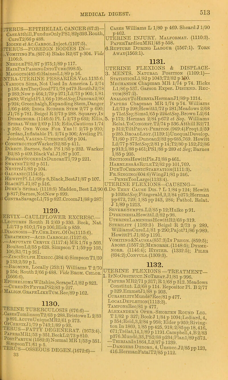 JTERUS—EPITHELIAL CANCER (67:3)— GASEAtthill,FundusOnlyPSl/82p393.Routh, CureT2/66 p 488. Iodine et Ac.CARBOL.Injeet.(1107:5). jjTERUS—FOREIGN BODIES IN— -.Vomiting Fr. (857:4) Blake R2/67 p 304. Vide 1106:5. NeedlePS1/87 p 275;l/89 p 117. HairPinPassingIntoTube(998:5). MAGGOTs(485:6)HainesLl/89 p 16. NTRA-UTERINE PESSARIES.Vag. 1135:6. ..Various Sims, Not Used In America L 2/74 p 158. AreTkeyGood?Tl/78 p479.Routh.J2/78 p 283;New p 464;l/79 p 271;L2/73 p 905; 1/81 p480;WrightPl. 1/66 p 198 e££flq;Duncan2/80 p 924; Greenlialgk,Expanding Stem,Danger 1/66 p 468; India Rubber Stem 2/77 p 690; Jl/78 p 781. Beigel R 2/73 p 288. Squarey,lN Dysmenorr. (1146:5) PI. L 2/73 p 632; Ellis, Spiral Wire 2/69 p 115; Edis,Cautions 1/74 . p 165; One Worn For Yes I! 2/75 p 910; Jordan,Inflatable PI. 2/74 p 306; Aveling PI. Jointed, Vagino-Uterine1/68p 104. CoNSTRUCTioNWarkerB2/85 p 411. Direct. Barnes, Safe PS 1/85 p 232. Warker B2/85 p 409.BlackVal.Jl/87 p 107. PESSARYSucKEDlNDuncanTl/79 p 221. SwayneT2/82 p 511. NevittJ1/83 p 104. Galvanic(1154:5). HewittPI.Ll/68 p 8.Black,BestJl/87 p 107. BlackP1.J1/87 p 516. Duke’s Spiral (1118:5) Madden, Best L2/90 p 817;Barnes,NotNew p 899. CoNTRASavageLl/75 p 827.Croom Jl/88 p 287! 1129. ERVIX—CAULIFLOWER EXCRESC.— .Lectures Routh R 2/69 p 330. Beck, Nat. L2/73 p 810;l/74p 106;Hick p 859. •Diagnosis—Fr.CHR.lNPL.OfOs(1115:6). Treatment—Acid. Carbolic. (1127:6). .—Amputate Cervix (1117:4) MR 1/74 p 503. BoultonL2/55 p 628. Simpson T 1/59 pp 103, 106;Rl/71p 261. —ZinciSulph.Exsicc. (284:4) Simpson Tl/59 p 133;2/59 p 1. ' —Bromine, Locally (253:1) Williams T 2/70 p 254; Routh 2/66 p 488. Vide Brom. Chlor. (1666:6). EpiTHELi0MAWiltshire,ScrapeLl/82 p 823. CuredByFeveePS2/83 p 227. MALIGN.GEAPELlKETUM.Rec/89 p 162. 1130. TERINE TUBERCULOSIS (676:6)- •CASEsTomlinsonT2/63 p 288.Bristowe L 2/83 p 891. AcuTEUniquoMR2/61 p 273. OJ^ervexJ 1/79 p 743; 1/89 p 93. TERUS—FATTY DEGENERAT. (1673-41 PapeesMR1/53 p 351.BeckL2/73p810. ' sfmpsonTl/S5853)N°rmal MR 1/B3p 351. TERCS—OSSEOUS DEGEN.(1672:6) 33 Cases Williams L 1/80 p 469. Sheard J1/90 p 462. UTERINE INJURY. Malformat. (1110:3). PAPERTardieuMRl/48 p 558. 6.Rupture During Labour (1567:1). Torn Away(1568:1). 1131. UTERINE FLEXIONS & DISPLACE- 3. MENTS. Natural Position (1109:1)— StatisticsL1/82 p 1043;T2/82 p 100. Mechanism Chapman MR 1/74 p 74. Hicks Ll/86p 537. Garson Exper. Distend. Rec- tum (887:2). ANALOGYToHERNiAHermanJl/89 p 1214. Papers Chapman MR 1/74 p74. Williams L2/73 p 298;Hewittl/72 p 281;Meadows 2/68 p 71efSeq;Simsl/65p 224ef<Seg'.BrownL2/64 5. pl73; Herman 2/84 p 672 et Seq. Williams Relat.ToCoNGEST.T2/74p 536.AtthillR2/71 p 312;TiltPELVi-PERiTON. (949:4)Freqt.2/59 p285.BROADLiGT.(1139:l)UnequalDevelop. Tl/60 p 377;Duncan2/82 pp 685,769. Hewitt L2/77p 873eiSeq;2/81 p 14;T2/80 p 152; J2/86 p 913;l/88 p461;PSl/88 p 289 et Sec[\ Barnes 1/85 p 205. SECTioNsHewittPls. J1 /88 p 461. Harmless AsRuleT2/82 pp 101,769. DueToChronicStarvation(1111:3). FR.SiNGiNG(604:6)WingJl/81p 246. —PENisTooLarge(1133:4). UTERINE FLEXIONS—CAUSING— 6. Do They Cause Dis.? L 1/84 p 124; Hewitt p 1020eiSeq;Fitzgerald,2,2/84 p275;Herman pp 672, 729; 1/85 pp 243, 284; Pathol. Relat. J 1/89 p 1213. SevereSympts.L2/85p 12;Hulke p91. DYSKiNESiAHewittL2/82 p 98. UTERiNELAMENESsHewittR2/68p 319. Sterility (1189:3) Beigel R 2/73 p 289. WilliamsCureLl/81 p 290;Pajot?l/86 p 989. HewittPI. Jl/85p 1191. Vomiting&Nausea(857:3)In Pregn. (859:5); Abort.(1557:2);Menorrh. (1148:5); Dysme- norr. (1146:4); Hyster. (1332:5); Piles (894:2) ;Convuls. (1309:3). 1132. FLEXIONS —TREATMENT- UTERINE . IeNoObstruct.NoTreat.J1/81 p 996. Papers MR2/71 p 317; R1/68 p 312. Meadows Constitut. L2/68 p 114. Repositor PI. B 2/77 p329.EmmetJl/88 p 203. CuRABiLiTYMund6?Rec/81p 477. LocalDepletion(1113:3). TAMPONsRec/81 p 477. Alexander’s Oper.-Shorten Round Lig. T 1/82 p 327; Book J 1/84 p 1094;Lediard, 4, p 354;Reid,3,2/84 p 958; Elder p959;Riving- ton In 1869, 1/85 pp 425, 918; 2/85 pp 18,416, 671;Tr61at,14,l/89 p 1191.Campboll,4,B 2/83 p376.Mund6,33,PS2/88p234;Planl/89p373. —THiRiARlnl864,L2/87 p 1239. Dangers Duncan, 4, Unsucc. J2/85 pp 123, 416.ITcrmanFatalT2/85 p 112.