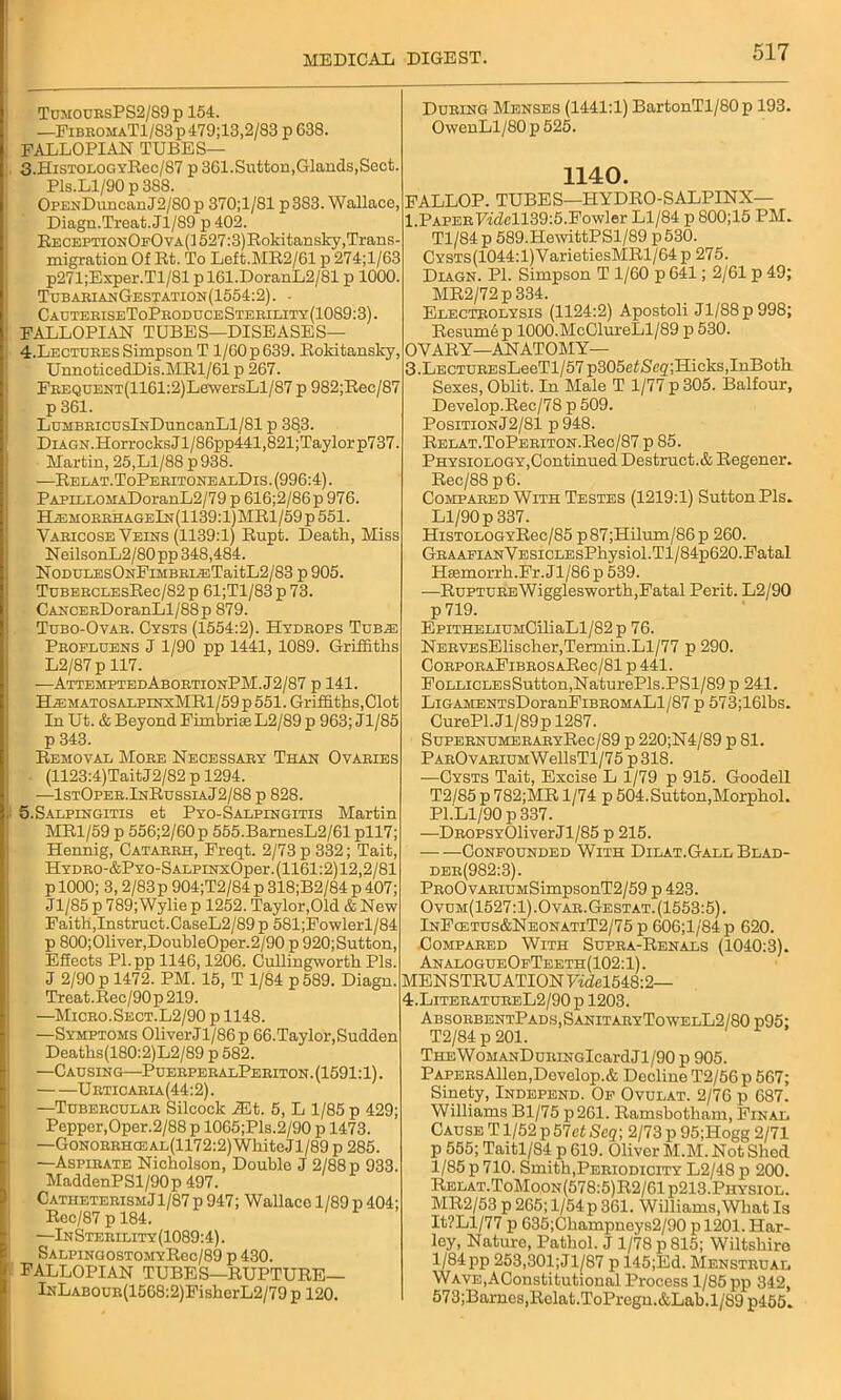 TumouesPS2/89p 154. —FibromaT1/83p479;13,2/83 p 638. FALLOPIAN TUBES— 3. HiSTOLOGYRec/87 p 361.Sutton,Glands,Sect. Pls.Ll/90 p 388. OpuNDuncan J2/S0 p 370;1/81 p 383. Wallace, Diagn.Treat. Jl/89 p 402. ReceptxonOpOva(1 527:3)Roldtansky,Trans- migration Of Rt. To Left.MR2/61 p 274;l/63 p271;Exper.Tl/81 pl61.DoranL2/81 p 1000. TubarianGestation(1554:2). - CauteriseToProduceSterility(1089:3). FALLOPIAN TUBES—DISEASES— 4. Lectdees Simpson T 1/60 p 639. Rokitansky, UnnoticedDis.MRl/61 p 267. FEEQUENT(1161:2)LewersLl/87 p 982;Rec/87 p 361. LuMBRicuslNDuncanLl/81 p 383. Diagn. HorrocksJl/86pp441,821;Taylorp737. Martin, 25,Ll/88 p 938. —Relat.ToPeritonealDis. (996:4). PAPiLLOMADoranL2/79 p 616;2/86p 976. HiEMOEEHAGElN(1139:l)MRl/59p551. Vaeicose Veins (1139:1) Rupt. Death, Miss NeilsonL2/80 pp 348,484. NoDULEsONFiMBEi^ETaitL2/83 p 905. TuBEECLEsRec/82 p 61;Tl/83 p 73. CANCERDoranLl/88p 879. Tubo-Ovar. Cysts (1554:2). Hydrops Tub.e Profluens J 1/90 pp 1441, 1089. Griffiths L2/87 p 117. —AttemptedAbortionPM.J2/87 p 141. HiEMATOSALPiNxMRl/59p551. Griffiths,Clot In Ut. & Beyond Fimbri£eL2/89 p 963; Jl/85 p 343. Removal More Necessary Than Ovaries (1123:4)TaitJ2/82 p 1294. ■—1stOper.InRussiaJ2/88 p 828. 5.Salpingitis et Pyo-Salpingitis Martin MR1/59 p 556;2/60p 555.BarnesL2/61 pll7; Hennig, Catarrh, Freqt. 2/73 p 332; Tait, HYDEO-&PYO-SALPiNxOper.(1161:2)12,2/81 p 1000; 3, 2/83p 904;T2/84 p 318;B2/84 p 407; Jl/85 p 789;Wylie p 1252. Taylor,Old & New Faith,Instruct.CaseL2/89 p 581;Fowlerl/84 p 800;01iver,DoubleOper.2/90 p 920;Sutton, Effects Pl.pp 1146,1206. Cullingworth Pis. J 2/90 p 1472. PM. 15, T 1/84 p589. Diagn. Treat. Rec/90p 219. —Micro. Sect.L2/90 p 1148. —Symptoms Oliver J1/86 p 66.Taylor, Sudden Deaths(180:2)L2/89 p 582. —Causing—PuerperalPeriton. (1591:1). Urticaria(44:2). —Tubercular Silcock iEt. 5, L 1/85 p 429; Pepper,Oper.2/88 p 1065;Pls.2/90 p 1473. —GoNORRHCEAL(1172:2)WhiteJl/89p285. —Aspirate Nicholson, Doublo J 2/88 p 933. MaddenPSl/90p 497. CatheterismJ1/87 p 947; Wallaco 1/89 p 404; Rec/87 p 184. —InSterility(1089:4). SalpingostomyRcc/89 p 430. FALLOPIAN TUBES—RUPTURE— lNLAB0UR(1568:2)FislicrL2/79 p 120. During Menses (1441:1) BartonTl/80p 193. OwenLl/80 p 525. 1140. FALLOP. TUBES—HYDRO-SALPINX— l.PAPERy:Mfell39:5.Fowler Ll/84 p 800;15 PM. Tl/84 p 589.HewittPSl/89 p 530. ; CYSTS(1044:l)YarietiesMRl/64p 275. Diagn. PI. Simpson T 1/60 p 641; 2/61 p 49; MR2/72p 334. Electrolysis (1124:2) Apostoli Jl/88p998; Resum6 p 1000.McClureLl/89 p 530. OVARY—ANATOMY— 3.LECTUREsLeeTl/57 p305efSeg;Hicks,InBoth Sexes, Oblit. In Male T 1/77 p 305. Balfour, Develop.Rec/78 p 509. PositionJ2/81 p948. RELAT.ToPEEiTON.Rec/87 p 85. Physiology,Continued Destruct.& Regener. Rec/88 p 6. Compared With Testes (1219:1) Sutton Pis. Ll/90 p 337. HiST0L0GYRec/85 p87;Hilum/86p 260. GRAAEiANVESiCLEsPhysiol.Tl/84p620.Fatal Hsemorrh.Fr.Jl/86 p 539. —RuPTUREWigglesworth,Fatal Perit. L2/90 p 719. EpiTHELiuMCiliaLl/82p 76. NERVEsElischer,Termin.Ll/77 p 290. CoRPORAFiBROSARec/81 p 441. FoLLiCLEsSutton,NaturePls.PSl/89 p 241. LiGAMENTsDoranFiBROMALl/87 p 573;161bs. CurePl.Jl/89p 1287. SuPERNUMERARYRec/89 p 220;N4/89 p 81. PAROvARiUMWellsTl/75 p318. —Cysts Tait, Excise L 1/79 p 915. Goodell T2/85 p 782;MR 1/74 p 504. Sutton,Morphol. PI.Ll/90 p 337. —DROPSYOliver Jl/85 p 215. Confounded With Dilat.Gall Blad- der(982:3). PRoOvARiUMSimpsonT2/59 p 423. Ovum(1527:1).Ovar.Gestat.(1553:5). InFcetus&NeonatiT2/75 p 606;l/84p 620. Compared With Supra-Renals (1040:3). AnalogueOfTeeth(102:1). MENSTRUATION Videl548:2— 4:.LiteeatureL2/90 p 1203. AbsorbentPads,SanitaryTowelL2/80 p95; T2/84 p 201. THEWoMANDuRiNGlcardJl/90 p 905. PAPERsAllen,Develop.& Decline T2/56 p 567; Sinety, Independ. Of Ovulat. 2/76 p 687. Williams Bl/75 p261. Ramsbotham, Final Cause T1/52 p 57et Seq; 2/73 p 95;Hogg 2/71 p 555; Taitl/84 p 619. Oliver M.M. Not Shed 1/85 p 710. Smith,Periodicity L2/48 p 200. Relat.ToMoon(578:5)R2/61p213.Physiol. MR2/53 p 265; 1/54p 361. Williams,What Is It?Ll/77 p 635;Champneys2/90 p 1201. Har- ley, Nature, Pathol. J 1/78 p 815; Wiltshire 1/84 pp 253,301;Jl/87 p 145;Ed. Menstrual WAVE,AConstitutional Process 1/85 pp 342, 573;Barnes,Rolat.ToProgn.&Lab.l/89 p455.