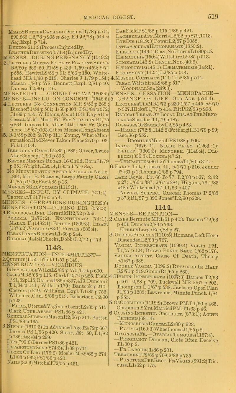 MEAT&BUTTERDAMAGEDDnriugJl/78 pp514, 590,663;L2/78 p 205 et Seq. Ed.J2/78p 544 at Set?.Expl. p 714. DYEiNG(211:3)ProcessInjuredBy. LEATHERDRESSiNG(571:4)InjuredBy. MENSES—DURING PREGNANCY (1549:2) 3. Lectdbes Murray Fr.PART.PLACENT.SEPAR. R2/60p 286; 50.T1/58 p 433; 1/59 p 452; 2/71 p555. HewittL2/58 p 91; 2/66 p 150. White head MR 1/48 p218. Charles J 1/79 p 154 ; Macan 1/80 p 578; Bennett,Expl. 2/81 p 40. . DuneanT2/80 p 146. MENSTRUA'!.—DURING LACTAT.(1603:5) MENSES—INELU. ON CONCEPT. (1546:5) 4. Lectures No Connection MR 2/53 p 265 BischoS 1/54 p 561; 1/68 p303; PS1/84 p 572; Jl/89 p 455. Williams,About 10th Day After Cessat.M.M. Most Pit For Nidation Bl/75 p 264. Impossible After 14th Day Fr. Com- ment;.L2/67pl03.Gibbs,MensesLongAbsent 5. R l/58p202; 2/70 p 311; Young, WhereMen- struationHadNever Taken Place 2/70 p 103. FifZell40:4. Irregular Cases L2/85 p 285; Oliver, Twice AfterConcept.l/90p 596. Before Menses Began, 16 Child. BornJl/79 p 351; Wright, JEt.14,1/85 p 177 ctSeq. No Menstruation After Marriage Neale, 1864, Mrs. B. Batavia, Large Family.Oakes J1/85 p 1200;Rae2/85 p 16. Menses&SeaVoyages(1113:1). iMENSES—INFLU. BY CLIMATE (201:4) TROPiCALTiltTl/60p 74. MENSES—OPERATIONS DURING(1629-6) MENSTRUATION—DURING DIS. (553:3) 3.RECiPROCALlNFL.HerardMR2/52 p 259. Pyrexia (1476:2). Exanthemata (74:1) Malar. F.(1482:l). Epilep.(1309:3). Insan (1376:2) .Variola(83:1) .Phthis. (683:4). CLEANLiNENRenewsLl/66 p 244. CHLORAL(444:4)Checks,DobbsL2/72 p 474. 1143. MENSTRUATION—INTERMITTENT O.QuiNiNE(1150:l)TiltTl/51 p 148. MENSTRUATION—VICARIOUS— IsItPossible WilksL2/85 p 575;Tait p 690. CasesMR2/65 p 115. ClarkL2/72 p 225. Field PSl/82pll5;Barnesl/86pp397,419.Duncan? T 1/84 p 141; Wilks p 179 ; Bantock p 210 ; Chevers p 249. Williams, Expl. Ll/85 p 753; Wiltshire,Clin. 2/85 p 513. Robertson J2/90 p723. —Fatal, Uterus&Vagina AbsentL2/85 p 515. Clark,Uter.AbsentPS1/86 p 421. GENERALSuRFACEMasonR2/66 p 211. Batten PS1/88 p 135. 3.Nipple (1610:3) In Advanced AgeT2/72p 667 Barnes PS 1/86 p 420. Stear, iEt. 50, Ll/82 p786;Rec/84p 299. 1 LiPs(799:6)BarnesPSl/86 p 421. LaparotomyScar(874:3) Jl/88 p711. Ulcer On Leg (176:6) MoslcrMR2/62p 274- Ll/83 p 932;PSl/86 p 420. NAiLs(32:3)MitchellT2/55 p 451. EARFieldPSl/82 p 115;l/86p 421. LACHRYMALApp.MorrisL2/82 pp 879,1013. EYEDis.(1819:3)PowerL2/87 p 1052. lNTRA-OcUEARHiEMORRHAGE(1850:2). EpisTAXis(146:l)Clay,NoUterusLl/80pl5. HiEMATURiA(150:4) WiltshireL2/85 p 513. Stigmata(143:2).Eryth.Nod.(40:6). HiEMOPTYSis (148:1) .I4Aiimatemesis(145:1) . Ecchymosis(142:4)L2/85p 514. 4. MuscuL.0oNTRACT.(lll:l)L2/85p514. Treat. WiltshireL2/85 p 517. —WoodhallSpa(249:3) . MENSES—CESSATION—MENOPAUSE— 5. CHANGE OF LIFE. Old Age (576:4). LECTUREsTiltMRl/73 p 230;l/57 p 445;R2/70 p 327.HicksTl/77 p 414.TiltPS2/83 p 298. Radical Treat.Of Local Dis. AtTheMeno- PAUSESussdorfTl/79 p 187. DiSEASEsOFSaundbyL2/85 p 423. —Heart (772:5,1142:2)FothergillBl/78 p 89; Rec/86p 552. BROMiDEsMurrellPSl/88p 606. Insan. (1376:1). Night Palsy (1263:1); Epilep. (1309:3). Menorrh. (1148:4). Dia- betes(336:3).Eczema(47:2). —TYMPANiTEs(864:2)ThomasTl/80 p 314. 6. Early Tilt, Causes, 49, R1/71 p 316. Jenner T2/61 p l;Thomasl/85 p 794. Late Royle, Fr. 66 To 77, L2/60p527; 2/62 p27; 1/66 p 387; 2/67 p 284; Higgins, 76,1/83 p485.Whitehead,77,Tl/66 p 407. —Always Suspect Cancer Thomas P 2/83 p 373;Bl/87 p 390.Jones?L2/90p228. 1144. MENSES—RETENTION— 2. Cases Bermutz MR1/61 p 403. Barnes T 2/63 p 401;Duncan2/83p 733. —UTERusLargeRec/88 p 27. 3. UterusBicornis(1110:5) Homans,Left Horn DistendedL2/83p 767. Vagina Imperforate (1099:4) Voisin PM. Tl/57 p 124; Brown,Punct.Rect. 1/62 p 176. Vagina Absent, Cause Of Death, Theory Rl/67 p 388. Double Vagina (1099:2) Retained In Half R2/71 p 319.SimonRl/65 p 260. 4. Hymen Imperforate (1097:3) Barnes T2/63 p 401; 2/68 p 709. Tuekwell MR 2/67 p 203. Thompson L 1/67 p 5^8. Jackson,Oper.Plan J1/83 p 1283; Lawrence, Minute Punct. 1/84 p 855. ' 5.0s0ccluded(1118:2) BrownPM.Ll/60 p 465. Chapman,2Yrs.MarriedPM.Tl/63 p 46. 6.CausingIntestin. Obstruct. (873:1); Acute Phthisis(681:4). —MENOSEPsisDuncanL2/80 p 923. —PYiEMiA(169:3)WheelhouseJl/85p2. DiagnosisFr.—OvarianTumours(1157:4). —Pregnancy Duncan, Clots Often Deceive Tl/80p 2. —Fr.Labour J1 /86 p 201. TreatmentT2/68 p 708;2/83 p 735. —PunoturePerRect. JWagin. (891:2) Dis- cuss.Ll/62p 175.