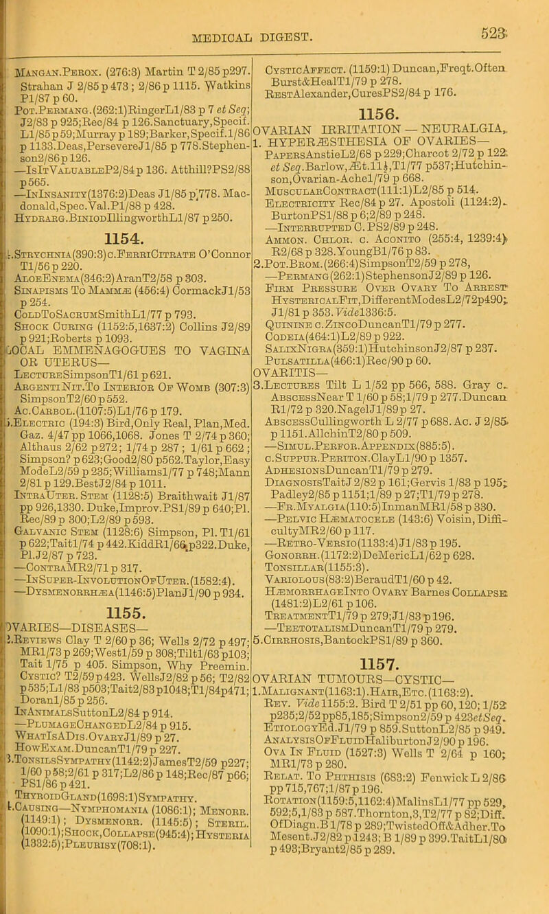 523: Mangan.Perox. (276:3) Martin T2/85p297. Strahan J 2/85 p 473 ; 2/86 p 1115. 'VV&tldns Pl/87 p 60. PoT.PERMANG.(262:l)RingerLl/83 p 7 et Seq; J2/83 p 925;Rec/84 p 126.Sanctuary,Specif. Ll/85p59;Murray p 189;Barker,Specif.l/86 p 1133.Deas,PersevereJl/85 p 77S.Stephen- son2/86pl26. —IsItValuableP2/84p 136. Attkill?PS2/88 p565. —lNlNSANiTY(1376:2)Deas Jl/85 p/778. Mac- donald,Spec.Val.Pl/88 p 428. HYDEAEG.BiNiODlllingworthLl/87 p 250. 1154. t. Strychnia (390:3) c.FerriCitrate O’Connor Tl/56p 220. AxoEENEMA(346:2)AranT2/58 p 303. Sinapisms To Mammae (456:4) CormackJl/53 p 254. CoLDToSACRUMSmithLl/77 p 793. Shock Curing (1152:5,1637:2) Collins J2/89 p 921;Roberts p 1093. iiOCAL EMMENAGOGUES TO VAGINA OR UTERUS— CysticAppect. (1159:1) Duncan,Freqt.Often Burst&HealTl/79 p 278. RESTAlexander,CuresPS2/84 p 176. 1156. OVARIAN IRRITATION — NEURALGIA,. 1. HYPERESTHESIA OF OVARIES— Papers AnstieL2/68 p229;Charcot 2/72 p 122; at Seq.Barlow,Et.lli,Tl/77 p537;Hutakin- son,Ovarian-Achel/79 p 668. MuscularContract(111:1)L2/85 p 514. Electricity Rec/84p 27. Apostoli (1124:2)~ BurtonPSl/88 p 6;2/89 p 248. —Interrupted C. PS2/89 p 248. Ammon. Chlor. c. Aconito (255:4, 1239:4), R2/68 p 328. YoungBl/76 p 83. 2. PoT.BROM.(266:4)SimpsonT2/59p278, —PERMANG(262:l)StephensonJ2/89 p 126. Firm Pressure Over Ovary To Arrest HYSTERiCALFiT,DifierentModesL2/72p490; Jl/81 p 353. Pidel336:5. Quinine c.ZiNCoDuncanTl/79 p 277. Codeia(464:1)L2/89 p 922. SALisNiGRA(359:l)HutcbinsonJ2/87 p 237. PuLSATiLLA(466:l)Rec/90p 60. LECTURESimpsonTl/61 p 621. ArgentiNit.To Interior Op Womb (307:3) SimpsonT2/60 p 552. Ac.Carbol.(1107:5)L1/76 p 179. i.Electric (194:3) Bird,Only Real, Plan,Med. Gaz. 4/47 pp 1066,1068. Jones T 2/74 p 360; Altliaus 2/62 p272; 1/74 p 287 ; 1/61 p 662 ; Simpson? p623;Good2/80 p562.Taylor,Easy ModeL2/59 p 235;Williamsl/77 p 748;Mann 2/81 p 129.BestJ2/84 p 1011. IntraUter. Stem (1128:5) Braitbwait Jl/87 pp 926,1330. Duke,Improv.PSl/89 p 640;P1. Rec/89 p 300;L2/89 p593. Galvanic Stem (1128:6) Simpson, PI. Tl/61 p 622;Taitl/74 p 442.KiddRl/6&p322.Duke, P1.J2/87 p 723. —ContraMR2/71 p 317. —InSuper-InvolutionOfUter.(1582:4). —DYSMENORRHiEA(1146:5)PlanJl/90 p 934. 1155. OVARIES—DISEASES— J.Reviews Clay T 2/60 p 36; Wells 2/72 p497 MR1/73 p 269; Westl/59 p 308;Tiltl/63 pl03 Tait 1/75 p 405. Simpson, Why Preemin Cystic? T2/59p423. WellsJ2/82 p56; T2/8S p535;Ll/83 p503;Tait2/83pl048;Tl/84p471 Doranl/85 p 256. lNANiMALsSuttonL2/84 p 914. —PlumageChangedL2/84 p 915. WhatIsADis.OvaryJ1/89 p 27. HowExAM.DuncanTl/79 p 227. J.ToNsiLsSYMPATHY(1142:2)JamesT2/59 p227 1/COp58;2/61 p 317;L2/86p 148;Rcc/87 p66 li ThyroidGland(1698:1)Sympathy. ^Causing—Nymphomania (1086:1); Menorr (1149:11; Dysmenorr. (1145:5); Steril (1090:1 ;Shock,Collapse(945:4);Hysteri/ (1332:5) ;Pleurisy(708:1). OVARITIS— 3.Lectures Tilt L 1/52 pp 566, 588. Gray c.. ABSCESsNear T1/60 p 58;l/79 p 277.Duncan Rl/72 p 320.NagelJ1/89p 27. ABSCESsCullingworth L 2/77 p 688. Ac. J 2/85> p 1151. AllchinT2/80 p 509. —Simul.Pereor.Appendix(885:5). c.SuppuR.PERiTON.ClayLl/90 p 1357. ADHESiONsDuncanTl/79 p 279. DiAGNOSisTaitJ 2/82 p 161;Gervis 1/83 p 195; Padley2/85 p 1151;l/89 p 27;Tl/79 p 278. —FR.MYALGiA(110:5)InmanMRl/58p330. —Pelvic Hiematocele (143:6) Voisin, Diffi- cultyMR2/60 p 117. —Retro-Versio(1133:4) Jl/83 p 195. GoNORRH.(1172:2)DeMericLl/62p 628. Tonsillar(1155:3). VARiOLOus(83:2)BeraudTl/60 p 42. H-emorhhageInto Ovary Barnes Collapse (1481:2)L2/61 p 106. TreatmentT1/79p 279; Jl/83 p 196. —TEETOTALiSMDuncanTl/79p 279. 5.Cirrhosis,BantockPSl/89 p 360. 1157. OVARIAN TUMOURS—CYSTIC— 1.Malignant(1163:1). Hair, Etc. (1163:2). Rev. Vide 1155:2. Bird T 2/51 pp 60,120; 1/52 p235;2/52pp85,185;Simpson2/59 p 423etSeq. ETiOLOGYEd.Jl/79 p 859.SuttonL2/85 p949. ANALYSisOFFLUiDHaliburtonJ2/90 p 196. Ova In Fluid (1527:3) Wells T 2/64 p 160: MR1/73 p 280. Relat. To Phthisis (683:2) Fomvick L 2/8G pp 715,767 ;l/87 p 196. RoTATiON(1159:5,1162:4)MalinsLl/77 pp 529, 592;5,l/83 p 587.Thornton,3,T2/77 p 82;Diff. OfDiagn.B 1/78 p 289;TvvistodOff&Adher.To Mesent. J2/82 p!243; B1/89 p 399.TaitLl/80 p 493;Bryant2/85 p 289.