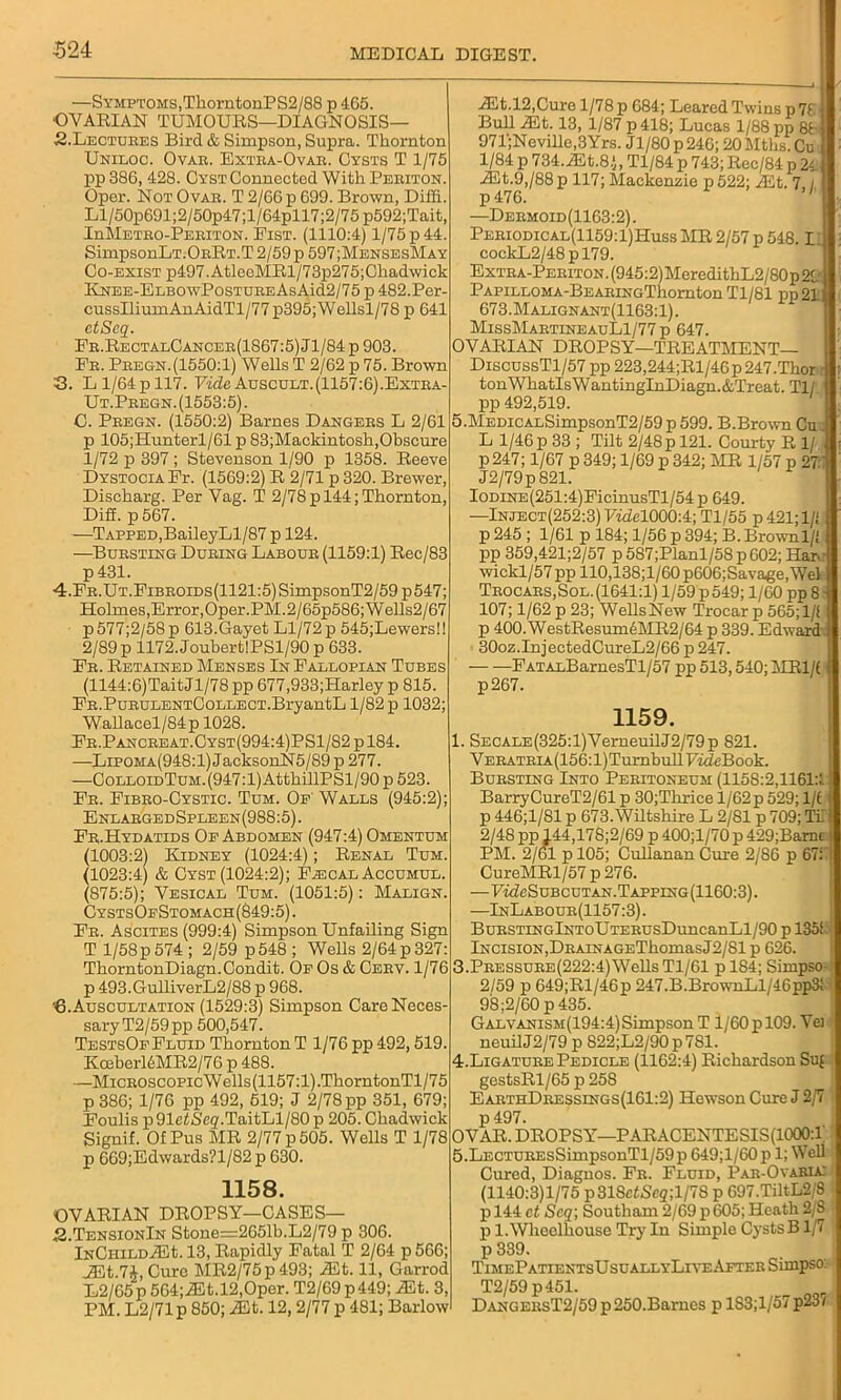 ■524 —Symptoms, TkorntonPS2/88 p 465. •OVARIAN TUMOURS—DIAGNOSIS— .2.Lectures Bird & Simpson, Supra. Thornton Unilog. Ovae. Extra-Ovar. Cysts T 1/75 pp 386, 428. Cyst Connected With Periton. Oper. Not Ovae. T 2/66 p 699. Brown, Diffi. Ll/50p691;2/50p47;l/64pll7;2/75 p592;Tait, InMETEO-I?EEiTON. Fist. (1110:4) 1/75 p 44. SimpsonLT.OERT.T 2/59 p 597;MensesMay Go-exist p497.AtleeMRl/73p275;Chadwick ICNEE-ELBOwPosTDEEAsAid2/75 p 482.Per- cussIliumAnAidTl/77 p395;Wellsl/78 p 641 etScq. Fr.RectalCancer(1867:5) Jl/84 p 903. Fb. Peegn. (1550:1) Wells T 2/62 p 75. Brown 3. L 1/64 p 117. Vide Auscult.(1157:6).Extba- Ut.Peegn. (1553:5). C. Peegn. (1550:2) Barnes Dangers L 2/61 p 105; Hunter 1/61 p 83;Mackintosh,Obscure 1/72 p 397; Stevenson 1/90 p 1358. Reeve Dystocia Fr. (1569:2) R 2/71 p 320. Brewer, Discharg. Per Vag. T 2/78p 144; Thornton, Dig. p 567. —Tapped,BaileyLl/87 p 124. —Bursting During Labode (1159:1) Rec/83 p 431. 4. Fb.Ut.Fibeoids(1121:5) SimpsonT2/59p547; Holmes,Error,Oper.PM.2/65p586;Wells2/67 p577;2/58p 613.Gayet Ll/72p 545;Lewers!l 2/89 p 1172. Joubert!PSl/90 p 633. Fe. Retained Menses In Fallopian Tubes (1144:6)TaitJl/78 pp 677,933;Harley p 815. FE.PuEULENTCoLLECT.BryantL 1/82 p 1032; Wallacel/84p 1028. Fe.Panceeat.Oyst(994:4)PS1/82 p 184. —Lipoma(948:1) JacksonN5/89p 277. —CoLLOiDTuM.(947:l)AtthillPSl/90p 523. Fe. Fibeo-Cystic. Tum. Of Walls (945:2); EnlabgedSpleen(988:5). Fe.Hydatids Of Abdomen (947:4) Omentum (1003:2) Kidney (1024:4); Renal Tum. (1023:4) & Cyst (1024:2); F^ical Accumul. (875:5); Vesical Tum. (1051:5): Malign. CystsOfStomach(849:5). Fe. Ascites (999:4) Simpson Unfailing Sign T 1/58p 574 ; 2/59 p548 ; Webs 2/64 p 327: ThorntonDiagn.Condit. Of Os & Cebv. 1/76 p 493.GulliverL2/88 p 968. '6. Auscultation (1529:3) Simpson Care Neces- sary T2/59pp 500,547. TestsOf Fluid Thornton T 1/76 pp 492,519. Kceberl6MR2/76 p 488. —Miceoscopic W ells (1157:1) .ThorntonTl/7 5 p 386; 1/76 pp 492, 519; J 2/78 pp 351, 679; Foulis p 91efSeg.TaitLl/SO p 205. Chadwick Signif. Of Pus MR 2/77 p 505. Wells T 1/78 p 669;Edwards?l/82 p 630. 1158. OVARIAN DROPSY—CASES— .S.TensionIn Stone=2651h.L2/79 p 306. iNCmLDiEt. 13, Rapidly Fatal T 2/64 p566; JEt.74, Cure MR2/75p493; iEt. 11, Garrod L2/65p 564;iEt.l2,Oper. T2/69p449; iEt. 3, PM. L2/71p 850; iEt. 12,2/77 p 481; Barlow iEt.12,Cure 1/78 p 684; Leared Twins p 71 Bull ASt. 13, 1/87 p418; Lucas 1/88 pp 86 971;Neville,3Yrs. Jl/80p246; 20Mths. Cu 1/84 p 734.iEt.8.), Tl/84 p 743; Rec/84 p 24 iEt.9,/88p 117; Mackenzie p522; iEt. 7 / p 476. —Deemoid(1163:2). Peeiodical(1159:1)Huss AIR 2/57 p 548.1 I cockL2/48pl79. ExTEA-PEBiTON.(945:2)MeredithL2/80p29 PAPiLLOMA-BEAEiNGThornton Tl/81 pp21 673.Malignant(1163:1). MissMartineauL1/77 p 647. OVARIAN DROPSY—TREATMENT— DiscussTl/57 pp 223,244;Rl/46p 247.Thor tonWhatlsWantinglnDiagn.&Treat. Til pp 492,519. 5.MEDiCALSimpsonT2/59 p 599. B.Brown Cu L 1/46p 33 ; Tilt 2/48 p 121. Courty R 1/ p247; 1/67 p 349; 1/69 p 342; MR 1/57 p 27/ J2/79p821. IoDiNE(251:4)FicinusTl/54p 649. —Inject(252:3) Fidel000:4; Tl/55 p 421; 1/1 p245 ; 1/61 p 184; 1/56 p394; B.Brown 1/1 pp 359,421;2/57 p587;Planl/58p 602; Hare wickl/57 pp 110,138;l/60 p606;Savage, Wei Teocaes, Sol. (1641:1) 1/59 p549; 1/60 pp 8 - 107; 1/62 p 23; WellsNew Trocar p 565; 1/f p 400. WestResumAMR2/64 p 339. Edward. 30oz.InjectedCureL2/66 p 247. FATALBarnesTl/57 pp 513,540; MRl/l p267. 1159. 1. SECALE(325:l)VerneuilJ2/79p 821. VEEATEiA(156:l)TurnbuIlFMfeBook. Buesting Into Peeitoneum (1158:2,1161:!. BarryCureT2/61 p 30;Thrice l/62p 529; 1/f p 446;1/81 p 673.Wiltshire L 2/81 p 709; Tl 2/48 pp J44,178;2/69 p 400;l/70 p 429;Bamc PM. 2/61 p 105; Cullanan Cure 2/86 p 67:’ CureMRl/57 p 276. —FMfeSuBcuTAN.TAPPiNG(1160:3). —InLaboue(1157:3). BuESTiNGlNToUTEEUsDrmcanLl/90 p 135k Incision,DEAiNAGEThomasJ2/Sl p 626. 3. Peessuee(222:4) Wells Tl/61 p 184; Simpso- 2/59 p 649;Rl/46p 247.B.BrownLl/46pp3! 98:2/60 p 435. Gal vanism(194:4) Simpson T 1/60 pl09. Vei neuilJ2/79 p S22;L2/90p7Sl. 4. Ligatuee Pedicle (1162:4) Richardson Su{ gestsRl/65 p 258 EaethDbessings(161:2) Hewson Cure J 2/7 p 497. OVAR. DROPSY—PARACENTESIS(1000:1 5. LECTUEEsSimpsonTl/59p 649;l/60p 1; Well Cured, Diagnos. Fe. Fluid, Pab-Ovaria: (1140:3)1/75 p318cfSc2;l/78 p 697.TiltL2/8 1 p 144 ct Scq\ Southam 2/69 p 605; Heath 2/S p l.Wlieelhouse Try In Simple CystsB 1/7 p 339. TimePatientsUsuallyLiveAfter Simpso: T2/59 p451. DangeesT2/59 p 250.Barnes p lS3;l/57 p23(