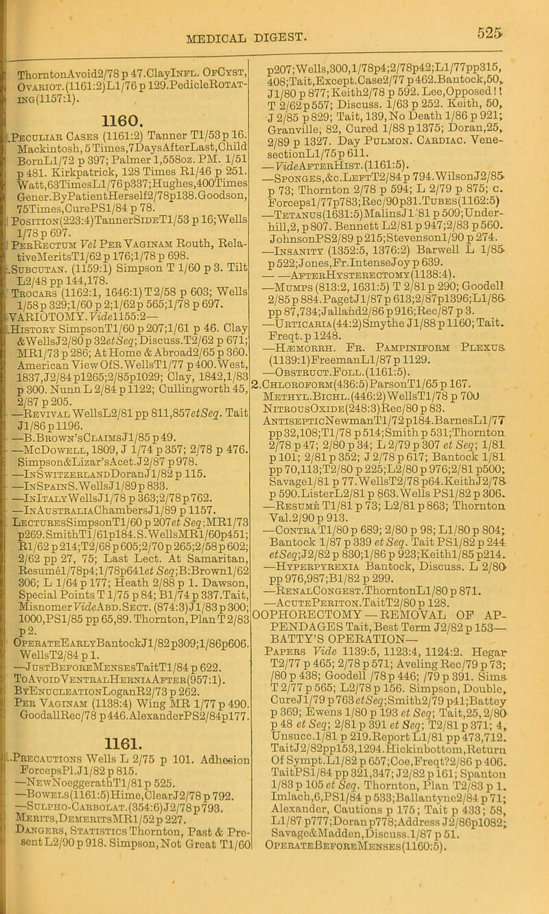 j ThorntonAvoid2/78 p 47.ClaylNFL. OfCyst, I Ovabiot.(1161:2)L1/76p 129.PedicleEoTAT- ing(1157:1). 1160. (.Peculiar Cases (1161:2) Tanner Tl/53p 16. Mackintosh, 5 Times,7DaysAfterLast,Child BornLl/72 p 397; Palmer l,558oz. PM. 1/61 p 481. Kirkpatrick, 128 Times Rl/46 p 251. Watt,63TimesLl/76p337;Hugkes,400Tim.es Gener.ByPatientHerself2/78pl38.Goodson, 75Times,CurePSl/84 p 78. I PosiTiON(223:4)TannerSiDETl/53 p 16;Wells 1/78 p 697. 1 PerRectum Vcl Per Vaginam Eouth, Eela- tiveMeritsTl/62 p 176;l/78 p 698. :.Subcutan. (1159:1) Simpson T 1/60 p 3. Tilt L2/48 pp 144,178. i Trocars (1162:1, 1646:1) T 2/58 p 603; Wells 1/58p 329;l/60 p 2;l/62p 565;l/78 p 697. YAEIOTOMY. 7«Zell55:2— LHistory SimpsonTl/60p207;l/61 p 46. Clay &WellsJ2/80p 32etScq; Discuss.T2/62 p 671; MR1/73 p 286; At Home & Abroad2/65 p 360. American View Of S.WellsTl/77 p 400. West, 1837, J2/84pl265;2/85pl029; Clay, 1842,1/83 p 300. Nunn L 2/84 p 1122; Cullingworth45, 2/87 p 205. • —Revival WellsL2/81 pop 811,857etjSe2. Tait I Jl/86pll96. i —B.Brown’sClaimsJ1/85 p49. • —McDowell, 1809, J 1/74 p 357; 2/78 p 476. Simpson&Lizar’sAcet.J2/87 p978. —lNSwiTZERLArrDDoranJl/82 p 115. ■j —InSpainS. Wells Jl/89p 833. ■ —lNlTALYWellsJl/78 p 363;2/78p762. —lNAusTRALiAGhambersJl/89 p 1157. LECTUREsSimpsonTl/60p 207et Seg;MRl/73 p269. SmithTl/ 61pl84. S. W ellsMRl/60p451; El/62 p 214;T2/68p 605;2/70p 265;2/58p 602; 2/62 pp 27, 75; Last Lect. At Samaritan, Resumel/78p4;l/78p641eZ iSeg;B:Brownl/62 306; L 1/64 p 177; Heath 2/88 p 1. Dawson, Special Points T1/75 p 84; Bl/74 p 337.Tait, Misnomer TicZeABD.Sect. (874:3) J1/83 p 300; 1000,PSl/85 pp 65,89. Thornton, PlanT 2/83 P 2. OPERATEEARLYBantockJl/82p309;l/86p606. WellsT2/84pl. —J usTBEFOREMENSEsTaitTl/84 p 622. ToAvoid VentralHerniaAfter(957:1) . BYENUCLEATioNLoganR2/73 p 262. Per Vaginam (1138:4) Wing MR l/77p490. GoodallEec/78 p446.AlexanderPS2/84pl77. 1161. LPrecautioks Wells L 2/75 p 101. Adhesion EorcepsPl.Jl/82 p 815. 1 —NEwNoeggerathTl/81p 525. —BowELs(1161:5)Himo,ClearJ2/78 p 792. —Sulpho-Carbolat.(354:6) J2/78 p 793. I Merits,DemeritsMR1/52p227. 1 Dangers, Statistics Thornton, Past & Pre- sent L2/90p 918. Simpson, Not Great Tl/60 p207; Wells,300,l/78p4;2/78p42;Ll/77pp315, 408;Tait,Except.Case2/77 p462.Bantock,50. Jl/80 p 877; Keith2/78 p 592. Lee,Opposed!! T 2/62p557; Discuss. 1/63 p 252. Keith, 50, J 2/85 p 829; Tait, 139, No Death 1/86 p 921; Granville, 82, Cured l/88pl375; Doran,25, 2/89 p 1327. Day Pulmon. Cardiac. Vene- sectionLl/75p 611. —Fm^AfterHist. (1161:5). —Sponges,&c.LeftT2/84p 794. WilsonJ2/85 p 73; Thornton 2/78 p 594; L 2/79 p 875; c. Forcepsl/77p783;Rec/90p31.TuBES(1162:5) —Tetanus(1631:5) Malins J1 '81 p 509;Under- hill,2, p 807. Bennett L2/81 p 947;2/83 p 560. JohnsonPS2/89 p 215;Stevensonl/90 p 274. —Insanity (1352:5, 1376:2) Barwell L 1/85 p 522; Jones,Pr.IntenseJoy p 639. AfterHysterectomy(1138:4). —Mumps (813:2,1631:5) T 2/81 p 290; Goodell 2/85 p 884.PagetJl/87p 613;2/87pl396;Ll/8& pp 87,734;Jallahd2/86p916;Rec/87 p 3. —URTiCARiA(44:2)Smythe Jl/88p 1160; Tait. Freqt. p 1248. —H^morrh. Pr. Pampiniform Plexus (1139:l)EreemanLl/87 p 1129. —Obstruct.Poll. (1161:5). 2.CHLOROFORM(436:5)ParsonTl/65 p 167. Methyl.BicHL.(446:2)WellsTl/78 p 700 NiTROusOxiDE(248:3)Rec/80p 83. AntisepticN ewmanTl/7 2 pl84. BarnesLl/7T pp32,108;Tl/78 p514;Smithp 531;Tliornton 2/78 p 47; 2/80 p 34; L 2/79 p 307 et Seq\ 1/81 p 101; 2/81 p 352; J 2/78 p 617; Bantock 1/81 pp 70,113;T2/80 p 225;L2/80 p 976;2/81 p500; Savagel/81 p 77.WellsT2/78p64.KeithJ2/78- p 590.ListerL2/81 p 863.Wells PS1/82 p 306. —Resume Tl/81 p 73; L2/81 p 863; Thornton Val.2/90p 913. —ContraTl/80 p 689; 2/80 p 98; Ll/80 p 804; Bantock 1/87 p 339 et Seq. Tait PS1/82 p 244 eZSeg;J2/82p 830;l/86p 923;Keithl/85 p214. —Hyperpyrexia Bantock, Discuss. L 2/S0- pp 976,987;Bl/82 p 299. —RenalCongest.Thorn tonLl/80 p 871. —AcuTEPERiTON.TaitT2/80 p 128. OOPHORECTOMY — REMOVAL OP AP- PENDAGES Tait, Best Term J2/S2 p 153— BATTY’S OPERATION- PAPERS Vide 1139:5, 1123:4, 1124:2. Hcgar T2/77 p 465; 2/78 p 571; Aveling Rec/79 p 73; /80 p 438; Goodell /78 p 446; /79p391. Sims T 2/77 p 565; L2/78 p 156. Simpson, Double, CureJl/79p763eZ<Se2;Smith2/79 p41;Battey p 369; Ewens 1/80 p 193 et Scq\ Tait,25,2/80 p 48 et Seq; 2/81 p 391 et Seq; T2/81 p 371; 4, Unsucc.1/81 p 219.Report Ll/81 pp 473,712. Tait J2/82ppl53,1294.Hickinbottom,Return Of Sympt.Ll/82 p 657;Coe,Freqt?2/86 p 406. TaitPSl/84 pp 321,347; J2/82 p 161; Spanton 1/83 p 105 et Seq. Thornton, Plan T2/83 p 1. Imlach,6,PSl/84 p 533;Ballantyne2/84 p 71; Alexander, Cautions p 175; Tait p 433; 58, Ll/87 p777;Doranp778;Address J2/86pl082; Savage&Madden,Discuss.1/87 p 51. OperateBeforeMenses(1160:5).