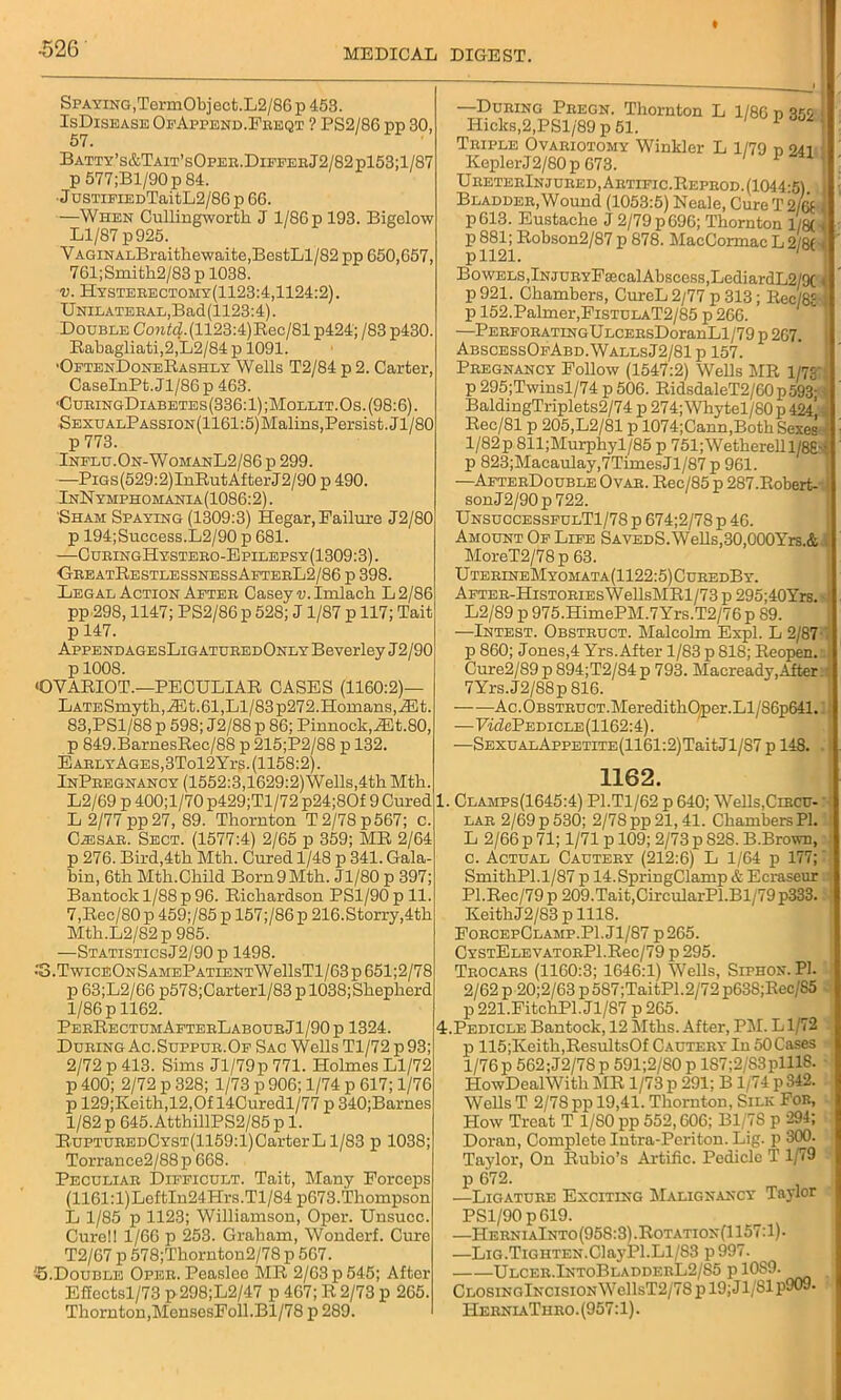 Spaying,TermObject.L2/86 p 453. IsDisease OfAppend.Feeqt ? PS2/86 pp 30, Batty’s&Tait’sOpee.DiffebJ2/82p153;1/87 p 577;Bl/90p 84. JusTiFiEDTaitL2/86 p 66. —When Cullingwortk J 1/86 p 193. Bigelow Ll/87 p 925. VAGiNALBraithewaite,BestLl/82 pp 650,657, 761;Smith2/83 p 1038. v. Hysteeectomy(1123:4,1124:2). UNiLATEEAL,Bad(1123:4). Double Contd. (1123:4)Rec/81p424; /83 p430. Babagliati,2,L2/84 p 1091. ■OftenDoneRashly Wells T2/84 p 2. Carter, CaseInPt.Jl/86p 463. ■CubingDiabetes(336:1) ;Mollit.Os. (98:6). SEXUALPAssiON(1161:5)Malins,Persist. Jl/80 p 773. Influ.On-WomanL2/86 p 299. —PiGs(529:2)InRutAfterJ2/90 p 490. InNymphomania(1086:2). Sham Spaying (1309:3) Hegar, Failure J2/80 p 194;Success.L2/90 p 681. —CubingHystebo-Epilepsy(1309:3). ■GeeatRestlessnessAftebL2/86 p 398. Legal Action Aftee Casey ■u.Imlacb L2/86 pp 298,1147; PS2/86 p 528; J 1/87 p 117; Tait p 147. AppendagesLigatueedOnly Beverley J2/90 p 1008. •QVARIOT.—PECULIAR CASES (1160:2)- LATESmytkjiEt. 61, Ll/83 p272. Homans, iEt. 83.PS1/88 p 598; J2/88 p 86; Pinnock,iEt.80, p 849.BarnesRec/88 p 215;P2/88 p 132. E AELYAGES,3Tol2Yrs. (1158:2). InPeegnancy (1552:3,1629:2)Wells,4th Mtk. L2/69 p 400;l/70 p429;Tl/72 p24;80f 9 Cured 1. L 2/77 pp27, 89. Thornton T 2/78 p 567; c. C.®sak. Sect. (1577:4) 2/65 p 359; ME 2/64 p 276. Bird,4th Mth. Cured 1/48 p 341. Gala bin, 6th Mth.Child Born9Mth. Jl/80 p 397; Bantockl/88p96. Richardson PSl/90pll. 7,Rec/80p 459;/85p 157;/86p 216.Storry,4th Mth.L2/82p 985. —StatisticsJ2/90 p 1498. •'3.TwicEONSAMEPATiENTWellsTl/63p651;2/78 p 63;L2/66 p578;Carterl/83 p 1038;Sheplierd 1/86 p 1162. PbeRectumAfteeLaboueJ1/90p 1324. Dueing Ac.Suppue.Of Sac Wells Tl/72 p 93; 2/72 p 413. Sims Jl/79p 771. Holmes Ll/72 p 400; 2/72 p 328; 1/73 p 906; 1/74 p 617; 1/76 p 129;Keith,12,Of 14Curedl/77 p 340;Barnes 1/82 p 645.AtthillPS2/85 p 1. RuPTUEEDCYST(1159:l)CarterLl/83 p 1038; Torrance2/88p 668. Peculiae Difficult. Tait, Many Forceps (1161:l)LoftIn24Hrs.Tl/84 p673.Thompson L 1/85 p 1123; Williamson, Oper. Unsucc. Cure!! 1/66 p 253. Graham, Wonderf. Cure T2/67 p 578;Thornton2/78 p 567. J5.Double Opee. Peasloo MR 2/63 p 545; After Effcctsl/73 p 298;L2/47 p 467; R 2/73 p 265. Thornton,MensesFoll.Bl/78 p 289. —Dueing Peegn. Thornton L 1/86 n 355 I Hicks,2,PSl/89 p 51. 1 j Teiple Ovaeiotomy Winkler L 1/79 n 941 KeplerJ2/80 p 673. UeeteeInjueed, Aetific.Repeod. (1044-5) 1 Bladdee, Wound (1053:5) Neale, Cure T 2/67 p613. Eustache J 2/79 p 696; Thornton l/8( * p881; Robson2/87 p 878. MacCormacL2/8( < pll21. Bowels,lNJUEYFaecalAbscess,LediardL2/9C 1 p 921. Chambers, CureL 2/77 p 313; Rec/8c p 152.Palmer,FistulaT2/85 p 266. —PEBFOBATiNGULCEEsDoranLl/79 p 267. AbscessOfAbd.WallsJ2/81 p 157. Peegnancy Follow (1547:2) Wells MR l/7£' p 295;Twinsl/74 p 506. RidsdaleT2/60p593- BaldingTriplets2/74 p 274; Whytel/80 p 424’ Rec/81 p 205,L2/81 p 1074;Cann,Both Sexes l/82p 811;Murphyl/85 p 751;Wetherell l/8£-f p 823;Macaulay,7TimesJl/87 p 961. —AfteeDouble Ovae. Rec/85 p 287.Robert- sonJ2/90p722. UnsuccessfulT1/78 p 674;2/78 p 46. Amount Of Life SavedS. Wells,30,000Yrs.& MoreT2/78p 63. UteeineMyomata(1122:5)CueedBy. AFTEE-HisTOEiEsWellsMRl/73 p 295;40Yrs. L2/89 p 975.HimePM.7Yrs.T2/76p 89. —Intest. Obsteuct. Malcolm Expl. L 2/87 p 860; Jones,4 Yrs.After 1/83 p 818; Reopen. Cure2/89p 894;T2/84p 793. Macready,After 7Yrs.J2/88p816. Ac.OBSTEUCT.MeredithOper.Ll/86p641. —FifZePEDiCLE(1162:4). —SEXUALAppETiTE(1161:2)TaitJl/S7 p 148. 1162. Clamps(1645:4) P1.T1/62 p 640; Wells,Circu- lae 2/69 p 530; 2/78 pp 21,41. Chambers PI. L 2/66 p 71; 1/71 p 109; 2/73 p 828. B.Brown, c. Actual Cauteey (212:6) L 1/64 p 177; SmithPl.1/87 p 14.SpringClamp & Ecraseur Pl.Rec/79 p 209.Tait,CircularPl.Bl/79 p333. Keith J2/83 p 1118. FobcepClamp.P1.J1/87 p265. CYSTELEYATOBPl.Rec/79 p 295. Teocaes (1160:3; 1646:1) Wells, Siphon. PI. 2/62 p 20;2/63 p 587;TaitP1.2/72 p638;Rec/S5 p 221.FitchPl.Jl/87 p 265. Pedicle Bantock, 12 Mths. After, PM. Ll/72 p 115;Keith,ResultsOf Cauteey In 50Cases l/76p 562;J2/78p 591;2/80p lS7;2/S3plll8. HowDealWith MR 1/73 p 291; B1/74 p 342. Wells T 2/78 pp 19,41. Thornton, Silk Foe, How Treat T 1/80 pp 552,606; B1/7S p 294; Doran, Complete Intra-Peri ton. Lig. p 300. Taylor, On Rubio’s Artific. Pedicle T 1/79 p 672. -—Ligatuee Exciting Malignancy Taylor PS1/90 p619. —HeeniaInto(95S:3).Rotation(1157:1)- —Lig.Tighten.ClayPl.Ll/S3 p997. Ulcee.IntoBladdebL2/S5 p 10S9. ClosingIncision WellsT2/78 p 19; J1/81 p909. HeeniaTheo. (957:1).