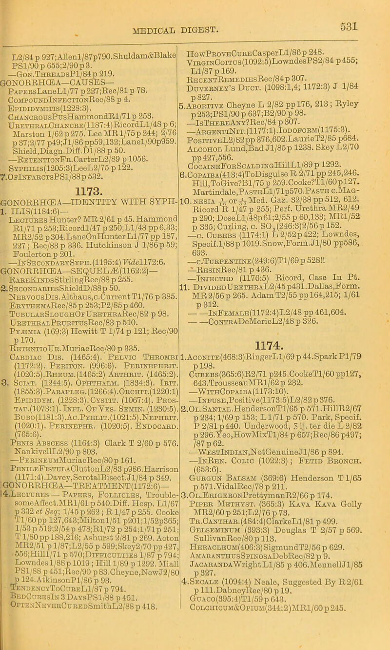L2/S4 p 927;Allonl/87p790.Shuldam&Blake PS1/90 p 655;2/90 p 3. —Gon.ThreadsP1/84p 219. GONORRHCE A—C AUSE S— PAPEEsLaueLl/77 p227;Rec/81 p 78. C0.MP0UNDlNPECTI0xRec/83 p 4. Epididymitis(1228:3). CHANCEOusPusHammondRl/71p 253. UEETHEAi.CHANCBE(1187:4)RicordLl/4S p 6; Marston l/62p275. Lee MR 1/75p244; 2/76 p 37;2/77 p49; Jl/86 pp59,132;Lanel/90p959. Shield,Diagn.Difi.Dl/88 p 50. —RETENTiONFE.CarterL2/89 p 1056. SYPHXLis(1205:3)LeeL2/75 p 122. 7.0fInfarctsPS1/88p 532. 1173. GONORRHCEA—IDENTITY WITH SYPH- 1. ILIS(11S4:6)— Lectuees Hunter? MR 2/61 p 45. Hammond Rl/71 p 253;Ricordl/47 p 250;Ll/48 pp 6,33; MR2/52 p 304.LaneOnHunter Ll/77 pp 187, 227; Rec/83p 336. Hutchinson J 1/86 p 59; Foulertonp 201. —InSecond aeySyph. (1195:4) Videl 172:6. GONORRHCEA—SEQUELaE(1162:2)— RAEEKiNDsStirlingRec/88 p 255. 2.SECONDAEiEsShieldD/88p 50. NERVousDis.Althaus,c.CurrentTl/76 p 385. EEYTHEMARec/85 p 253;P2/85p 460. TuBULARSLOUGHOpURETHRARec/82 p 98. UBETHRALPBUBITUSRec/83 p 510. Pyigmia (169:3) Hewitt T 1/74 p 121; Rec/90 p 170. RETENTioUB.MuriacRec/80 p 335. Caediac Dis. (1465:4). Pelvic Thbombi (1172:2). Periton. (996:6). Perinephrit. (1020:5).Rheum.(1465:2) Arthrit. (1465:2). 3. Sciat. (1244:5). Ophthalm. (1834:3). Ieit. (1855:3).Parapleg. (1266:4).Orchit.(1220:1) Epididym. (1228:3). Cystit. (1067:4). Pros- tat.(1073:1). Infl. OeVes. Semin. (1230:5). Bubo(1181:3).Ac.Pyelit. (1021:5).Nephrit. (1020:1). Pebinephr. (1020:5). Endocard. (765:6). Penis Abscess (1164:3) Clark T 2/60 p 576. NankivellL2/90 p 803. —PEBiNEUMMuriacRec/80p 161. PENiLEFiSTULACluttonL2/83p986.Harrison (1171:4).Davey,ScrotalBisect.Jl/84 p 349. GONORRHOEA—TREATMENT(1172:6)— 4. Lectores — Papers, Follicles, Trouble- someAffect.MRl/61 p 540.Diff. Plosp. Ll/67 p 332 et Seq; 1/45 p 262 ; R 1/47 p 255. Cooke Tl/60pp 127,643;Miltonl/51 p201;l/52p365; 1/53 p 519;2/54p 478;Rl/72 p 254:l/71p 251: T1/80pp 188,216; Ashurst 2/81 p 269. Acton MR2/51 p l/87;L2/55 p 599;Skcy2/70 pp 427, 556;Hilll/71 p 570;Dieficulties 1/87 p 794; Lowndes 1/88 p 1019 ; Hill 1/89 p 1292. Miall PS1/88 p 451;Rec/90 p83.Cheyne,NewJ2/80 p 124.AtkinsonPl/86 p 93. | TendencyToCureL1/87p 794. BedCuresIn 3 DaysPS1/88 p 451. OpxENNEVEECuREDSmithL2/88 p 418. HowPBOVECuEECasperLl/86p 248. Virgin Coitus (1092:5) Lo wndesP S2/ 84 p455; Ll/87 p 169. RecentRemediesRcc/84p 307. Duveeney’s Duct. (1098:1,4; 1172:3) J 1/84 p827. 5. Abortive Cheyne L 2/82 ppl76, 213; Ryley p253;PSl/90p 637;B2/90 p 98. —IsTHEEEANY?Rec/84 p 307. —AegentlNit. (1177:1). Iodoform(1175:3). PositiveL2/82pp 376,602.LaurieT2/85 p684. Alcohol Lund,Bad Jl/85 p 1238. Skey L2/70 pp 427,556. CooaineFobScaldingHB1L1/89 p 1292. 6. CoPAiBA(413:4)ToDisguise R 2/71 pp 245,246. Hill,ToGive?Bl/75 p 259.Cooke?Tl/60p 127. Martindale,PASTELl/71p570.PASTEC.MAG- 10. nesia TV or Med. Gaz. 32/38 pp 512, 612. Ricord R 1/47 p 255; Perf. Urethra MR2/49 p 290; DoseLl/48p61;2/55 p 60,133; MR1/52 p 335; Curling, c. S03(246:3)2/56p 152. —c. Cubebs (1174:1) L2/52p422; Lowndes, Specif.1/88 p 1019. Snow,Form.Jl/80 pp586, 693. —c.Tuepentine(249:6)T1/69p 5281! —ResinRsc/SI p 436. —Injected (1176:5) Ricord, Case In Pt. 11. DividedUeethbaL2/45p431.Dallas,Form. MR2/56 p 265. Adam T2/55pp 164,215; 1/61 p 312. — -—InFemale(1172:4)L2/48 pp 461,604. CoNTEADeMericL2/48 p 326. 1174. l.AcoNiTE(468:3)RingerLl/69 p 44.Spark Pl/79 p 198. Cgbebs(365:6)R2/71 p245.CookeTl/60ppl27, 643.TrousseauMRl/62 p 232. —WithCopaiba(1173:10). —Infuse,Positive(1173:5)L2/82 p 376. 2.0L.SANTAL.HendersonTl/65 p 571.IIillR2/67 p 234; 1/69 p 153; L1/71 p 570. Park, Specif. P 2/81 p440. Underwood, 3 ij. ter die L 2/82 p 296.Yeo,IIowMixTl/84p 657;Rec/86p497; /87 p 62. —WESTlNDiAN,NotGenuineJl/86 p 894. —InRen. Colic (1022:3); Fetid Beonch. (653:6). Gurgun Balsam (369:6) Henderson Tl/65 p 571.VidalRec/78 p 211. 3.0L.ERiGERONPrettymanR2/66p 174. Pipee Methyst. (365:3) Kava Kava Golly MR2/60 p 251;L2/76 p 73. Tr. Oanthae. (484:4)ClarkeLl/81 p 499. Gelseminum (393:3) Douglas T 2/57 p 569. SullivanRec/80 p 113. HEEACLEUM(406:3)SigmundT2/56 p 629. AMARANTHUsSpiNOSADebRec/82p 9. jACAEANDAWriglit Ll/85 p 406.MonnellJl/85 p 327. 4.Secale (1094:4) Neale, Suggested By R2/61 p lll.DabneyRec/80 p 19. GuACO(395:4)Tl/59p 643. CoLCHicuM&OpiUM(344:2)MRl/60p245.
