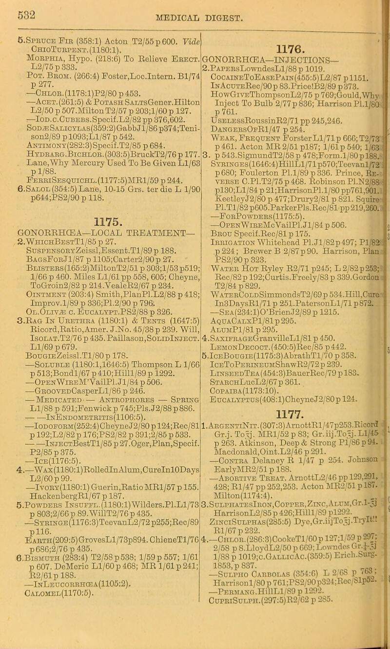 5.Spruce Fir (358:1) Acton T2/55p600. Vide ChioTurpent. (1180:1). Morphia, Hypo. (218:6) To Relieve Erect. L2/75p 333. Pot. Brom. (266:4) Foster,Loc.Intern. Bl/74 p 277. —Ciilor. (1178:l)P2/80 p 453. —Acet.(261:5) & Potash SAi/rsGener.Hilton L2/50 p 507.Milton T2/57 p 203;l/60 p 127. —IOD.c.CuBEBs.Specif.L2/82 pp 376,602. Sodas Salicylas(359:2) GabbJl/86 p374;Teni- son2/89 p 1093;Ll/87 p 542. Antimony(282:3) Specif.T2/85 p 684. Hydrarg.Bichlor. (303:5)BruckT2/76 p 177 Lane,Why Mercury Used To Be Given Ll/63 p 1/88. FerriSesquichl. (1177:5)MRl/59 p 244. 6.Salol (354:5) Lane, 10-15 Grs. ter die L 1/90 p644;PS2/90 p 118. 1175. GONORRHCEA—LOCAL TREATMENT— 2. WhichBestT1/85 p 27. SusPEHSORYZeissl,Essent.Tl/89 p 188. BagsForJ1/87 p 1105;Carter2/90p 27. BLiSTERS(165:2)MiltonT2/51p303;l/53p519; 1/66 p 460. Miles Ll/61 pp 558, 605; Cheyne, ToGroin2/82 p 214.YealeR2/67 p 234. Ointment (203:4) Smith,PlanPl.L2/88p41S; Improv.1/89 p 336;P1.2/90 p 796. Ol.Olivhs c. Eucalypt.PS2/88 p 326. 3. Rag In Urethra (1180:1) & Tents (1647:5) Ricord,Ratio,Amer. J.No. 45/38 p 239. Will, Isolat.T2/76 p 435. Paillason,SoLiDlNJECT. Ll/69 p 679. BouGiEZeissl.Tl/80p 178. —Soluble (1180:1,1646:5) Thompson L 1/66 p 513;Bondl/67 p 410;Hilll/89 p 1292. —OPENWiREM’YailPl. Jl/84 p 506. —GROOVEDCasperLl/86 p 246. — Medicated— Antrophores — Spring Ll/88 p 591;Fenwiek p 745;Pls. J2/88 p 886. InEndometritis(1106:5). —IODOFORM(252:4)CheyneJ2/80pl24;Rec/81 p 192;L2/82 p 176;PS2/82 p 391;2/85 p 533. lNJECTBestTl/85 p 27.Oger,Plan,Specif. P2/85p375. —Ice(1176:5). 4. —WAx(1180:l)RolledInAlum,CureInl0Days L2/60p 99. —Ivory(1180:1) Guerin,Ratio MR1/57 p 155. HackenbergRl/67 p 187. 5. Powders Insufel.(1180:1)Wilders.PI.Ll/73 p 803;2/66 p 89.WillT2/76 p 435. —SYRiNGE(1176:3)TeevanL2/72p255;Rec/89 pll6. EARTH(209:5)GrovesLl/73p894. ChieneTl/76 p686;2/76 p 435. B.Bismuth (283:4) T2/58p538; 1/59 p 557; 1/61 p 607. DeMcric Ll/60 p 468; MR 1/61 p 241; R2/61p 188. —InLeucorrhcea(1105:2). Calomel(1170:5). 1176. GONORRHCEA—INJECTIONS— 2. PAPERsLowndesLl/88p 1019. CocaineToEasePain(455:5)L2/87 pll51. InAcuteRcc/90p 83.Price!B2/89 p373. HowGiVEThompsonL2/75 p 769;Gould,Wby Inject To Bulb 2/77p 836; Harrison Pl.1/80 p 761. UsELESsRoussinR2/71 pp 245,246. DangersOfR1/47 p 254. Weak, Frequent Forster Ll/71 p 666; T2/73 p 461. Acton MR 2/51 pl87; 1/61 p 540; 1/63 3. p 543.SigmundT2/58p 478;Form.1/80p 188. SYRiNGEs(1646:4)HillLl/71p570;Teevanl/72 p680; Foulerton Pl.l/89p336. Prince, Re- verse C.Pl.T2/75p468. Robinson PI.N2/88 ■ pl30;Ll/84 p 21;HarrisonPl.l/80 pp761,901. KeetleyJ2/80 p 477;Drury2/81 p 821. Squire P1.T1/82 p605.ParkerPls.Rec/81pp 219,260.1 —ForPowders(1175:5). —OPENWiREMcVailPl. Jl/84 p 506. Brou Specif.Rec/81 p 175. Irrigation Whitehead Pl.Jl/82p497; Pl/82 p224; Brewer B 2/87p 90. Harrison, Plan PS2/90p 323. Water Hot Ryley R2/71 p245; L 2/82 p 253;: Rec/82p 192;Cm-tis.Freely/83 p 339.Gordon T2/84 p 829. WATERCoLDSimmondsT2/69p 534.Hill,Cure In3DaysRl/71 p 251.PatersonLl/71 p872. —SEA(234:l)0’BrienJ2/89p 1215. AquaC alxP1/81 p 295. AlumP1/81p295. 4.SAsrFRAGEGranvilleLl/81 p 450. LEMONDECOCT.(450:5)Rec/85 p442. 5.ICEBouGiE(1175:3)AbrathTl,/70 p 35S. IcEToPERiNEUMShawR2/72p 239. LrNSEEDTEA(454:3)BauerRec/79plS3. StarchLucL2/67p 361. Copaiba(1173:10). E ucalyptus (408:1) Cheyne J 2/S0 p 124. 1177. l.ARGENTiNiT.(3Q7:3)ArnottRl/47p253.Ricord Gr.j. Toy]. MR1/52 p 83; Gr.iij.Toyj. Ll/45 p 263. Atkinson, Deep& Strong Pl/S6p94. Macdonald,Oint.L2/46 p 291. —Contra Delaney R 1/47 p 254. Johnson EarlyMR2/51 p 18S. ■—Abortive Treat. ArnottL2/46 pp 129,291, 428; Rl/47 pp 252,253. Acton MR2/51 p 1S7. Milton(1174:4). 3. SulphatesIron, Copper, Zinc, Alum, Gr.l-jj HarrisonL2/S5 p 426;Hilll/S9 pl29_2. ZinciSulphas(285:5) Dye,Gr.iijToyj.TryIt.. Rl/67 p 232. ^ 4. —CHLOR.(286:3)CookeTl/60 p 127;l/59 p 29v; 2/58 p 8.LloydL2/50 p 669; Lowndes Gr. j-.-J 1/88 p 1019;c.GallicAc. (359:5) Erich.Surg. 1853, p 837. —Sulpiio Carbolas (354:6) L 2'6S p <63, Harrison 1/80 p 761;PS2/90p324;Rec/Slp54. —PERMANG.HillLl/89 p 1292. CuPRiSuLPn.(297:5)R2/62 p 285.