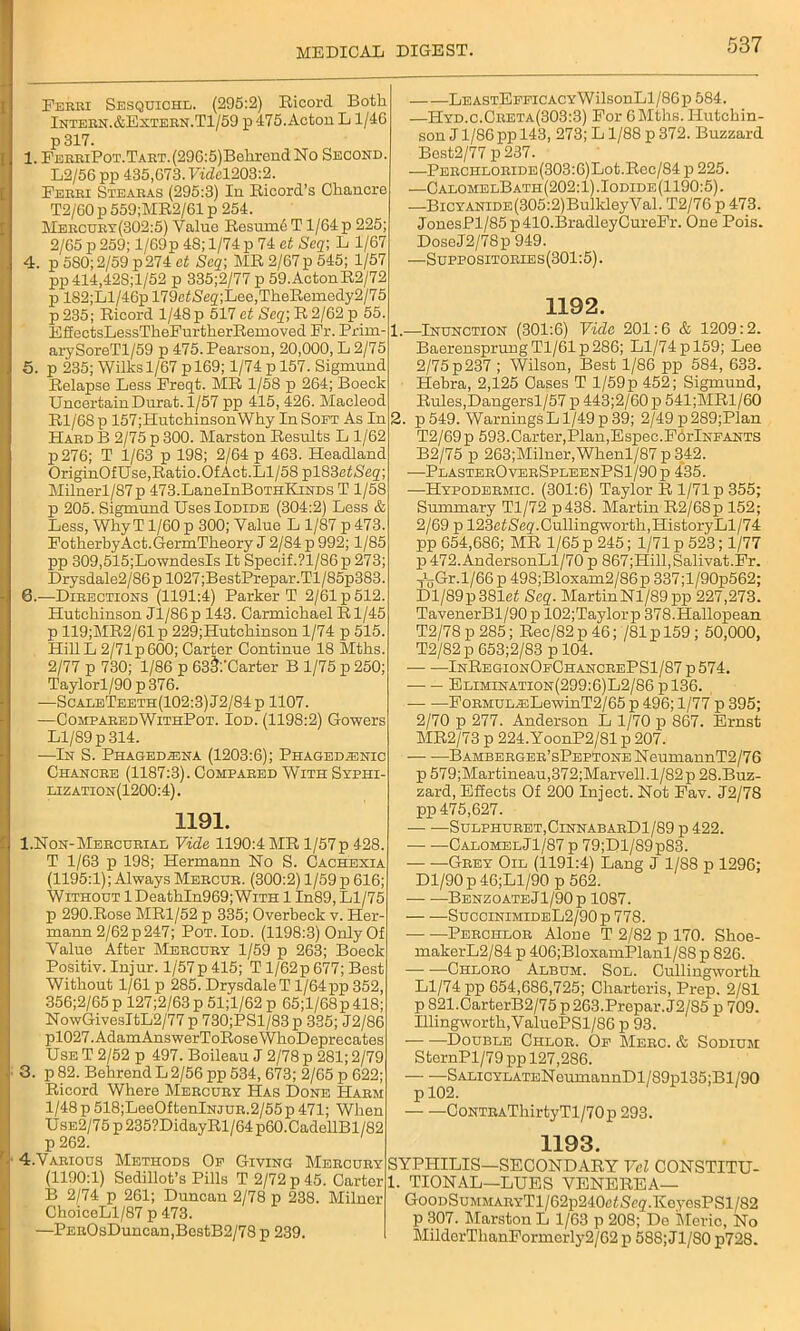 Ferri Sesquichl. (295:2) Bicord Both Intern. &Extern.T1/59 p 475. Acton L 1/4G p317. 1. FERRiPoT.TART.(29G:5)BelirendNo Second L2/56 pp 435,G73. Ftdcl203:2. Ferri Stearas (295:3) In Eicord’s Chancre T2/G0 p 559;ME2/61 p 254. Mercdrt(302:5) Value Besumh T 1/64 p 225 2/65 p 259; l/69p 48; 1/74 p 74 at Seq; L 1/67 4. p 580; 2/59 p274 ct Scq; ME 2/67 p 545; 1/57 pp414,428;l/52 p 335;2/77 p 59.ActonE2/72 p lS2;Ll/46p 179eiSeg;Lee,TheBemedy2/75 p235; Eicord 1/48 p 517 ct Seg;E2/62p 55. EffectsLessTheFurtherBemoved Fr. Prirn- arySoreTl/59 p 475. Pearson, 20,000, L 2/75 5. p 235; Wilhs 1/67 p 169; 1/74 p 157. Sigmund Eelapse Less Freqt. ME 1/58 p 264; Boeck UncertainDurat. 1/57 pp 415, 426. Macleod El/68 p 157;HutchinsonWhy In Soft As In Hard B 2/75 p 300. Marston Eesults L 1/62 p276; T 1/63 p 198; 2/64 p 463. Headland OriginOfUse,Eatio.OfAct.Ll/58pl83e^Seg; Milnerl/87p 473.LaneInBoTHKiNDS T 1/58 p 205. Sigmund Uses Iodide (304:2) Less & Less, Why T 1/60 p 300; Value L 1/87 p 473 FotherbyAct.GermTheory J 2/84 p 992; 1/85 pp 309,515;LowndesIs It Specif.?l/86p 273; Drysdale2/86p 1027;BestPrepar.Tl/85p383. 0. —Directions (1191:4) Parker T 2/61 p 512. Hutchinson Jl/86p 143. Carmichael B1/45 p 119;ME2/61p 229;Hutchinson 1/74 p 515. HillL 2/71p600; Carter Continue 18 Mths. 2/77 p 730; 1/86 p 63S:’Carter B 1/75 p 250; Taylorl/90 p 376. —ScaleTeeth(102:3)J2/84p 1107. —ComparedWithPot. Iod. (1198:2) Gowers Ll/89 p 314. —In S. Phagedena (1203:6); Phagedenic Chancre (1187:3). Compared With Syphi- lization(1200:4). 1191. 1. Non-Mercurial Vide 1190:4 ME l/57p 428. T 1/63 p 198; Hermann No S. Cachexia (1195:1); Always Mercur. (300:2) 1/59 p 616; Without 1 Deathln969; With 1 In89, Ll/75 p 290.Bose MB1/52 p 335; Overbeck v. Her- mann 2/62p247; Pot. Iod. (1198:3) Only Of Value After Mercury 1/59 p 263; Boeck Positiv. Injur. l/57p415; T l/62p 677; Best Without 1/61 p 285. DrysdaleT 1/64 pp 352, 356;2/65 p 127;2/63 p 51;l/62 p 65;l/68p 418; NowGivesItL2/77 p 730;PSl/83p 335; J2/86 pl027.AdamAnswerToBoseWhoDeprecates Use T 2/52 p 497. Boileau J 2/78 p 281; 2/79 3. p 82. Behrend L 2/56 pp 534, 673; 2/65 p 622; Eicord Where Mercury Has Done Harm 1/48 p 518;LeeOftenlNJUR.2/55p 471; When Use2/75 p 235?DidayEl/6 4 p60.CadellBl/82 p 262. 4. Various Methods Of Giving Mercury (1190:1) Sedillot’s Pills T 2/72 p 45. Carter B 2/74 p 261; Duncan 2/78 p 238. Milner ChoiceLl/87 p 473. —PEROsDuncan,BestB2/78 p 239. LEASTEFFicACYWilsonLl/86p 584. —Hyd.c.Creta(303:3) For 6Mths. ITutchin- son J1/86 pp 143, 273; L1/88 p 372. Buzzard Bost2/77 p 237. —PERCHLORiDE(303:G)Lot.Bec/84p225. —CalomedBath(202: 1) .Iodide (1190:5). —BiCYANiDE(305:2)BulldeyVal. T2/76 p 473. JonesPl/85p 410.BradleyCureFr. One Pois. DoseJ2/78p 949. —Suppositories (301:5). 1192. 1. —Inunction (301:6) Vide 201:6 & 1209:2. BaerensprungTl/61p286; Ll/74 p 159; Lee 2/75 p 237 ; Wilson, Best 1/86 pp 584, 633. Hebra, 2,125 Oases T l/59p452; Sigmund, Buies,Dangersl/57 p 443;2/60 p 541;MBl/60 2. p 549. Warnings Ll/49 p 39; 2/49 p289;Plan T2/69 p 593.Carter,Plan,Espec.FdrlNFANTS B2/75 p 263;Milner,Whenl/87 p 342. —PlasterOverSpleenPS1/90 p 435. —Hypodermic. (301:6) Taylor E 1/71 p 355; Summary Tl/72 p438. Martin B2/68p 152; 2/69 p 123e££eg'.Cullingworth,HistoryLl/74 pp 654,686; ME 1/65 p 245; 1/71 p 523; 1/77 p472.AndersonLl/70 p 867;Hill,Salivat.Fr. J„Gr.l/66p 498;Bloxam2/86 p 337;l/90p562; Dl/89p381ei Seq. MartinNl/89pp 227,273. TavenerBl/90 p 102;Taylor p 378.Hallopean T2/78 p 285; Bec/82p 46; /Sip 159; 50,000, T2/82 p 653;2/83 p 104. — —InBegionOfChancrePS1/87p574. Elimination(299:6)L2/86 pl36. — •—FoRMUL^:LewinT2/65 p 496; 1/77 p 395; 2/70 p 277. Anderson L 1/70 p 867. Ernst MB2/73 p 224.YoonP2/81 p 207. — •—BAMBERGER’sPEPTONENeumannT2/76 p 579;Martineau,372;Marvell.l/82p 28.Buz- zard, Effects Of 200 Inject. Not Fav. J2/78 pp 475,627. • Sulphuret,CinnabarD1/89 p 422. — —Calomel Jl/87 p 79;Dl/89p83. Grey Oil (1191:4) Lang J 1/88 p 1296; Dl/90p 46;Ll/90 p 562. Benzoate Jl/90p 1087. SuccinimideL2/90 p 778. Perchlor Alone T 2/82 p 170. Shoe- makerL2/84 p 406;BloxamPlanl/88 p 826. Chloro Album. Sol. Cullingworth Ll/74 pp 654,686,725; Cliarteris, Prep. 2/81 p 821.CarterB2/75 p 263.Prepar.J2/85 p 709. Illingworth,ValuePSl/86 p 93. Double Ciilor. Of Merc. & Sodium SternPl/79 pp 127,286. —- —SALiCYLATENeumannDl/89pl35;Bl/90 CoNTRAThirtyTl/70p 293. 1193. SYPHILIS—SECONDAEY Vcl CONSTITU- 1. TIONAL—LUES VENEEEA—- GooDSuMMARYTl/62p240efSeg.KeyesPSl/82 p 307. Marston L 1/63 p 208; De Meric, No MilderThanFormerly2/62 p 588; Jl/80 p728.