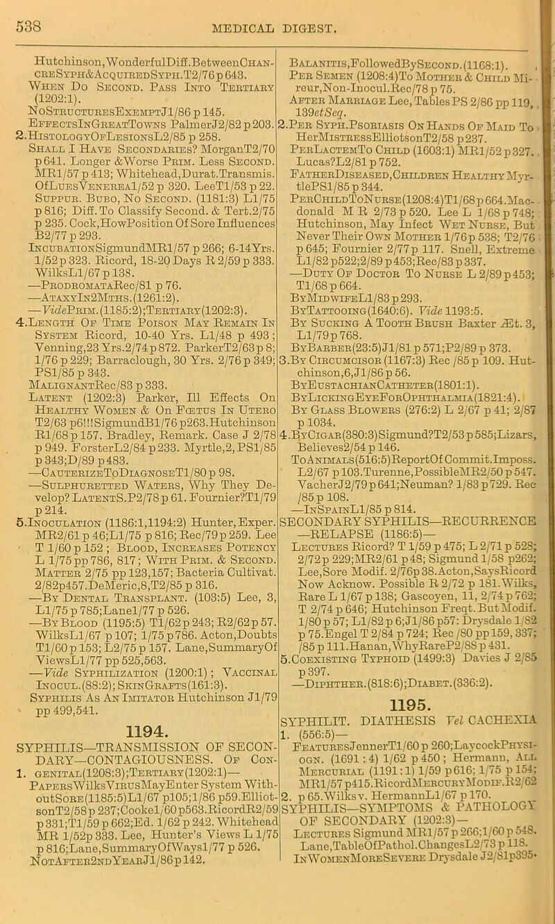 Hutckinson,WonderfulDi£f.BetweenCHAN- creSyph&AcquiredSyph.T2/76p643. When Do Second. Pass Into Tertiary (1202:1). NoStructuresExemptJ1/86 p 145. EffectsInGreatTowns PalmerJ2/82p203. 2.HistologyOeLesionsL2/85 p 258. Shall I Have Secondaries? MorganT2/70 p641. Longer &Worse Prim. Less Second. MR1/57 p 413; Whitehead,Durat.Transmis. OfLuEsVENEREAl/52 p 320. LeeTl/53p22. Sdppur. Bubo, No Second. (1181:3) Ll/75 p816; Diff. To Classify Second. & Tert.2/75 p 235. Cock.HowPosition Of Sore Influences B2/77 p 293. IncubATioNSigmundMRl/57 p266; 6-14Yrs. l/52p323. Ricord, 18-20Days R2/59p333. WiUcsLl/67 p 138. -—PBODBOMATARec/81 p 76. —AtaxyIn2Mths .(1261:2). —PidePEiM. (1185:2) ;Tertiary (1202:3). 4.Length Op Time Poison May Remain In System Ricord, 10-40 Yrs. Ll/48 p 493; Yenning,23 Yrs.2/74p872. ParkerT2/63p8; 1/76 p 229; Barraclough, 30 Yrs. 2/76 p 349; PS1/85 p 343. MALiGNANTRec/83 p 333. Latent (1202:3) Parker, 111 Effects On Healthy Women & On Ecetus In Utero T2/63 p6!!! SigmundBl/7 6 p263. Hutchinson Rl/68pl57. Bradley, Remark. Case J 2/78 p 949. ForsterL2/84p233. Myrtle,2, PS1/85 p 343;D/89 p483. —CauterizeToDiagnoseT1/80p 98. —Sulphuretted Waters, Why They De- velop? LatentS.P2/78p 61. Eournier?Tl/79 p 214. 5.Inoculation (1186:1,1194:2) Hunter, Exper. MR2/61 p 46;Ll/75 p 816; Rec/79p 259. Lee ■ T 1/60 p 152; Blood, Increases Potency L 1/75 pp 786, 817; With Prim. & Second. Matter 2/75 pp 123,157; Bacteria Cultivat. 2/S2p457.DeMeric,8,T2/85 p 316. —By Dental Transplant. (103:5) Lee, 3, Ll/75 p 785;Lanel/77 p 526. —ByBlood (1195:5) Tl/62p 243; R2/62p 57. WilksLl/67 pl07; l/75p786. Acton,Doubts Tl/60p 153; L2/75 p 157. Lane,SummaryOf ViewsLl/77 pp 525,563. —Vide Syphilization (1200:1); Vaccinal Inocul.(88:2); SkinGrafts(161:3). Syphilis As An Imitator Hutchinson Jl/79 pp 499,541. 1194. SYPHILIS—TRANSMISSION OF SECON- DARY-CONTAGIOUSNESS. Op Con- 1. genital(1208:3);Tertiary(1202:1)— PapersWilksYiRUsMayEnter System With- outSoRE(1185:5)Ll/67 pl05;l/86 p59.Elliot- sonT2/58p237;Cookel/60p563.RicordR2/59 p 331;Tl/59 p 662;Ed. 1/62 p 242. Whitehead MR l/52p 333. Lee, Hunter’s Views L 1/75 p 816;Lane,SummaryOfWaysl/77 p 526. NotApter2ndYearJ1/86p142. Balanitis .FollowedBy Second .(1168:1). Per Semen (1208:4)To Mother & Child Mi- reur,Non-Inocul.Rec/78p 75. After Marriage Lee, Tables PS 2/86 pp 119, 139etSeq. 2. Per Syph.Psoriasis On Hands Op Maid To IIerMiSTRESsEUiotsonT2/58 p237. PerLactemTo Child (1603:1) MRl/52 p327.. Lucas?L2/81 p 752. FatherDiseased,Children Healthy Myr- tlePSl/85p344. PerChildToN urse (1208:4)Tl/68 p 664.Mac- donald M R 2/73 p 520. Lee L 1/68 p 748; Hutchinson, May Infect Wet Nurse, But Never Their Own Mother l/76p 538; T2/76 p645; Fournier 2/77p 117. Snell, Extreme Ll/82 p522;2/89 p 453;Rec/83 p 337. —Duty Op Doctor To Nurse L 2/89 p 453; Tl/68p 664. ByMid wifeL1/83 p 293. ByTattooing(1640:6). Vide 1193:5. By Sucking A Tooth Brush Baxter iEt. 3, Ll/79p 768. ByBarber(23:5) Jl/81 p 571;P2/89 p 373. 3. ByCircumcisor (1167:3) Rec /85 p 109. Hut- chinson,6,Jl/86p 56. ByEustachianCatheter(1S01:1). ByLickingEyeForOphthalmia(1821:4) . By Glass Blowers (276:2) L 2/67 p 41; 2/87 p 1034. 4. BYCiGAR(380:3)Sigmund?T2/53p585;Lizars, Believes2/54 p 146. ToANiMALs(516:5)ReportOf Commit.Imposs. L2/67 p 103.Turenne,PossibleMR2/50 p 547. VacherJ2/79p641;Neuman? l/83p729. Rec /85p 108. —InSpainL1/85 p 814. SECONDARY SYPHILIS—RECURRENCE —RELAPSE (1186:5)— Lectures Ricord? T1/59 p 475; L 2/71 p 52S; 2/72p 229;MR2/61 p48; Sigmund 1/58 p262; Lee,Sore Modif. 2/76p 38. Acton,Saj'sRieord Now Acknow. Possible R 2/72 p 181. Wilks, Rare L 1/67 p 138; Gascoyen, 11, 2/74 p 762; T 2/74 p 646; Hutchinson Freqt.ButModif. 1/80 p 57; Ll/82 p 6;Jl/86p57: Drysdale 1/82 p 75.Engel T 2/84 p 724; Rec /80 ppl59,337; / 85 p lll.Hanan,Wh3rRareP2/8S p 431. 5. Coexisting Typhoid (1499:3) Davies J 2/S5 p 397. —Diphther. (818:6) ;Diabet. (336:2). 1195. SYPHILIT. DIATHESIS Vel CACHEXIA 1. (556:5)— FEATUREsJennerTl/60 p 260;LaycockPiiysi- ogn. (1691:4) 1/62 p 450 ; Hermann, All Mercurial (1191:1) 1/59 p616; 1/75 p 154; MRl/57p415.RicordMERCURYMoDiF.R2/62 2. p 65.Wilks v. HermannLl/67 p 170. SYPHILIS—SYMPTOMS & PATHOLOGY OF SECONDARY (1202:3) — Lectures Sigmund MR1/57p 266;l/60p 54S. Lane,TableOfPathol.ChangesL2/73 p 118. InWomenMoreSevebe Drysdale J2/Slp395-