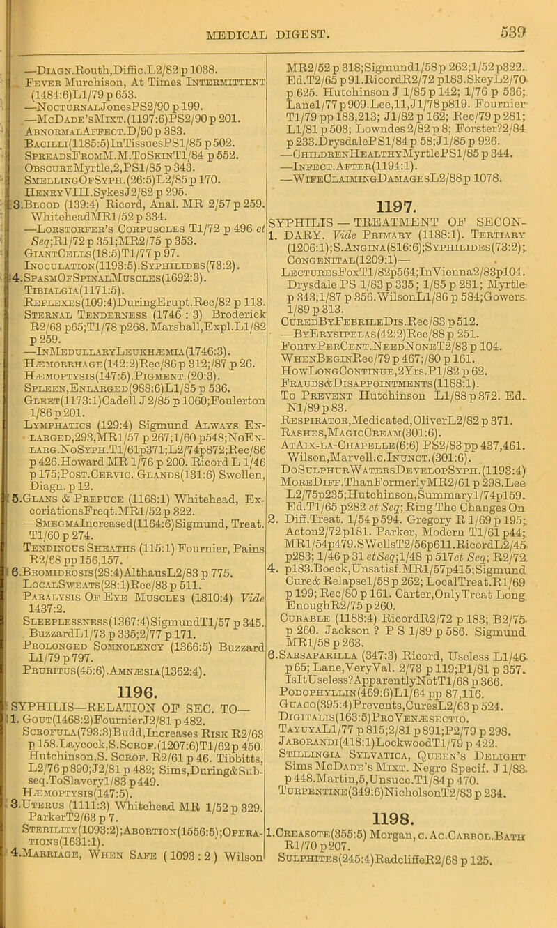 1 —DiAGN.Routli,Diffic.L2/S2 p 1038. _ Feyeb Murchison, At Times Intebmittent (1484:6)Ll/79 p 653. I —NocTUENALJonesPS2/90 p 199. .—McDADE’sMixT.(1197:6)IJS2/90p201. AbnoemalAffect.D/90p 383. BACiLLi(1185:5)InTissuesPSl/S5 p502. SpbeadsFbomM.M.ToSkinT1/84 p 552. OBSCUBEMyrtle,2,PSl/85 id 343. SmellingOfSyph.(26:5)L2/85p170. HeneyVIII. Sykes J2/82 p 295. 3.Blood (139:4) Ricord, Anal. MR 2/57 p 259. WhiteheadMRl/52p 334. —Loestoefeb’s Coepuscles Tl/72 p 496 et Seg;Rl/72 p 351;MR2/75 p 353. GiantCells(18:5)T1/77 p 97. IInoculation(1193:5).Syphilides(73:2). 4.SpasmOfSpinalMuscles(1692:3). Tibialgia(1171:5). REFLEXES(109:4)Dm-ingErupt.Rec/82 p 113. Stebnal Tendeeness (1746 : 3) Broderick R2/63 p65;Tl/78 p268. Marshall,Expl.Ll/82 p 259. . —InMedullaeyLeukh.2Emia(1746:3). HiEJiOEBHAGE(142:2)Rec/86 p 312;/87 p 26. H^emoptysis(147:5) .Pigment. (20:3). Spleen, Enlabged(988:6)L1/85 p 536. GLEET(1173:l)Cadell J 2/85 p 1060;Foulerton 1/86 p 201. Lymphatics (129:4) Sigmund Always En- ■ laeged,293,MR1/57 p 267;l/60 p548;NoEN- LAEG.NoSYPH.Tl/61p371;L2/74p872;Ree/86 p 426.Howard MR 1/76 p 200. Ricord L 1/46 p 175;Post.Ceevic. Glands(131:6) Swollen, Diagn. p 12. '5.Glans & Peepuce (1168:1) Whitehead, Ex- coriationsFreqt.MRl/52p 322. —SMEGMAlncreased(1164:6)Sigmund, Treat. Tl/60 p 274. Tendinous Sheaths (115:1) Fournier, Pains R2/68 pp 156,157. 6.BEOMiDEOsis(28:4)AlthausL2/83 p 775. LocALSwEATs(28:l)Ree/83 p 511. Pabalysis Of Eye Muscles (1810:4) Vide 1437:2. Sleeplessness(1367:4) SigmundTl/57 p 345. BuzzardLl/73 p 335;2/77 p 171. Peolonged Somnolency (1366:5) Buzzard Ll/79 p 797. Pbueitus(45:6).Amn;esia(1362:4). 1196. SYPHILIS—RELATION OF SEC. TO— l. GouT(1468:2)FoumierJ2/81 p 482. ScEOFULA(793:3)Budd,Increases Risk R2/63 p 158.Laycock,S.ScEOF.(1207:6)Tl/62p 450. Hutchinson,S. Sceof. R2/61 p 46. Tibbitts, L2/76p890; J2/81 p 482; Sims,During&Sub- seq.ToSlaveryl/83 p449. I1/Emoptysis(147:5). 3.Uteeus (1111:3) Whitehead MR 1/52 p 329. ParkerT2/63 p 7. Steeility(1093:2);Aboetion(1556:5) ;Opeba- tions(1631:1). 4.Mabeiage, When Safe (1093 : 2 ) Wilson MR2/52 p 318;Sigmundl/58p 262;l/52p322., Ed.T2/65 p91.RicordR2/72 pl83.SkeyL2/70 p 625. Hutchinson J 1/85 p 142; 1/76 p 536; Lanel/77p909.Lee,ll,Jl/78p819. Fournier Tl/79 pp 183,213; Jl/82 p 162; Rec/79 p 281; Ll/81 p 503; Lowndes 2/82 p 8; Forster?2/84 p233.DrysdalePSl/84p 58;Jl/85p 926. —GHILDEENHEALTHYMyrtlcPSl/85 p 344. —Infect. Afteb(1194:1). —WifeClaimingDamagesL2/88p 1078. 1197. SYPHILIS — TREATMENT OF SECON- 1. DARY. Vide Pbimaby (1188:1). Teetiaey* (1206:1);S.Angina(816:6);Syphilides(73:2);. Gongenital(1209:1)— LECTUBEsFoxTl/82p564;InVienna2/83pl04. Drysdale PS 1/83 p 335; 1/85 p 281; Myrtle p 343;l/87 p 356.WilsonLl/86 p 584;Gowers 1/89 p 313. CuEEDBYFEBEiLEDis.Rec/83 p 512. —BYEEYSiPELAs(42:2)Rec/88p 251. FoetyPeeGent.NeedNoneT2/83 p 104. WHENBEGiNRec/79p 467;/80 p 161. HowLoNGCoNTiNUE,2Yrs.Pl/82 p 62. Feauds&Disappointments(1188: 1). To Peevent Hutchinson Ll/88 p 372. Ed., Nl/89p83. Respieatoe,Medicated,01iverL2/82 p 371. Rashes,MagicCeeam(301:6). AtAix-la-Chapelle(6:6) PS2/83 pp 437,461. Wilson,Marvell.c.Inunct. (301:6). DoSulphueWateesDevelopSyph. (1193:4) MoBEDiFF.ThanFormerlyMR2/61 p 298.Lee L2/75p235;Hutchinson,Summaryl/74pl59. Ed.Tl/65 p282 et Seq; Ring The Changes On 2. Diff.Treat. l/54p594. Gregory R 1/69p 195;. Acton2/72pl81. Parker, Modern Tl/61p44; MRl/54p479.SWellsT2/56p611.RicordL2/45. p283; 1/46 p 31 c£Sc2;l/48 p 517et Seq; R2/72. 4. pl83.Boeck,Unsatisf.MRl/57p415;Sigmund Cure& Relapsel/58p 262; LocalTreat.Rl/69 p 199; Rec/80 p 161. Carter,OnlyTreat Long. EnoughR2/75 p 260. Oueable (1188:4) RicordR2/72 p 183; B2/75- p 260. Jackson ? P S 1/89 p 586. Sigmund MRl/58p263. 6.Saesapaeilla (347:3) Ricord, Useless Ll/46. P 65; Lane.VeryVal. 2/73 p 119;P1/81 p 357. IsItUseless?ApparentlyNotTl/68 p 366. Podophyllin(469:6)L1/64 pp 87,116. GuAco(395:4)Prevents,CuresL2/63 p 524. Digitalis(163:5)PeoVen^esectio. TayuyaL1/77 p 815;2/81 p891;P2/79 p 298. JABOEANDi(418:l)LockwoodTl/79 p 422. Stillingia Sylvatica, Queen’s Delight Sims McDade’s Mixt. Negro Specif. Jl/83. p 448.Martin,5,Unsucc.Tl/84p 470. TuEPENTiNE(349:6)NicholsonT2/S3 p 234. 1198. 1.Ceeasote(355:5) Morgan, c. Ac.Caebol.Bath Rl/70 p207. SuLPHiTEs(245:4)RadclifloR2/68 p 125.
