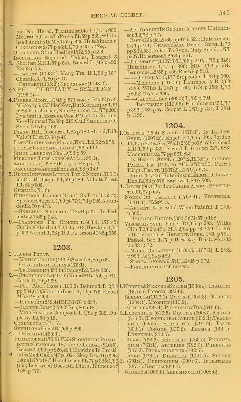 tag. Nor Hered. Transmissible Ll/77 p900. McCraith,CasesToProve Tl/59 p 289. W bite- head Admitslt MR1/52 p 329;Hutchinson v. Contagion 2/77 p 46;Ll/76 p 201 etSeq. Offspring,OftenHealthyPS2/85 p 393. Incubation Sigmund, Tables, Longest & 3. Shortest MR 1/57 p 544. Ricord Ll/48 p 492; R2/62p 55. —Latent (1193:4) Many Yrs. R 1/68 p 157. Cheadle,3,Jl/80p 204. —Primary(1185:2); Secondary(1193:2). SYPH. — TERTIARY — SYMPTOMS — (1195:1)— 4. Papebs Ricord L1/4S p 571 etSeq; R2/62 p 53; MR2/77p55;MilderNow,ButMoreInjur.l/61 p2S8.Hutchinson,Non-Symmet.Ll/77p200; Pye-Smith,ExtremeCase PM.p 275.Curling, YeryUnusualT2/59 p 213.Gull Smelling Of Syph.L1/76p463. Diagn. Hill, Obscure Jl/85p 782. Shield,Diff. Yal.Of Hist.D/88 p 46. LateManifested Moxon,Expl.L2/82 p 975. Local&UnsymmeteicalJ1/86p 142. Simul.Lepeosy(68:4)D/88 p 59. Mebcuby,TheCauseOfAll(1195:1). SABC0CELE(1222:2)EarlyLl/48 p 572. RecurringAfterExcessA/88 p 142. 5. UlceeBetweenLittle Toe & Next (1780:3) McCraithDiagn.T 1/59 p 289. Allbutt Treat. Ll/84 p 605. Gummata(71:6). Cutaneous Ulcebs (176:1) On Leg (1755:2). SpenderDiagn.Ll/69 p877;l/73 p 625.Maun- derT2/70p 478. —Skrljevo Neumann T 2/84 p 221. In Dal- matiaJl/85 p 343. 6. —Diagnosis Fe. Cancee (1663:4, 1784:5) CurlingOftenDiff.T2/59 p 213;Hawkinsl/54 p 256.NunnLl/68p 129.Paterson Jl/82p655. 1203. 1. Ulcees.Teeat. —METHYLloraDE(446:2)Specif.A/85p 62. —OxygenInhalations (175:1). —TE.BENZ0iN(393:6)StanleyL2/55 p 626. 2. —CHAULMOOGEA(407:6)MouatMRl/56 p 240. CottleJl/79p 969. —Pot. Taet. Ieon (1190:2) Belirend L 2/56 pp 534,673;MarstonLocal.1/72 p 276.Ricord MR2/48p 263. —IoDOEOEM(252:4)HillBl/78 p254. —SALicYL.LiME(359:2)Rec/80p 184. —VigoPlastee Composit. L 1/84 p 682. Du- plessy T2/58 p 15. Condylomata(71:5) . SYPHiLOMAEngelRl/65p 295. 4.—OnBeain(1423:3). Phageda3na(175:3) Vide Sloughing Phage- djenicChancre(1187:4); Of Tiieoat (816:5). RoportT2/66 pp 226,423.Hawkins In Prosti- 6. tutesMed.Gaz.4/47p 1024.Skey L 2/70 p 626; Lanel/77 pl87'. IlutchinsonTl/77 p 385;l/86 P55; Lockwood Does Rh. Diath. Influonco ? 1/82 p 773. AptToAriseIn Second Attacks Hutchin- sonT2/78p 707. —CASEsBlackL2/6G pp 466,521; Hutchinson 2/71 p 711; Phagedena Gener. Syph. 1/76 pp 202,539;Relat.To Syph. Only Accid. 1/77 p227.RobertsonT2/64 p 261. —Teeatment(1187:3)T1/55 p 240; 1/75 p 345; Hutchinson 1/77 p 386; MR 2/66 p 534. LaurenceL2/55 p 468;Rec/78 p 518. OpiUM(175:3,177:5)Specific . J1/84 p 800. Mercury (1190:6) Laurence MR 2/63: p 338. Wilks L 1/67 p 169; 1/74 p 158; 1/76 p202;Tl/77 p 386. CalomelLoc. (303:3) Jl/88p.694. Immeesion (1199:5) Hutchinson T 1/77 p 386; 1/80 p57. Cooper L 1/79 p 731; J 2/84 p 1196. 1204. 1.Osteitis (95:4) Skull (1678:1). In Infant. Syph. (1207:2). Engel R 1/65 p 295. Jordan 2. Tl/67p 274etSeg;Wells2/56p612. Whitehead MR 1/52 p 333. Ricord L 1/48 pp 627, 683; Macnamara2/77 pp 561,835. —In Heeed. Syph. (1207:2,1208:1) Pseudo- Paeal. Fe. (1267:5) MR 2/75p 30. Parrot Diagn.Feact.(1207:2)L1/79 p 673. —TiBiA(1772:6)HutchinsonEnlarg.OfLower- EndT2/58p 575.BarlowJl/83p 509. 4.Caeies(96:4) Jordan Cables Always Syphili- TicTl/67p 697. Nodes On Patella (1762:4); Yertebrie. (1701:1). Vidc95:5. —Aegenti Nit. Solid, When Painful T 1/6S p 365. —Hydeaeg.Biniod.(304:3)T1/57 pl6S. Visceeal Syph. Engel Rl/65 p 295. Wilks Clin.T2/62 p 434; MR 2/64 pp 73, 259; L1/67 p 167;Viscer. & Heeedit. Syph. 1/68 p 724; Pathol. Soc. 1/77 p 91 et Seq-, Bristowe 1/85 pp 331,372. —Micro-Organisms (1185:5,1187:1) L2/82. p 953;Rec/84p 482. —Simul.Cancer(947:1)L1/85 p 372. —FkfelNDIVIDUALOBGANS. 1205. 1. Nerves&NervousSystem(1338:4). Insanity (1376:5).Idiocy(1392:6). Scrofula(1196:1). Caries (1204:3). Osteitis (1204:1). Myositis(110:2). Phthisis(682:1).PulmonaryDis. (646:6). 2. Laryngitis (616:5). Glottis (600:3). Angina (816:5).CEsophagealStrict.(832:1).Trach- eitis (625:5). Stomatitis (797:2). Taste (803:1). Tongue (807:2). Thymus (133:1). Dyspepsia (842:5). Heart (768:6). Endocard. (765:5). Pericar- dium (761:1). Arteries (722:3). Phlebitis (747:2) .Thoracic Aneur. (732:5). Liver (978:1). Diabetes (1194:5). Spleen 3. (991:4). Peritoneum (999:6). Intestines (867:1) .Rectum(869:4) . Kidneys(1008:6) , :Vlbuminuria(100S:6) .