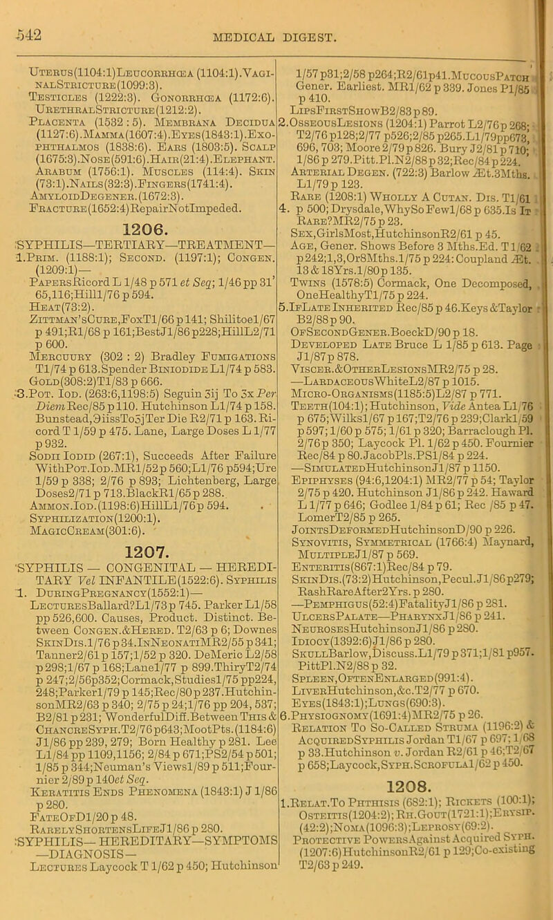 UTEnus(1104:l)LEUCOKBHa£A (1104:1).Vagi- nalStricture(1099:3). Testicles (1222:3). Gonorrhosa (1172:6). UeethbalStbicture (1212:2). Placenta (1532 :5). Membrana Decidua (1127:6). Mamma(1607:4).Eyes(1843:1). Exo- phthalmos (1838:6). Ears (1803:5). Scalp (1675:3).Nose(591:6).Hair(21:4).Elephant. Arabum (1756:1). Muscles (114:4). Skin (73:1).Nails(32:3).Fingers(1741:4). AhyloidDegenee. (1672:3). EBACTUBE(1652:4)RepairNotImpeded. 1206. .'SYPHILIS—TERTIARY—TREATMENT— I.Peim. (1188:1); Second. (1197:1); Congen. (1209:1)— PAPEBsRicord L1/48 p 571 et Scq\ 1/46 pp 3l’ 65,116;Hilll/76 p 594. He at (73:2). Eittman’sCure,FoxT1/66 p 141; Shilitoel/67 p 491;Rl/68 p 161;BestJl/86p228;HillL2/71 p 600. Mercuury (302 : 2) Bradley Fumigations Tl/74 p 613.Spender Biniodide Ll/74 p 583. Gold(308:2)T1/83 p 666. •3.Pot. Iod. (263:6,1198:5) Seguin3ij ToSxPe?- DiemRec/85pllO. Hutchinson Ll/74 p 158. Bunstead,9iissTo5jTer Die R2/71 p 163. Ri- cord T1/59 p 475. Lane, Large Doses L1/77 p932. Sodii Iodid (267:1), Succeeds After Failure WithP0T.l0D.MRl/52p 560;Ll/76 p594;Ure 1/59 p 338; 2/76 p 893; Lichtenberg, Large Doses2/71p 713.BlackRl/65p 288. AMM0N.l0D.(1198:6)HillLl/76p 594. Syphilization(1200:1). MagicCee am (301:6). 1207. 'SYPHILIS — CONGENITAL — HEREDI- TARY Vel INFANTILE(1522:6). Syphilis 1. DuringPregnancy(1552:1)— LECTUREsBallard?Ll/73p 745. Parker Ll/58 pp 526,600. Causes, Product. Distinct. Be- tween Congen.&Hered. T2/63 p 6; Downes SkinDis. 1/76 p 34.InNeonatiMR2/55 p 341; Tanner2/61p 157;l/52 p 320. DeMeric L2/58 p298;l/67 p 168;Lauel/77 p 899.ThiryT2/74 p 247;2/56p352;Cormack,Studiesl/75 pp224, 248;Parkerl/79p 145;Rec/80p237.Hutchin- sonMR2/63 p 340; 2/75 p 24;l/76 pp 204,537; B2/81 p 231; WonderfulDiff.Between This & CHANCEESYPH.T2/76p643;MootPts. (1184:6) Jl/86pp239, 279; Born Healthy p 281. Lee Ll/84 pp 1109,1156; 2/84 p 671;PS2/54 p 501; 1/85 p 344;Ncumau’s Vicwsl/89 p 511;Four- nier 2/89p 140et Seq. Keratitis Ends Phenomena (1843:1) J1/86 p 280. FateOeD1/20p 48. RarelyShortensLifeJ1/86 p 280. :SYPHILIS— HEREDITARY—SYMPTOMS —DIAGNOSIS— Lectures Laycock T1/62 p 450; Hutchinson l/57p31;2/58 p264;R2/61p41AIucousPATCH I Gener. Earliest. MR1/62 p 339. Jones Pl/85 p 410. ' LipsFirstSiiowB2/83 p 89. 2.0sseousLesions (1204:1) Parrot L2/76p 268- I T2/76 pl28;2/77 p526;2/85 p205.Ll/79pp673' 696,703; Moore 2/79 p 826. Bury J2/81p71o’ ! 1/86 p 279.Pitt.P1.N2/88 p 32;Rec/84 p 224. ’ I Arterial Degen. (722:3) Barlow /Et.3Mths I Ll/79 p 123. Rare (1208:1) Wholly A Cutan. Dis. Tl/611 I 4. p 500; Drysdale,WhySoFewl/68p 635.1s It 1 Raee?MR2/75 p 23. SEX,GirlsMost,HutchinsonR2/61 p 45. Age, Gener. Shows Before 3 Mths.Ed. Tl/62 . I p242;l,3,Or8Mths.l/75p 224: Coupland/Et. 1 . 13 & 18Yrs.l/80p 135. Twins (1578:5) Cormack, One Decomposed, ,U OneHealthyTl/75 p 224. 5.IfLate Inherited Rec/85 p 46.Keys &Taylor B2/88p 90. OFSECONDGENER.BoeckD/90p 18. Developed Late Bruce L 1/85 p 613. Page i| Jl/87p 878. Yiscer.&OthebLesionsMR2/75 p 28. —LARDACEOUsWhiteL2/87 p 1015. Micro-Organisms(1185:5)L2/87 p 771. Teeth(104:1); Hutchinson, Vide Antea Ll/76 . p 675;Wilksl/67 p 167;T2/76 p 239;Clarkl,59 p 597; 1/60 p 575; 1/61 p 320; Barraclough PI. 2/76p 350; Laycock PI. 1/62 p 450. Fournier | Rec/84 p 80. JacobPls.PSl/84 p 224. —SiMULATEDHutchinsonJl/87 p 1150. Epiphyses (94:6,1204:1) MR2/77 p 54; Taylor I 2/75 p 420. Hutchinson Jl/86 p 242. Haward L1/77 p 646; Godlee 1/84 p 61; Rec /85 p 47. LomerT2/85 p 265. JoiNTsDEFORMEDHutchinsonD/90 p 226. Synovitis, Symmetrical (1766:4) Maynard, Multiple J1/87 p 569. ENTERiTis(867:l)Rec/84 p 79. SkinDis. (73:2)Hutchinson,Pecul.Jl/S6p279; RashRareAfter2Yrs. p 2S0. —PEMPHiGus(52:4)FatalityJl/S6 p 281. UlcersPalate—PharynxJ1/86 p 241. NEUROSEsHutchinsonJl/S6 p 2S0. Idiocy(1392:6) Jl/86 p 280. SiiULLBarlow,Discuss.Ll/79 p 371;1/S1 p957. PittPl.N2/88 p 32. Spleen, OftenEnlarged(991:4). LiVERHutcliinson,&c.T2/77 p 670. Eyes(1843:1);Lungs(690:3). 6.Physiognomy(1691:4)MR2/75 p 26. Relation To So-Called Struma (1196:2) & AcquiredSyphilis Jordan Tl/67 p 697; 1/68 p 33.Hutchinson v. Jordan R2/61 p 46;T2/67 p 65S;Laycock,SYPH.ScROFULAl/62 p 450. 1208. I.Relat.To Phthisis (682:1); Rickets (100:1); Osteitis(1204:2); Rh.Gout(1721:1);Erysip. (42:2);Noma(1096:3);Lepeosy(69:2). Protective PowERsAgaiust Acquired Stth. (1207:6)HutchinsonR2/61 p 129;Co-existiug T2/G3 p 249.